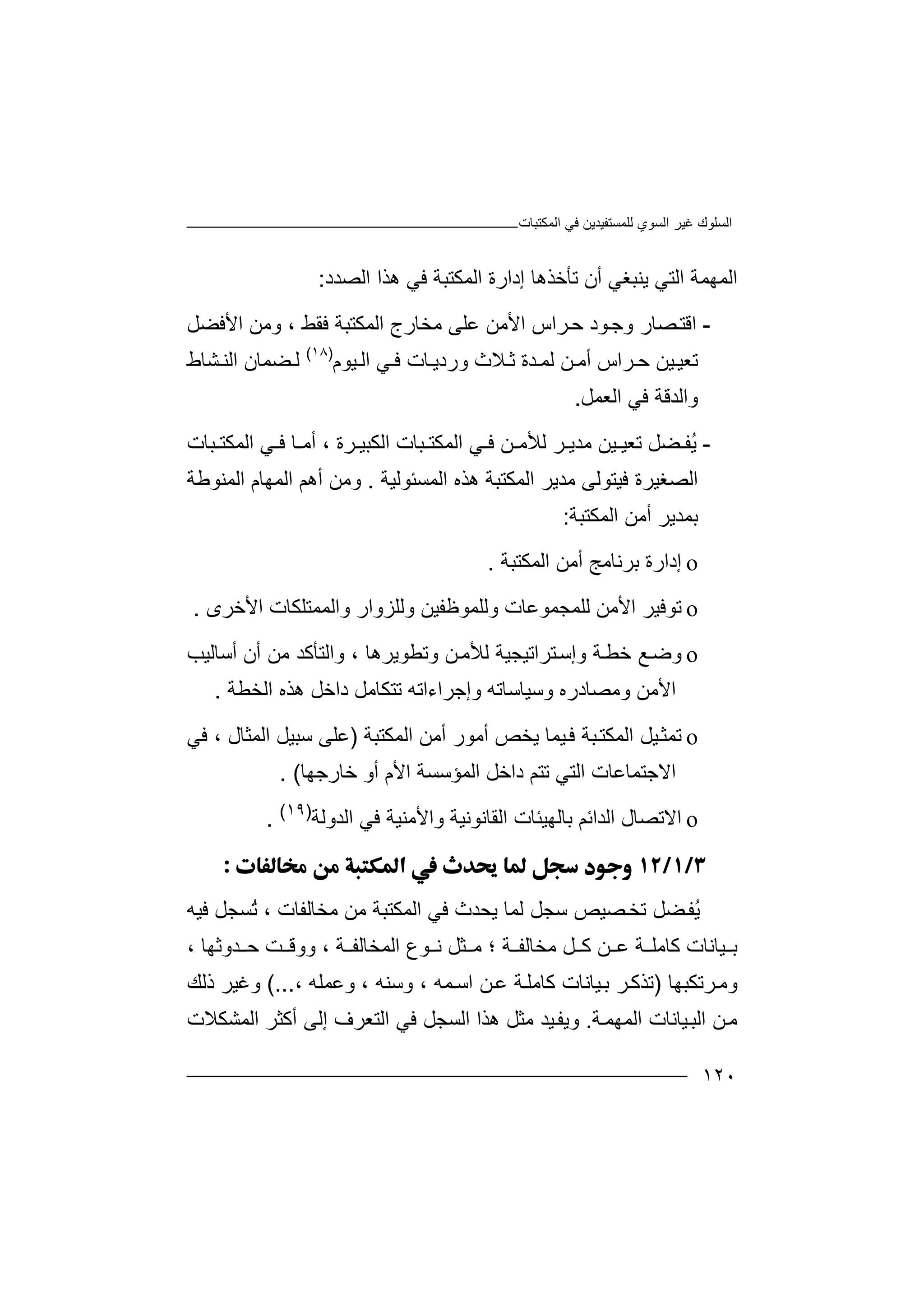 ‫اﻟﻤﻜﺘﺒﺎت‬ ‫ﻓﻲ‬ ‫ﻟﻠﻤﺴﺘﻔﯿﺪﯾﻦ‬ ‫اﻟﺴﻮي‬ ‫ﻏﯿﺮ‬ ‫اﻟﺴﻠﻮك‬
١٢٠
‫اﻟ‬‫ﻤ‬‫ﮭ‬‫ﻤ‬‫ﺔ‬‫اﻟﺘﻲ‬‫ﯾ‬‫ﻨﺒ‬‫ﻐ‬‫أ‬ ‫ﻲ‬‫ن‬‫ﺗﺄﺧﺬ‬‫ھ‬‫ﺎ‬‫اﻟﻤﻜﺘﺒﺔ‬ ‫إدارة‬‫ﻓﻲ‬‫ا‬ ‫ھﺬا‬‫ﻟﺼ‬‫ﺪد‬:
-‫ا‬‫ﻗ‬‫ﺘ‬‫ﺮاس‬‫ﺣ‬ ‫ﻮد‬‫وﺟ‬ ‫ﺼﺎر‬‫ا‬‫ﻷ‬‫ﻓﻘﻂ‬ ‫اﻟﻤﻜﺘﺒﺔ‬ ‫ﻣﺨﺎرج‬ ‫ﻋﻠﻰ‬ ‫ﻣﻦ‬،‫وﻣ‬‫اﻷﻓﻀﻞ‬ ‫ﻦ‬
‫ﺗﻌ‬‫ﯿ‬‫ﯿ‬‫ﻦ‬‫ﺣ‬‫ﺮ‬‫ا‬‫س‬‫أ‬‫اﻟ‬ ‫ﻲ‬ ‫ﻓ‬ ‫ﺎت‬ ‫وردﯾ‬ ‫ﻼث‬ ‫ﺛ‬ ‫ﺪة‬ ‫ﻟﻤ‬ ‫ﻦ‬ ‫ﻣ‬‫ﯿﻮ‬‫م‬)١٨(
‫ﻟ‬‫ﻀ‬‫اﻟ‬ ‫ﻤﺎن‬‫ﺸﺎط‬ ‫ﻨ‬
‫وا‬‫ﻟ‬‫ﺪ‬‫ﻗ‬‫اﻟﻌﻤﻞ‬ ‫ﻓﻲ‬ ‫ﺔ‬.
-‫ُﻔ‬‫ﯾ‬‫ﺮ‬ ‫ﻣﺪﯾ‬ ‫ﯿﻦ‬ ‫ﺗﻌﯿ‬ ‫ﻀﻞ‬‫ﻟﻸ‬‫ﺮة‬ ‫اﻟﻜﺒﯿ‬ ‫ﺒﺎت‬ ‫اﻟﻤﻜﺘ‬ ‫ﻲ‬ ‫ﻓ‬ ‫ﻦ‬ ‫ﻣ‬‫أ‬ ،‫ﺒ‬ ‫اﻟﻤﻜﺘ‬ ‫ﻲ‬ ‫ﻓ‬ ‫ﺎ‬ ‫ﻣ‬‫ﺎت‬
‫ا‬‫اﻟﻤﻜﺘﺒﺔ‬ ‫ﻣﺪﯾﺮ‬ ‫ﻓﯿﺘﻮﻟﻰ‬ ‫ﻟﺼﻐﯿﺮة‬‫اﻟﻤﺴﺌﻮﻟﯿﺔ‬ ‫ھﺬه‬.‫و‬‫ﻣ‬‫ﻦ‬‫اﻟﻤﮭﺎم‬ ‫أھﻢ‬‫ا‬‫ﻟ‬‫ﻤ‬‫ﻨ‬‫ﻮ‬‫ﻃﺔ‬
‫أﻣﻦ‬ ‫ﺑﻤﺪﯾﺮ‬‫اﻟﻤﻜ‬‫ﺘ‬‫ﺒ‬‫ﺔ‬:
o‫إ‬‫د‬‫ا‬‫أﻣﻦ‬ ‫ﺑﺮﻧﺎﻣﺞ‬ ‫رة‬‫ا‬‫ﻟ‬‫ﻤﻜﺘﺒﺔ‬.
o‫ﺗ‬‫ﻮﻓﯿ‬‫ﺮ‬‫ا‬‫ﻷ‬‫ﻟﻠﻤﺠ‬ ‫ﻣﻦ‬‫ﻤ‬‫ﻮﻋﺎ‬‫ت‬‫و‬‫ﻟ‬‫اﻷﺧﺮى‬ ‫واﻟﻤﻤﺘﻠﻜﺎت‬ ‫وﻟﻠﺰوار‬ ‫ﻠﻤﻮﻇﻔﯿﻦ‬.
o‫و‬‫ﺿ‬‫ﻊ‬‫وإ‬ ‫ﺔ‬‫ﺧﻄ‬‫ﺘﺮاﺗﯿ‬‫ﺳ‬‫ﺠﯿ‬‫ﺔ‬‫ﻟ‬‫ﻸﻣ‬‫وﺗﻄﻮﯾﺮھﺎ‬ ‫ﻦ‬،‫و‬‫اﻟ‬‫أن‬ ‫ﻣﻦ‬ ‫ﺘﺄﻛﺪ‬‫أﺳﺎ‬‫ﻟﯿﺐ‬
‫داﺧﻞ‬ ‫ﺗﺘﻜﺎﻣﻞ‬ ‫وإﺟﺮاءاﺗﮫ‬ ‫وﺳﯿﺎﺳﺎﺗﮫ‬ ‫وﻣﺼﺎدره‬ ‫اﻷﻣﻦ‬‫ھ‬‫ﺬه‬‫ا‬‫ﻟﺨﻄﺔ‬.
o‫ﺗ‬‫ﻤ‬‫ﺜ‬‫ﯿ‬‫ﻓ‬ ‫ﺒﺔ‬‫اﻟﻤﻜﺘ‬ ‫ﯿﻞ‬‫ﻤ‬‫ﺎ‬‫اﻟﻤﻜﺘﺒﺔ‬ ‫أﻣﻦ‬ ‫أﻣﻮر‬ ‫ﯾﺨﺺ‬)‫اﻟﻤﺜﺎل‬ ‫ﺳﺒﯿﻞ‬ ‫ﻋﻠﻰ‬‫ﻓ‬ ،‫ﻲ‬
‫اﻻﺟﺘﻤﺎﻋﺎت‬‫اﻟﺘ‬‫اﻷم‬ ‫اﻟﻤﺆﺳﺴﺔ‬ ‫داﺧﻞ‬ ‫ﺗﺘﻢ‬ ‫ﻲ‬‫أ‬‫و‬‫ﺧﺎرﺟﮭ‬‫ﺎ‬. (
o‫ا‬‫ﻻ‬‫اﻟﺪاﺋ‬ ‫ﺗﺼﺎل‬‫ﺑ‬ ‫ﻢ‬‫ﺎﻟ‬‫ﮭ‬‫ﯿﺌ‬‫ا‬ ‫ﺎت‬‫ﻟ‬‫وا‬ ‫ﻘﺎﻧﻮﻧﯿﺔ‬‫ﻷ‬‫ﻓ‬ ‫ﻣﻨﯿﺔ‬‫ﻲ‬‫اﻟﺪ‬‫وﻟﺔ‬)١٩(
.

ُ‫ﯾ‬‫ﻔ‬‫ﻀﻞ‬‫ﺗ‬‫ﺼﯿﺺ‬‫ﺨ‬‫ﻓﯿﮫ‬ ‫ُﺴﺠﻞ‬‫ﺗ‬ ، ‫ﻣﺨﺎﻟﻔﺎت‬ ‫ﻣﻦ‬ ‫اﻟﻤﻜﺘﺒﺔ‬ ‫ﻓﻲ‬ ‫ﯾﺤﺪث‬ ‫ﻟﻤﺎ‬ ‫ﺳﺠﻞ‬
، ‫ﺪوﺛﮭﺎ‬ ‫ﺣ‬ ‫ﺖ‬ ‫ووﻗ‬ ، ‫ﺔ‬ ‫اﻟﻤﺨﺎﻟﻔ‬ ‫ﻮع‬ ‫ﻧ‬ ‫ﺜﻞ‬ ‫ﻣ‬ ‫؛‬ ‫ﺔ‬ ‫ﻣﺨﺎﻟﻔ‬ ‫ﻞ‬ ‫ﻛ‬ ‫ﻦ‬ ‫ﻋ‬ ‫ﺔ‬ ‫ﻛﺎﻣﻠ‬ ‫ﯿﺎﻧﺎت‬ ‫ﺑ‬
‫ﺮﺗﻜﺒﮭﺎ‬‫وﻣ‬)، ‫وﻋﻤﻠﮫ‬ ، ‫وﺳﻨﮫ‬ ، ‫ﻤﮫ‬‫اﺳ‬ ‫ﻦ‬‫ﻋ‬ ‫ﺔ‬‫ﻛﺎﻣﻠ‬ ‫ﯿﺎﻧﺎت‬‫ﺑ‬ ‫ﺮ‬‫ﺗﺬﻛ‬.(..‫ذﻟﻚ‬ ‫وﻏﯿﺮ‬
‫ﺔ‬‫اﻟﻤﮭﻤ‬ ‫ﯿﺎﻧﺎت‬‫اﻟﺒ‬ ‫ﻦ‬‫ﻣ‬.‫ھ‬ ‫ﻣﺜﻞ‬ ‫ﯿﺪ‬‫وﯾﻔ‬‫ﺬ‬‫ا‬‫اﻟﻤﺸﻜﻼت‬ ‫أﻛﺜﺮ‬ ‫إﻟﻰ‬ ‫اﻟﺘﻌﺮف‬ ‫ﻓﻲ‬ ‫اﻟﺴﺠﻞ‬
 