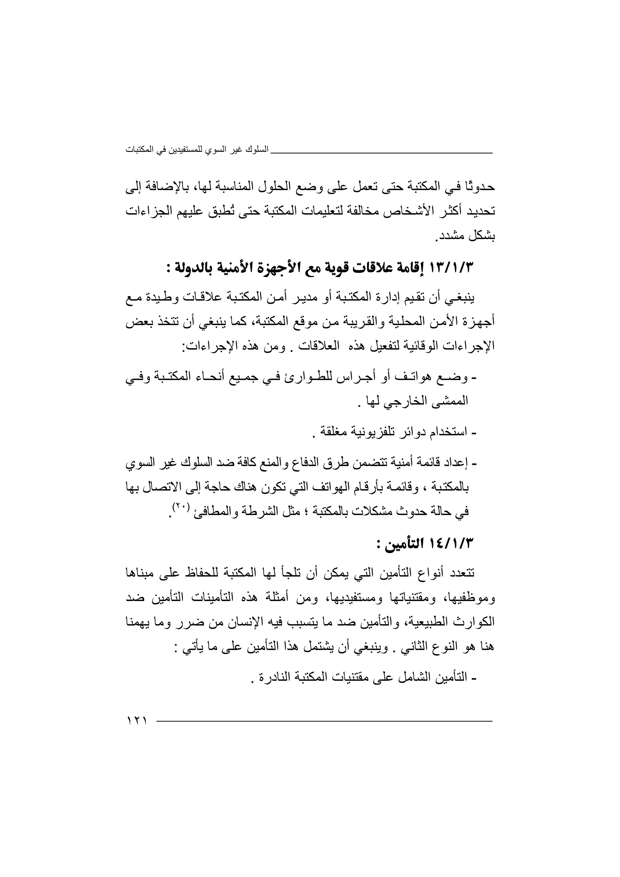 ‫اﻟﻤﻜﺘﺒﺎت‬ ‫ﻓﻲ‬ ‫ﻟﻠﻤﺴﺘﻔﯿﺪﯾﻦ‬ ‫اﻟﺴﻮي‬ ‫ﻏﯿﺮ‬ ‫اﻟﺴﻠﻮك‬
١٢١
‫ﺣ‬ً‫ﺛ‬‫ﺪو‬‫ا‬ ‫ﻲ‬‫ﻓ‬ ‫ﺎ‬‫ﻟ‬‫ﻤﻜ‬‫ﺘﺒ‬‫ﺔ‬‫ﺣﺘ‬‫ﻰ‬‫إﻟﻰ‬ ‫ﺑﺎﻹﺿﺎﻓﺔ‬ ،‫ﻟﮭﺎ‬ ‫اﻟﻤﻨﺎﺳﺒﺔ‬ ‫اﻟﺤﻠﻮل‬ ‫وﺿﻊ‬ ‫ﻋﻠﻰ‬ ‫ﺗﻌﻤﻞ‬
‫اﻟﺠﺰاءات‬ ‫ﻋﻠﯿﮭﻢ‬ ‫ُﻄﺒﻖ‬‫ﺗ‬ ‫ﺣﺘﻰ‬ ‫اﻟﻤﻜﺘﺒﺔ‬ ‫ﻟﺘﻌﻠﯿﻤﺎت‬ ‫ﻣﺨﺎﻟﻔﺔ‬ ‫ﺨﺎص‬‫اﻷﺷ‬ ‫ﺮ‬‫أﻛﺜ‬ ‫ﺪ‬‫ﺗﺤﺪﯾ‬
‫ﻣﺸﺪد‬ ‫ﺑﺸﻜﻞ‬.

‫ﯾﻨ‬‫ﻲ‬ ‫ﺒﻐ‬‫أ‬‫ن‬‫ﺗ‬‫ﯿ‬ ‫ﻘ‬‫ﻢ‬‫إ‬‫د‬‫ا‬‫ر‬‫اﻟﻤﻜ‬ ‫ة‬‫ﺘ‬‫ﺒﺔ‬‫أ‬‫ﻣ‬ ‫و‬‫ﺪ‬‫و‬ ‫ﺎت‬ ‫ﻋﻼﻗ‬ ‫ﺒﺔ‬ ‫اﻟﻤﻜﺘ‬ ‫ﻦ‬ ‫أﻣ‬ ‫ﺮ‬ ‫ﯾ‬‫ﻃ‬‫ﯿ‬‫ﺪ‬‫ﻊ‬ ‫ﻣ‬ ‫ة‬
‫اﻷ‬ ‫ﺰة‬‫أﺟﮭ‬‫ﻣ‬،‫اﻟﻤﻜﺘﺒﺔ‬ ‫ﻣﻮﻗﻊ‬ ‫ﻦ‬‫ﻣ‬ ‫ﺮﯾﺒﺔ‬‫واﻟﻘ‬ ‫ﯿﺔ‬‫اﻟﻤﺤﻠ‬ ‫ﻦ‬‫ﻛ‬‫ﻤ‬‫ﺎ‬‫ﯾ‬‫ﻨﺒ‬‫ﻐ‬‫أ‬ ‫ﻲ‬‫ن‬‫ﺗﺘﺨﺬ‬‫ﺑ‬‫ﻌ‬‫ﺾ‬
‫اﻟﻮﻗﺎ‬ ‫اﻹﺟﺮاءات‬‫ﺋ‬‫ﯿ‬‫ﺔ‬‫ﻟﺘﻔﻌ‬‫ﯿ‬‫ﻞ‬‫اﻟﻌﻼﻗﺎت‬ ‫ھﺬه‬.‫اﻹﺟﺮاءات‬ ‫ھﺬه‬ ‫وﻣﻦ‬:
-‫ﻊ‬ ‫وﺿ‬‫أو‬ ‫ﻒ‬ ‫ھﻮاﺗ‬‫أﺟ‬‫ﯿ‬ ‫ﺟﻤ‬ ‫ﻲ‬ ‫ﻓ‬ ‫ﻮارئ‬ ‫ﻟﻠﻄ‬ ‫ﺮاس‬‫ﻲ‬ ‫وﻓ‬ ‫ﺒﺔ‬ ‫اﻟﻤﻜﺘ‬ ‫ﺎء‬ ‫أﻧﺤ‬ ‫ﻊ‬
‫اﻟﻤﻤﺸﻰ‬‫اﻟ‬‫ﺨ‬‫ﺎ‬‫ر‬‫ﺟ‬‫ﻲ‬‫ﻟﮭ‬‫ﺎ‬.
-‫ا‬‫ﺳ‬‫ﺘ‬‫ﺗﻠﻔ‬ ‫دواﺋﺮ‬ ‫ﺨﺪام‬‫ﺰ‬‫ﯾ‬‫ﻣﻐﻠﻘﺔ‬ ‫ﻮﻧﯿﺔ‬.
-‫إ‬‫ﻋ‬‫ﺪ‬‫أﻣﻨﯿ‬ ‫ﻗﺎﺋﻤﺔ‬ ‫اد‬‫ﺗ‬ ‫ﺔ‬‫اﻟﺪ‬ ‫ﻃﺮق‬ ‫ﺘﻀﻤﻦ‬‫ﻓ‬‫ﺎ‬‫ع‬‫و‬‫ا‬‫ﻟ‬‫ﻤ‬‫ﻨ‬‫ﻊ‬‫ﻛ‬‫ﺎ‬‫ﻓ‬‫ﺔ‬‫اﻟ‬ ‫ﺿﺪ‬‫ﺴ‬‫ﻠ‬‫ﻮ‬‫ك‬‫ﻏ‬‫ﯿ‬‫اﻟﺴﻮي‬ ‫ﺮ‬
‫ﺑ‬‫ﺎ‬‫ﻟﻤ‬‫ﻜ‬‫ﺘ‬‫ﺒ‬‫و‬ ، ‫ﺔ‬‫ﻗﺎﺋ‬‫ﺑ‬ ‫ﺔ‬‫ﻤ‬‫ﺎم‬‫ﺄرﻗ‬‫ا‬‫ﻟ‬‫ﮭ‬‫ﻮاﺗﻒ‬‫ا‬‫ﻟ‬‫ﺗﻜ‬ ‫ﺘﻲ‬‫ﻮ‬‫ن‬‫ﺑﮭﺎ‬ ‫اﻻﺗﺼﺎل‬ ‫إﻟﻰ‬ ‫ﺣﺎﺟﺔ‬ ‫ھﻨﺎك‬
‫ﻓﻲ‬‫ﺣﺎ‬‫ﻣﺸﻜﻼ‬ ‫ﺣﺪوث‬ ‫ﻟﺔ‬‫ﺑ‬ ‫ت‬‫و‬ ‫اﻟﺸﺮﻃﺔ‬ ‫ﻣﺜﻞ‬ ‫؛‬ ‫ﺎﻟﻤﻜﺘﺒﺔ‬‫اﻟﻤﻄﺎﻓﺊ‬)٢٠(
.

‫ﺗ‬‫ﺘ‬‫ﻌ‬‫اﻟﺘﺄ‬ ‫أﻧﻮاع‬ ‫ﺪد‬‫ﻣ‬‫ﯿ‬‫ﻦ‬‫ا‬‫ﻟ‬‫ﺘ‬‫ﻲ‬‫ﯾﻤ‬‫ﻜ‬‫ﻦ‬‫أ‬‫ﺗﻠﺠﺄ‬ ‫ن‬‫ﻟ‬‫ﻣﺒﻨﺎھﺎ‬ ‫ﻋﻠﻰ‬ ‫ﻟﻠﺤﻔﺎظ‬ ‫اﻟﻤﻜﺘﺒﺔ‬ ‫ﮭﺎ‬
‫وﻣﺴﺘﻔ‬ ‫وﻣﻘﺘﻨﯿﺎﺗﮭﺎ‬ ،‫وﻣﻮﻇﻔﯿﮭﺎ‬‫ﯿﺪ‬،‫ﯾﮭﺎ‬‫وﻣ‬‫اﻟ‬ ‫اﻟﺘﺄﻣﯿﻨﺎت‬ ‫ھﺬه‬ ‫أﻣﺜﻠﺔ‬ ‫ﻦ‬‫ﺘ‬‫ﺄ‬‫ﻣ‬‫ﺿﺪ‬ ‫ﯿﻦ‬
‫اﻟﻜﻮارث‬‫ا‬‫ﻟ‬‫ﻄﺒﯿﻌﯿﺔ‬‫وا‬ ،‫ﻟﺘﺄ‬‫ﻣ‬‫ﻣ‬ ‫ﺿﺪ‬ ‫ﯿﻦ‬‫ﯾﺘﺴ‬ ‫ﺎ‬‫ﺒﺐ‬‫ﻓ‬‫ا‬ ‫ﯿﮫ‬‫ﻹﻧ‬‫وﻣ‬ ‫ﺿﺮر‬ ‫ﻣﻦ‬ ‫ﺴﺎن‬‫ﯾ‬ ‫ﺎ‬‫ﮭﻤﻨﺎ‬
‫اﻟﺜﺎﻧﻲ‬ ‫اﻟﻨﻮع‬ ‫ھﻮ‬ ‫ھﻨﺎ‬.‫وﯾ‬‫ﻨﺒﻐﻲ‬‫أ‬‫ن‬‫ﯾ‬‫ﺸ‬‫ﺘﻤ‬‫ﻞ‬‫ھ‬‫ﺬ‬‫ا‬‫ﯾﺄﺗﻲ‬ ‫ﻣﺎ‬ ‫ﻋﻠﻰ‬ ‫اﻟﺘﺄﻣﯿﻦ‬:
-‫ا‬‫ﻟ‬‫ﺘ‬‫اﻟﺸﺎﻣﻞ‬ ‫ﺄﻣﯿﻦ‬‫ﻋ‬‫ﻠ‬‫ﻰ‬‫ﻣﻘﺘﻨ‬‫ﯿﺎت‬‫اﻟﻤﻜ‬‫ﺘ‬‫اﻟﻨﺎ‬ ‫ﺒﺔ‬‫د‬‫رة‬.
 