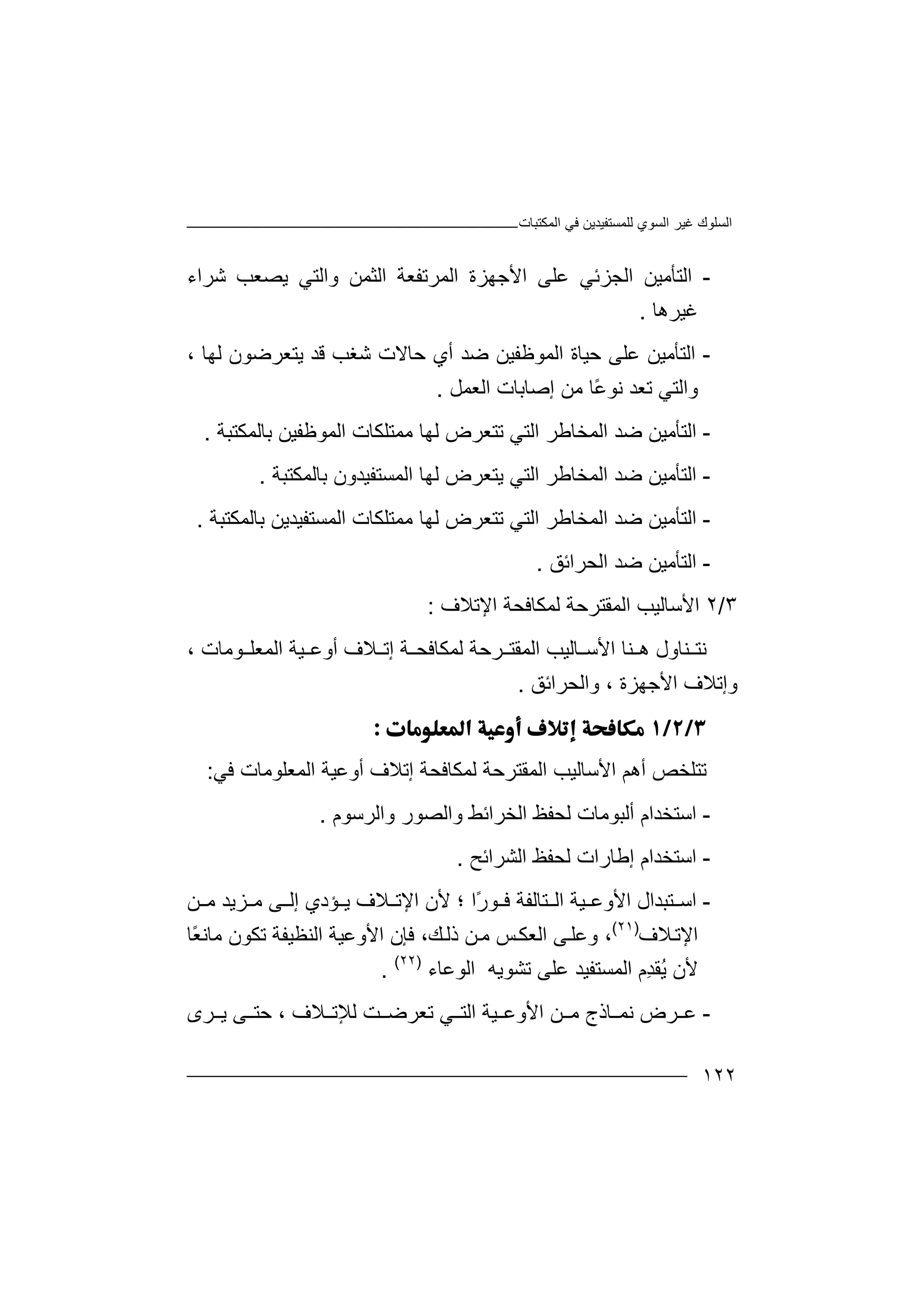 ‫اﻟﻤﻜﺘﺒﺎت‬ ‫ﻓﻲ‬ ‫ﻟﻠﻤﺴﺘﻔﯿﺪﯾﻦ‬ ‫اﻟﺴﻮي‬ ‫ﻏﯿﺮ‬ ‫اﻟﺴﻠﻮك‬
١٢٢
-‫اﻟﺘ‬‫اﻟﺠﺰﺋﻲ‬ ‫ﺄﻣﯿﻦ‬‫ﻋﻠﻰ‬‫اﻟ‬ ‫اﻷﺟﮭﺰة‬‫ﻤﺮ‬‫ﺗﻔ‬‫ﻌﺔ‬‫اﻟﺜﻤﻦ‬‫وا‬‫ﻟﺘ‬‫ﻲ‬‫ﯾﺼ‬‫ﻌﺐ‬‫ﺷ‬‫ﺮا‬‫ء‬
‫ﻏ‬‫ﯿﺮھﺎ‬.
-‫اﻟﺘ‬‫ﺣﯿﺎ‬ ‫ﻋﻠﻰ‬ ‫ﺄﻣﯿﻦ‬‫اﻟ‬ ‫ة‬‫ﻤﻮﻇﻔﯿ‬‫ﺿﺪ‬ ‫ﻦ‬، ‫ﻟﮭﺎ‬ ‫ﯾﺘﻌﺮﺿﻮن‬ ‫ﻗﺪ‬ ‫ﺷﻐﺐ‬ ‫ﺣﺎﻻت‬ ‫أي‬
‫واﻟﺘ‬‫ﻲ‬‫ﺗ‬‫ﻌﺪ‬‫ﻧ‬ً‫ﻋ‬‫ﻮ‬‫ﺎ‬‫ﻣ‬‫ﻦ‬‫إﺻﺎﺑﺎت‬‫اﻟ‬‫ﻌﻤﻞ‬.
-‫اﻟ‬‫ﺘ‬‫ﺄ‬‫ﻣ‬‫اﻟﻤﺨﺎﻃﺮ‬ ‫ﺿﺪ‬ ‫ﯿﻦ‬‫ا‬‫ﻟ‬‫ﺗﺘﻌﺮض‬ ‫ﺘﻲ‬‫ﻟ‬‫ﮭ‬‫ﻣﻤﺘ‬ ‫ﺎ‬‫ﻠ‬‫ﻜ‬‫ﺎ‬‫ﺑﺎﻟﻤﻜﺘﺒﺔ‬ ‫اﻟﻤﻮﻇﻔﯿﻦ‬ ‫ت‬.
-‫اﻟﺘ‬‫ﺄ‬‫ﻣ‬‫اﻟﻤﺨﺎﻃﺮ‬ ‫ﺿﺪ‬ ‫ﯿﻦ‬‫ا‬‫ﻟ‬‫اﻟﻤﺴﺘﻔﯿﺪ‬ ‫ﻟﮭﺎ‬ ‫ﯾﺘﻌﺮض‬ ‫ﺘﻲ‬‫ون‬‫ﺑ‬‫ﺎﻟﻤﻜﺘﺒﺔ‬.
-‫اﻟﺘ‬‫ﺄ‬‫ﻣ‬‫اﻟﻤﺨﺎ‬ ‫ﺿﺪ‬ ‫ﯿﻦ‬‫ﻃ‬‫ا‬ ‫ﺮ‬‫ﻟ‬‫ﺗﺘﻌﺮ‬ ‫ﺘﻲ‬‫ض‬‫ﻟﮭ‬‫ﺎ‬‫ﻣﻤ‬‫ﺘ‬‫ﻠﻜﺎ‬‫ت‬‫ﺑﺎﻟﻤﻜﺘﺒﺔ‬ ‫اﻟﻤﺴﺘﻔﯿﺪﯾﻦ‬.
-‫اﻟﺘ‬‫ﺄ‬‫ﻣﯿﻦ‬‫اﻟﺤﺮاﺋﻖ‬ ‫ﺿﺪ‬.
٣/٢‫ا‬‫ﻷ‬‫اﻟﻤﻘﺘﺮ‬ ‫ﺳﺎﻟﯿﺐ‬‫ﺣ‬‫ﺔ‬‫ﻟﻤﻜ‬‫اﻹﺗﻼف‬ ‫ﺎﻓﺤﺔ‬:
‫ﻧ‬‫ﺘ‬‫ﻨ‬‫ﺎول‬‫ﺎ‬ ‫اﻷﺳ‬ ‫ﻨﺎ‬ ‫ھ‬‫ﻟ‬‫ﯿ‬‫ﺐ‬‫ﺔ‬ ‫ﻟﻤﻜﺎﻓﺤ‬ ‫ﺮﺣﺔ‬ ‫اﻟﻤﻘﺘ‬‫إ‬‫ﺗ‬‫ﻼ‬‫اﻟﻤﻌﻠ‬ ‫ﯿﺔ‬ ‫أوﻋ‬ ‫ف‬‫ﻮ‬‫ﻣ‬‫ﺎ‬‫ت‬،
‫و‬‫اﻷﺟﮭﺰ‬ ‫إﺗﻼف‬‫ة‬،‫و‬‫اﻟﺤﺮاﺋﻖ‬.

‫ﺗ‬‫ﺘ‬‫ﻠ‬‫اﻷﺳﺎﻟ‬ ‫أھﻢ‬ ‫ﺨﺺ‬‫ﯿ‬‫ﺐ‬‫ﻟ‬ ‫اﻟﻤﻘﺘﺮﺣﺔ‬‫ﻤ‬‫ﻜ‬‫ﺎ‬‫ﻓﺤﺔ‬‫إ‬‫ﺗ‬‫ﻼ‬‫أوﻋ‬ ‫ف‬‫ﯿ‬‫ﺔ‬‫اﻟﻤﻌ‬‫ﻠ‬‫ﻮ‬‫ﻣ‬‫ﻓﻲ‬ ‫ﺎت‬:
-‫ا‬‫ﺳ‬‫ﺘ‬‫أﻟﺒﻮﻣﺎت‬ ‫ﺨﺪام‬‫ﻟ‬‫ﺤ‬‫ﻔ‬‫واﻟﺮﺳﻮم‬ ‫واﻟﺼﻮر‬ ‫اﻟﺨﺮاﺋﻂ‬ ‫ﻆ‬.
-‫ا‬‫ﺳ‬‫ﺘ‬‫ﺨﺪا‬‫إﻃﺎرات‬ ‫م‬‫ﻟ‬‫ﺤ‬‫ﻔ‬‫ﻆ‬‫اﻟ‬‫ﺸﺮ‬‫اﺋﺢ‬.
-‫اﺳ‬‫ﺘﺒ‬‫ﺪ‬‫ﯿﺔ‬ ‫اﻷوﻋ‬ ‫ال‬‫ا‬‫ﻟ‬ً‫ر‬‫ﻮ‬ ‫ﻓ‬ ‫ﺘﺎﻟﻔﺔ‬‫ا‬‫ﻷ‬ ‫؛‬‫ن‬‫ﻼف‬ ‫اﻹﺗ‬‫ﺆ‬ ‫ﯾ‬‫إ‬ ‫دي‬‫ﻟ‬‫ﻦ‬ ‫ﻣ‬ ‫ﺰﯾﺪ‬ ‫ﻣ‬ ‫ﻰ‬
‫ﻼف‬‫اﻹﺗ‬)٢١(
‫و‬ ،‫ﻦ‬‫ﻣ‬ ‫ﺲ‬‫اﻟﻌﻜ‬ ‫ﻰ‬‫ﻋﻠ‬‫ﻚ‬‫ذﻟ‬‫ًﺎ‬‫ﻌ‬‫ﻣﺎﻧ‬ ‫ﺗﻜﻮن‬ ‫اﻟﻨﻈﯿﻔﺔ‬ ‫اﻷوﻋﯿﺔ‬ ‫ﻓﺈن‬ ،
ُ‫ﯾ‬ ‫ﻷن‬‫اﻟ‬ ‫ِم‬‫ﺪ‬‫ﻘ‬‫ﻤ‬‫ﺗﺸﻮﯾﮫ‬ ‫ﻋﻠﻰ‬ ‫ﺴﺘﻔﯿﺪ‬‫ا‬‫ﻟ‬‫ﻮﻋﺎء‬)٢٢(
.
-‫ﻋ‬‫ﺮ‬‫ض‬‫ﺎذج‬ ‫ﻧﻤ‬‫ﻣ‬‫ﻦ‬‫اﻷ‬‫ﯿﺔ‬ ‫وﻋ‬‫ﻼف‬ ‫ﻟﻺﺗ‬ ‫ﺖ‬ ‫ﺗﻌﺮﺿ‬ ‫ﻲ‬ ‫اﻟﺘ‬‫ﯾ‬ ‫ﻰ‬ ‫ﺣﺘ‬ ،‫ﺮى‬
 
