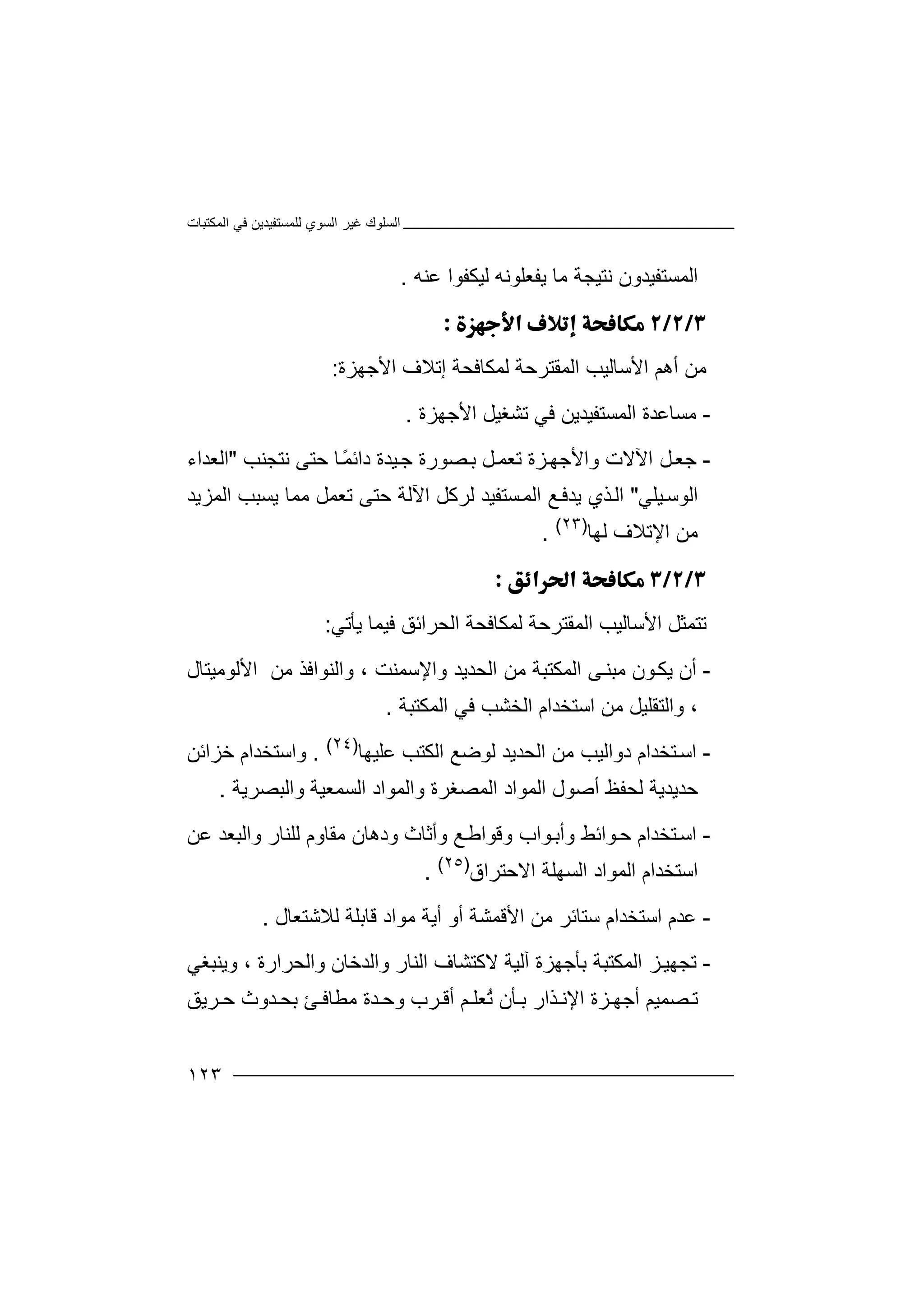 ‫اﻟﻤﻜﺘﺒﺎت‬ ‫ﻓﻲ‬ ‫ﻟﻠﻤﺴﺘﻔﯿﺪﯾﻦ‬ ‫اﻟﺴﻮي‬ ‫ﻏﯿﺮ‬ ‫اﻟﺴﻠﻮك‬
١٢٣
‫ا‬‫ﻟﻤﺴﺘﻔﯿﺪون‬‫ﻧﺘ‬‫ﯿ‬‫ﺠ‬‫ﻣ‬ ‫ﺔ‬‫ﯾﻔﻌﻠﻮﻧﮫ‬ ‫ﺎ‬‫ﻟﯿ‬‫ﻋﻨﮫ‬ ‫ﻜﻔﻮا‬.

‫ﻣ‬‫ﻦ‬‫اﻷﺳﺎﻟﯿﺐ‬ ‫أھﻢ‬‫ا‬‫ﻟ‬‫ﻤ‬‫اﻷﺟﮭﺰة‬ ‫إﺗﻼف‬ ‫ﻟﻤﻜﺎﻓﺤﺔ‬ ‫ﻘﺘﺮﺣﺔ‬:
-‫ﻣ‬‫ﺴ‬‫ﺎ‬‫اﻟﻤﺴﺘﻔﯿﺪﯾ‬ ‫ﻋﺪة‬‫ﻦ‬‫ﻓ‬‫اﻷﺟﮭﺰة‬ ‫ﺗﺸﻐﯿﻞ‬ ‫ﻲ‬.
-‫ﺟ‬‫ﻌ‬‫ﻞ‬‫واﻷﺟ‬ ‫اﻵﻻت‬‫ﮭ‬‫ﺰ‬‫ة‬‫ﻧﺘﺠﻨﺐ‬ ‫ﺣﺘﻰ‬ ‫ﺎ‬ً‫ﻤ‬‫داﺋ‬ ‫ﯿﺪة‬‫ﺟ‬ ‫ﺼﻮرة‬‫ﺑ‬ ‫ﻞ‬‫ﺗﻌﻤ‬"‫اﻟﻌﺪاء‬
‫ﯿﻠﻲ‬‫اﻟﻮﺳ‬"‫ﻣﻤ‬ ‫ﺗﻌﻤﻞ‬ ‫ﺣﺘﻰ‬ ‫اﻵﻟﺔ‬ ‫ﻟﺮﻛﻞ‬ ‫ﺴﺘﻔﯿﺪ‬‫اﻟﻤ‬ ‫ﻊ‬‫ﯾﺪﻓ‬ ‫ﺬي‬‫اﻟ‬‫ﯾ‬ ‫ﺎ‬‫اﻟﻤﺰﯾ‬ ‫ﺴﺒﺐ‬‫ﺪ‬
‫ﻣﻦ‬‫اﻹ‬‫ﻟﮭﺎ‬ ‫ﺗﻼف‬)٢٣(
.

‫ﺗ‬‫ﺘ‬‫ﻤ‬‫ا‬ ‫اﻷﺳﺎﻟﯿﺐ‬ ‫ﺜﻞ‬‫ﻟ‬‫ﻤ‬‫ﻘ‬‫ﯾﺄﺗﻲ‬ ‫ﻓﯿﻤﺎ‬ ‫اﻟﺤﺮاﺋﻖ‬ ‫ﻟﻤﻜﺎﻓﺤﺔ‬ ‫ﺘﺮﺣﺔ‬:
-‫أ‬‫ن‬‫ﯾ‬‫ﻜ‬‫ﻮ‬‫ن‬‫ﻣ‬‫ﺒ‬‫اﻟ‬ ‫ﻰ‬‫ﻨ‬‫ﻣﻦ‬ ‫ﻤﻜﺘﺒﺔ‬‫ا‬‫ﻟ‬‫ﺤﺪﯾﺪ‬‫واﻹﺳﻤﻨﺖ‬‫و‬ ،‫اﻷﻟﻮﻣﯿﺘﺎل‬ ‫ﻣﻦ‬ ‫اﻟﻨﻮاﻓﺬ‬
‫و‬ ،‫ا‬‫ﻟﺘﻘﻠ‬‫ا‬ ‫ﻣﻦ‬ ‫ﯿﻞ‬‫ﺳﺘﺨﺪ‬‫اﻟﻤﻜﺘﺒﺔ‬ ‫ﻓﻲ‬ ‫اﻟﺨﺸﺐ‬ ‫ام‬.
-‫ﺘﺨ‬‫اﺳ‬‫دواﻟﯿﺐ‬ ‫ﺪام‬‫ا‬ ‫ﻣﻦ‬‫ﻋﻠﯿﮭﺎ‬ ‫اﻟﻜﺘﺐ‬ ‫ﻟﻮﺿﻊ‬ ‫ﻟﺤﺪﯾﺪ‬)٢٤(
.‫و‬‫اﺳ‬‫ﺘ‬‫ﺧﺰاﺋﻦ‬ ‫ﺨﺪام‬
‫واﻟﺒﺼﺮﯾﺔ‬ ‫اﻟﺴﻤﻌﯿﺔ‬ ‫واﻟﻤﻮاد‬ ‫اﻟﻤﺼﻐﺮة‬ ‫اﻟﻤﻮاد‬ ‫أﺻﻮل‬ ‫ﻟﺤﻔﻆ‬ ‫ﺣﺪﯾﺪﯾﺔ‬.
-‫ا‬‫ﺳ‬‫ﺘ‬‫ﺨﺪام‬‫ﺣ‬‫ﻮ‬‫وأﺑ‬ ‫اﺋﻂ‬‫ﻮ‬‫ا‬‫ب‬‫وﻗ‬‫ﻮ‬‫ا‬‫ﻃ‬‫ﻋﻦ‬ ‫واﻟﺒﻌﺪ‬ ‫ﻟﻠﻨﺎر‬ ‫ﻣﻘﺎوم‬ ‫ودھﺎن‬ ‫وأﺛﺎث‬ ‫ﻊ‬
‫اﻟﻤﻮاد‬ ‫اﺳﺘﺨﺪام‬‫ا‬‫ا‬ ‫ﻟﺴﮭﻠﺔ‬‫ﻻ‬‫ﺣﺘﺮاق‬)٢٥(
.
-‫ﻋﺪم‬‫ﺳﺘﺎ‬ ‫اﺳﺘﺨﺪام‬‫ﻣ‬ ‫ﺋﺮ‬‫أﯾ‬ ‫أو‬ ‫اﻷﻗﻤﺸﺔ‬ ‫ﻦ‬‫ﺔ‬‫ﻣ‬‫ﻮ‬‫ا‬‫د‬‫ﻗﺎﺑ‬‫ﻠ‬‫ﺔ‬‫ﻟ‬‫ﻼ‬‫ﺷﺘ‬‫ﻌ‬‫ﺎ‬‫ل‬.
-‫ﺗ‬‫ﺠ‬‫ﮭ‬‫ﺑﺄ‬ ‫اﻟﻤﻜﺘﺒﺔ‬ ‫ﺰ‬‫ﯿ‬‫ﺟ‬‫ﮭﺰ‬‫ة‬‫آ‬‫ﻟﯿﺔ‬‫ﻻﻛﺘ‬‫واﻟﺪ‬ ‫اﻟﻨﺎر‬ ‫ﺸﺎف‬‫ﺧ‬‫ﺎ‬‫ن‬‫و‬‫ا‬‫ﻟ‬‫ﺤﺮارة‬،‫وﯾ‬‫ﻨﺒﻐﻲ‬
‫ﺼﻤ‬ ‫ﺗ‬‫ﯿ‬‫أ‬ ‫ﻢ‬‫ﺟ‬‫ﺰة‬ ‫ﮭ‬‫ﺬار‬ ‫اﻹﻧ‬‫ﺄن‬ ‫ﺑ‬‫ﺮب‬ ‫أﻗ‬ ‫ﻢ‬ ‫ُﻌﻠ‬‫ﺗ‬‫و‬‫ﺪ‬ ‫ﺣ‬‫ة‬‫ﺪوث‬ ‫ﺑﺤ‬ ‫ﺊ‬ ‫ﻣﻄﺎﻓ‬‫ﺮ‬ ‫ﺣ‬‫ﯾ‬‫ﻖ‬
 