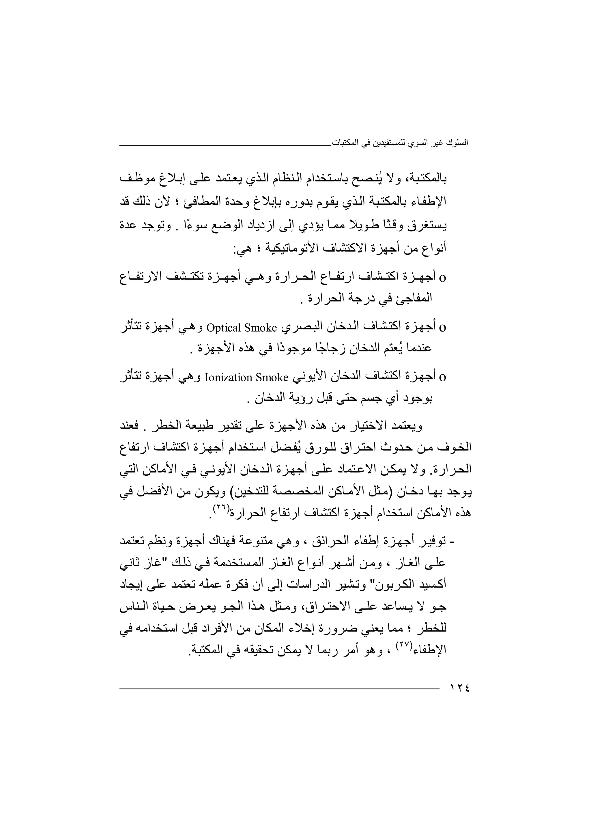 ‫اﻟﻤﻜﺘﺒﺎت‬ ‫ﻓﻲ‬ ‫ﻟﻠﻤﺴﺘﻔﯿﺪﯾﻦ‬ ‫اﻟﺴﻮي‬ ‫ﻏﯿﺮ‬ ‫اﻟﺴﻠﻮك‬
١٢٤
‫ﺒﺔ‬‫ﺑﺎﻟﻤﻜﺘ‬‫و‬ ،‫ﺑﺎﺳ‬ ‫ﺼﺢ‬‫ُﻨ‬‫ﯾ‬ ‫ﻻ‬‫ﺘﺨﺪا‬‫ﻒ‬‫ﻣﻮﻇ‬ ‫ﻼغ‬‫إﺑ‬ ‫ﻰ‬‫ﻋﻠ‬ ‫ﺘﻤﺪ‬‫ﯾﻌ‬ ‫ﺬي‬‫اﻟ‬ ‫ﻨﻈﺎم‬‫اﻟ‬ ‫م‬
‫اﻟﻤﻄﺎﻓﺊ‬ ‫وﺣﺪة‬ ‫ﺑﺈﺑﻼغ‬ ‫ﺑﺪوره‬ ‫ﻮم‬‫ﯾﻘ‬ ‫ﺬي‬‫اﻟ‬ ‫ﺒﺔ‬‫ﺑﺎﻟﻤﻜﺘ‬ ‫ﺎء‬‫اﻹﻃﻔ‬‫؛‬‫ﻷ‬‫ﻗﺪ‬ ‫ذﻟﻚ‬ ‫ن‬
‫ﺴ‬‫ﯾ‬‫ﺘﻐﺮق‬ً‫ﺘ‬‫وﻗ‬‫ﻃ‬ ‫ﺎ‬‫ﯾﺆد‬ ‫ﺎ‬‫ﻣﻤ‬ ‫ﻮﯾﻼ‬‫إﻟ‬ ‫ي‬‫ازدﯾﺎد‬ ‫ﻰ‬‫ﺳ‬ ‫اﻟﻮﺿﻊ‬‫ﻮ‬ً‫ء‬‫ا‬.‫و‬‫ﺗ‬‫ﻮﺟﺪ‬‫ﻋﺪة‬
‫أﻧﻮ‬‫اع‬‫ﻣ‬‫ﻦ‬‫أﺟ‬‫اﻻﻛ‬ ‫ﮭﺰة‬‫ﺘﺸ‬‫ﺎف‬‫ا‬‫ﻷ‬‫ﺗﻮ‬‫ﻣﺎ‬‫ﺗﯿ‬‫ﻜﯿﺔ‬‫ھ‬ ‫؛‬‫ﻲ‬:
o‫أ‬‫ﺟ‬‫ﮭ‬‫ارﺗ‬ ‫ﺸﺎف‬ ‫اﻛﺘ‬ ‫ﺰة‬‫ﻔ‬‫ﺎ‬‫ع‬‫ﺮارة‬ ‫اﻟﺤ‬‫و‬‫ھ‬‫ﻲ‬‫أ‬‫ﺟ‬‫ﮭ‬‫ﺸﻒ‬ ‫ﺗﻜﺘ‬ ‫ﺰة‬‫ا‬‫ﻻ‬‫ر‬‫ﺗ‬‫ﻔ‬‫ﺎ‬‫ع‬
‫ا‬‫ﻟ‬‫ﻤ‬‫ﻔ‬‫ﺎ‬‫ﺟ‬‫ﺊ‬‫ﻓ‬‫ﻲ‬‫د‬‫ر‬‫ﺟ‬‫ﺔ‬‫اﻟﺤﺮارة‬.
o‫أ‬‫ﺟ‬‫اﻟ‬ ‫ﺸﺎف‬‫اﻛﺘ‬ ‫ﺰة‬‫ﮭ‬‫ﺪ‬‫ﺧ‬‫ﺎ‬‫ﺼﺮي‬‫اﻟﺒ‬ ‫ن‬Optical Smoke‫ﻲ‬‫وھ‬‫أ‬‫ﺟ‬‫ﮭ‬‫ﺗﺘﺄﺛﺮ‬ ‫ﺰة‬
‫ﻋ‬‫ﻨ‬‫ﺪ‬‫ﻣ‬‫ﺎ‬‫ُﻌﺘﻢ‬‫ﯾ‬ً‫ﺟ‬‫زﺟﺎ‬ ‫اﻟﺪﺧﺎن‬‫ﻓﻲ‬ ‫ًا‬‫د‬‫ﻣﻮﺟﻮ‬ ‫ﺎ‬‫ھﺬ‬‫ه‬‫اﻷﺟ‬‫ﮭﺰة‬.
o‫أﺟﮭ‬‫اﻟ‬ ‫اﻛﺘﺸﺎف‬ ‫ﺰة‬‫ﺪﺧﺎن‬‫اﻷﯾﻮﻧﻲ‬Ionization Smoke‫وھﻲ‬‫أ‬‫ﺟ‬‫ﮭ‬‫ﺗﺘﺄﺛﺮ‬ ‫ﺰة‬
‫ﺑﻮﺟ‬‫ﻮ‬‫د‬‫أ‬‫ي‬‫ﺟ‬‫ﺴ‬‫ﻢ‬‫رؤﯾ‬ ‫ﻗﺒﻞ‬ ‫ﺣﺘﻰ‬‫ﺔ‬‫اﻟ‬‫ﺪﺧﺎن‬.
‫وﯾﻌ‬‫ﺘﻤﺪ‬‫ا‬‫ﻻ‬‫ﺧﺘﯿﺎر‬‫ھ‬ ‫ﻣﻦ‬‫ﺬ‬‫ه‬‫اﻷﺟ‬‫ﮭ‬‫ﺰ‬‫ة‬‫ﻋ‬‫ﻠ‬‫ﻰ‬‫اﻟﺨﻄﺮ‬ ‫ﻃﺒﯿﻌﺔ‬ ‫ﺗﻘﺪﯾﺮ‬.‫ﻓ‬‫ﻌ‬‫ﻨﺪ‬
‫ﺣ‬ ‫ﻦ‬‫ﻣ‬ ‫ﻮف‬‫اﻟﺨ‬‫ﺪ‬‫و‬‫ث‬‫ارﺗﻔﺎع‬ ‫اﻛﺘﺸﺎف‬ ‫ﺰة‬‫أﺟﮭ‬ ‫ﺘﺨﺪام‬‫اﺳ‬ ‫ﻀﻞ‬‫ُﻔ‬‫ﯾ‬ ‫ﻮرق‬‫ﻟﻠ‬ ‫ﺮاق‬‫اﺣﺘ‬
‫ﺮارة‬‫اﻟﺤ‬.‫و‬‫ﻻ‬‫اﻻ‬ ‫ﻦ‬‫ﯾﻤﻜ‬‫ﺘﻤ‬‫ﻋ‬‫ﺎ‬‫د‬‫ﺰة‬‫أﺟﮭ‬ ‫ﻰ‬‫ﻋﻠ‬‫ا‬‫ﺪ‬‫ﻟ‬‫ﺧ‬‫ﺎ‬‫ن‬‫ا‬‫اﻷ‬ ‫ﻲ‬‫ﻓ‬ ‫ﻲ‬‫ﻷﯾﻮﻧ‬‫ﻣﺎ‬‫ﻛﻦ‬‫ا‬‫ﻟﺘ‬‫ﻲ‬
‫ﻮ‬‫ﯾ‬‫ﺟﺪ‬‫ﺎن‬‫دﺧ‬ ‫ﺎ‬‫ﺑﮭ‬)‫ﺎﻛ‬‫اﻷﻣ‬ ‫ﺜﻞ‬‫ﻣ‬‫ﻦ‬‫اﻟ‬‫ﻤ‬‫ﺨ‬‫ﺼ‬‫ﻟ‬ ‫ﺼﺔ‬‫ﻠ‬‫ﺘ‬‫ﺪﺧﯿﻦ‬(‫وﯾﻜﻮ‬‫ن‬‫ﻣ‬‫ﻦ‬‫ﻓﻲ‬ ‫اﻷﻓﻀﻞ‬
‫اﺳﺘﺨﺪام‬ ‫اﻷﻣﺎﻛﻦ‬ ‫ھﺬه‬‫أﺟ‬‫ﮭ‬‫ﺰ‬‫ة‬‫ا‬‫ﻛﺘ‬‫ﺸ‬‫ﺎ‬‫ف‬‫ا‬‫ر‬‫ﺗ‬‫ﻔ‬‫اﻟﺤﺮارة‬ ‫ﺎع‬)٢٦(
.
-‫ﺗ‬‫ﻮ‬‫ﻓ‬‫ﯿ‬‫ﺮ‬‫أ‬‫ﺟ‬‫إﻃﻔﺎء‬ ‫ﺰة‬‫ﮭ‬‫ا‬‫ﻟ‬‫ﺤﺮ‬‫ا‬‫ﺋﻖ‬،‫و‬‫ھ‬‫ﻓﮭﻨﺎ‬ ‫ﻣﺘﻨﻮﻋﺔ‬ ‫ﻲ‬‫ك‬‫أ‬‫ﺗﻌﺘﻤﺪ‬ ‫وﻧﻈﻢ‬ ‫ﺟﮭﺰة‬
‫اﻟﻐ‬ ‫ﻮاع‬‫أﻧ‬ ‫ﮭﺮ‬‫أﺷ‬ ‫ﻦ‬‫وﻣ‬ ، ‫ﺎز‬‫اﻟﻐ‬ ‫ﻰ‬‫ﻋﻠ‬‫ﻚ‬‫ذﻟ‬ ‫ﻲ‬‫ﻓ‬ ‫ﺴﺘﺨﺪﻣﺔ‬‫اﻟﻤ‬ ‫ﺎز‬"‫ﻏ‬‫ﺎ‬‫ز‬‫ﺛﺎﻧﻲ‬
‫ا‬ ‫ﺴﯿﺪ‬‫أﻛ‬‫ﻟ‬‫ﻜ‬‫ﺮ‬‫ﺑﻮن‬"‫و‬‫ﺗ‬‫ﺸ‬‫ﯿ‬‫اﻟﺪراﺳﺎت‬ ‫ﺮ‬‫إ‬‫ﻟ‬‫ﻰ‬‫أ‬‫ن‬‫ﻓ‬‫ﻜ‬‫ﻋﻤﻠ‬ ‫ﺮة‬‫ﺗﻌ‬ ‫ﮫ‬‫ﺘ‬‫ﻤﺪ‬‫ﻋ‬‫ﻠ‬‫ﻰ‬‫إ‬‫ﯾ‬‫ﺠ‬‫ﺎ‬‫د‬
‫ﺟ‬‫ﻮ‬‫ﻻ‬‫ﺴﺎﻋ‬ ‫ﯾ‬‫ﺪ‬‫ﻋ‬‫ﻰ‬ ‫ﻠ‬‫ا‬‫ﻻ‬‫ﻮ‬ ‫اﻟﺠ‬ ‫ﺬا‬ ‫ھ‬ ‫ﺜﻞ‬ ‫وﻣ‬ ،‫ﺮاق‬ ‫ﺣﺘ‬‫ﯾ‬‫ﻌ‬‫ﺮ‬‫ﻨﺎس‬ ‫اﻟ‬ ‫ﯿﺎة‬ ‫ﺣ‬ ‫ض‬
‫ﻟ‬‫ﻠ‬‫ﺨ‬‫ﯾﻌﻨﻲ‬ ‫ﻣﻤﺎ‬ ‫؛‬ ‫ﻄﺮ‬‫ﺿ‬‫ﺮ‬‫و‬‫اﻟﻤﻜ‬ ‫إﺧﻼء‬ ‫رة‬‫ﺎ‬‫ن‬‫ﻓﻲ‬ ‫اﺳﺘﺨﺪاﻣﮫ‬ ‫ﻗﺒﻞ‬ ‫اﻷﻓﺮاد‬ ‫ﻣﻦ‬
‫اﻹﻃﻔﺎء‬)٢٧(
،‫أﻣﺮ‬ ‫وھﻮ‬‫رﺑﻤﺎ‬‫ﻻ‬‫ﯾﻤﻜﻦ‬‫ﺗ‬‫ﺤ‬‫ﻘ‬‫ﯿ‬‫ﻘ‬‫ﮫ‬‫ﻓ‬‫ﻲ‬‫ا‬‫ﻟ‬‫ﻤ‬‫ﻜ‬‫ﺘﺒﺔ‬.
 