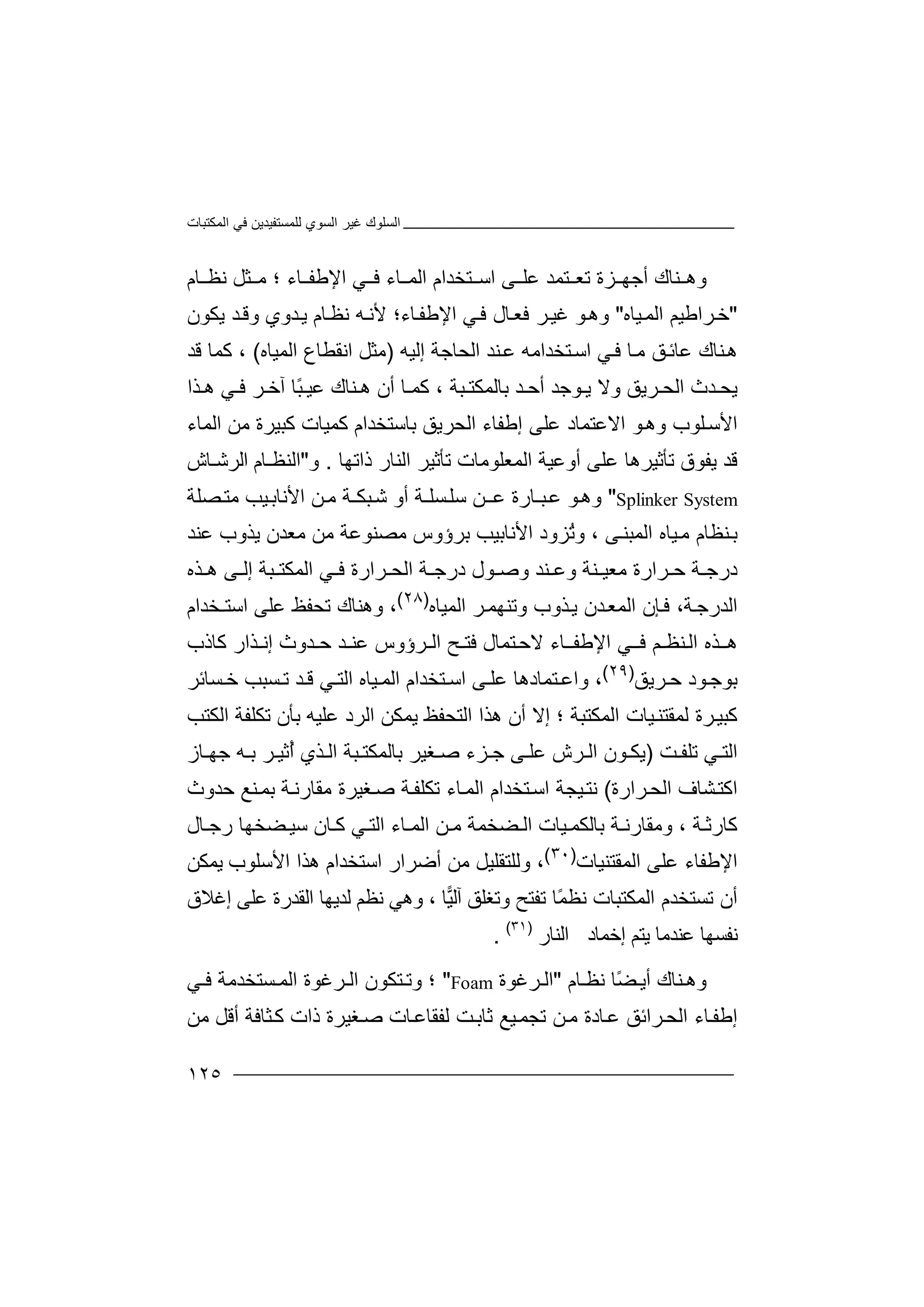 ‫اﻟﻤﻜﺘﺒﺎت‬ ‫ﻓﻲ‬ ‫ﻟﻠﻤﺴﺘﻔﯿﺪﯾﻦ‬ ‫اﻟﺴﻮي‬ ‫ﻏﯿﺮ‬ ‫اﻟﺴﻠﻮك‬
١٢٥
‫و‬‫ھ‬‫ﻨ‬‫ﺘﻤ‬ ‫ﺗﻌ‬ ‫ﺰة‬ ‫أﺟﮭ‬ ‫ﺎك‬‫ﺪ‬‫ﻋ‬‫ﺎء‬ ‫اﻹﻃﻔ‬ ‫ﻲ‬ ‫ﻓ‬ ‫ﺎء‬ ‫اﻟﻤ‬ ‫ﺘﺨﺪام‬ ‫اﺳ‬ ‫ﻰ‬ ‫ﻠ‬‫؛‬‫ﺜﻞ‬ ‫ﻣ‬‫ﻧ‬‫ﻈ‬‫ﺎ‬‫م‬
"‫ﺮاﻃﯿ‬‫ﺧ‬‫ﻢ‬‫ا‬‫ﯿ‬‫ﻟﻤ‬‫ﺎ‬‫ه‬"‫و‬‫ھ‬‫ﻮ‬‫ﻏ‬‫ﯿ‬‫ﺮ‬‫ﺎل‬‫ﻓﻌ‬‫ﻲ‬‫ﻓ‬‫ا‬‫ﻹ‬‫ﻃ‬‫ﻔ‬‫ﺎ‬‫ء‬‫ﺎ‬‫ﻧﻈ‬ ‫ﮫ‬‫ﻷﻧ‬ ‫؛‬‫م‬‫ﯾ‬‫ﺪ‬‫و‬‫ي‬‫ﯾﻜﻮ‬ ‫ﺪ‬‫وﻗ‬‫ن‬
‫ﻋ‬ ‫ﻨﺎك‬‫ھ‬‫ﺎﺋ‬‫إﻟﯿﮫ‬ ‫اﻟﺤﺎﺟﺔ‬ ‫ﻨﺪ‬‫ﻋ‬ ‫ﺘﺨﺪاﻣﮫ‬‫اﺳ‬ ‫ﻲ‬‫ﻓ‬ ‫ﺎ‬‫ﻣ‬ ‫ﻖ‬)‫ﻣ‬‫ﺜ‬‫اﻟﻤﯿ‬ ‫اﻧﻘﻄﺎع‬ ‫ﻞ‬‫ﺎ‬‫ه‬(،‫ﻛ‬‫ﻗﺪ‬ ‫ﻤﺎ‬
‫اﻟ‬ ‫ﺪث‬ ‫ﯾﺤ‬‫ﺤ‬‫ﺮ‬‫ﯾ‬‫ًﺎ‬‫ﺒ‬ ‫ﻋﯿ‬ ‫ﻨﺎك‬ ‫ھ‬ ‫أن‬ ‫ﺎ‬ ‫ﻛﻤ‬ ، ‫ﺒﺔ‬ ‫ﺑﺎﻟﻤﻜﺘ‬ ‫ﺪ‬ ‫أﺣ‬ ‫ﻮﺟﺪ‬ ‫ﯾ‬ ‫وﻻ‬ ‫ﻖ‬‫ﺬا‬ ‫ھ‬ ‫ﻲ‬ ‫ﻓ‬ ‫ﺮ‬ ‫آﺧ‬
‫ﻛﺒﯿﺮة‬ ‫ﻛﻤﯿﺎت‬ ‫ﺑﺎﺳﺘﺨﺪام‬ ‫اﻟﺤﺮﯾﻖ‬ ‫إﻃﻔﺎء‬ ‫ﻋﻠﻰ‬ ‫اﻻﻋﺘﻤﺎد‬ ‫ﻮ‬‫وھ‬ ‫ﻠﻮب‬‫اﻷﺳ‬‫ﻣ‬‫ﻦ‬‫اﻟﻤﺎء‬
‫ﺗﺄﺛﯿﺮھ‬ ‫ﯾﻔﻮق‬ ‫ﻗﺪ‬‫ﻋ‬ ‫ﺎ‬‫أو‬ ‫ﻠﻰ‬‫ﻋﯿ‬‫ﺔ‬‫اﻟ‬‫ﻤﻌﻠﻮﻣﺎت‬‫ﺗﺄ‬‫اﻟﻨ‬ ‫ﺛﯿﺮ‬‫ﺎ‬‫ذاﺗﮭﺎ‬ ‫ر‬.‫و‬"‫ا‬‫ﻟ‬‫ﻨ‬‫ا‬ ‫ﻈـﺎم‬‫ﻟﺮ‬‫ﺷـ‬‫ﺎش‬
Splinker System"‫و‬‫ھ‬‫ﻋ‬ ‫ﺒـﺎرة‬‫ﻋ‬ ‫ﻮ‬‫ـ‬‫ﻦ‬‫ﺴ‬‫ﺳﻠ‬‫ﻠ‬‫ـ‬‫أو‬ ‫ﺔ‬‫ا‬ ‫ﻦ‬‫ﻣ‬ ‫ﺒﻜـﺔ‬‫ﺷ‬‫ﻷ‬‫ﺼﻠﺔ‬‫ﻣﺘ‬ ‫ﯿﺐ‬‫ﻧﺎﺑ‬
ُ‫ﺗ‬‫و‬ ، ‫ﻰ‬‫اﻟﻤﺒﻨ‬ ‫ﯿﺎه‬‫ﻣ‬ ‫ﻨﻈﺎم‬‫ﺑ‬‫ﺰ‬‫و‬‫د‬‫ا‬‫ﻷ‬‫ﻧ‬‫ﺎ‬‫ﺑ‬‫ﯿ‬‫ﺐ‬‫ﺑ‬‫ﺮ‬‫ؤ‬‫ﻋﻨﺪ‬ ‫ﯾﺬوب‬ ‫ﻣﻌﺪن‬ ‫ﻣﻦ‬ ‫ﻣﺼﻨﻮﻋﺔ‬ ‫وس‬
‫ﻓ‬ ‫ﺮارة‬ ‫اﻟﺤ‬ ‫ﺔ‬ ‫درﺟ‬ ‫ﻮل‬ ‫وﺻ‬ ‫ﻨﺪ‬ ‫وﻋ‬ ‫ﻨﺔ‬ ‫ﻣﻌﯿ‬ ‫ﺮارة‬ ‫ﺣ‬ ‫ﺔ‬ ‫درﺟ‬‫ﻲ‬‫ا‬‫ﺒﺔ‬ ‫ﻟﻤﻜﺘ‬‫ﺬه‬ ‫ھ‬ ‫ﻰ‬ ‫إﻟ‬
،‫ﺔ‬‫اﻟﺪرﺟ‬‫ﺈ‬‫ﻓ‬‫اﻟﻤ‬ ‫ن‬‫ﻌ‬‫ﺪ‬‫ن‬‫ﯾ‬‫ﺬ‬‫و‬ ‫وب‬‫ﺗﻨﮭﻤ‬‫ﺮ‬‫اﻟﻤﯿﺎه‬)٢٨(
،‫و‬‫ﻋﻠﻰ‬ ‫ﺗﺤﻔﻆ‬ ‫ھﻨﺎك‬‫ا‬‫ﺳ‬‫ﺘـﺨﺪام‬
‫ﺘﻤﺎل‬‫ﻻﺣ‬ ‫ﺎء‬‫اﻹﻃﻔـ‬ ‫ﻲ‬‫ﻓـ‬ ‫ﻨﻈـﻢ‬‫اﻟ‬ ‫ﺬه‬‫ھـ‬‫ﻓ‬‫ﺘ‬‫ﻋﻨ‬ ‫اﻟـﺮؤوس‬ ‫ـﺢ‬‫ـ‬‫ﺪ‬‫ﻛﺎذب‬ ‫إﻧـﺬار‬ ‫ﺣـﺪوث‬
‫ﺮﯾﻖ‬ ‫ﺣ‬ ‫ﻮد‬‫ﺑﻮﺟ‬)٢٩(
،‫ﻰ‬ ‫ﻋﻠ‬ ‫ﺘﻤﺎدھﺎ‬ ‫واﻋ‬‫ا‬‫ﺳ‬‫ﺘﺨ‬‫ﯿﺎ‬ ‫اﻟﻤ‬ ‫ﺪام‬‫ه‬‫اﻟ‬‫ﺘ‬‫ﻲ‬‫ﺪ‬ ‫ﻗ‬‫ﺴ‬ ‫ﺗ‬‫ﺒ‬‫ﺴﺎﺋﺮ‬ ‫ﺧ‬ ‫ﺐ‬
‫ﻛ‬‫ﺒﯿ‬‫اﻟﺘ‬ ‫ھﺬا‬ ‫أن‬ ‫إﻻ‬ ‫؛‬ ‫اﻟﻤﻜﺘﺒﺔ‬ ‫ﯿﺎت‬‫ﻟﻤﻘﺘﻨ‬ ‫ﺮة‬‫ﺤ‬‫ﻔ‬‫ﻆ‬‫ﯾ‬‫ﻤﻜ‬‫ﻦ‬‫ا‬‫ﻟ‬‫ﺮ‬‫د‬‫ﻋ‬‫ﺑﺄن‬ ‫ﻠﯿﮫ‬‫ﺗﻜ‬‫اﻟﻜﺘﺐ‬ ‫ﻠﻔﺔ‬
‫ﺖ‬ ‫ﺗﻠﻔ‬ ‫ﻲ‬ ‫اﻟﺘ‬)‫ﺎز‬ ‫ﺟﮭ‬ ‫ﮫ‬ ‫ﺑ‬ ‫ﺮ‬ ‫ُﺛﯿ‬‫أ‬ ‫ﺬي‬ ‫اﻟ‬ ‫ﺒﺔ‬ ‫ﺑﺎﻟﻤﻜﺘ‬ ‫ﻐﯿﺮ‬ ‫ﺻ‬ ‫ﺰء‬ ‫ﺟ‬ ‫ﻰ‬ ‫ﻋﻠ‬ ‫ﺮش‬ ‫اﻟ‬ ‫ﻮن‬ ‫ﯾﻜ‬
‫ﺮارة‬‫اﻟﺤ‬ ‫ﺸﺎف‬‫اﻛﺘ‬(‫اﻟ‬ ‫ﺘﺨﺪام‬‫اﺳ‬ ‫ﯿﺠﺔ‬‫ﻧﺘ‬‫ﺎ‬‫ﻤ‬‫ﺗﻜﻠﻔ‬ ‫ء‬‫ﺔ‬‫ﻐﯿﺮة‬‫ﺻ‬‫ﻣﻘ‬‫ﺣﺪو‬ ‫ﻨﻊ‬‫ﺑﻤ‬ ‫ﺔ‬‫ﺎرﻧ‬‫ث‬
‫ﻛﺎ‬‫رﺛ‬‫ﺔ‬،‫وﻣ‬‫ﻘﺎ‬‫ﯿﺎت‬ ‫ﺑﺎﻟﻜﻤ‬ ‫ﺔ‬ ‫رﻧ‬‫ﺎء‬ ‫اﻟﻤ‬ ‫ﻦ‬ ‫ﻣ‬ ‫ﻀﺨﻤﺔ‬ ‫اﻟ‬‫ا‬‫ﻀﺨﮭﺎ‬ ‫ﺳﯿ‬ ‫ﺎن‬ ‫ﻛ‬ ‫ﻲ‬ ‫ﻟﺘ‬‫ر‬‫ﺎل‬ ‫ﺟ‬
‫ﻋﻠﻰ‬ ‫اﻹﻃﻔﺎء‬‫اﻟﻤ‬‫ﻘﺘﻨﯿﺎت‬)٣٠(
،‫و‬‫ﻟ‬‫ﻠ‬‫ﻣ‬ ‫ﺘﻘﻠﯿﻞ‬‫أ‬ ‫ﻦ‬‫ﺿﺮا‬‫ر‬‫ا‬‫ﺳﺘﺨﺪام‬‫ھﺬا‬‫ﯾﻤﻜﻦ‬ ‫اﻷﺳﻠﻮب‬
‫ﺗﺴﺘﺨﺪم‬ ‫أن‬‫اﻟﻤ‬‫ﻜﺘﺒﺎ‬‫ﻧﻈ‬ ‫ت‬‫ﺗﻔﺘﺢ‬ ‫ًﺎ‬‫ﻤ‬، ‫ﺎ‬‫ﯿ‬‫آﻟ‬ ‫وﺗﻐﻠﻖ‬‫و‬‫ﻧﻈﻢ‬ ‫ھﻲ‬‫ﻟ‬‫إﻏﻼق‬ ‫ﻋﻠﻰ‬ ‫اﻟﻘﺪرة‬ ‫ﺪﯾﮭﺎ‬
‫إﺧﻤﺎد‬ ‫ﯾﺘﻢ‬ ‫ﻋﻨﺪﻣﺎ‬ ‫ﻧﻔﺴﮭﺎ‬‫ا‬‫ﻟ‬‫ﻨﺎر‬)٣١(
.
‫ﻨ‬ ‫وھ‬‫ﺎك‬‫أ‬‫ﯾ‬ً‫ﻀ‬‫ﺎ‬‫ﻧ‬‫ﺎم‬ ‫ﻈ‬"‫ﺮﻏﻮة‬ ‫اﻟ‬Foam"‫و‬ ‫؛‬‫ﺘﻜﻮ‬ ‫ﺗ‬‫ﺮﻏﻮة‬ ‫اﻟ‬ ‫ن‬‫اﻟﻤ‬‫ﻲ‬ ‫ﻓ‬ ‫ﺴﺘﺨﺪﻣﺔ‬
‫ذات‬ ‫ﻐﯿﺮة‬‫ﺻ‬ ‫ﺎت‬‫ﻟﻔﻘﺎﻋ‬ ‫ﺖ‬‫ﺛﺎﺑ‬ ‫ﯿﻊ‬‫ﺗﺠﻤ‬ ‫ﻦ‬‫ﻣ‬ ‫ﺎدة‬‫ﻋ‬ ‫ﺮاﺋﻖ‬‫اﻟﺤ‬ ‫ﺎء‬‫إﻃﻔ‬‫ﺜ‬‫ﻛ‬‫ﻣﻦ‬ ‫أﻗﻞ‬ ‫ﺎﻓﺔ‬
 