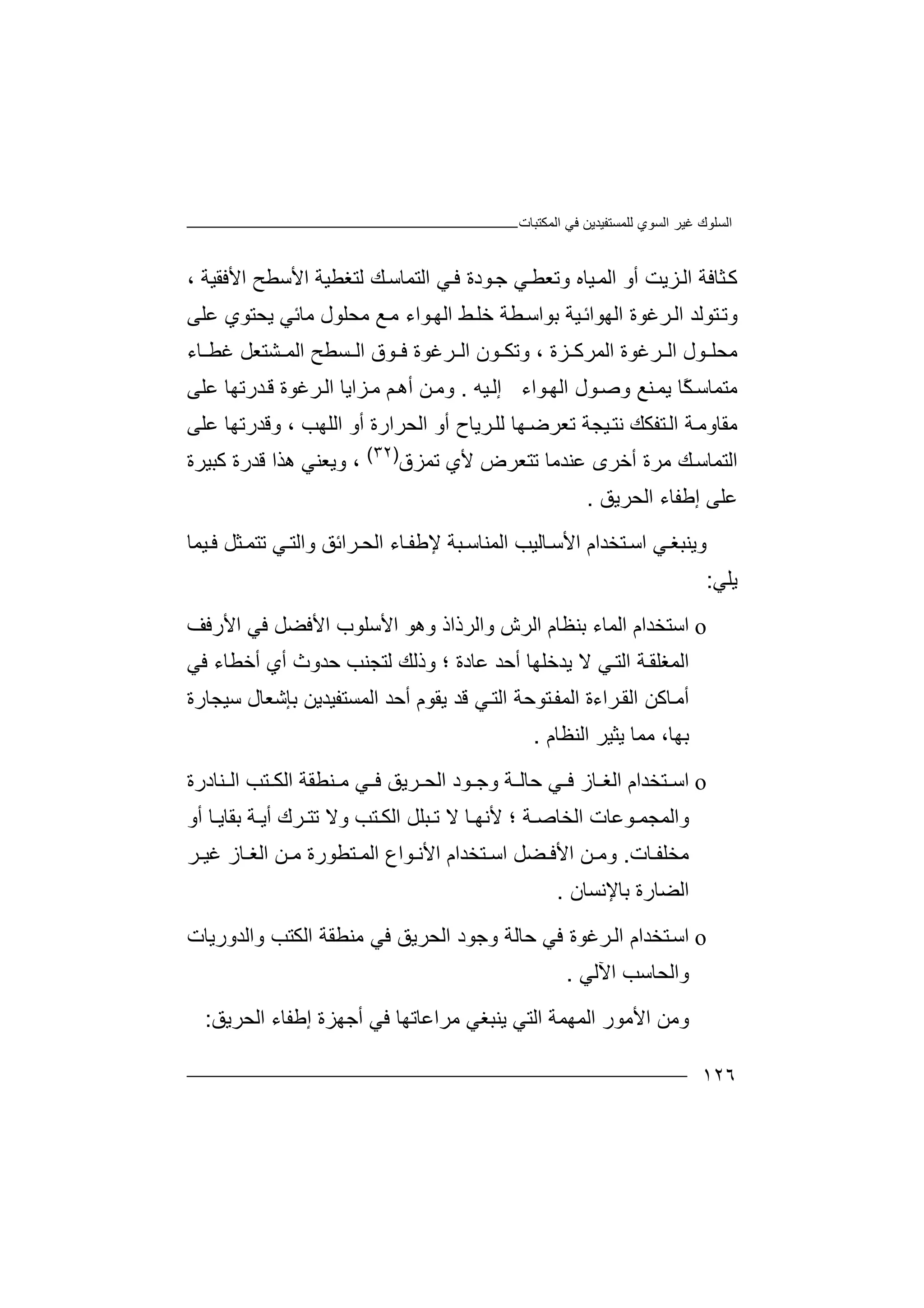 ‫اﻟﻤﻜﺘﺒﺎت‬ ‫ﻓﻲ‬ ‫ﻟﻠﻤﺴﺘﻔﯿﺪﯾﻦ‬ ‫اﻟﺴﻮي‬ ‫ﻏﯿﺮ‬ ‫اﻟﺴﻠﻮك‬
١٢٦
‫ﺜ‬‫ﻛ‬‫ﺎﻓﺔ‬‫اﻷﺳﻄﺢ‬ ‫ﻟﺘﻐﻄﯿﺔ‬ ‫ﻚ‬‫اﻟﺘﻤﺎﺳ‬ ‫ﻲ‬‫ﻓ‬ ‫ﻮدة‬‫ﺟ‬ ‫ﻲ‬‫وﺗﻌﻄ‬ ‫ﯿﺎه‬‫اﻟﻤ‬ ‫أو‬ ‫ﺰﯾﺖ‬‫اﻟ‬‫ا‬، ‫ﻷﻓﻘﯿﺔ‬
‫ﺘﻮﻟ‬‫وﺗ‬‫ﺪ‬‫ﻣﺤﻠﻮل‬ ‫ﻊ‬‫ﻣ‬ ‫ﻮاء‬‫اﻟﮭ‬ ‫ﻂ‬‫ﺧﻠ‬ ‫ﻄﺔ‬‫ﺑﻮاﺳ‬ ‫ﯿﺔ‬‫اﻟﮭﻮاﺋ‬ ‫ﺮﻏﻮة‬‫اﻟ‬‫ﯾﺤ‬ ‫ﻣﺎﺋﻲ‬‫ﻋﻠﻰ‬ ‫ﺘﻮي‬
‫ﻓ‬ ‫ﺮﻏﻮة‬ ‫اﻟ‬ ‫ﻮن‬ ‫وﺗﻜ‬ ، ‫ﺰة‬ ‫اﻟﻤﺮﻛ‬ ‫ﺮﻏﻮة‬ ‫اﻟ‬ ‫ﻮل‬ ‫ﻣﺤﻠ‬‫ﻮق‬‫ا‬‫ﻟ‬‫ﺴ‬‫ﻄﺢ‬‫ا‬‫ﻟ‬‫ﻤ‬‫ﺎء‬ ‫ﻏﻄ‬ ‫ﺸﺘﻌﻞ‬
‫ﻣﺘﻤ‬‫ﺎ‬‫ﺳ‬ً‫ﻜ‬‫ﻨﻊ‬‫ﯾﻤ‬ ‫ﺎ‬‫و‬‫ﺻ‬‫ﻮ‬‫ا‬ ‫ل‬‫ﻮا‬‫ﻟﮭ‬‫ء‬‫إ‬‫ﯿﮫ‬‫ﻟ‬.‫و‬‫ﻢ‬‫أھ‬ ‫ﻦ‬‫ﻣ‬‫ﺰا‬‫ﻣ‬‫ﯾﺎ‬‫ا‬‫ﺮﻏ‬‫ﻟ‬‫ﻗ‬ ‫ﻮة‬‫ﺪ‬‫رﺗﮭﺎ‬‫ﻋﻠ‬‫ﻰ‬
‫ﻣﻘﺎوﻣ‬‫ﺔ‬‫ﺘﻔ‬‫اﻟ‬‫ﻜ‬‫ﻚ‬‫اﻟﻠﮭﺐ‬ ‫أو‬ ‫اﻟﺤﺮارة‬ ‫أو‬ ‫ﺮﯾﺎح‬‫ﻟﻠ‬ ‫ﮭﺎ‬‫ﺗﻌﺮﺿ‬ ‫ﯿﺠﺔ‬‫ﻧﺘ‬،‫ﻋﻠﻰ‬ ‫وﻗﺪرﺗﮭﺎ‬
‫اﻟ‬‫ﺘﻤ‬‫ﺗﻤﺰق‬ ‫ﻷي‬ ‫ﺗﺘﻌﺮض‬ ‫ﻋﻨﺪﻣﺎ‬ ‫أﺧﺮى‬ ‫ﻣﺮة‬ ‫ﻚ‬‫ﺎﺳ‬)٣٢(
،‫وﯾﻌﻨ‬‫ﻲ‬‫ھﺬ‬‫ا‬‫ﻗﺪ‬‫ر‬‫ة‬‫ﻛﺒﯿ‬‫ﺮة‬
‫اﻟﺤﺮﯾﻖ‬ ‫إﻃﻔﺎء‬ ‫ﻋﻠﻰ‬.
‫و‬‫ﯾ‬‫ﻨ‬‫ﻲ‬‫ﺒﻐ‬‫ا‬‫ﺳ‬‫ﺘ‬‫ﺨ‬‫ﺪ‬‫ا‬‫م‬‫ا‬‫ﻷ‬‫ﺳ‬‫ﺎ‬‫ﻟ‬‫ﺗﺘﻤ‬ ‫ﻲ‬‫واﻟﺘ‬ ‫ﺮاﺋﻖ‬ ‫اﻟﺤ‬ ‫ﺎء‬‫ﻹﻃﻔ‬ ‫ﺒﺔ‬ ‫اﻟﻤﻨﺎﺳ‬ ‫ﯿﺐ‬‫ﺜ‬‫ﻞ‬‫ﻓ‬‫ﯿ‬‫ﻤ‬‫ﺎ‬
‫ﯾ‬‫ﻠ‬‫ﻲ‬:
o‫ا‬‫ﺳ‬‫ﺘ‬‫ﺑﻨﻈ‬ ‫اﻟﻤﺎء‬ ‫ﺨﺪام‬‫ﺎ‬‫واﻟﺮذاذ‬ ‫اﻟﺮش‬ ‫م‬‫وھ‬‫اﻷ‬ ‫ﻮ‬‫ﺳ‬‫ﻠ‬‫اﻷ‬ ‫ﻮب‬‫ﻓ‬‫ﻀ‬‫اﻷرﻓﻒ‬ ‫ﻓﻲ‬ ‫ﻞ‬
‫ﻋﺎدة‬ ‫أﺣﺪ‬ ‫ﯾﺪﺧﻠﮭﺎ‬ ‫ﻻ‬ ‫ﻲ‬‫اﻟﺘ‬ ‫ﺔ‬‫اﻟﻤﻐﻠﻘ‬‫؛‬‫ﺣﺪ‬ ‫ﻟﺘﺠﻨﺐ‬ ‫وذﻟﻚ‬‫و‬‫ث‬‫أﺧﻄﺎء‬ ‫أي‬‫ﻓ‬‫ﻲ‬
‫ﺮاءة‬‫اﻟﻘ‬ ‫ﺎﻛﻦ‬‫أﻣ‬‫ا‬‫ﻟ‬‫أﺣﺪ‬ ‫ﯾﻘﻮم‬ ‫ﻗﺪ‬ ‫ﻲ‬‫اﻟﺘ‬ ‫ﺘﻮﺣﺔ‬‫ﻤﻔ‬‫ا‬‫ﻟ‬‫ﻤﺴﺘﻔﯿﺪﯾﻦ‬‫ﺑ‬‫ﺈ‬‫ﺷ‬‫ﺳﯿ‬ ‫ﻌﺎل‬‫ﺠﺎ‬‫رة‬
‫ﺑﮭ‬،‫ﺎ‬‫ﯾ‬ ‫ﻣﻤﺎ‬‫ﺜﯿ‬‫ﺮ‬‫اﻟﻨﻈ‬‫ﺎ‬‫م‬.
o‫ﺘﺨ‬ ‫اﺳ‬‫ﺎز‬ ‫اﻟﻐ‬ ‫ﺪام‬‫ﻓ‬‫ﻲ‬‫ﺣ‬‫ﺎ‬‫ﻟ‬‫ﺮﯾﻖ‬ ‫اﻟﺤ‬ ‫ﻮد‬ ‫وﺟ‬ ‫ﺔ‬‫ﻓ‬‫ﻲ‬‫ﻨﻄﻘﺔ‬ ‫ﻣ‬‫ا‬‫ﻟ‬‫ﻜ‬‫ﻨﺎدرة‬ ‫اﻟ‬ ‫ﺘﺐ‬
‫واﻟ‬‫ﻤ‬‫؛‬ ‫ﺔ‬ ‫اﻟﺨﺎﺻ‬ ‫ﻮﻋﺎت‬ ‫ﺠﻤ‬‫ﻷ‬‫ﻧ‬‫ﺒﻠﻞ‬ ‫ﺗ‬ ‫ﻻ‬ ‫ﺎ‬ ‫ﮭ‬‫ا‬‫ﺘ‬ ‫ﻟﻜ‬‫ﺐ‬‫أو‬ ‫ﺎ‬ ‫ﺑﻘﺎﯾ‬ ‫ﺔ‬ ‫أﯾ‬ ‫ﺮك‬ ‫ﺗﺘ‬ ‫وﻻ‬
‫ﺎت‬ ‫ﻣﺨﻠﻔ‬.‫و‬‫ﻣ‬‫ﺘﺨ‬ ‫اﺳ‬ ‫ﻀﻞ‬ ‫اﻷﻓ‬ ‫ﻦ‬‫ﺪ‬‫ا‬‫م‬‫ﺮ‬ ‫ﻏﯿ‬ ‫ﺎز‬ ‫اﻟﻐ‬ ‫ﻦ‬ ‫ﻣ‬ ‫ﺘﻄﻮرة‬ ‫اﻟﻤ‬ ‫ﻮاع‬ ‫اﻷﻧ‬
‫ﺑﺎﻹﻧﺴﺎن‬ ‫اﻟﻀﺎرة‬.
o‫ا‬‫ﺳ‬‫ﺘ‬‫ﻓ‬ ‫ﺮﻏﻮة‬‫اﻟ‬ ‫ﺨﺪام‬‫ﻲ‬‫ﺣ‬‫ﺎ‬‫ﻟ‬‫اﻟﺤﺮﯾﻖ‬ ‫وﺟﻮد‬ ‫ﺔ‬‫ﻓ‬‫ﻲ‬‫و‬ ‫اﻟﻜﺘﺐ‬ ‫ﻣﻨﻄﻘﺔ‬‫اﻟﺪورﯾﺎت‬
‫و‬‫ا‬‫ﻟ‬‫اﻵﻟﻲ‬ ‫ﺤﺎﺳﺐ‬.
‫و‬‫ﻣ‬‫ﻦ‬‫ا‬‫ﻷ‬‫ﻣ‬‫ﻮ‬‫ر‬‫اﻟ‬‫ﻤ‬‫ا‬ ‫ﮭﻤﺔ‬‫ﻟ‬‫ﺘﻲ‬‫ﯾﻨ‬‫ﺒﻐﻲ‬‫ﻣ‬‫ﺮاﻋﺎﺗﮭ‬‫ﺎ‬‫أﺟ‬ ‫ﻓﻲ‬‫ﮭﺰة‬‫اﻟﺤﺮﯾﻖ‬ ‫إﻃﻔﺎء‬:
 