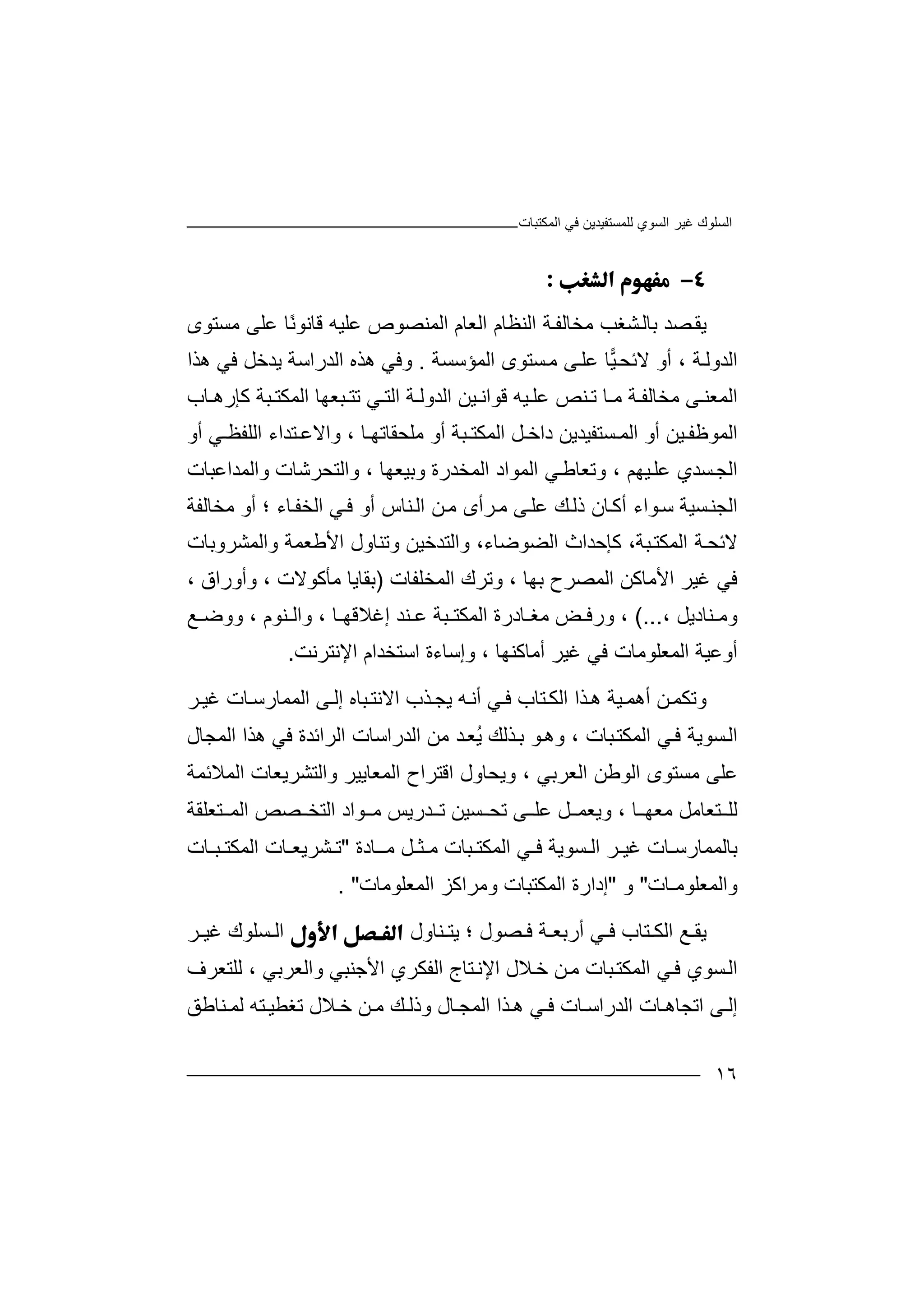 ‫اﻟﻤﻜﺘﺒﺎت‬ ‫ﻓﻲ‬ ‫ﻟﻠﻤﺴﺘﻔﯿﺪﯾﻦ‬ ‫اﻟﺴﻮي‬ ‫ﻏﯿﺮ‬ ‫اﻟﺴﻠﻮك‬
١٦

‫ﯾ‬‫ﺼﺪ‬‫ﻘ‬‫ﺑﺎﻟ‬‫ﺸ‬‫ﻐﺐ‬‫ﻣ‬‫ﺨ‬‫ﺎ‬‫ﺔ‬‫ﻟﻔ‬‫ا‬‫ﻟﻨﻈ‬‫ﺎ‬‫ا‬ ‫م‬‫ﻟ‬‫ﻌﺎم‬‫ا‬‫ﻟﻤﻨﺼ‬‫ﻮ‬‫ص‬‫ﻋﻠﯿﮫ‬‫ﻗ‬‫ﺎ‬‫ﻧ‬‫ﻮ‬‫ﻣﺴﺘﻮى‬ ‫ﻋﻠﻰ‬ ‫ًﺎ‬‫ﻧ‬
‫اﻟﻤﺆﺳﺴﺔ‬ ‫ﺴﺘﻮى‬‫ﻣ‬ ‫ﻰ‬‫ﻋﻠ‬ ‫ﺎ‬‫ﯿ‬‫ﻻﺋﺤ‬ ‫أو‬ ، ‫ﺔ‬‫اﻟﺪوﻟ‬.‫و‬‫ﻓﻲ‬‫ھﺬ‬‫ه‬‫ا‬‫ﻟﺪر‬‫اﺳ‬‫ھﺬا‬ ‫ﻓﻲ‬ ‫ﯾﺪﺧﻞ‬ ‫ﺔ‬
‫ﻰ‬ ‫اﻟﻤﻌﻨ‬‫ﻣ‬‫ﺨﺎﻟ‬‫ﻔ‬‫ﻣ‬ ‫ﺔ‬‫ﺎ‬‫ﻨ‬ ‫ﺗ‬‫ﺺ‬‫ﯿﮫ‬ ‫ﻋﻠ‬‫ﻲ‬ ‫اﻟﺘ‬ ‫ﺔ‬ ‫اﻟﺪوﻟ‬ ‫ﯿﻦ‬ ‫ﻗﻮاﻧ‬‫ﺗ‬‫ﺒﻌﮭﺎ‬ ‫ﺘ‬‫اﻟﻤ‬‫ﺒﺔ‬ ‫ﻜﺘ‬‫ﻛﺈ‬‫رھ‬‫ﺎب‬
‫ا‬‫ﻟﻤ‬‫ﻮﻇ‬‫ﯿ‬ ‫ﻔ‬‫ﺴﺘﻔﯿﺪﯾﻦ‬ ‫اﻟﻤ‬ ‫أو‬ ‫ﻦ‬‫داﺧ‬‫ﻞ‬‫اﻟ‬‫ﻤ‬‫ﺒ‬ ‫ﻜﺘ‬‫ﺔ‬‫ﺎ‬ ‫ﻣﻠﺤﻘﺎﺗﮭ‬ ‫أو‬،‫وا‬‫ﻻ‬‫ﺘ‬ ‫ﻋ‬‫ﺪ‬‫اء‬‫ا‬‫ﻲ‬ ‫ﻟﻠﻔﻈ‬‫أ‬‫و‬
‫ا‬‫ﻟ‬‫ﺴﺪ‬‫ﺠ‬‫ي‬‫ﻋﻠ‬‫ﯿ‬‫ﮭﻢ‬،‫وﺗ‬‫ﻲ‬‫ﻌﺎﻃ‬‫اﻟﻤ‬‫ا‬ ‫ﻮاد‬‫وﺑﯿﻌﮭﺎ‬ ‫ﻟﻤﺨﺪرة‬،‫و‬‫اﻟ‬‫ﺘﺤ‬‫ﺮﺷ‬‫ﺎت‬‫و‬‫اﻟﻤﺪاﻋﺒﺎت‬
‫ﺴﯿﺔ‬‫اﻟﺠﻨ‬‫ﻮا‬‫ﺳ‬‫ء‬‫أﻛ‬‫ﺎ‬‫ذ‬ ‫ن‬‫ﻟ‬‫ﻚ‬‫ﻋ‬‫ﻠ‬‫ﻰ‬‫ﻣ‬‫ﺮ‬‫أ‬‫ﻣﺨﺎﻟﻔﺔ‬ ‫أو‬ ‫؛‬ ‫ﺎء‬‫اﻟﺨﻔ‬ ‫ﻲ‬‫ﻓ‬ ‫أو‬ ‫ﻨﺎس‬‫اﻟ‬ ‫ﻦ‬‫ﻣ‬ ‫ى‬
‫ﺒ‬‫اﻟﻤﻜﺘ‬ ‫ﺔ‬‫ﻻﺋﺤ‬‫ﺔ‬،‫ﻛﺈ‬‫ﺣﺪ‬‫ا‬ ‫اث‬،‫ﻟﻀﻮﺿﺎء‬‫واﻟﺘﺪﺧﯿ‬‫ﻦ‬‫و‬‫ﺗ‬‫ﻨ‬‫ﺎو‬‫ا‬ ‫ل‬‫ﻷ‬‫ﻃﻌ‬‫ﻤ‬‫ﺔ‬‫و‬‫اﻟﻤ‬‫ﺸ‬‫ﺮوﺑﺎت‬
‫ﻓﻲ‬‫ﻏ‬‫ﯿﺮ‬‫ا‬‫ﻷﻣ‬‫ﺎ‬‫ﺑﮭﺎ‬ ‫اﻟﻤﺼﺮح‬ ‫ﻛﻦ‬،‫وﺗ‬‫ﺮ‬‫ا‬ ‫ك‬‫ﻟ‬‫ﻤﺨﻠ‬‫ﻔ‬‫ﺎت‬)‫ﻣﺄﻛﻮﻻت‬ ‫ﺑﻘﺎﯾﺎ‬،‫و‬‫أو‬‫را‬‫ق‬،
‫و‬‫ﻣ‬‫ﻨ‬‫ﺎد‬، ‫ﯾﻞ‬(...،‫ور‬‫ﺾ‬ ‫ﻓ‬‫ﻣ‬‫ﻐ‬‫ﺎ‬‫درة‬‫اﻟ‬‫ﻤ‬‫ﻜ‬‫ﺘ‬‫ﺒ‬‫ﺎ‬ ‫إﻏﻼﻗﮭ‬ ‫ﻨﺪ‬ ‫ﻋ‬ ‫ﺔ‬،‫و‬‫اﻟ‬‫ﻨﻮ‬‫م‬،‫و‬‫و‬‫ﺿ‬‫ﻊ‬
‫أ‬‫وﻋﯿ‬‫ﺔ‬‫ا‬‫ﻟ‬‫ﻤ‬‫ﻌ‬‫ﻠ‬‫ﻮ‬‫ﻣ‬‫ﺎ‬‫ت‬‫ﻓ‬‫ﻲ‬‫ﻏ‬‫ﯿ‬‫أ‬ ‫ﺮ‬‫ﻣ‬‫ﺎﻛﻨ‬‫ﮭ‬‫ﺎ‬،‫و‬‫إﺳ‬‫ﺎء‬‫ة‬‫اﺳ‬‫ﺘﺨ‬‫اﻹﻧﺘﺮﻧﺖ‬ ‫ﺪام‬.
‫و‬‫ﺗﻜﻤ‬‫ﻦ‬‫أھ‬‫ﻤ‬‫ﯿﺔ‬‫ھ‬‫ﺬ‬‫ا‬ ‫ا‬‫ﻟ‬‫ﺘﺎ‬‫ﻜ‬‫ب‬‫ﻲ‬‫ﻓ‬‫أ‬‫ﮫ‬‫ﻧ‬‫ﯾ‬‫ﺠ‬‫ﺬب‬‫ا‬‫ﻻ‬‫ﻧﺘ‬‫ﺒﺎ‬‫ه‬‫إ‬‫ﻟ‬‫ا‬ ‫ﻰ‬‫ﻟ‬‫ﻤﻤﺎ‬‫ر‬‫ﺎت‬‫ﺳ‬‫ﺮ‬‫ﻏﯿ‬
‫وھ‬ ، ‫ﺒﺎت‬‫اﻟﻤﻜﺘ‬ ‫ﻲ‬‫ﻓ‬ ‫ﺴﻮﯾﺔ‬‫اﻟ‬‫ﻮ‬‫ﺬ‬‫ﺑ‬‫ﻟﻚ‬ُ‫ﯾ‬‫ﺪ‬‫ﻌ‬‫ﻣﻦ‬‫اﻟ‬‫ﺪرا‬‫ﺳﺎ‬‫ت‬‫ا‬‫ھﺬا‬ ‫ﻓﻲ‬ ‫ﻟﺮاﺋﺪة‬‫اﻟﻤ‬‫ﺠ‬‫ﺎل‬
‫ﻋﻠﻰ‬‫ﻣﺴﺘﻮ‬‫اﻟ‬ ‫ى‬‫اﻟﻌﺮﺑﻲ‬ ‫ﻮﻃﻦ‬،‫و‬‫ﯾ‬‫ﺤﺎو‬‫ل‬‫اﻗ‬‫ﺘ‬‫ﺮاح‬‫ا‬‫اﻟﻤﻼﺋﻤﺔ‬ ‫واﻟﺘﺸﺮﯾﻌﺎت‬ ‫ﻟﻤﻌﺎﯾﯿﺮ‬
‫ﺎ‬ ‫ﻣﻌﮭ‬ ‫ﺘﻌﺎﻣﻞ‬ ‫ﻟﻠ‬،‫ﺴ‬ ‫ﺗﺤ‬ ‫ﻰ‬ ‫ﻋﻠ‬ ‫ﻞ‬ ‫وﯾﻌﻤ‬‫ﯿﻦ‬‫ﺘﻌﻠﻘﺔ‬ ‫اﻟﻤ‬ ‫ﺼﺺ‬ ‫اﻟﺘﺨ‬ ‫ﻮاد‬ ‫ﻣ‬ ‫ﺪرﯾﺲ‬ ‫ﺗ‬
‫ﺎت‬ ‫ﺑﺎﻟﻤﻤﺎرﺳ‬‫ﻏ‬‫ﺮ‬ ‫ﯿ‬‫ﺴﻮﯾ‬ ‫اﻟ‬‫ﺔ‬‫ﺜ‬ ‫ﻣ‬ ‫ﺒﺎت‬ ‫اﻟﻤﻜﺘ‬ ‫ﻲ‬ ‫ﻓ‬‫ـ‬‫ﻞ‬‫ﻣ‬‫ـ‬‫ﺎ‬‫دة‬"‫ﺗ‬‫ﺸﺮﯾ‬‫ﻌ‬‫ـ‬‫ﺎ‬‫ا‬ ‫ت‬‫ﻟ‬‫ﻤﻜﺘ‬‫ﺒ‬‫ـ‬‫ﺎ‬‫ت‬
‫واﻟﻤﻌﻠﻮﻣ‬‫ـ‬‫ﺎ‬‫ت‬"‫و‬"‫إدا‬‫ر‬‫ا‬ ‫ة‬‫ﻟ‬‫وﻣﺮاﻛﺰ‬ ‫ﻤﻜﺘﺒﺎت‬‫ا‬‫ﻟﻤﻌﻠﻮﻣﺎت‬".
‫ﻊ‬ ‫ﯾﻘ‬‫اﻟﻜ‬‫ﺘ‬‫ﺎب‬‫ﻓ‬‫؛‬ ‫ﺼﻮل‬ ‫ﻓ‬ ‫ﺔ‬ ‫أرﺑﻌ‬ ‫ﻲ‬‫ﯾ‬‫ﻨﺎ‬ ‫ﺘ‬‫و‬‫ل‬‫ا‬‫ﻟ‬‫ﺴ‬‫ﻠ‬‫ﻮ‬‫ﻏ‬ ‫ك‬‫ﯿ‬‫ﺮ‬
‫ا‬‫ﻟ‬‫ﻓ‬ ‫ﺴﻮي‬‫ﻲ‬‫ﺒﺎت‬‫اﻟﻤﻜﺘ‬‫ﻦ‬‫ﻣ‬‫ﺧ‬‫ﻼل‬‫اﻹ‬‫ﻧ‬‫واﻟﻌﺮﺑﻲ‬ ‫اﻷﺟﻨﺒﻲ‬ ‫اﻟﻔﻜﺮي‬ ‫ﺘﺎج‬،‫ﻟﻠ‬‫ﺘ‬‫ﻌﺮف‬
‫ﻰ‬ ‫إﻟ‬‫ا‬‫ﺗﺠ‬‫ﺎ‬‫ﺬا‬ ‫ھ‬ ‫ﻲ‬ ‫ﻓ‬ ‫ﺎت‬ ‫اﻟﺪراﺳ‬ ‫ﺎت‬ ‫ھ‬‫ﻼل‬ ‫ﺧ‬ ‫ﻦ‬ ‫ﻣ‬ ‫ﻚ‬ ‫وذﻟ‬ ‫ﺎل‬ ‫اﻟﻤﺠ‬‫ﺗ‬‫ﻐﻄﯿ‬‫ﺘ‬‫ﮫ‬‫ﻟ‬‫ﻤ‬‫ﻨ‬‫ﺎ‬‫ﻃ‬‫ﻖ‬
 