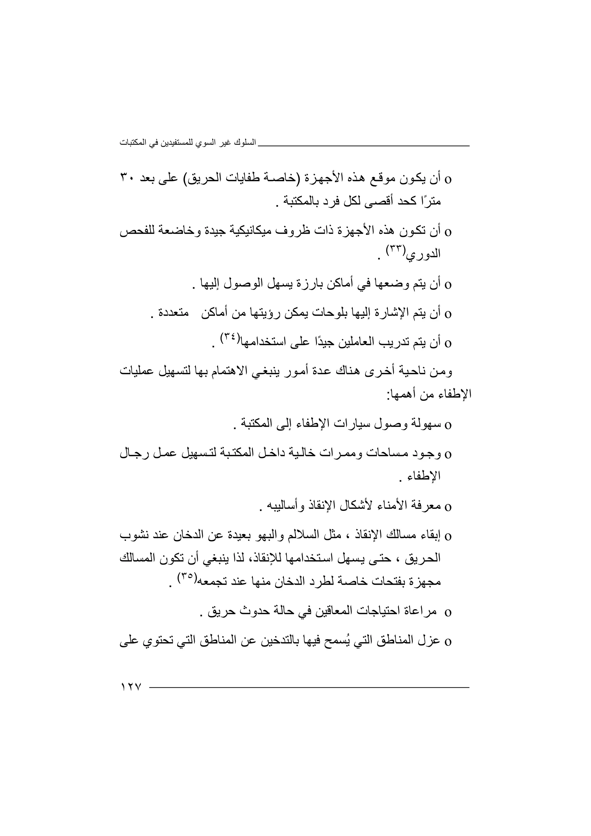 ‫اﻟﻤﻜﺘﺒﺎت‬ ‫ﻓﻲ‬ ‫ﻟﻠﻤﺴﺘﻔﯿﺪﯾﻦ‬ ‫اﻟﺴﻮي‬ ‫ﻏﯿﺮ‬ ‫اﻟﺴﻠﻮك‬
١٢٧
o‫أ‬‫ن‬‫ﺬه‬‫ھ‬ ‫ﻊ‬‫ﻣﻮﻗ‬ ‫ﻮن‬‫ﯾﻜ‬‫ا‬‫ﻷ‬‫ﺰة‬‫ﺟﮭ‬)‫ﻃ‬ ‫ﺔ‬‫ﺧﺎﺻ‬‫ﻔ‬‫ﺎ‬‫ﯾ‬‫اﻟﺤﺮﯾﻖ‬ ‫ﺎت‬(‫ﺑﻌﺪ‬ ‫ﻋﻠﻰ‬٣٠
‫ﻣﺘ‬‫ًا‬‫ﺮ‬‫ﻛ‬‫ﺤ‬‫ﻟﻜﻞ‬ ‫أﻗﺼﻰ‬ ‫ﺪ‬‫ﻓ‬‫ﺮ‬‫د‬‫ﺑ‬‫ﺎﻟﻤﻜﺘﺒﺔ‬.
o‫أ‬‫ن‬‫اﻷ‬ ‫ھﺬه‬ ‫ﻮن‬‫ﺗﻜ‬‫ﺟﮭ‬‫ﺰة‬‫ذا‬‫ت‬‫ﻇﺮ‬‫وف‬‫وﺧﺎﺿ‬ ‫ﺟﯿﺪة‬ ‫ﻣﯿﻜﺎﻧﯿﻜﯿﺔ‬‫ﻌﺔ‬‫ﻟﻠ‬‫ﻔﺤﺺ‬
‫اﻟﺪوري‬)٣٣(
.
o‫أن‬‫و‬ ‫ﯾﺘﻢ‬‫ﻓﻲ‬ ‫ﺿﻌﮭﺎ‬‫أﻣﺎ‬‫إﻟ‬ ‫اﻟﻮﺻﻮل‬ ‫ﯾﺴﮭﻞ‬ ‫ﺑﺎرزة‬ ‫ﻛﻦ‬‫ﯿ‬‫ﮭﺎ‬.
o‫أن‬‫اﻹﺷﺎرة‬ ‫ﯾﺘﻢ‬‫إﻟﯿﮭ‬‫ﺑﻠﻮﺣﺎت‬ ‫ﺎ‬‫ﯾﻤ‬‫ﻣﻦ‬ ‫رؤﯾﺘﮭﺎ‬ ‫ﻜﻦ‬‫أﻣﺎ‬‫ﻛﻦ‬‫ﻣ‬‫ﺘ‬‫ﻌﺪدة‬.
o‫أن‬‫اﻟ‬ ‫ﺗﺪرﯾﺐ‬ ‫ﯾﺘﻢ‬‫ﻌﺎﻣﻠ‬‫اﺳﺘﺨﺪاﻣﮭﺎ‬ ‫ﻋﻠﻰ‬ ‫ًا‬‫ﺪ‬‫ﺟﯿ‬ ‫ﯿﻦ‬)٣٤(
.
‫و‬‫ﻣ‬‫ﻦ‬‫ﺮى‬‫أﺧ‬ ‫ﯿﺔ‬‫ﻧﺎﺣ‬‫ھ‬‫ﻨ‬‫ﺎ‬‫ﺪة‬‫ﻋ‬ ‫ك‬‫أ‬‫ﻣ‬‫ﻮ‬‫ر‬‫ﯾﻨ‬‫ﻲ‬‫ﺒﻐ‬‫اﻻ‬‫ھﺘﻤﺎ‬‫م‬‫ﺑﮭﺎ‬‫ﻟ‬‫ﺘ‬‫ﺴ‬‫ﻋﻤﻠﯿﺎت‬ ‫ﮭﯿﻞ‬
‫اﻹ‬‫ﻃ‬‫ﻔ‬‫ﺎء‬‫ﻣ‬‫ﻦ‬‫أھﻤﮭﺎ‬:
o‫ﺳ‬‫ﮭ‬‫ﻮ‬‫ﺳﯿﺎرا‬ ‫وﺻﻮل‬ ‫ﻟﺔ‬‫ت‬‫ا‬‫إ‬ ‫ﻹﻃﻔﺎء‬‫اﻟﻤﻜﺘﺒﺔ‬ ‫ﻟﻰ‬.
o‫و‬‫ﺟ‬‫وﻣﻤ‬ ‫ﺴﺎﺣﺎت‬ ‫ﻣ‬ ‫ﻮد‬‫ﺮ‬‫ا‬‫ت‬‫ﺎل‬ ‫رﺟ‬ ‫ﻞ‬ ‫ﻋﻤ‬ ‫ﺴﮭﯿﻞ‬ ‫ﻟﺘ‬ ‫ﺒﺔ‬ ‫اﻟﻤﻜﺘ‬ ‫ﻞ‬ ‫داﺧ‬ ‫ﯿﺔ‬ ‫ﺧﺎﻟ‬
‫اﻹ‬‫ﻃﻔﺎء‬.
o‫ﻣﻌﺮ‬‫ﻷ‬ ‫اﻷﻣﻨﺎء‬ ‫ﻓﺔ‬‫ﺷﻜﺎ‬‫وأﺳﺎﻟﯿﺒﮫ‬ ‫اﻹﻧﻘﺎذ‬ ‫ل‬.
o‫إﺑﻘ‬‫اﻹ‬ ‫ﻣﺴﺎﻟﻚ‬ ‫ﺎء‬‫ﻣ‬ ، ‫ﻧﻘﺎذ‬‫و‬ ‫اﻟﺴﻼﻟﻢ‬ ‫ﺜﻞ‬‫اﻟﺒﮭ‬‫ﻧﺸﻮب‬ ‫ﻋﻨﺪ‬ ‫اﻟﺪﺧﺎن‬ ‫ﻋﻦ‬ ‫ﺑﻌﯿﺪة‬ ‫ﻮ‬
‫ﺮﯾﻖ‬‫اﻟﺤ‬‫ﺣ‬ ،‫ﺘﺨ‬‫اﺳ‬ ‫ﺴﮭﻞ‬‫ﯾ‬ ‫ﻰ‬‫ﺘ‬‫ﺪاﻣﮭ‬‫ﻟ‬ ،‫ﻟﻺﻧﻘﺎذ‬ ‫ﺎ‬‫ﺬ‬‫ا‬‫ﯾﻨ‬‫ﺒﻐﻲ‬‫أ‬‫ن‬‫ﺗ‬‫ﻜﻮ‬‫ن‬‫ا‬‫ﻟﻤﺴ‬‫ﺎﻟ‬‫ﻚ‬
‫ﺑ‬ ‫ﻣﺠﮭﺰة‬‫ﻔﺘﺤﺎ‬‫ت‬‫ﺧﺎ‬‫ﺻﺔ‬‫ﻟ‬‫ﻄﺮ‬‫د‬‫اﻟ‬‫ﺗﺠﻤﻌﮫ‬ ‫ﻋﻨﺪ‬ ‫ﻣﻨﮭﺎ‬ ‫ﺪﺧﺎن‬)٣٥(
.
o‫ﻣ‬‫ﺮ‬‫اﺣﺘﯿﺎﺟﺎت‬ ‫اﻋﺎة‬‫ا‬‫ﻟ‬‫ﻤﻌﺎﻗﯿ‬‫ﻓ‬ ‫ﻦ‬‫ﺣ‬ ‫ﺣﺪوث‬ ‫ﺣﺎﻟﺔ‬ ‫ﻲ‬‫ﺮﯾﻖ‬.
o‫ﻋﺰل‬‫اﻟﺘ‬ ‫اﻟﻤﻨﺎﻃﻖ‬ُ‫ﯾ‬ ‫ﻲ‬‫ﻋﻠﻰ‬ ‫ﺗﺤﺘﻮي‬ ‫اﻟﺘﻲ‬ ‫اﻟﻤﻨﺎﻃﻖ‬ ‫ﻋﻦ‬ ‫ﺑﺎﻟﺘﺪﺧﯿﻦ‬ ‫ﻓﯿﮭﺎ‬ ‫ﺴﻤﺢ‬
 