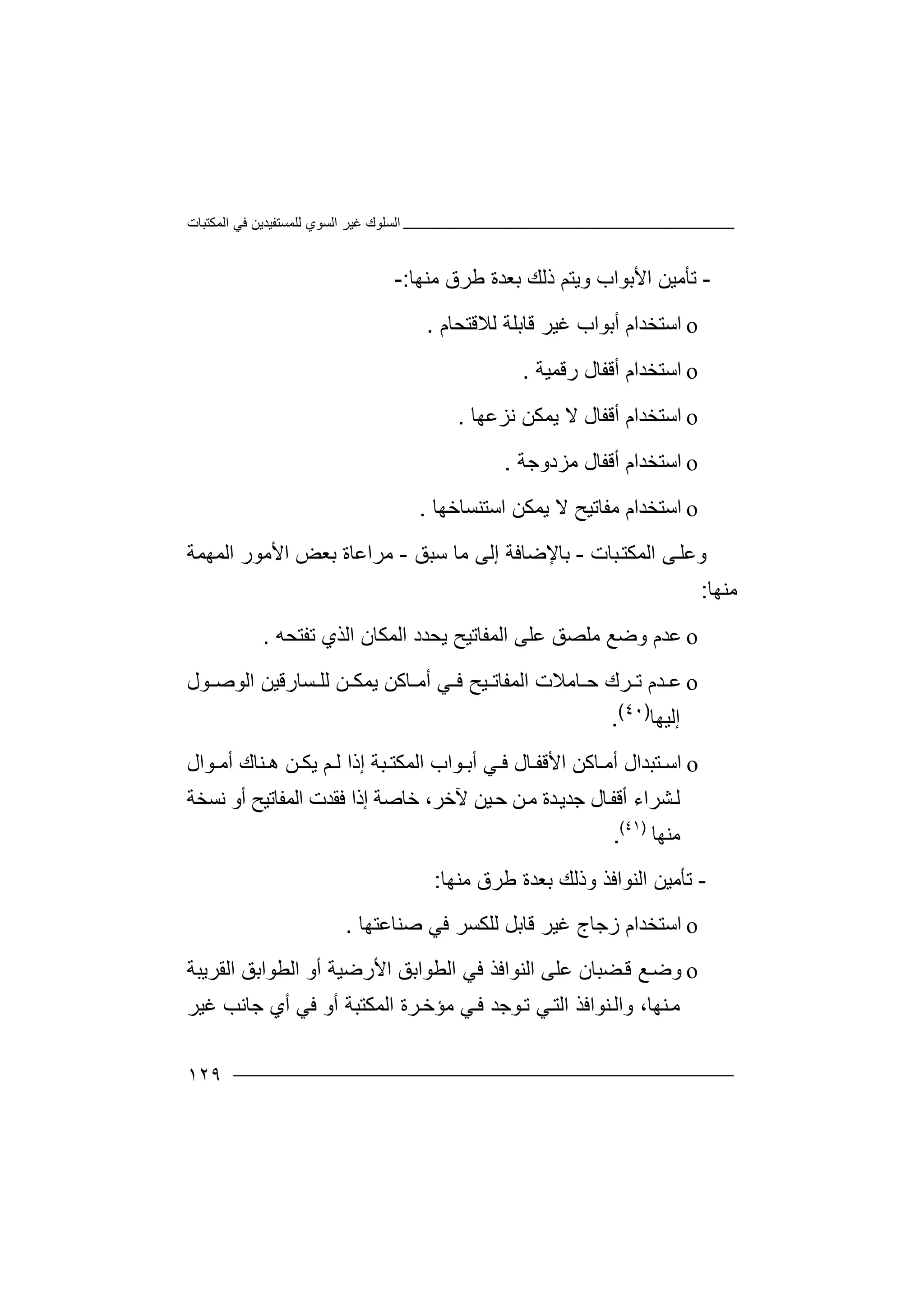 ‫اﻟﻤﻜﺘﺒﺎت‬ ‫ﻓﻲ‬ ‫ﻟﻠﻤﺴﺘﻔﯿﺪﯾﻦ‬ ‫اﻟﺴﻮي‬ ‫ﻏﯿﺮ‬ ‫اﻟﺴﻠﻮك‬
١٢٩
-‫ﺗ‬‫ﺄ‬‫ﻣ‬‫اﻷﺑﻮاب‬ ‫ﯿﻦ‬‫و‬‫ﯾ‬‫ﺘ‬‫ذﻟﻚ‬ ‫ﻢ‬‫ﺑ‬‫ﻌ‬‫ﺪ‬‫ﻣﻨﮭﺎ‬ ‫ﻃﺮق‬ ‫ة‬:-
o‫ا‬‫ﺳ‬‫ﺘﺨ‬‫ﻏﯿ‬ ‫أﺑﻮاب‬ ‫ﺪام‬‫ﺮ‬‫ﻗﺎ‬‫ﻟﻼﻗﺘﺤﺎم‬ ‫ﺑﻠﺔ‬.
o‫ا‬‫ﺳ‬‫ﺘ‬‫أﻗ‬ ‫ﺨﺪام‬‫ﻔ‬‫ﺎ‬‫ل‬‫رﻗ‬‫ﻤ‬‫ﯿ‬‫ﺔ‬.
o‫اﺳﺘ‬‫ﻻ‬ ‫أﻗﻔﺎل‬ ‫ﺨﺪام‬‫ﯾﻤ‬‫ﻧﺰﻋﮭﺎ‬ ‫ﻜﻦ‬.
o‫اﺳﺘ‬‫ﻣ‬ ‫أﻗﻔﺎل‬ ‫ﺨﺪام‬‫ﺰدوﺟ‬‫ﺔ‬.
o‫اﺳﺘ‬‫ﻣﻔﺎﺗﯿ‬ ‫ﺨﺪام‬‫ﺢ‬‫ﻻ‬‫ﯾ‬‫اﺳ‬ ‫ﻤﻜﻦ‬‫ﺘﻨﺴﺎ‬‫ﺧﮭﺎ‬.
‫و‬‫ﻋ‬‫ﻰ‬‫ﻠ‬‫ا‬‫ﻟ‬‫ﻤ‬‫ﻜﺘ‬‫ﺒﺎ‬‫ت‬-‫ﺑ‬‫ﺳﺒﻖ‬ ‫ﻣﺎ‬ ‫إﻟﻰ‬ ‫ﺎﻹﺿﺎﻓﺔ‬-‫ﻣﺮاﻋﺎة‬‫اﻷ‬ ‫ﺑﻌﺾ‬‫ﻣ‬‫ﻮ‬‫ر‬‫ا‬‫ﻟ‬‫ﻤ‬‫ﮭ‬‫ﻤ‬‫ﺔ‬
‫ﻣ‬‫ﻨﮭ‬‫ﺎ‬:
o‫ﻋ‬‫ﺪ‬‫م‬‫ﻋﻠﻰ‬ ‫ﻣﻠﺼﻖ‬ ‫وﺿﻊ‬‫ا‬‫ﻟ‬‫ﻤﻔﺎﺗ‬‫ﯾﺤﺪد‬ ‫ﯿﺢ‬‫اﻟﻤﻜﺎن‬‫ﺗﻔﺘﺤﮫ‬ ‫اﻟﺬي‬.
o‫ﻋ‬‫ﺪ‬‫ﺎﻣﻼت‬ ‫ﺣ‬ ‫ﺮك‬ ‫ﺗ‬ ‫م‬‫ا‬‫ﻟ‬‫ﻤﻔ‬‫ﺎ‬‫ﯿ‬ ‫ﺗ‬‫ﻲ‬ ‫ﻓ‬ ‫ﺢ‬‫أﻣ‬‫ﺎﻛ‬‫ﺴﺎرﻗ‬ ‫ﻟﻠ‬ ‫ﻦ‬ ‫ﯾﻤﻜ‬ ‫ﻦ‬‫ﯿ‬‫ﻦ‬‫ﻮل‬ ‫اﻟﻮﺻ‬
‫إﻟﯿﮭﺎ‬)٤٠(
.
o‫ﺘ‬ ‫اﺳ‬‫ا‬ ‫ﺎﻛﻦ‬ ‫أﻣ‬ ‫ﺒﺪال‬‫ﻷﻗﻔ‬‫ﻮال‬ ‫أﻣ‬ ‫ﻨﺎك‬ ‫ھ‬ ‫ﻦ‬ ‫ﯾﻜ‬ ‫ﻢ‬ ‫ﻟ‬ ‫إذا‬ ‫ﺒﺔ‬ ‫اﻟﻤﻜﺘ‬ ‫ﻮاب‬ ‫أﺑ‬ ‫ﻲ‬ ‫ﻓ‬ ‫ﺎل‬
‫ﺸﺮاء‬‫ﻟ‬‫ﺪة‬‫ﺟﺪﯾ‬ ‫ﺎل‬‫أﻗﻔ‬‫ﻣ‬‫ﻦ‬‫ﺧﺎﺻﺔ‬ ،‫ﻵﺧﺮ‬ ‫ﯿﻦ‬‫ﺣ‬‫إ‬‫ذ‬‫أو‬ ‫اﻟﻤﻔﺎﺗﯿﺢ‬ ‫ﻓﻘﺪت‬ ‫ا‬‫ﻧﺴﺨﺔ‬
‫ﻣﻨﮭﺎ‬)٤١(
.
-‫ﺗ‬‫ﺄ‬‫ﻣ‬‫ﯿ‬‫ﻦ‬‫ا‬‫ﻟﻨﻮاﻓﺬ‬‫و‬‫ذ‬‫ﻟ‬‫ﻚ‬‫ﺑ‬‫ﻌ‬‫ﺪ‬‫ﻣﻨﮭﺎ‬ ‫ﻃﺮق‬ ‫ة‬:
o‫ا‬‫ﺳ‬‫ﺘ‬‫ﺨﺪام‬‫ز‬‫ﻏﯿﺮ‬ ‫ﺟﺎج‬‫ﻗ‬‫ﺎ‬‫ﻟﻠ‬ ‫ﺑﻞ‬‫ﻜ‬‫ﺻﻨﺎﻋﺘﮭﺎ‬ ‫ﻓﻲ‬ ‫ﺴﺮ‬.
o‫و‬‫ﺿ‬‫ﻊ‬‫ﻀﺒﺎ‬‫ﻗ‬‫ن‬‫ﻋ‬‫ﻠ‬‫ﻰ‬‫ا‬‫ﻟ‬‫ﻨ‬‫اﻟﻄﻮا‬ ‫ﻓﻲ‬ ‫ﻮاﻓﺬ‬‫ﺑ‬‫ﻖ‬‫اﻷرﺿﯿﺔ‬‫أ‬‫و‬‫اﻟﻄﻮاﺑﻖ‬‫اﻟﻘﺮﯾ‬‫ﺒ‬‫ﺔ‬
‫ﻨﮭﺎ‬‫ﻣ‬‫و‬ ،‫ﻲ‬‫اﻟﺘ‬ ‫ﻨﻮاﻓﺬ‬‫اﻟ‬‫ﻮﺟ‬‫ﺗ‬‫ﻲ‬‫ﻓ‬ ‫ﺪ‬‫ﻣ‬‫ﺆ‬‫أ‬ ‫اﻟﻤﻜﺘﺒﺔ‬ ‫ﺮة‬‫ﺧ‬‫و‬‫ﻓ‬‫ﻏﯿﺮ‬ ‫ﺟﺎﻧﺐ‬ ‫أي‬ ‫ﻲ‬
 
