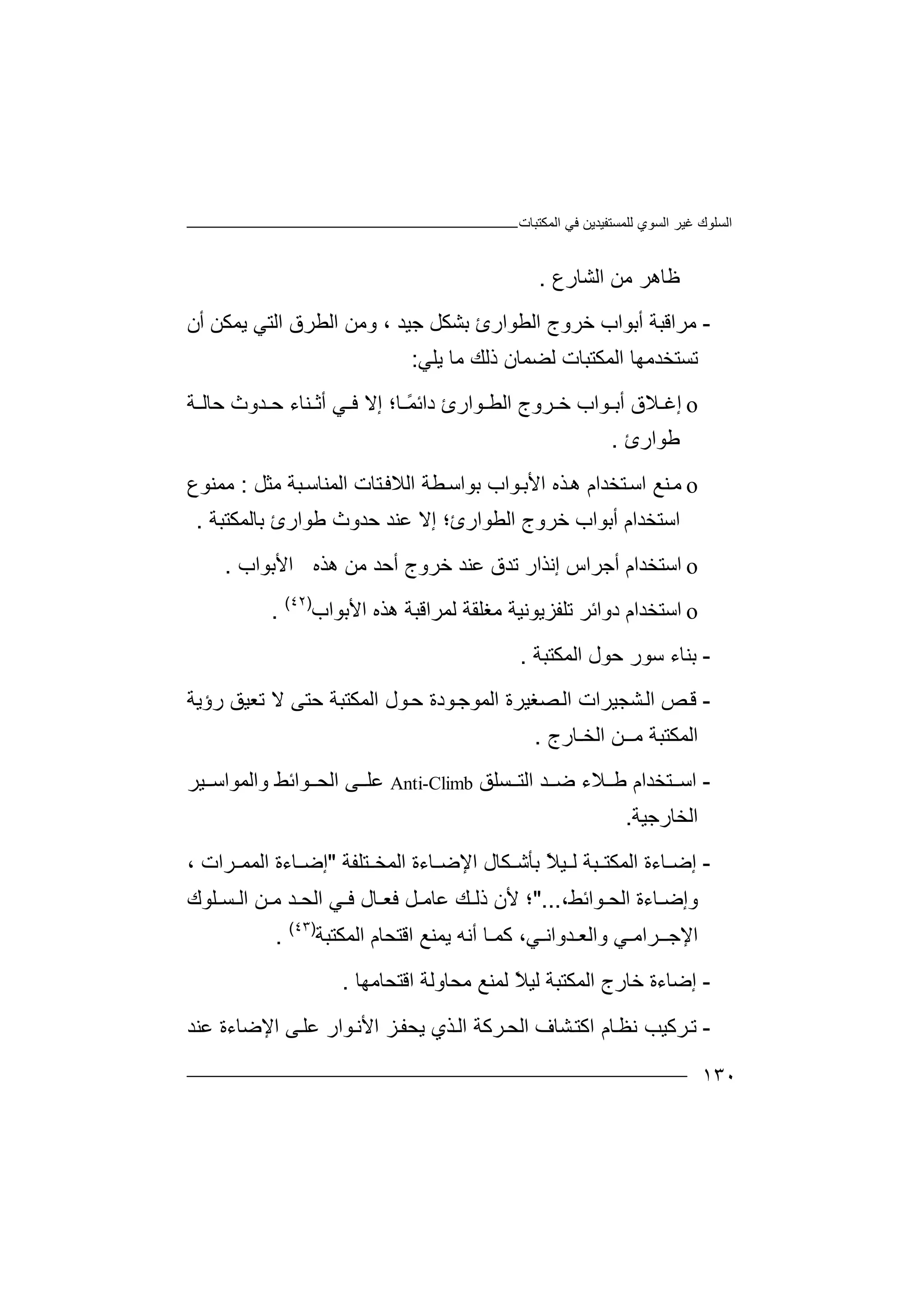 ‫اﻟﻤﻜﺘﺒﺎت‬ ‫ﻓﻲ‬ ‫ﻟﻠﻤﺴﺘﻔﯿﺪﯾﻦ‬ ‫اﻟﺴﻮي‬ ‫ﻏﯿﺮ‬ ‫اﻟﺴﻠﻮك‬
١٣٠
‫اﻟﺸﺎرع‬ ‫ﻣﻦ‬ ‫ﻇﺎھﺮ‬.
-‫ﻣ‬‫ﺮ‬‫ا‬‫ﺧﺮو‬ ‫أﺑﻮاب‬ ‫ﻗﺒﺔ‬‫ج‬‫ا‬‫ﻟﻄﻮار‬‫ﺟﯿﺪ‬ ‫ﺑﺸﻜﻞ‬ ‫ئ‬‫و‬ ،‫اﻟﺘ‬ ‫اﻟﻄﺮق‬ ‫ﻣﻦ‬‫ﯾﻤ‬ ‫ﻲ‬‫أن‬ ‫ﻜﻦ‬
‫ﻟﻀﻤﺎن‬ ‫اﻟﻤﻜﺘﺒﺎت‬ ‫ﺗﺴﺘﺨﺪﻣﮭﺎ‬‫ذ‬‫ﻟ‬‫ﻚ‬‫ﻣ‬‫ﺎ‬‫ﯾﻠﻲ‬:
o‫إ‬‫ﻏ‬‫ﻼ‬‫ﺮوج‬ ‫ﺧ‬ ‫ﻮاب‬ ‫أﺑ‬ ‫ق‬‫ا‬‫ﻟ‬‫ﺎ؛‬ ً‫ﻤ‬‫داﺋ‬ ‫ﻮارئ‬ ‫ﻄ‬‫إ‬‫ﻻ‬‫ﻓ‬‫ﻲ‬‫أ‬‫ﺛ‬‫ﻨ‬‫ﺪ‬ ‫ﺣ‬ ‫ﺎء‬‫و‬‫ث‬‫ﺣﺎ‬‫ﻟ‬‫ﺔ‬
‫ﻃ‬‫ﻮ‬‫ا‬‫رئ‬.
o‫ﻣ‬‫ﻨ‬‫ﻊ‬‫ﺬه‬‫ھ‬ ‫ﺘﺨﺪام‬‫اﺳ‬‫ا‬‫ﻷ‬‫ﻣﺜﻞ‬ ‫ﺒﺔ‬‫اﻟﻤﻨﺎﺳ‬ ‫ﺘﺎت‬‫اﻟﻼﻓ‬ ‫ﻄﺔ‬‫ﺑﻮاﺳ‬ ‫ﻮاب‬‫ﺑ‬:‫ﻣ‬‫ﻤﻨﻮع‬
‫اﺳﺘﺨﺪام‬‫أﺑﻮ‬‫ﺑﺎﻟﻤﻜﺘﺒﺔ‬ ‫ﻃﻮارئ‬ ‫ﺣﺪوث‬ ‫ﻋﻨﺪ‬ ‫إﻻ‬ ‫اﻟﻄﻮارئ؛‬ ‫ﺧﺮوج‬ ‫اب‬.
o‫ا‬‫ﺳ‬‫ﺘ‬‫إﻧ‬ ‫أﺟﺮاس‬ ‫ﺨﺪام‬‫ﺬ‬‫ا‬‫ر‬‫ھﺬه‬ ‫ﻣﻦ‬ ‫أﺣﺪ‬ ‫ﺧﺮوج‬ ‫ﻋﻨﺪ‬ ‫ﺗﺪق‬‫اﻷ‬‫ﺑﻮاب‬.
o‫ا‬‫ﺳ‬‫ﺘ‬‫د‬ ‫ﺨﺪام‬‫و‬‫ﺗﻠﻔ‬ ‫اﺋﺮ‬‫ﺰ‬‫ﯾﻮﻧ‬‫ﯿ‬‫ﺔ‬‫ﻣ‬‫ﻐﻠﻘ‬‫ﺔ‬‫ﻟﻤ‬‫ﺮا‬‫ﻗﺒ‬‫ﺔ‬‫ھﺬ‬‫ه‬‫اﻷﺑﻮاب‬)٤٢(
.
-‫ﺑ‬‫ﻨ‬‫ﺎ‬‫ء‬‫ﺳ‬‫ﻮ‬‫ر‬‫اﻟﻤﻜﺘﺒﺔ‬ ‫ﺣﻮل‬.
-‫ﻗ‬‫ﺺ‬‫ﺼﻐ‬‫اﻟ‬ ‫ﺸﺠﯿﺮات‬‫اﻟ‬‫ﯿ‬‫ﺮ‬‫ة‬‫رؤﯾﺔ‬ ‫ﺗﻌﯿﻖ‬ ‫ﻻ‬ ‫ﺣﺘﻰ‬ ‫اﻟﻤﻜﺘﺒﺔ‬ ‫ﻮل‬‫ﺣ‬ ‫ﻮدة‬‫اﻟﻤﻮﺟ‬
‫اﻟﺨـﺎرج‬ ‫ﻣــﻦ‬ ‫اﻟﻤﻜﺘﺒﺔ‬.
-‫ا‬‫ﺳ‬‫ﺘ‬‫ﺴﻠﻖ‬ ‫اﻟﺘ‬ ‫ﺪ‬ ‫ﺿ‬ ‫ﻼء‬ ‫ﻃ‬ ‫ﺨﺪام‬Anti-Climb‫ﻋ‬‫ﻠ‬‫ﻰ‬‫واﻟﻤ‬ ‫ﻮاﺋﻂ‬ ‫اﻟﺤ‬‫ﻮ‬‫ا‬‫ﺳ‬‫ﯿﺮ‬
‫اﻟﺨﺎرﺟﯿﺔ‬.
-‫إ‬‫ﺿ‬‫ﺎ‬‫ﯿ‬ ‫ﻟ‬ ‫ﺒﺔ‬ ‫اﻟﻤﻜﺘ‬ ‫ءة‬ً‫ﻼ‬‫ﺑ‬‫ﺄ‬‫ﺷ‬‫ﻜﺎل‬‫ا‬‫ﻹ‬‫ﺎءة‬ ‫ﺿ‬‫ا‬‫ﻟ‬‫ﻤﺨ‬‫ﺘﻠﻔﺔ‬"‫إ‬‫ﺿ‬‫ا‬ ‫ﺎءة‬‫ﻟﻤﻤ‬‫ﺮات‬،
‫و‬‫ﺎءة‬ ‫إﺿ‬‫اﻟﺤ‬‫ﻮاﺋ‬‫ﻂ‬،"...‫ﻷ‬ ‫؛‬‫ﻚ‬ ‫ذﻟ‬ ‫ن‬‫ﻋﺎﻣ‬‫ﻓ‬ ‫ﻞ‬‫ﺎل‬ ‫ﻌ‬‫ﻓ‬‫ﺴـﻠﻮك‬ ‫اﻟ‬ ‫ﻦ‬ ‫ﻣ‬ ‫ﺪ‬ ‫اﻟﺤ‬ ‫ﻲ‬
‫اﻹﺟـ‬‫ـ‬‫ﺮ‬‫ا‬‫واﻟﻌـﺪواﻧـﻲ‬ ‫ﻣـﻲ‬‫ﻛ‬ ،‫ﯾﻤﻨﻊ‬ ‫أﻧﮫ‬ ‫ﻤـﺎ‬‫اﻗﺘ‬‫اﻟﻤﻜﺘﺒﺔ‬ ‫ﺤﺎم‬)٤٣(
.
-‫إ‬‫ﺿ‬‫ﺎ‬‫اﻟﻤﻜﺘ‬ ‫ﺧﺎرج‬ ‫ءة‬‫ﺒ‬‫ﺔ‬ً‫ﻼ‬‫ﻟﯿ‬‫ﻟﻤ‬‫ﻣ‬ ‫ﻨﻊ‬‫ﺤﺎوﻟ‬‫اﻗﺘﺤﺎ‬ ‫ﺔ‬‫ﻣ‬‫ﮭ‬‫ﺎ‬.
-‫ﺗ‬‫ﺮ‬‫ﻛ‬‫ﺎم‬‫ﻧﻈ‬ ‫ﯿﺐ‬‫ا‬‫ﻛﺘ‬‫ﺸ‬‫ﺎ‬‫ف‬‫ا‬‫ﺮﻛﺔ‬‫ﻟﺤ‬‫ا‬‫ﺬي‬‫ﻟ‬‫ا‬ ‫ﺰ‬‫ﯾﺤﻔ‬‫ﻷ‬‫ﻮ‬‫ﻧ‬‫ار‬‫ﻋ‬‫ﻰ‬‫ﻠ‬‫ا‬‫ﻹ‬‫ﻋﻨﺪ‬ ‫ﺿﺎءة‬
 