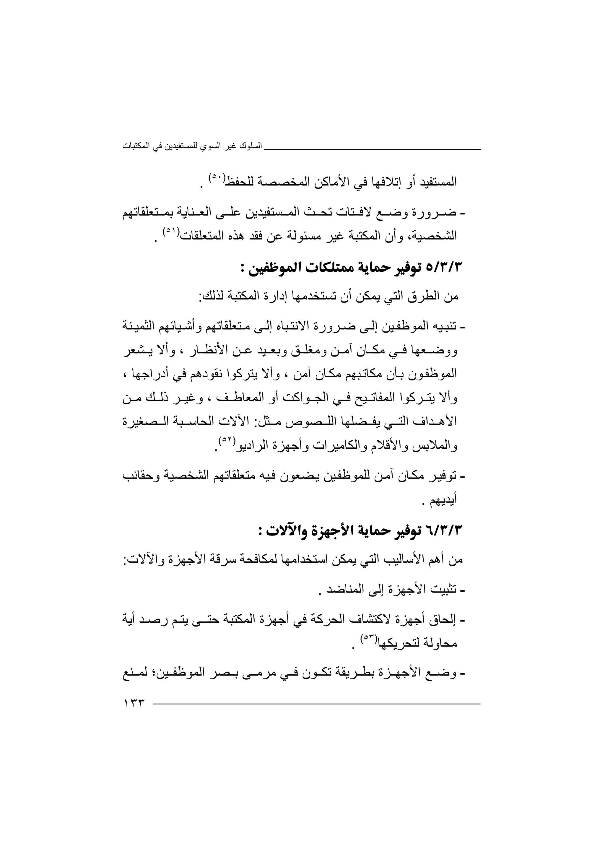 ‫اﻟﻤﻜﺘﺒﺎت‬ ‫ﻓﻲ‬ ‫ﻟﻠﻤﺴﺘﻔﯿﺪﯾﻦ‬ ‫اﻟﺴﻮي‬ ‫ﻏﯿﺮ‬ ‫اﻟﺴﻠﻮك‬
١٣٣
‫ا‬‫ﻟ‬‫ﻤ‬‫أو‬ ‫ﺴﺘﻔﯿﺪ‬‫ﻓ‬ ‫إﺗﻼﻓﮭﺎ‬‫ﻲ‬‫اﻷ‬‫ﻣﺎ‬‫ﻛﻦ‬‫ا‬‫ﻟﻠﺤﻔﻆ‬ ‫ﻟﻤﺨﺼﺼﺔ‬)٥٠(
.
-‫ﺿ‬‫ﺮ‬‫و‬‫ر‬‫ة‬‫و‬‫ﺿ‬‫ﻊ‬‫ا‬ ‫ﺚ‬ ‫ﺗﺤ‬ ‫ﺘﺎت‬ ‫ﻻﻓ‬‫ﻟ‬‫ﻤ‬‫ﺴ‬‫ﺘﻌﻠﻘﺎﺗﮭﻢ‬ ‫ﺑﻤ‬ ‫ﻨﺎﯾﺔ‬ ‫اﻟﻌ‬ ‫ﻰ‬ ‫ﻋﻠ‬ ‫ﺘﻔﯿﺪﯾﻦ‬
‫اﻟﺸﺨﺼﯿﺔ‬‫و‬ ،‫ﻏ‬ ‫اﻟﻤﻜﺘﺒﺔ‬ ‫أن‬‫ﻣ‬ ‫ﯿﺮ‬‫اﻟﻤﺘﻌﻠﻘﺎت‬ ‫ھﺬه‬ ‫ﻓﻘﺪ‬ ‫ﻋﻦ‬ ‫ﺴﺌﻮﻟﺔ‬)٥١(
.

‫ﻣ‬‫ﻦ‬‫ﯾ‬ ‫اﻟﺘﻲ‬ ‫اﻟﻄﺮق‬‫ﻤ‬‫ﻜ‬‫ﻦ‬‫ﺗﺴﺘﺨﺪﻣﮭﺎ‬ ‫أن‬‫إ‬‫د‬‫ار‬‫ة‬‫ا‬‫ﻟ‬‫ﻤ‬‫ﻜﺘﺒ‬‫ﻟﺬﻟ‬ ‫ﺔ‬‫ﻚ‬:
-‫ﺗ‬‫ﻨ‬‫ﺒ‬‫إ‬ ‫ﯿﻦ‬ ‫اﻟﻤﻮﻇﻔ‬ ‫ﯿﮫ‬‫ﻟ‬‫ﻰ‬‫ﺮورة‬ ‫ﺿ‬‫ا‬‫ﻻ‬‫ﺘﻌ‬ ‫ﻣ‬ ‫ﻰ‬ ‫إﻟ‬ ‫ﺒﺎه‬ ‫ﻧﺘ‬‫ﻠ‬‫ﻘ‬‫ﺎ‬‫ﻨﺔ‬ ‫اﻟﺜﻤﯿ‬ ‫ﯿﺎﺋﮭﻢ‬ ‫وأﺷ‬ ‫ﺗﮭﻢ‬
‫و‬ ‫ﻖ‬ ‫وﻣﻐﻠ‬ ‫ﻦ‬ ‫آﻣ‬ ‫ﺎن‬ ‫ﻣﻜ‬ ‫ﻲ‬ ‫ﻓ‬ ‫ﻌﮭﺎ‬ ‫ووﺿ‬‫ﺑﻌ‬‫اﻷ‬ ‫ﻦ‬ ‫ﻋ‬ ‫ﯿﺪ‬‫ﻧ‬‫ﺎ‬ ‫ﻈ‬‫ر‬،‫و‬‫أ‬‫ﻻ‬‫ﯾ‬‫ﺸﻌﺮ‬
‫اﻟﻤ‬‫ﻮﻇﻔ‬‫ﻮ‬‫ﺑ‬ ‫ن‬‫ﻣﻜ‬ ‫ﺄن‬‫ﺒﮭ‬‫ﺎﺗ‬‫ﻣ‬ ‫ﻢ‬‫ﺎن‬‫ﻜ‬‫آﻣﻦ‬،‫و‬‫أﻻ‬‫ﻧ‬ ‫ﯾﺘﺮﻛﻮا‬‫ﻘﻮدھ‬‫ﻢ‬‫أدرا‬ ‫ﻓﻲ‬‫ﺟ‬‫ﮭ‬‫ﺎ‬،
‫و‬‫أ‬‫ﺮﻛﻮا‬ ‫ﯾﺘ‬ ‫ﻻ‬‫ا‬‫ﻟﻤ‬‫ﻔ‬‫ﺎ‬‫ﺗ‬‫اﻟ‬ ‫ﻲ‬ ‫ﻓ‬ ‫ﯿﺢ‬‫ﻒ‬ ‫اﻟﻤﻌﺎﻃ‬ ‫أو‬ ‫ﻮاﻛﺖ‬ ‫ﺠ‬‫و‬ ،‫ﻦ‬ ‫ﻣ‬ ‫ﻚ‬ ‫ذﻟ‬ ‫ﺮ‬ ‫ﻏﯿ‬
‫ا‬‫ﺪ‬ ‫ﻷھ‬‫ﯾﻔ‬ ‫ﻲ‬ ‫اﻟﺘ‬ ‫اف‬‫ﻀ‬‫ﺜﻞ‬ ‫ﻣ‬ ‫ﺼﻮص‬ ‫اﻟﻠ‬ ‫ﻠﮭﺎ‬:‫اﻵ‬‫ﻻ‬‫اﻟﺤ‬ ‫ت‬‫ﺒﺔ‬ ‫ﺎﺳ‬‫ا‬‫ﻟ‬‫ﺼ‬‫ﻐ‬‫ﯿﺮة‬
‫واﻟﻤ‬‫ﻼ‬‫ﺑ‬‫و‬ ‫واﻷﻗﻼم‬ ‫ﺲ‬‫ا‬‫ﻟﻜﺎﻣﯿﺮا‬‫ت‬‫اﻟﺮادﯾﻮ‬ ‫وأﺟﮭﺰة‬)٥٢(
.
-‫ﺗﻮﻓ‬‫ﺮ‬‫ﯿ‬‫ﺎ‬‫ﻣﻜ‬‫ﻦ‬‫آﻣ‬ ‫ن‬‫ﻟﻠﻤ‬‫ﯿ‬‫ﻮﻇﻔ‬‫ﻦ‬‫ﻣﺘ‬ ‫ﯿﮫ‬‫ﻓ‬ ‫ﻀﻌﻮن‬‫ﯾ‬‫وﺣﻘﺎﺋﺐ‬ ‫اﻟﺸﺨﺼﯿﺔ‬ ‫ﻌﻠﻘﺎﺗﮭﻢ‬
‫أﯾﺪﯾﮭﻢ‬.

‫ﻣ‬‫ﻦ‬‫اﻷﺳﺎﻟﯿﺐ‬ ‫أھﻢ‬‫ا‬‫ﻟ‬‫ﺘ‬‫ﻟﻤﻜﺎﻓﺤﺔ‬ ‫اﺳﺘﺨﺪاﻣﮭﺎ‬ ‫ﯾﻤﻜﻦ‬ ‫ﻲ‬‫ﺳ‬‫واﻵ‬ ‫اﻷﺟﮭﺰة‬ ‫ﺮﻗﺔ‬‫ﻻت‬:
-‫ﺗ‬‫ﺜ‬‫ﺒ‬‫إﻟ‬ ‫اﻷﺟﮭﺰة‬ ‫ﯿﺖ‬‫ﻰ‬‫اﻟ‬‫ﻤ‬‫ﻨ‬‫ﺎﺿﺪ‬.
-‫إ‬‫ﻟ‬‫ﺤ‬‫ﻻﻛﺘ‬ ‫أﺟﮭﺰة‬ ‫ﺎق‬‫ﺸ‬‫ﺎ‬‫ف‬‫أﯾﺔ‬ ‫رﺻـﺪ‬ ‫ﯾﺘـﻢ‬ ‫ﺣﺘــﻰ‬ ‫اﻟﻤﻜﺘﺒﺔ‬ ‫أﺟﮭﺰة‬ ‫ﻓﻲ‬ ‫اﻟﺤﺮﻛﺔ‬
‫ﻟﺘﺤﺮﯾﻜﮭﺎ‬ ‫ﻣﺤﺎوﻟﺔ‬)٥٣(
.
-‫و‬‫ﺿ‬‫ﻊ‬‫ﺮﯾ‬ ‫ﺑﻄ‬ ‫ﺰة‬ ‫اﻷﺟﮭ‬‫ﻘ‬‫ﺔ‬‫ﻮ‬ ‫ﺗﻜ‬‫ﻰ‬ ‫ﻣﺮﻣ‬ ‫ﻲ‬ ‫ﻓ‬ ‫ن‬‫ﺑ‬‫ﺼﺮ‬‫ا‬‫ﻟﻤﻮ‬‫ﻇ‬‫ﻔ‬‫ﯿﻦ؛‬‫ﻨﻊ‬ ‫ﻟﻤ‬
 