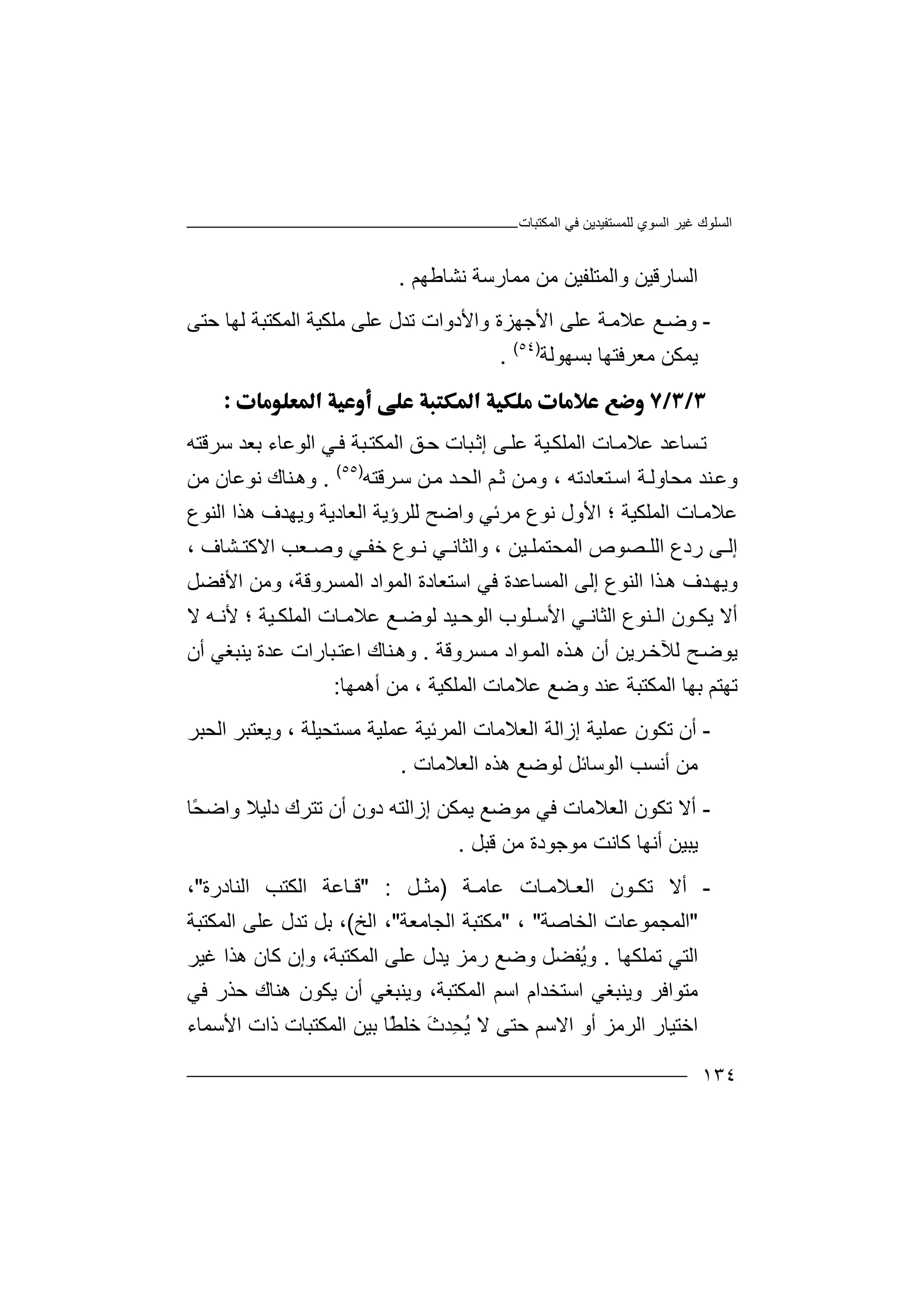 ‫اﻟﻤﻜﺘﺒﺎت‬ ‫ﻓﻲ‬ ‫ﻟﻠﻤﺴﺘﻔﯿﺪﯾﻦ‬ ‫اﻟﺴﻮي‬ ‫ﻏﯿﺮ‬ ‫اﻟﺴﻠﻮك‬
١٣٤
‫ﻧﺸﺎﻃﮭﻢ‬ ‫ﻣﻤﺎرﺳﺔ‬ ‫ﻣﻦ‬ ‫واﻟﻤﺘﻠﻔﯿﻦ‬ ‫اﻟﺴﺎرﻗﯿﻦ‬.
-‫و‬‫ﺿ‬‫ﻊ‬‫اﻷ‬ ‫ﻋﻠﻰ‬ ‫ﺔ‬‫ﻋﻼﻣ‬‫ﺟ‬‫ﮭﺰة‬‫واﻷدوا‬‫ت‬‫ﺗﺪل‬‫ﻋﻠ‬‫ﻣﻠﻜﯿﺔ‬ ‫ﻰ‬‫ا‬‫ﺣﺘﻰ‬ ‫ﻟﮭﺎ‬ ‫ﻟﻤﻜﺘﺒﺔ‬
‫ﺑ‬ ‫ﻣﻌﺮﻓﺘﮭﺎ‬ ‫ﯾﻤﻜﻦ‬‫ﺴ‬‫ﮭ‬‫ﻮ‬‫ﻟﺔ‬)٥٤(
.

‫ﺗ‬‫ﺴ‬‫ﺎ‬‫اﻟﻤ‬ ‫ﺎت‬‫ﻋﻼﻣ‬ ‫ﻋﺪ‬‫ﻠ‬‫ﻜ‬‫ﯿ‬‫ﺒﺎت‬‫إﺛ‬ ‫ﻰ‬‫ﻋﻠ‬ ‫ﺔ‬‫ﺣ‬‫ﻖ‬‫اﻟ‬ ‫ﻲ‬‫ﻓ‬ ‫ﺒﺔ‬‫اﻟﻤﻜﺘ‬‫ﻮ‬‫ﻋ‬‫ﺎ‬‫ﺳﺮﻗﺘﮫ‬ ‫ﺑﻌﺪ‬ ‫ء‬
‫ﻨﺪ‬‫وﻋ‬‫ﺘﻌﺎدﺗﮫ‬‫اﺳ‬ ‫ﺔ‬‫ﻣﺤﺎوﻟ‬،‫و‬‫ﻣ‬‫ﻦ‬‫ﻦ‬‫ﻣ‬ ‫ﺪ‬‫اﻟﺤ‬ ‫ﻢ‬‫ﺛ‬‫ﺳ‬‫ﺮ‬‫ﻗﺘﮫ‬)٥٥(
.‫و‬‫ھ‬‫ﻣﻦ‬ ‫ﻧﻮﻋﺎن‬ ‫ﻨﺎك‬
‫ﻋ‬‫ﻼ‬‫اﻟﻤﻠﻜ‬ ‫ﺎت‬‫ﻣ‬‫ﯿ‬‫ﺔ‬‫ا‬ ‫؛‬‫ﻣ‬ ‫ﻧﻮع‬ ‫ﻷول‬‫ﺮ‬‫ﺋ‬‫وا‬ ‫ﻲ‬‫اﻟﻌﺎدﯾﺔ‬ ‫ﻟﻠﺮؤﯾﺔ‬ ‫ﺿﺢ‬‫وﯾﮭ‬‫ﺪ‬‫ف‬‫ھﺬ‬‫اﻟﻨﻮع‬ ‫ا‬
‫إ‬‫ﻰ‬ ‫ﻟ‬‫ر‬‫د‬‫اﻟ‬ ‫ﺼﻮص‬ ‫اﻟﻠ‬ ‫ع‬‫ﻤﺤ‬‫ﯿﻦ‬ ‫ﺘﻤﻠ‬‫و‬ ،‫ﺧ‬ ‫ﻮع‬ ‫ﻧ‬ ‫ﻲ‬ ‫اﻟﺜﺎﻧ‬‫و‬ ‫ﻲ‬ ‫ﻔ‬‫ﺸﺎف‬ ‫اﻻﻛﺘ‬ ‫ﻌﺐ‬ ‫ﺻ‬،
‫و‬‫ﯾ‬‫ﺬا‬‫ھ‬ ‫ﺪف‬‫ﮭ‬‫ا‬‫ﻟ‬‫ﻨﻮع‬‫إﻟﻰ‬‫اﻟﻤﻮاد‬ ‫اﺳﺘﻌﺎدة‬ ‫ﻓﻲ‬ ‫اﻟﻤﺴﺎﻋﺪة‬‫اﻟﻤﺴ‬‫اﻷﻓﻀﻞ‬ ‫وﻣﻦ‬ ،‫ﺮوﻗﺔ‬
‫أﻻ‬‫ﯾﻜ‬‫ﯿﺪ‬ ‫اﻟﻮﺣ‬ ‫ﻠﻮب‬ ‫اﻷﺳ‬ ‫ﻲ‬ ‫اﻟﺜﺎﻧ‬ ‫ﻨﻮع‬ ‫اﻟ‬ ‫ﻮن‬‫ﻟ‬‫ﻊ‬ ‫ﻮﺿ‬‫ﻋﻼ‬‫ﻣ‬‫اﻟ‬ ‫ﺎت‬‫ﻤﻠ‬‫ﯿ‬ ‫ﻜ‬‫ﺔ‬‫؛‬‫ﻷ‬‫ﮫ‬ ‫ﻧ‬‫ﻻ‬
‫ﺢ‬‫ﯾﻮﺿ‬‫ﻟﻶ‬‫ﺧ‬‫ﺮ‬‫اﻟ‬ ‫ﺬه‬‫ھ‬ ‫أن‬ ‫ﯾﻦ‬‫ﻤ‬‫ﻮا‬‫ﺴﺮوﻗﺔ‬‫ﻣ‬ ‫د‬.‫و‬‫ھ‬‫ﻨﺎك‬‫ا‬‫ﻋ‬‫ﺒﺎ‬‫ﺘ‬‫ر‬‫ات‬‫ﻋﺪ‬‫ة‬‫ﯾﻨ‬‫ﺒﻐﻲ‬‫أ‬‫ن‬
‫ﺗ‬‫ﮭﺘ‬‫ﻢ‬‫ﺑ‬‫اﻟﻤﻜﺘﺒﺔ‬ ‫ﮭﺎ‬‫ﻋﻨ‬‫اﻟﻤﻠﻜﯿﺔ‬ ‫ﻋﻼﻣﺎت‬ ‫وﺿﻊ‬ ‫ﺪ‬‫ﻣ‬ ،‫أھﻤﮭﺎ‬ ‫ﻦ‬:
-‫أ‬‫ن‬‫إز‬ ‫ﻋﻤﻠﯿﺔ‬ ‫ﺗﻜﻮن‬‫ا‬‫ﻟ‬‫ﺔ‬‫ﻣﺴﺘﺤﯿﻠﺔ‬ ‫ﻋﻤﻠﯿﺔ‬ ‫اﻟﻤﺮﺋﯿﺔ‬ ‫اﻟﻌﻼﻣﺎت‬‫و‬ ،‫اﻟﺤﺒﺮ‬ ‫ﯾﻌﺘﺒﺮ‬
‫أ‬ ‫ﻣﻦ‬‫ﻧﺴﺐ‬‫ا‬‫ﻟ‬‫ﻟ‬ ‫ﻮﺳﺎﺋﻞ‬‫ﻮ‬‫اﻟﻌﻼﻣﺎت‬ ‫ھﺬه‬ ‫ﺿﻊ‬.
-‫أ‬‫ﻻ‬‫اﻟﻌﻼﻣﺎ‬ ‫ﺗﻜﻮن‬‫ت‬‫ﻓ‬‫دون‬ ‫إزاﻟﺘﮫ‬ ‫ﯾﻤﻜﻦ‬ ‫ﻣﻮﺿﻊ‬ ‫ﻲ‬‫أ‬‫ن‬‫وا‬ ‫دﻟﯿﻼ‬ ‫ﺗﺘﺮك‬ً‫ﺤ‬‫ﺿ‬‫ﺎ‬
‫ﯾ‬‫ﺒ‬‫ﯿ‬‫ﻣ‬ ‫ﻛﺎﻧﺖ‬ ‫أﻧﮭﺎ‬ ‫ﻦ‬‫ﻮ‬‫ﺟ‬‫ﻮ‬‫ﻣﻦ‬ ‫دة‬‫ﻗ‬‫ﺒ‬‫ﻞ‬.
-‫أ‬‫ﻻ‬‫اﻟﻌـﻼ‬ ‫ﺗﻜـﻮن‬‫ﻣ‬‫ـ‬‫ﺎ‬‫ﻋﺎﻣـﺔ‬ ‫ت‬)‫ﻣﺜـﻞ‬" :‫اﻟﻨﺎدرة‬ ‫اﻟﻜﺘﺐ‬ ‫ﻗـﺎﻋﺔ‬"،
"‫ا‬‫اﻟﺨﺎ‬ ‫ﻟﻤﺠﻤﻮﻋﺎت‬‫ﺻ‬‫ﺔ‬"،"‫ﻣ‬‫اﻟﺠﺎﻣﻌﺔ‬ ‫ﻜﺘﺒﺔ‬"‫ا‬ ،‫ﻟﺦ‬(‫ﺑ‬ ،‫ﻞ‬‫ﺗﺪل‬‫ﻋ‬‫ﻠﻰ‬‫اﻟﻤﻜﺘﺒﺔ‬
‫ﺗ‬ ‫اﻟﺘﻲ‬‫ﻤﻠﻜﮭﺎ‬.ُ‫ﯾ‬‫و‬‫ﻔ‬‫ﻀﻞ‬‫و‬‫ﺿ‬‫ﻊ‬‫ر‬‫ﻣ‬‫ﺰ‬‫ﯾ‬‫ﻋﻠﻰ‬ ‫ﺪل‬‫ا‬‫ﻟﻤﻜﺘﺒ‬،‫ﺔ‬‫و‬‫إ‬‫ن‬‫ﻛﺎ‬‫ن‬‫ھﺬ‬‫ﻏ‬ ‫ا‬‫ﯿﺮ‬
‫ﻣ‬‫و‬ ‫ﺘﻮاﻓﺮ‬‫ﯾﻨ‬‫ﺒﻐﻲ‬‫ا‬‫ﺳﺘﺨﺪ‬‫ا‬‫م‬‫ا‬‫ا‬ ‫ﺳﻢ‬‫ﻟ‬‫ﻤﻜﺘﺒﺔ‬‫و‬ ،‫ﯾ‬‫ﻨﺒ‬‫ﻐﻲ‬‫أن‬‫ﯾﻜ‬‫ﻮ‬‫ن‬‫ھﻨﺎ‬‫ﺣﺬ‬ ‫ك‬‫ر‬‫ﻓﻲ‬
‫ا‬‫ﺧﺘ‬‫اﻟ‬ ‫ﯿﺎر‬‫ﺮ‬‫ﻣ‬‫ﺰ‬‫ا‬ ‫أو‬‫ﻻ‬‫اﻷﺳﻤﺎء‬ ‫ذات‬ ‫اﻟﻤﻜﺘﺒﺎت‬ ‫ﺑﯿﻦ‬ ‫ًﺎ‬‫ﻄ‬‫ﺧﻠ‬ َ‫ث‬‫ِﺪ‬‫ﺤ‬ُ‫ﯾ‬ ‫ﻻ‬ ‫ﺣﺘﻰ‬ ‫ﺳﻢ‬
 