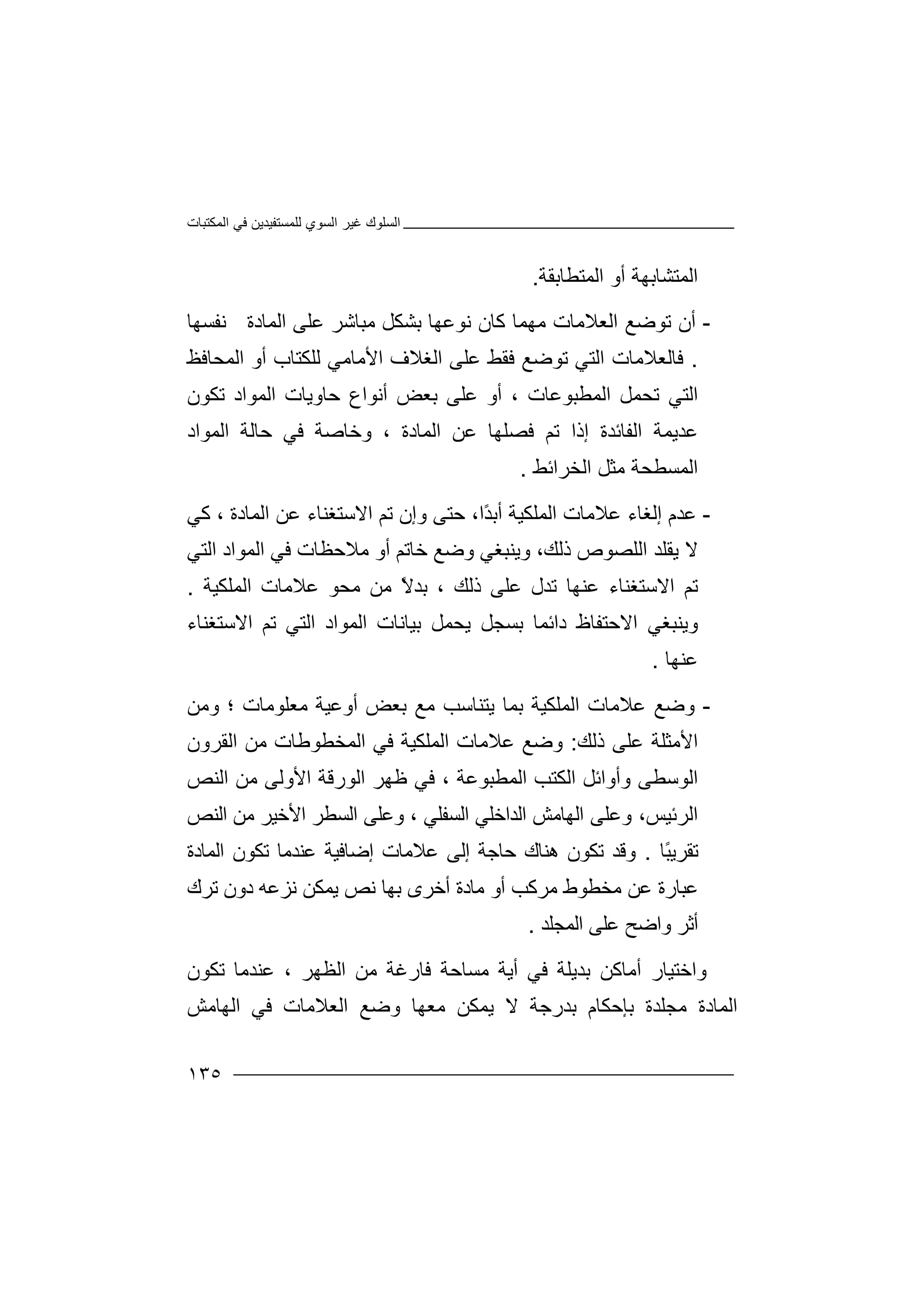 ‫اﻟﻤﻜﺘﺒﺎت‬ ‫ﻓﻲ‬ ‫ﻟﻠﻤﺴﺘﻔﯿﺪﯾﻦ‬ ‫اﻟﺴﻮي‬ ‫ﻏﯿﺮ‬ ‫اﻟﺴﻠﻮك‬
١٣٥
‫اﻟﻤﺘﺸ‬‫ﺎ‬‫ﺑ‬‫ﮭ‬‫أو‬ ‫ﺔ‬‫ا‬‫ﻟ‬‫ﻤ‬‫ﺘﻄﺎﺑﻘﺔ‬.
-‫أ‬‫ن‬‫اﻟﻌﻼﻣﺎت‬ ‫ﺗﻮﺿﻊ‬‫ﻣ‬‫ﮭ‬‫ﺑ‬ ‫ﻧﻮﻋﮭﺎ‬ ‫ﻛﺎن‬ ‫ﻤﺎ‬‫ﺸ‬‫ﻜ‬‫ﻞ‬‫ﻣ‬‫ﺒ‬‫ﺎ‬‫ﻋ‬ ‫ﺷﺮ‬‫اﻟﻤﺎدة‬ ‫ﻠﻰ‬‫ﻧ‬‫ﻔ‬‫ﺴﮭﺎ‬
.‫ﻓ‬‫ﺎ‬‫اﻟﺘﻲ‬ ‫ﻟﻌﻼﻣﺎت‬‫ﺗ‬‫ﻮ‬‫ﺿ‬‫ﻓﻘﻂ‬ ‫ﻊ‬‫ﻋﻠ‬‫ﻰ‬‫اﻟ‬‫ﻐﻼ‬‫ف‬‫ا‬‫ﻷ‬‫ﻣﺎﻣﻲ‬‫ﻟ‬‫ﻠ‬‫ﻜﺘﺎب‬‫أ‬‫و‬‫ا‬‫ﻟﻤﺤ‬‫ﺎ‬‫ﻓﻆ‬
‫ﺗ‬ ‫اﻟﺘﻲ‬‫ﺤ‬‫ﻤ‬‫ﻞ‬‫اﻟ‬‫ﻤﻄ‬‫ﺒﻮﻋﺎت‬‫أ‬ ،‫أﻧ‬ ‫ﺑﻌﺾ‬ ‫ﻋﻠﻰ‬ ‫و‬‫ﻮاع‬‫ﺗﻜﻮن‬ ‫اﻟﻤﻮاد‬ ‫ﺣﺎوﯾﺎت‬
‫اﻟﻤﺎدة‬ ‫ﻋﻦ‬ ‫ﻓﺼﻠﮭﺎ‬ ‫ﺗﻢ‬ ‫إذا‬ ‫اﻟﻔﺎﺋﺪة‬ ‫ﻋﺪﯾﻤﺔ‬‫و‬ ،‫ﺣﺎﻟﺔ‬ ‫ﻓﻲ‬ ‫ﺧﺎﺻﺔ‬‫اﻟﻤ‬‫ﻮاد‬
‫اﻟﻤﺴﻄﺤﺔ‬‫اﻟﺨﺮاﺋﻂ‬ ‫ﻣﺜﻞ‬.
-‫ﻋ‬‫ﺪ‬‫م‬‫ﻋﻼﻣﺎت‬ ‫إﻟﻐﺎء‬‫اﻟ‬‫ًا‬‫ﺪ‬‫أﺑ‬ ‫ﻤﻠﻜﯿﺔ‬،‫ﺣ‬‫ﺘﻰ‬‫وإن‬‫ﺗﻢ‬‫ا‬‫اﻟﻤﺎدة‬ ‫ﻋﻦ‬ ‫ﻻﺳﺘﻐﻨﺎء‬،‫ﻛ‬‫ﻲ‬
‫ﯾ‬ ‫ﻻ‬‫اﻟﻠ‬ ‫ﻘﻠﺪ‬‫ﺼ‬‫ﻮ‬‫ص‬‫ذﻟﻚ‬،‫وﯾ‬‫ﻨﺒﻐﻲ‬‫وﺿﻊ‬‫ﺧﺎﺗﻢ‬‫ﻣ‬ ‫أو‬‫ﻼ‬‫ﺣ‬‫ﻈﺎ‬‫اﻟﻤﻮا‬ ‫ﻓﻲ‬ ‫ت‬‫د‬‫ا‬‫ﻟ‬‫ﺘﻲ‬
‫ذﻟﻚ‬ ‫ﻋﻠﻰ‬ ‫ﺗﺪل‬ ‫ﻋﻨﮭﺎ‬ ‫اﻻﺳﺘﻐﻨﺎء‬ ‫ﺗﻢ‬،‫ﺑ‬‫ﻋﻼ‬ ‫ﻣﺤﻮ‬ ‫ﻣﻦ‬ ً‫ﻻ‬‫ﺪ‬‫ﻣﺎت‬‫اﻟﻤﻠﻜ‬‫ﯿ‬‫ﺔ‬.
‫وﯾ‬‫ﻨﺒﻐﻲ‬‫اﻻ‬‫ﺣ‬‫ﺘ‬‫ﻔﺎظ‬‫دا‬‫ﺋ‬‫ﻤ‬‫ﺑ‬ ‫ﺎ‬‫ﺴﺠﻞ‬‫ﯾﺤﻤﻞ‬‫ﺑﯿﺎ‬‫اﻻﺳﺘﻐﻨﺎء‬ ‫ﺗﻢ‬ ‫اﻟﺘﻲ‬ ‫اﻟﻤﻮاد‬ ‫ﻧﺎت‬
‫ﻋﻨﮭﺎ‬.
-‫و‬‫ﺿ‬‫اﻟﻤﻠ‬ ‫ﻋﻼﻣﺎت‬ ‫ﻊ‬‫ﻜ‬‫ﯿ‬‫ﺔ‬‫ﺑﻤﺎ‬‫ﻣﻊ‬ ‫ﯾﺘﻨﺎﺳﺐ‬‫ﺑﻌ‬‫ﺾ‬‫أوﻋﯿ‬‫ﺔ‬‫ﻣﻌ‬‫ﻠﻮﻣﺎت‬‫؛‬‫و‬‫ﻣﻦ‬
‫اﻷﻣﺜﻠﺔ‬‫ﻋﻠ‬‫ﻰ‬‫ذﻟﻚ‬:‫و‬‫ﺿ‬‫اﻟﻤﻠ‬ ‫ﻋﻼﻣﺎت‬ ‫ﻊ‬‫ﻜ‬‫ﯿ‬‫ﺔ‬‫ﻓ‬‫ﻲ‬‫ا‬‫ا‬ ‫ﻣﻦ‬ ‫ﻟﻤﺨﻄﻮﻃﺎت‬‫ﻟ‬‫ﻘ‬‫ﺮ‬‫ون‬
‫اﻟﻤﻄﺒﻮﻋﺔ‬ ‫اﻟﻜﺘﺐ‬ ‫وأواﺋﻞ‬ ‫اﻟﻮﺳﻄﻰ‬‫ﻓ‬ ،‫اﻟﻮرﻗﺔ‬ ‫ﻇﮭﺮ‬ ‫ﻲ‬‫اﻷ‬‫اﻟﻨﺺ‬ ‫ﻣﻦ‬ ‫وﻟﻰ‬
‫اﻟﺮﺋﯿﺲ‬‫و‬ ،‫ﻋﻠﻰ‬‫ا‬ ‫اﻟﮭﺎﻣﺶ‬‫ﻟﺪاﺧ‬‫اﻟﺴﻔﻠﻲ‬ ‫ﻠﻲ‬‫وﻋ‬ ،‫ﻠ‬‫ﻰ‬‫ا‬‫اﻷ‬ ‫ﻟﺴﻄﺮ‬‫ﺧ‬‫ﯿ‬‫ﺮ‬‫اﻟﻨﺺ‬ ‫ﻣﻦ‬
‫ًﺎ‬‫ﺒ‬‫ﺗﻘﺮﯾ‬.‫و‬‫ﻗ‬‫ﺗﻜﻮن‬ ‫ﺪ‬‫ھ‬‫ﻨ‬‫ﺣ‬ ‫ﺎك‬‫ﺎ‬‫ﺟ‬‫ﺔ‬‫إﻟﻰ‬‫ﻋ‬‫ﻼﻣ‬‫ﺎ‬‫ت‬‫إ‬‫ﺿ‬‫ﺎﻓﯿ‬‫ﺔ‬‫اﻟﻤﺎدة‬ ‫ﺗﻜﻮن‬ ‫ﻋﻨﺪﻣﺎ‬
‫ﻋﺒ‬‫ﺎ‬‫ﻋﻦ‬ ‫رة‬‫ﻣ‬ ‫ﻣﺨﻄﻮط‬‫ﺮ‬‫ﻛﺐ‬‫ﻣ‬ ‫أو‬‫ﺎد‬‫ة‬‫أ‬‫ﺧ‬‫ﺮ‬‫ى‬‫ﺑ‬‫ﮭ‬‫ﺎ‬‫ﻧ‬‫ﺺ‬‫ﯾﻤﻜﻦ‬‫ﻧ‬‫ﺰﻋ‬‫ﮫ‬‫ﺗﺮك‬ ‫دون‬
‫أﺛ‬‫ﺮ‬‫اﻟﻤﺠ‬ ‫ﻋﻠﻰ‬ ‫واﺿﺢ‬‫ﻠ‬‫ﺪ‬.
‫وا‬‫ﺧ‬‫ﺘ‬‫ﺑﺪﯾ‬ ‫أﻣﺎﻛﻦ‬ ‫ﯿﺎر‬‫ﻠ‬‫ﺔ‬‫أﯾ‬ ‫ﻓﻲ‬‫ﻣ‬ ‫ﺔ‬‫ﺴﺎ‬‫ﺣﺔ‬‫ﻓ‬‫ﺎ‬‫ر‬‫ﻏ‬‫ﻣﻦ‬ ‫ﺔ‬‫ا‬‫ﻟ‬‫ﻈ‬‫ﮭﺮ‬،‫ﻋ‬‫ﻨ‬‫ﺪ‬‫ﺗﻜﻮن‬ ‫ﻣﺎ‬
‫اﻟﻤﺎد‬‫ة‬‫ﻣ‬‫ﺠﻠﺪ‬‫ﺑﺈ‬ ‫ة‬‫ﺣﻜﺎم‬‫اﻟﮭﺎﻣﺶ‬ ‫ﻓﻲ‬ ‫اﻟﻌﻼﻣﺎت‬ ‫وﺿﻊ‬ ‫ﻣﻌﮭﺎ‬ ‫ﯾﻤﻜﻦ‬ ‫ﻻ‬ ‫ﺑﺪرﺟﺔ‬
 