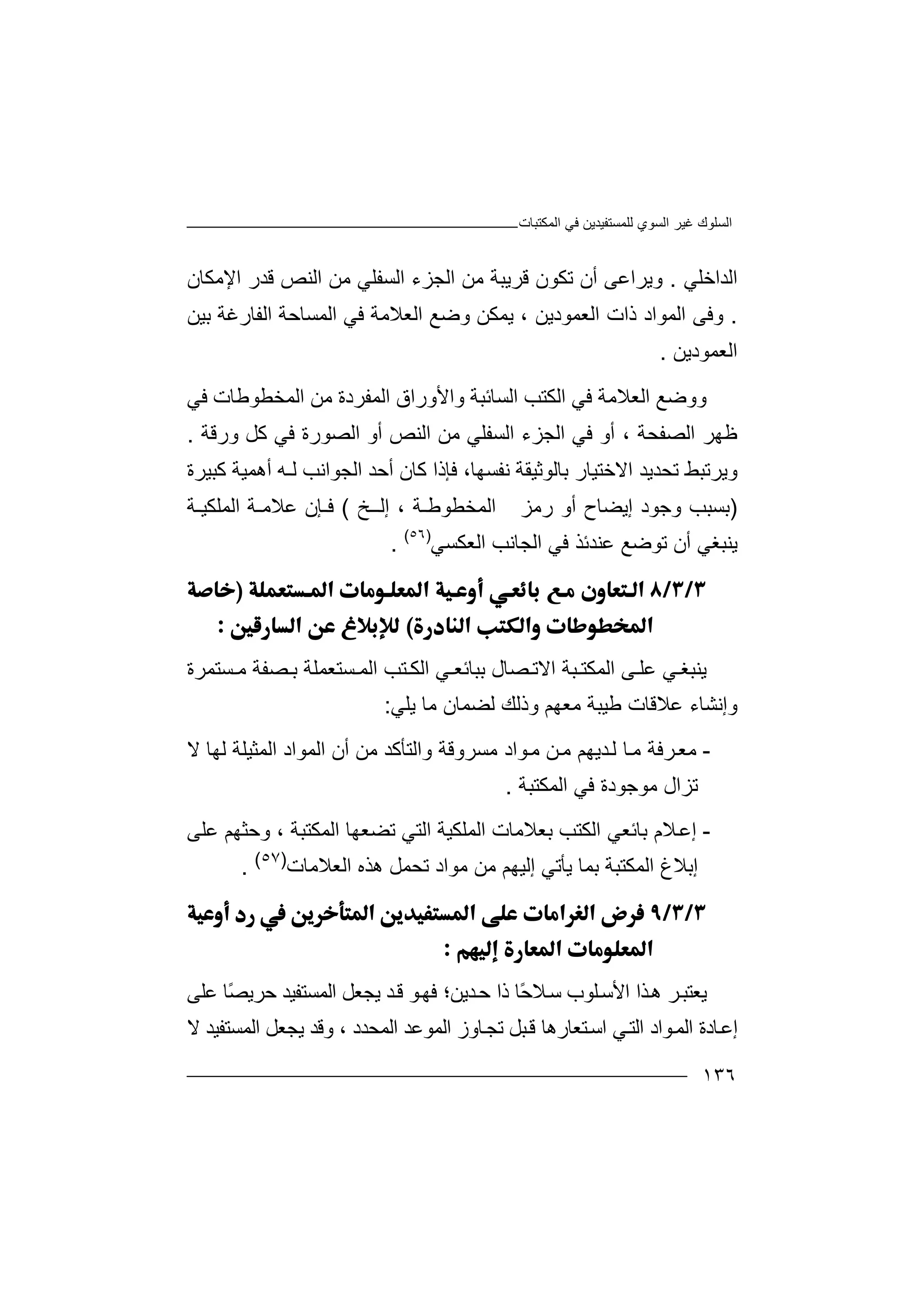 ‫اﻟﻤﻜﺘﺒﺎت‬ ‫ﻓﻲ‬ ‫ﻟﻠﻤﺴﺘﻔﯿﺪﯾﻦ‬ ‫اﻟﺴﻮي‬ ‫ﻏﯿﺮ‬ ‫اﻟﺴﻠﻮك‬
١٣٦
‫اﻟﺪاﺧﻠﻲ‬.‫و‬‫ﯾ‬‫أن‬ ‫ﺮاﻋﻰ‬‫ﺗ‬‫ﻜﻮ‬‫ﻗ‬ ‫ن‬‫ﺮﯾ‬‫ﺒ‬‫ﺔ‬‫ﻣﻦ‬‫ﻗﺪ‬ ‫اﻟﻨﺺ‬ ‫ﻣﻦ‬ ‫اﻟﺴﻔﻠﻲ‬ ‫اﻟﺠﺰء‬‫ر‬‫اﻹ‬‫ﻣﻜﺎن‬
.‫وﻓ‬‫ﻰ‬‫اﻟﻤﻮا‬‫د‬‫ذ‬‫ا‬‫ت‬‫اﻟﻌﻤ‬‫ﻮ‬‫د‬‫ﯾ‬‫ﻦ‬،‫ﯾﻤﻜﻦ‬‫و‬‫ﺿ‬‫ﻊ‬‫ا‬ ‫ﻓﻲ‬ ‫اﻟﻌﻼﻣﺔ‬‫ﻟ‬‫ﻤ‬‫ﺴ‬‫ﺑﯿﻦ‬ ‫اﻟﻔﺎرﻏﺔ‬ ‫ﺎﺣﺔ‬
‫اﻟﻌﻤﻮدﯾﻦ‬.
‫وو‬‫ﺿ‬‫ﻊ‬‫ا‬ ‫ﻓﻲ‬ ‫اﻟﻌﻼﻣﺔ‬‫ﻟ‬‫ﻜ‬‫ﺘﺐ‬‫ا‬‫ﻟﺴﺎﺋﺒ‬‫ﺔ‬‫و‬‫اﻟﻤﻔﺮدة‬ ‫اﻷوراق‬‫ﻣ‬‫ﻦ‬‫ا‬‫ﻟ‬‫ﻤ‬‫ﺨ‬‫ﻓﻲ‬ ‫ﻄﻮﻃﺎت‬
‫اﻟﺼ‬ ‫ﻇﮭﺮ‬‫ﻔﺤ‬‫ﺔ‬،‫أو‬‫ﻓﻲ‬‫اﻟﺴ‬ ‫اﻟﺠﺰء‬‫ﻔ‬‫ﻠ‬‫ﻲ‬‫ﻓﻲ‬ ‫اﻟﺼﻮرة‬ ‫أو‬ ‫اﻟﻨﺺ‬ ‫ﻣﻦ‬‫ﻛ‬‫ورﻗﺔ‬ ‫ﻞ‬.
‫و‬‫ﯾﺮﺗﺒ‬‫ﻂ‬‫ﺗﺤ‬‫ﺪ‬‫ﯾﺪ‬‫ا‬‫ﻻ‬‫ﺧﺘ‬‫ﻓﺈذا‬ ،‫ﻧﻔﺴﮭﺎ‬ ‫ﺑﺎﻟﻮﺛﯿﻘﺔ‬ ‫ﯿﺎر‬‫ﻛ‬‫اﻟﺠﻮاﻧﺐ‬ ‫أﺣﺪ‬ ‫ﺎن‬‫ﻟ‬‫ـﮫ‬‫أ‬‫ھ‬‫ﻤ‬‫ﯿ‬‫ﺔ‬‫ﻛ‬‫ﺒ‬‫ﯿ‬‫ﺮ‬‫ة‬
)‫ﺑ‬‫ﺴ‬‫ﺒ‬‫وﺟﻮد‬ ‫ﺐ‬‫إﯾ‬‫ﻀ‬‫ﺎ‬‫رﻣﺰ‬ ‫أو‬ ‫ح‬‫ا‬‫ﻟ‬‫ﻤ‬‫ﺨﻄﻮﻃـﺔ‬،‫إﻟ‬‫ـ‬‫ـ‬‫ﺦ‬(‫ﻋﻼﻣـﺔ‬ ‫ﻓـﺈن‬‫ا‬‫ﻟ‬‫ﻤﻠﻜﯿـﺔ‬
‫ﯾﻨ‬‫ﺒﻐﻲ‬‫أن‬‫ﺗﻮﺿﻊ‬‫ﻋﻨ‬‫اﻟﻌﻜﺴﻲ‬ ‫اﻟﺠﺎﻧﺐ‬ ‫ﻓﻲ‬ ‫ﺪﺋﺬ‬)٥٦(
.


‫ﯾﻨ‬‫ﻲ‬ ‫ﺒﻐ‬‫ﻋ‬‫ﻠ‬‫ﻰ‬‫اﻟﻤﻜﺘ‬‫اﻻ‬ ‫ﺒﺔ‬‫ﺗ‬‫ﺼ‬‫ﺎ‬‫ل‬‫ﺑﺒﺎﺋﻌ‬‫اﻟﻜ‬ ‫ﻲ‬‫ﺴﺘﻌﻤﻠﺔ‬ ‫اﻟﻤ‬ ‫ﺘﺐ‬‫ﺑ‬‫ﺼ‬‫ﻔ‬‫ﺴﺘﻤ‬ ‫ﻣ‬ ‫ﺔ‬‫ﺮ‬‫ة‬
‫وإﻧﺸ‬‫ﺎ‬‫ء‬‫ﻋﻼﻗﺎت‬‫ﻃ‬‫ﯿ‬‫ﯾﻠﻲ‬ ‫ﻣﺎ‬ ‫ﻟﻀﻤﺎن‬ ‫وذﻟﻚ‬ ‫ﻣﻌﮭﻢ‬ ‫ﺒﺔ‬:
-‫ﻣ‬‫ﻌ‬‫ﺮ‬‫ﻣ‬ ‫ﺪﯾﮭﻢ‬‫ﻟ‬ ‫ﺎ‬‫ﻣ‬ ‫ﻓﺔ‬‫ﻦ‬‫ﻣ‬‫ﻻ‬ ‫ﻟﮭﺎ‬ ‫اﻟﻤﺜﯿﻠﺔ‬ ‫اﻟﻤﻮاد‬ ‫أن‬ ‫ﻣﻦ‬ ‫واﻟﺘﺄﻛﺪ‬ ‫ﻣﺴﺮوﻗﺔ‬ ‫ﻮاد‬
‫اﻟﻤﻜﺘﺒﺔ‬ ‫ﻓﻲ‬ ‫ﻣﻮﺟﻮدة‬ ‫ﺗﺰال‬.
-‫ﻼ‬‫إﻋ‬‫اﻟﻜ‬ ‫ﺑﺎﺋﻌﻲ‬ ‫م‬‫ﺑ‬ ‫ﺘﺐ‬‫اﻟﺘﻲ‬ ‫اﻟﻤﻠﻜﯿﺔ‬ ‫ﻌﻼﻣﺎت‬‫اﻟﻤﻜﺘﺒﺔ‬ ‫ﺗﻀﻌﮭﺎ‬‫و‬ ،‫ﻋﻠﻰ‬ ‫ﺣﺜﮭﻢ‬
‫إﺑ‬‫ﻼ‬‫غ‬‫ا‬‫ﻟ‬‫ﻤﻜﺘ‬‫ﺒ‬‫ﺔ‬‫إﻟﯿ‬ ‫ﯾﺄﺗﻲ‬ ‫ﺑﻤﺎ‬‫ﮭ‬‫ﻣﻦ‬ ‫ﻢ‬‫ﻣ‬‫ﻮاد‬‫ﺗﺤﻤ‬‫ﻞ‬‫ھﺬ‬‫ه‬‫اﻟﻌﻼﻣﺎ‬‫ت‬)٥٧(
.


‫ﯾ‬‫ﻌ‬‫ﺘ‬‫ﺬا‬‫ھ‬ ‫ﺮ‬‫ﺒ‬‫ا‬‫ﻠﻮ‬‫ﻷﺳ‬‫ب‬‫ﺳ‬ً‫ﺣ‬‫ﻼ‬‫ﺎ‬‫ﺪ‬‫ﺣ‬ ‫ذا‬‫ﻗ‬ ‫ﻮ‬‫ﻓﮭ‬ ‫ﯾﻦ؛‬‫ﺪ‬‫ﯾﺠﻌ‬‫ا‬ ‫ﻞ‬ً‫ﺼ‬‫ﺣﺮﯾ‬ ‫ﻟﻤﺴﺘﻔﯿﺪ‬‫ﻋ‬ ‫ﺎ‬‫ﻠﻰ‬
‫اﻟﻤ‬ ‫ﺎدة‬‫إﻋ‬‫ﻮاد‬‫ﺘ‬‫اﺳ‬ ‫ﻲ‬‫اﻟﺘ‬‫اﻟ‬ ‫اﻟﻤﻮﻋﺪ‬ ‫ﺎوز‬‫ﺗﺠ‬ ‫ﺒﻞ‬‫ﻗ‬ ‫ﻌﺎرھﺎ‬‫وﻗﺪ‬ ، ‫ﻤﺤﺪد‬‫ﯾ‬‫ﺠﻌﻞ‬‫اﻟﻤﺴ‬‫ﺘﻔﯿﺪ‬‫ﻻ‬
 