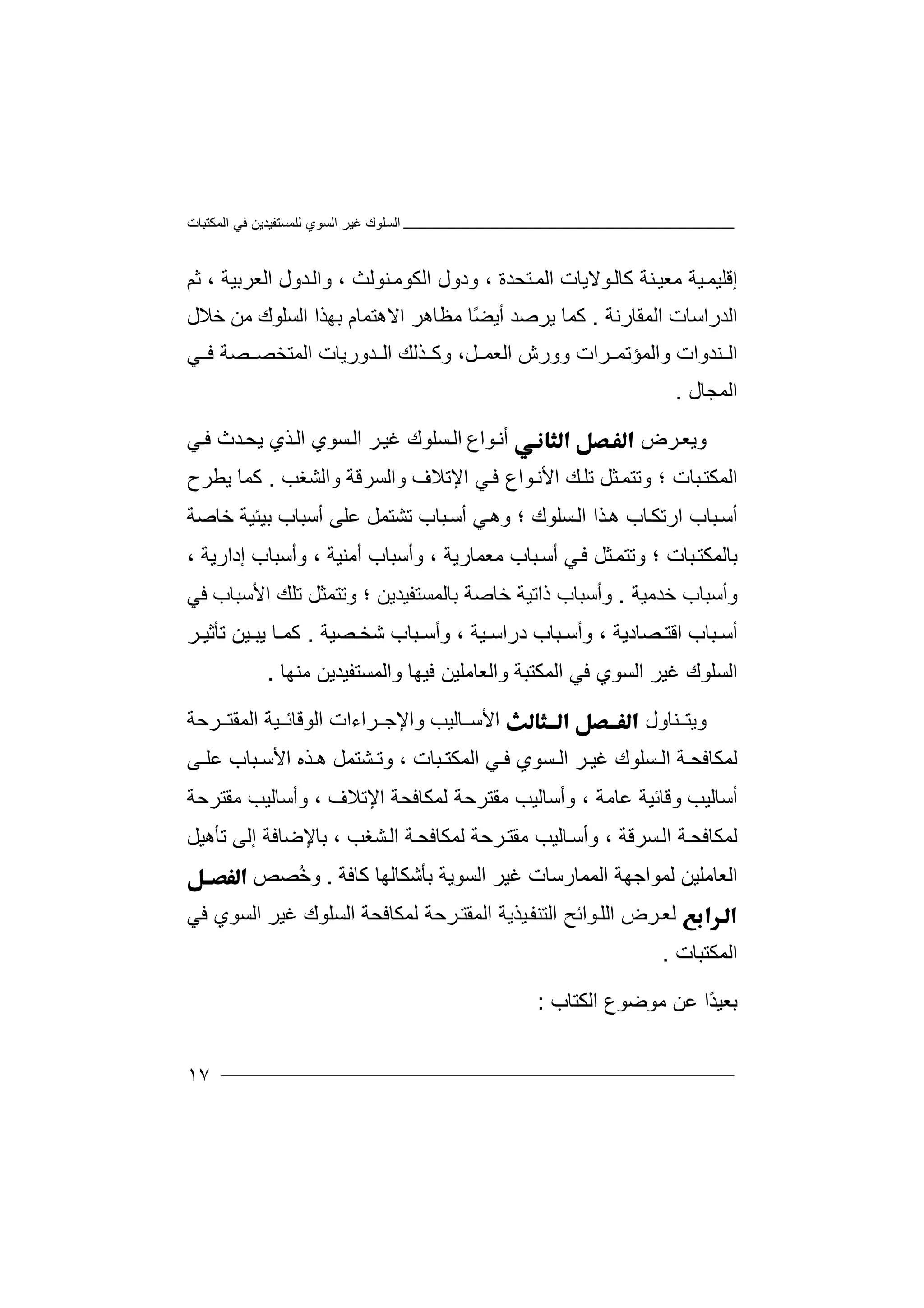 ‫اﻟﻤﻜﺘﺒﺎت‬ ‫ﻓﻲ‬ ‫ﻟﻠﻤﺴﺘﻔﯿﺪﯾﻦ‬ ‫اﻟﺴﻮي‬ ‫ﻏﯿﺮ‬ ‫اﻟﺴﻠﻮك‬
١٧
‫إ‬‫ﻗﻠﯿ‬‫ﻤ‬‫ﻮﻻ‬‫ﻛﺎﻟ‬ ‫ﻨﺔ‬‫ﻣﻌﯿ‬ ‫ﯿﺔ‬‫ﯾﺎت‬‫اﻟﻤ‬‫ﺘ‬‫ﺤﺪة‬،‫ود‬‫و‬‫ا‬ ‫ل‬‫ﻟ‬‫ﻜﻮﻣ‬‫ﻨ‬‫ﻮﻟﺚ‬،‫و‬‫اﻟ‬‫ﺪو‬‫ل‬‫اﻟ‬‫ﻌﺮ‬‫ﺑﯿﺔ‬،‫ﺛ‬‫ﻢ‬
‫اﻟ‬‫ﺪر‬‫اﺳ‬‫ﺎت‬‫اﻟﻤﻘﺎرﻧﺔ‬.‫ﻛﻤﺎ‬‫ﯾﺮﺻ‬‫ﺪ‬‫أﯾ‬ً‫ﻀ‬‫ﻣﻈ‬ ‫ﺎ‬‫ﺎ‬‫ھ‬‫ﺮ‬‫اﻻھ‬‫ﺘ‬‫ﻤ‬‫ﺎ‬‫ﺑﮭﺬ‬ ‫م‬‫ا‬‫اﻟ‬‫ﺴ‬‫ﻠﻮك‬‫ﻣﻦ‬‫ﺧ‬‫ﻼل‬
‫ﻨ‬ ‫اﻟ‬‫ﺪ‬‫ﻞ‬ ‫اﻟﻌﻤ‬ ‫وورش‬ ‫ﺮات‬ ‫واﻟﻤﺆﺗﻤ‬ ‫وات‬،‫و‬‫ﺬ‬ ‫ﻛ‬‫ﻟﻚ‬‫ﺪ‬ ‫اﻟ‬‫ور‬‫ﯾﺎت‬‫ﻲ‬ ‫ﻓ‬ ‫ﺼﺔ‬ ‫اﻟﻤﺘﺨﺼ‬
‫اﻟﻤﺠﺎل‬.
‫و‬‫ﺮ‬‫ﯾﻌ‬‫ض‬‫ﻮ‬‫أﻧ‬‫ا‬‫ع‬‫ا‬‫ﻟ‬‫ﺴ‬‫ﻠ‬‫ﻮ‬‫ك‬‫ﻏ‬‫ﺮ‬‫ﯿ‬‫ا‬‫ﺴﻮ‬‫ﻟ‬‫ي‬‫اﻟ‬‫ﺬ‬‫ي‬‫ﯾ‬‫ﺤ‬‫ﺪث‬‫ﻓ‬‫ﻲ‬
‫ا‬‫ﻟ‬‫ﻤ‬‫ﺒ‬‫ﻜﺘ‬‫ﺎ‬‫ت‬‫؛‬‫وﺗ‬‫ﺘﻤ‬‫ﺜﻞ‬‫ﻚ‬‫ﺗﻠ‬‫واﻟﺸﻐﺐ‬ ‫واﻟﺴﺮﻗﺔ‬ ‫اﻹﺗﻼف‬ ‫ﻲ‬‫ﻓ‬ ‫ﻮاع‬‫اﻷﻧ‬.‫ﻛ‬‫ﯾﻄﺮح‬ ‫ﻤﺎ‬
‫ا‬ ‫ﺒﺎب‬‫أﺳ‬‫ر‬‫ﺎب‬‫ﺗﻜ‬‫ھ‬‫اﻟ‬ ‫ﺬا‬‫ﺴ‬‫و‬ ‫؛‬ ‫ﻠﻮك‬‫ھ‬‫ﻲ‬‫أﺳﺒﺎب‬ ‫ﻋﻠﻰ‬ ‫ﺗﺸﺘﻤﻞ‬ ‫ﺒﺎب‬‫أﺳ‬‫ﺑ‬‫ﯿﺌﯿ‬‫ﺔ‬‫ﺧﺎ‬‫ﺻ‬‫ﺔ‬
‫ﺑ‬‫ﺎ‬‫ﻟ‬‫ﻤ‬‫ﺒ‬‫ﻜﺘ‬‫ﺎ‬‫ت‬‫؛‬‫و‬‫ﺗﺘ‬‫ﺜ‬‫ﻤ‬‫ﻞ‬‫ﻲ‬‫ﻓ‬‫أ‬‫ﺒﺎب‬‫ﺳ‬‫ﻣ‬‫ﻌﻤﺎ‬‫ر‬‫ﯾﺔ‬‫و‬ ،‫أ‬‫ﺳﺒﺎ‬‫ب‬‫أﻣ‬‫ﻨﯿ‬‫ﺔ‬،‫و‬‫أﺳ‬‫ﺒﺎ‬‫ب‬‫إد‬‫ار‬‫ﯾﺔ‬،
‫و‬‫أﺳ‬‫ﺒﺎ‬‫ب‬‫ﺧﺪ‬‫ﻣﯿ‬‫ﺔ‬.‫وأﺳ‬‫ﺒ‬‫ذاﺗﯿﺔ‬ ‫ﺎب‬‫ﺧ‬‫ﺎ‬‫ﺻ‬‫ﺔ‬‫ﺑ‬‫ﺎ‬‫ﻟ‬‫ﻤ‬‫ﺴﺘﻔ‬‫ﯿ‬‫ﺪﯾﻦ‬‫؛‬‫و‬‫ﺗﺘ‬‫ﻤﺜ‬‫ﻞ‬‫ﺗﻠ‬‫ﻚ‬‫ﻓﻲ‬ ‫اﻷﺳﺒﺎب‬
‫أ‬‫ﺒﺎ‬ ‫ﺳ‬‫ب‬‫اﻗ‬‫ﺘ‬‫ﺼﺎد‬‫ﯾ‬‫ﺔ‬،‫وأ‬‫ﺳ‬‫ﺒﺎب‬‫درا‬‫ﺳ‬‫ﯿﺔ‬،‫وأ‬‫ﺳ‬‫ﺒﺎب‬‫ﺼ‬ ‫ﺷﺨ‬‫ﯿ‬‫ﺔ‬.‫ﺎ‬ ‫ﻛﻤ‬‫ﯿ‬ ‫ﯾﺒ‬‫ﻦ‬‫ﺗ‬‫ﺄ‬‫ﺛ‬‫ﯿ‬‫ﺮ‬
‫ﻣﻨﮭﺎ‬ ‫واﻟﻤﺴﺘﻔﯿﺪﯾﻦ‬ ‫ﻓﯿﮭﺎ‬ ‫واﻟﻌﺎﻣﻠﯿﻦ‬ ‫اﻟﻤﻜﺘﺒﺔ‬ ‫ﻓﻲ‬ ‫اﻟﺴﻮي‬ ‫ﻏﯿﺮ‬ ‫اﻟﺴﻠﻮك‬.
‫وﯾﺘ‬‫ﻨ‬‫ﺎول‬‫اﻷ‬‫ﺳ‬‫ﺎﻟﯿ‬‫ﺐ‬‫وا‬‫ﻹ‬‫ﺮﺣﺔ‬ ‫اﻟﻤﻘﺘ‬ ‫ﯿﺔ‬ ‫اﻟﻮﻗﺎﺋ‬ ‫ﺮاءات‬ ‫ﺟ‬
‫ﻟﻤ‬‫ﻜﺎ‬‫ﻓﺤ‬‫ﺔ‬‫ﺴ‬ ‫اﻟ‬‫ﻠ‬‫ﻮك‬‫ﺴﻮي‬ ‫اﻟ‬ ‫ﺮ‬ ‫ﻏﯿ‬‫ﻓ‬‫ﻲ‬‫ا‬‫ﻟﻤﻜ‬‫ﺘ‬‫ﺒﺎت‬،‫ﺸﺘﻤﻞ‬ ‫وﺗ‬‫ﻰ‬ ‫ﻋﻠ‬ ‫ﺒﺎب‬ ‫اﻷﺳ‬ ‫ﺬه‬ ‫ھ‬
‫أ‬‫ﺳﺎﻟ‬‫ﯿ‬‫ﺐ‬‫و‬‫ﻗﺎﺋ‬‫ﯿ‬‫ﻋ‬ ‫ﺔ‬‫ﺎﻣ‬‫ﺔ‬،‫وأﺳ‬‫ﺎ‬‫ﻟﯿﺐ‬‫ﻣﻘﺘﺮﺣ‬‫ﺔ‬‫اﻹﺗﻼف‬ ‫ﻟﻤﻜﺎﻓﺤﺔ‬،‫و‬‫أﺳ‬‫ﺎﻟ‬‫ﯿﺐ‬‫ﻣ‬‫ﻘﺘ‬‫ﺮﺣ‬‫ﺔ‬
‫ﻟﻤ‬‫ﻜﺎﻓﺤ‬‫ﺴﺮﻗﺔ‬‫اﻟ‬ ‫ﺔ‬‫و‬ ،‫أ‬‫ﺎﻟ‬‫ﺳ‬‫ﺮﺣ‬‫ﻣﻘﺘ‬ ‫ﯿﺐ‬‫ﺔ‬‫ﻟ‬‫ﻤﻜ‬‫ﺎﻓ‬‫ا‬ ‫ﺔ‬‫ﺤ‬‫ﻟ‬‫ﺸﻐﺐ‬‫ﺑ‬ ،‫ﺎ‬‫ﻹ‬‫ﺿ‬‫ﺎ‬‫ﻓﺔ‬‫إ‬‫ﻟﻰ‬‫ﺗﺄھ‬‫ﯿﻞ‬
‫ﺑﺄﺷ‬ ‫اﻟﺴﻮﯾﺔ‬ ‫ﻏﯿﺮ‬ ‫اﻟﻤﻤﺎرﺳﺎت‬ ‫ﻟﻤﻮاﺟﮭﺔ‬ ‫اﻟﻌﺎﻣﻠﯿﻦ‬‫ﻜ‬‫ﻛﺎ‬ ‫ﺎﻟﮭﺎ‬‫ﻓ‬‫ﺔ‬.ُ‫ﺧ‬‫و‬‫ﺼ‬‫ﺺ‬
‫ﻟ‬‫ﺮض‬‫ﻌ‬‫ا‬‫ﻟﻠ‬‫ﻮا‬‫ﺋﺢ‬‫ا‬‫ﻟﺘﻨ‬‫ﻔ‬‫ﻓﻲ‬ ‫اﻟﺴﻮي‬ ‫ﻏﯿﺮ‬ ‫اﻟﺴﻠﻮك‬ ‫ﻟﻤﻜﺎﻓﺤﺔ‬ ‫ﺮﺣﺔ‬‫اﻟﻤﻘﺘ‬ ‫ﯿﺬﯾﺔ‬
‫ا‬‫ﻟ‬‫ﻤﻜﺘ‬‫ﺒ‬‫ﺎت‬.
‫ﺑﻌ‬‫ﻋﻦ‬ ‫ًا‬‫ﺪ‬‫ﯿ‬‫ﻣ‬‫اﻟﻜﺘﺎب‬ ‫ﻮﺿﻮع‬:
 