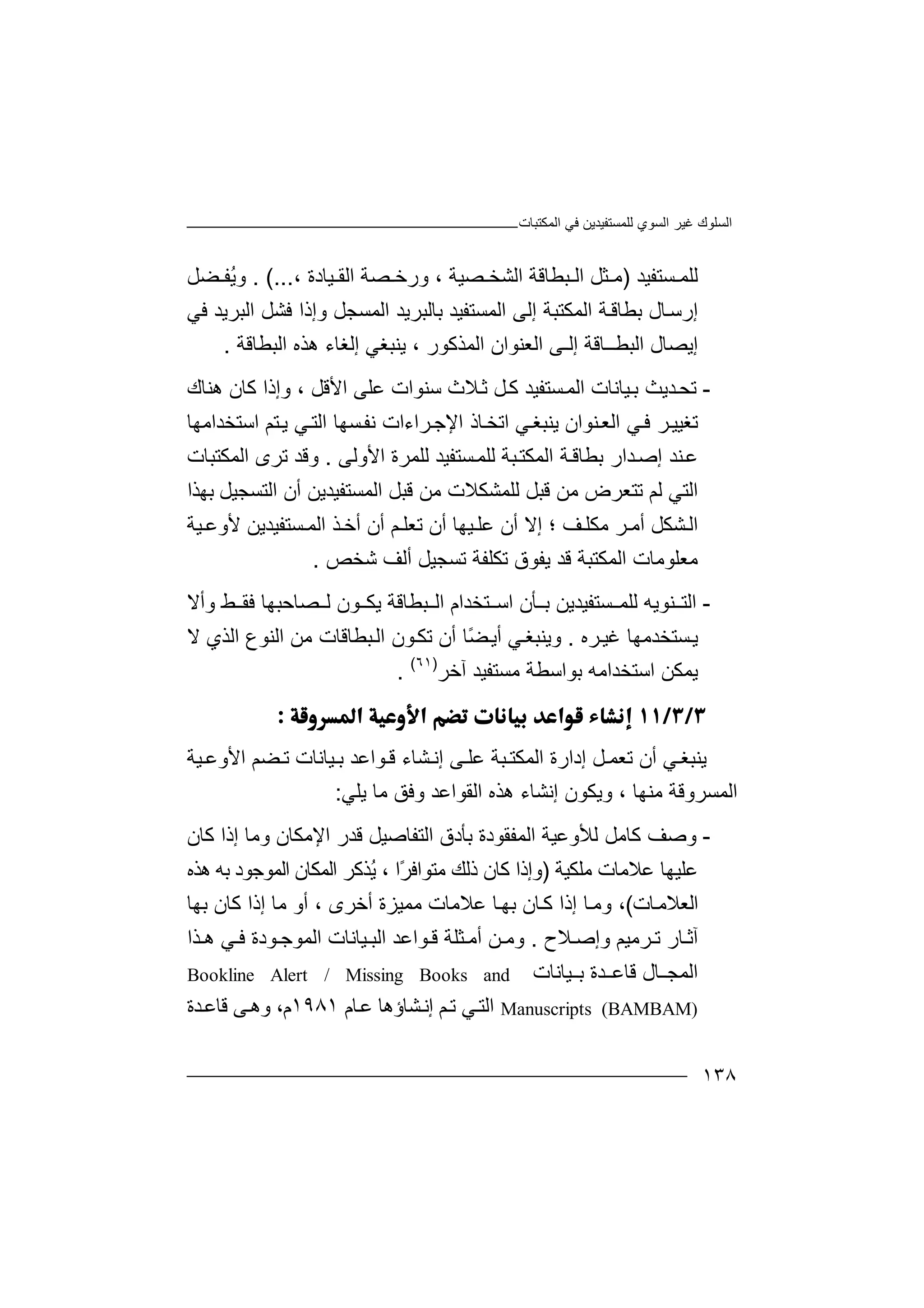 ‫اﻟﻤﻜﺘﺒﺎت‬ ‫ﻓﻲ‬ ‫ﻟﻠﻤﺴﺘﻔﯿﺪﯾﻦ‬ ‫اﻟﺴﻮي‬ ‫ﻏﯿﺮ‬ ‫اﻟﺴﻠﻮك‬
١٣٨
‫ﺴﺘ‬ ‫ﻟﻠﻤ‬‫ﻔ‬‫ﯿ‬‫ﺪ‬)‫ﻣ‬‫ﺜ‬‫ﻞ‬‫ا‬‫ﻟ‬‫ﺒ‬‫ﻄ‬‫ﺎ‬‫ﻗ‬‫ﺔ‬‫اﻟﺸ‬‫ﺼﯿﺔ‬ ‫ﺨ‬،‫ور‬‫ﺧ‬‫ﺼ‬‫ﺔ‬‫ا‬‫ﻟ‬‫ﻘ‬‫ﯿﺎدة‬،. (...‫ُﻔ‬‫ﯾ‬‫و‬‫ﻀ‬‫ﻞ‬
‫إ‬‫رﺳ‬‫ﺎ‬‫ل‬‫ﺑ‬‫ﻄ‬‫ﺎ‬‫اﻟ‬ ‫ﺔ‬‫ﻗ‬‫اﻟﻤ‬ ‫إﻟﻰ‬ ‫ﻤﻜﺘﺒﺔ‬‫ﺴ‬‫ﺘ‬‫ﻔ‬‫ﯿﺪ‬‫ﺑ‬‫ﺎ‬‫اﻟﻤﺴﺠﻞ‬ ‫ﻟﺒﺮﯾﺪ‬‫و‬‫إ‬‫ذ‬‫ﻓﻲ‬ ‫اﻟﺒﺮﯾﺪ‬ ‫ﻓﺸﻞ‬ ‫ا‬
‫اﻟﻤﺬﻛﻮ‬ ‫اﻟﻌﻨﻮان‬ ‫إﻟـﻰ‬ ‫اﻟﺒﻄــﺎﻗﺔ‬ ‫إﯾﺼﺎل‬‫ر‬،‫ﯾﻨ‬‫ﺒﻐﻲ‬‫إ‬‫ﻟ‬‫ھ‬ ‫ﻐﺎء‬‫ﺬ‬‫ه‬‫اﻟﺒﻄﺎﻗﺔ‬.
-‫ﺪﯾ‬‫ﺗﺤ‬‫ﯿﺎﻧﺎت‬‫ﺑ‬ ‫ﺚ‬‫ا‬‫ﻟ‬‫ﻤ‬‫ﺴﺘﻔﯿ‬‫ﻼ‬‫ﺛ‬ ‫ﻞ‬‫ﻛ‬ ‫ﺪ‬‫ث‬‫ﺳ‬‫ﻋﻠ‬ ‫ﻨﻮات‬‫ﻰ‬‫اﻷﻗﻞ‬،‫و‬‫إذ‬‫ﻛ‬ ‫ا‬‫ﺎ‬‫ھﻨﺎك‬ ‫ن‬
‫ﺗ‬‫ﻐﯿ‬‫ﺮ‬‫ﯿ‬‫اﻟ‬ ‫ﻲ‬‫ﻓ‬‫ﻌ‬‫ﻨ‬‫ﻮ‬‫ان‬‫ﯾﻨ‬‫ﻲ‬‫ﺒﻐ‬‫ا‬‫ﺗ‬‫ﺨ‬‫ﺎذ‬‫ا‬‫ﻹ‬‫ﺟ‬‫ﺮ‬‫اء‬‫ﺴ‬‫ﻧﻔ‬ ‫ات‬‫ﮭ‬‫ﻲ‬‫اﻟﺘ‬ ‫ﺎ‬‫ﯾ‬‫اﺳﺘﺨﺪاﻣﮭﺎ‬ ‫ﺘﻢ‬
‫ا‬ ‫ﺔ‬‫ﺑﻄﺎﻗ‬ ‫ﺪار‬‫إﺻ‬ ‫ﻨﺪ‬‫ﻋ‬‫ﻟ‬‫ﻤ‬‫ﻜ‬‫ﻟ‬ ‫ﺒﺔ‬‫ﺘ‬‫ﻠ‬‫ﻤ‬‫ﺴ‬‫اﻷوﻟﻰ‬ ‫ﻟﻠﻤﺮة‬ ‫ﺘﻔﯿﺪ‬.‫و‬‫ﻗ‬‫اﻟﻤﻜﺘﺒﺎ‬ ‫ﺗﺮى‬ ‫ﺪ‬‫ت‬
‫ا‬‫ﻟ‬ ‫ﻟﺘﻲ‬‫ﻢ‬‫ﺗﺘﻌﺮض‬‫ﻗﺒ‬ ‫ﻣﻦ‬‫ﻟﻠ‬ ‫ﻞ‬‫ﻤﺸﻜﻼ‬‫ﻣﻦ‬ ‫ت‬‫ﺑﮭﺬا‬ ‫اﻟﺘﺴﺠﯿﻞ‬ ‫أن‬ ‫اﻟﻤﺴﺘﻔﯿﺪﯾﻦ‬ ‫ﻗﺒﻞ‬
‫ﺸ‬‫اﻟ‬‫ﻜﻞ‬‫أ‬‫ﺮ‬ ‫ﻣ‬‫ﻣ‬‫ﻜﻠ‬‫ﻒ‬‫؛‬‫ﺗﻌ‬ ‫أن‬ ‫ﯿﮭﺎ‬ ‫ﻋﻠ‬ ‫أن‬ ‫إﻻ‬‫ﻠ‬‫أ‬ ‫ﻢ‬‫ن‬‫أ‬‫ﺧ‬‫ﺬ‬‫ﺴ‬ ‫اﻟﻤ‬‫ﺘﻔ‬‫ﯿﺪ‬‫ﻷ‬ ‫ﯾﻦ‬‫و‬‫ﻋ‬‫ﯿﺔ‬
‫ﻣﻌﻠﻮ‬‫ﻣ‬‫ﺎت‬‫ا‬‫ﻟ‬‫ﻤ‬‫ﻜ‬‫ﺘ‬‫ﺒ‬‫ﻗﺪ‬ ‫ﺔ‬‫ﯾ‬‫ﻔﻮ‬‫ﺗ‬ ‫ﺗﻜﻠﻔﺔ‬ ‫ق‬‫ﺴ‬‫ﺠ‬‫ﯿ‬‫ﻞ‬‫أﻟ‬‫ﺷﺨﺺ‬ ‫ﻒ‬.
-‫ا‬‫ﻟﺘ‬‫ﻨﻮﯾ‬‫ﮫ‬‫ﻟ‬‫ﻠ‬‫ﺴﺘﻔ‬ ‫ﻤ‬‫ﯿ‬‫ﺪﯾﻦ‬‫ﺑ‬‫ﺄ‬‫ن‬‫ﺒﻄ‬ ‫اﻟ‬ ‫ﺘﺨﺪام‬ ‫اﺳ‬‫ﺎ‬‫ﻗ‬‫ﺔ‬‫وأ‬ ‫ﻂ‬ ‫ﻓﻘ‬ ‫ﺼﺎﺣﺒﮭﺎ‬ ‫ﻟ‬ ‫ﻮن‬ ‫ﯾﻜ‬‫ﻻ‬
‫ﺴﺘ‬‫ﯾ‬‫ﺨ‬‫ﺪ‬‫ﻣ‬‫ﮭﺎ‬‫ﺮ‬‫ﻏﯿ‬‫ه‬.‫وﯾﻨﺒ‬‫ﻐ‬‫ﻲ‬‫أ‬ً‫ﻀ‬‫ﯾ‬‫ﺎ‬‫أن‬‫ﻮن‬‫ﺗﻜ‬‫ﺒﻄﺎ‬‫اﻟ‬‫ﻗﺎت‬‫اﻟ‬ ‫ﻣﻦ‬‫ﻻ‬ ‫اﻟﺬي‬ ‫ﻨﻮع‬
‫ﺑﻮا‬ ‫اﺳﺘﺨﺪاﻣﮫ‬ ‫ﯾﻤﻜﻦ‬‫ﺳﻄ‬‫ﺔ‬‫ﻣﺴ‬‫ﺘﻔ‬‫ﯿﺪ‬‫آ‬‫ﺧﺮ‬)٦١(
.

‫ﯾﻨ‬‫ﻲ‬‫ﺒﻐ‬‫أن‬‫إ‬ ‫ﻞ‬ ‫ﺗﻌﻤ‬‫دار‬‫ة‬‫ا‬‫ﻟ‬‫ﻤ‬‫ﻜ‬‫ﺒ‬ ‫ﺘ‬‫ﺔ‬‫ﻰ‬ ‫ﻋﻠ‬‫إ‬‫ﻧ‬‫ﺸ‬‫ﯿﺎﻧ‬ ‫ﺑ‬ ‫ﻮاﻋﺪ‬ ‫ﻗ‬ ‫ﺎء‬‫ﺎ‬‫ت‬‫ﯿﺔ‬ ‫اﻷوﻋ‬ ‫ﻀﻢ‬ ‫ﺗ‬
‫ﻣﻨ‬ ‫اﻟﻤﺴﺮوﻗﺔ‬‫ﮭ‬‫ﺎ‬‫وﯾﻜﻮ‬ ،‫إ‬ ‫ن‬‫ﻧﺸﺎ‬‫ﯾﻠﻲ‬ ‫ﻣﺎ‬ ‫وﻓﻖ‬ ‫اﻟﻘﻮاﻋﺪ‬ ‫ھﺬه‬ ‫ء‬:
-‫و‬‫ﺻ‬‫ﻒ‬‫ﻛﺎﻣﻞ‬‫ﻟﻸ‬‫وﻋ‬‫ﯿﺔ‬‫ا‬‫ﻟ‬‫ﺑﺄدق‬ ‫ﻤﻔﻘﻮدة‬‫ا‬‫ﻟ‬‫ﻗ‬ ‫ﺘﻔﺎﺻﯿﻞ‬‫ﺪر‬‫اﻹ‬‫ﻣ‬‫ﻜ‬‫ﻛﺎن‬ ‫إذا‬ ‫وﻣﺎ‬ ‫ﺎن‬
‫ﻋﻠﯿﮭﺎ‬‫ﻣﻠﻜﯿﺔ‬ ‫ﻋﻼﻣﺎت‬)ً‫ﺮ‬‫ﻣﺘﻮاﻓ‬ ‫ذﻟﻚ‬ ‫ﻛﺎن‬ ‫وإذا‬‫ا‬،ُ‫ﯾ‬‫اﻟﻤﻜﺎ‬ ‫ﺬﻛﺮ‬‫ن‬‫اﻟ‬‫ﻤﻮ‬‫ھﺬه‬ ‫ﺑﮫ‬ ‫ﺟﻮد‬
‫اﻟﻌﻼﻣ‬‫ﺎ‬‫ت‬(،‫و‬‫ﺎ‬‫ﻛ‬ ‫إذا‬ ‫ﺎ‬‫ﻣ‬‫ﻋ‬ ‫ﺎ‬‫ﺑﮭ‬ ‫ن‬‫ﻼ‬‫ﻣ‬‫ﺎ‬‫أﺧﺮى‬ ‫ﻣﻤﯿﺰة‬ ‫ت‬‫أ‬ ،‫ﻛﺎن‬ ‫إذا‬ ‫ﻣﺎ‬ ‫و‬‫ﺑﮭﺎ‬
‫ﻼح‬ ‫وإﺻ‬ ‫ﺮﻣﯿﻢ‬ ‫ﺗ‬ ‫ﺎر‬ ‫آﺛ‬.‫و‬‫ﻣ‬‫ﻮاﻋﺪ‬ ‫ﻗ‬ ‫ﺜﻠﺔ‬ ‫أﻣ‬ ‫ﻦ‬‫ا‬‫ﻟ‬‫ﺬا‬ ‫ھ‬ ‫ﻲ‬ ‫ﻓ‬ ‫ﻮدة‬ ‫اﻟﻤﻮﺟ‬ ‫ﯿﺎﻧﺎت‬ ‫ﺒ‬
‫ﻗﺎﻋ‬ ‫ﺎل‬ ‫اﻟﻤﺠ‬‫ﺪة‬‫ﯿﺎﻧﺎ‬ ‫ﺑ‬‫ت‬Bookline Alert / Missing Books and
Manuscripts (BAMBAM)‫اﻟﺘ‬‫ﻲ‬‫ﺸﺎ‬‫إﻧ‬ ‫ﻢ‬‫ﺗ‬‫ؤھ‬‫ﺎ‬‫ﺎم‬‫ﻋ‬١٩٨١،‫م‬‫ﻗ‬ ‫ﻰ‬‫وھ‬‫ﺎﻋ‬‫ﺪة‬
 