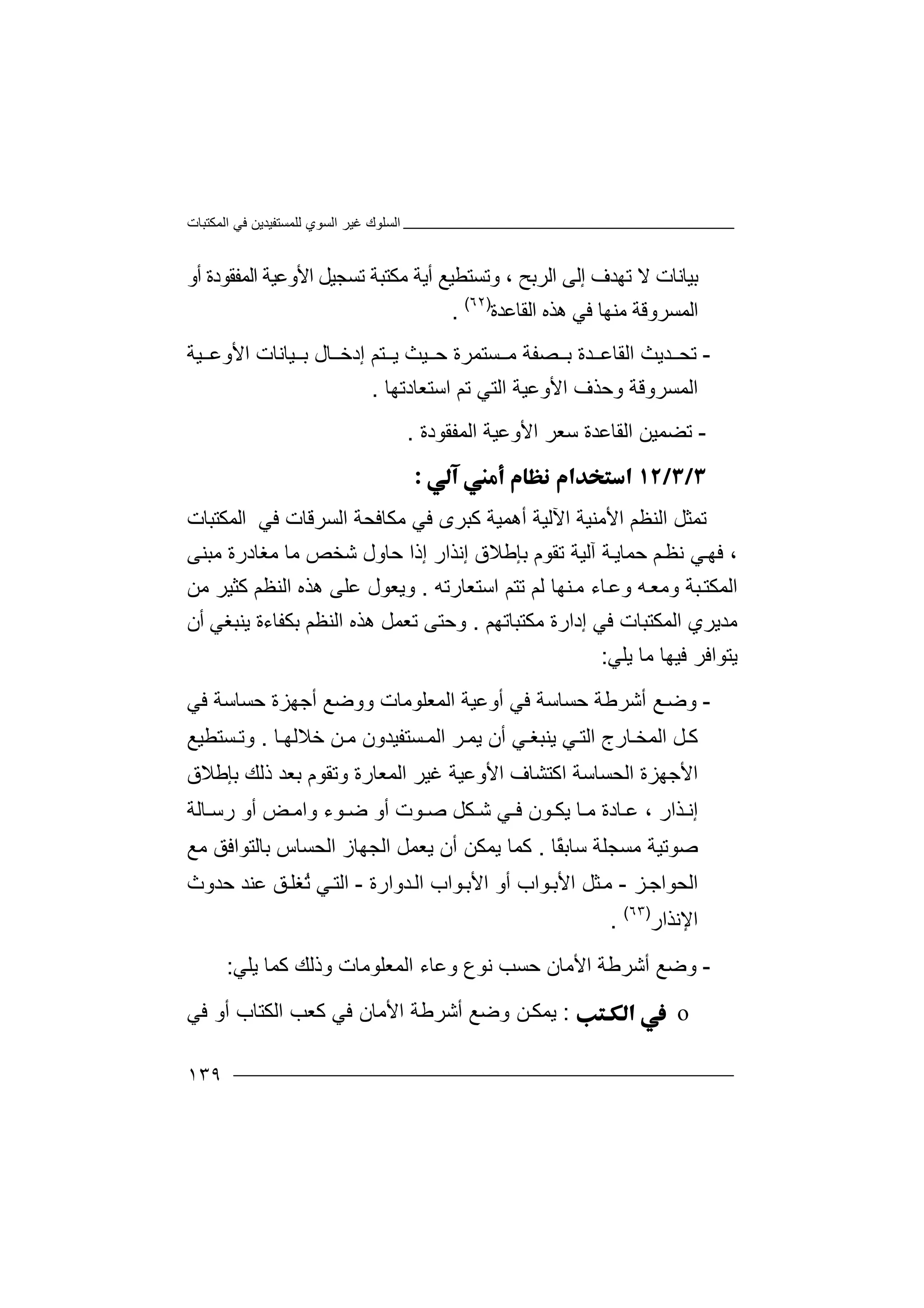 ‫اﻟﻤﻜﺘﺒﺎت‬ ‫ﻓﻲ‬ ‫ﻟﻠﻤﺴﺘﻔﯿﺪﯾﻦ‬ ‫اﻟﺴﻮي‬ ‫ﻏﯿﺮ‬ ‫اﻟﺴﻠﻮك‬
١٣٩
‫ﺑﯿﺎ‬‫ﻧ‬‫اﻟ‬ ‫إﻟﻰ‬ ‫ﺗﮭﺪف‬ ‫ﻻ‬ ‫ﺎت‬‫ﺮ‬‫ﺑ‬‫و‬ ، ‫ﺢ‬‫أﯾﺔ‬ ‫ﺗﺴﺘﻄﯿﻊ‬‫ﻣﻜﺘﺒﺔ‬‫أو‬ ‫اﻟﻤﻔﻘﻮدة‬ ‫اﻷوﻋﯿﺔ‬ ‫ﺗﺴﺠﯿﻞ‬
‫ﻓ‬ ‫ﻣﻨﮭﺎ‬ ‫اﻟﻤﺴﺮوﻗﺔ‬‫ﻲ‬‫ھ‬‫ﺬ‬‫ه‬‫ا‬‫ﻟﻘﺎﻋﺪة‬)٦٢(
.
-‫ﺪ‬ ‫ﺗﺤ‬‫ﯾﺚ‬‫ا‬‫ﻟ‬‫ﺪة‬ ‫ﻘﺎﻋ‬‫ﺼ‬ ‫ﺑ‬‫ﻔﺔ‬‫ﺴ‬ ‫ﻣ‬‫ﺘ‬‫ﻤ‬‫ﺮ‬‫ﯿ‬ ‫ﺣ‬ ‫ة‬‫ﺘ‬ ‫ﯾ‬ ‫ﺚ‬‫إد‬ ‫ﻢ‬‫ﺧ‬‫ﺎ‬‫ل‬‫ﯿﺔ‬ ‫اﻷوﻋ‬ ‫ﯿﺎﻧﺎت‬ ‫ﺑ‬
‫اﻷ‬ ‫وﺣﺬف‬ ‫اﻟﻤﺴﺮوﻗﺔ‬‫و‬‫اﻟﺘ‬ ‫ﻋﯿﺔ‬‫ﻲ‬‫اﺳﺘﻌﺎدﺗﮭﺎ‬ ‫ﺗﻢ‬.
-‫ا‬ ‫ﺗﻀﻤﯿﻦ‬‫ﻟﻘ‬‫ﺎ‬‫ﻋﺪ‬‫ة‬‫ﺳ‬‫ﻌﺮ‬‫اﻷ‬‫وﻋ‬‫ﯿﺔ‬‫اﻟ‬‫ﻤ‬‫ﻔ‬‫ﻘﻮ‬‫دة‬.

‫ﺗ‬‫ﻤ‬‫ﺜ‬‫ا‬ ‫ﻞ‬‫ﻟ‬‫ﻨ‬‫ﻈ‬‫اﻷﻣﻨ‬ ‫ﻢ‬‫ﯿ‬‫ﺔ‬‫اﻵ‬‫ﻟ‬‫ﯿ‬‫ﺔ‬‫ﻣﻜﺎﻓﺤﺔ‬ ‫ﻓﻲ‬ ‫ﻛﺒﺮى‬ ‫أھﻤﯿﺔ‬‫ا‬‫ﻟ‬‫ﺴ‬‫ﻓﻲ‬ ‫ﺮﻗﺎت‬‫ا‬‫ﻟ‬‫ﻤﻜﺘﺒﺎت‬
،‫ﻓ‬‫ﻢ‬‫ﻧﻈ‬ ‫ﻲ‬‫ﮭ‬‫ﺣ‬‫ﻤ‬‫ﺔ‬‫ﺎﯾ‬‫آ‬‫ﻟ‬‫ﯿ‬‫ﺔ‬‫ﺗ‬‫ﻘ‬‫ﻮ‬‫م‬‫ﺑﺈﻃ‬‫إﻧﺬا‬ ‫ﻼق‬‫ر‬‫إ‬‫ذا‬‫ﺣ‬‫ﺎ‬‫ﻣﺒﻨﻰ‬ ‫ﻣﻐﺎدرة‬ ‫ﻣﺎ‬ ‫ﺷﺨﺺ‬ ‫ول‬
‫ﻟ‬ ‫ﻨﮭﺎ‬‫ﻣ‬ ‫ﺎء‬‫وﻋ‬ ‫ﮫ‬‫وﻣﻌ‬ ‫ﺒﺔ‬‫اﻟﻤﻜﺘ‬‫اﺳﺘﻌﺎرﺗﮫ‬ ‫ﺗﺘﻢ‬ ‫ﻢ‬.‫وﯾﻌ‬‫ا‬ ‫ھﺬه‬ ‫ﻋﻠﻰ‬ ‫ﻮل‬‫ﻟﻨﻈﻢ‬‫ﻣﻦ‬ ‫ﻛﺜﯿﺮ‬
‫اﻟﻤﻜﺘ‬ ‫ﻣﺪﯾﺮي‬‫ﺒ‬‫ﺎ‬‫ت‬‫إدار‬ ‫ﻓﻲ‬‫ة‬‫ﻣﻜ‬‫ﺘﺒﺎ‬‫ﺗﮭ‬‫ﻢ‬.‫و‬‫ﺣ‬‫ﺘ‬‫اﻟ‬ ‫ھﺬه‬ ‫ﺗﻌﻤﻞ‬ ‫ﻰ‬‫ﻨ‬‫ﻈ‬‫ﻢ‬‫ﺑﻜﻔ‬‫ﺎ‬‫ء‬‫ة‬‫ﯾﻨ‬‫ﺒﻐﻲ‬‫أن‬
‫ﯾﺘﻮا‬‫ﻓ‬‫ﺮ‬‫ﻓ‬‫ﯾﻠ‬ ‫ﻣﺎ‬ ‫ﯿﮭﺎ‬‫ﻲ‬:
-‫و‬‫ﺿ‬‫ﻊ‬‫ﺣﺴﺎﺳ‬ ‫أﺷﺮﻃﺔ‬‫ﻓ‬ ‫ﺔ‬‫ﻲ‬‫اﻟﻤﻌﻠ‬ ‫أوﻋﯿﺔ‬‫ﻮﻣ‬‫ﻓﻲ‬ ‫ﺣﺴﺎﺳﺔ‬ ‫أﺟﮭﺰة‬ ‫ووﺿﻊ‬ ‫ﺎت‬
‫ﻲ‬‫اﻟﺘ‬ ‫ﺎرج‬ ‫اﻟﻤﺨ‬ ‫ﻞ‬‫ﻛ‬‫ﯾﻨ‬‫أ‬ ‫ﻲ‬ ‫ﺒﻐ‬‫ن‬‫ﺮ‬‫ﯾﻤ‬‫ا‬‫ﻟ‬‫ﻤ‬‫ﺎ‬ ‫ﺧﻼﻟﮭ‬ ‫ﻦ‬‫ﻣ‬ ‫ﺴﺘﻔﯿﺪون‬.‫و‬‫ﺗ‬‫ﺴﺘﻄﯿﻊ‬
‫اﻷ‬‫ﺟﮭﺰة‬‫ا‬‫ﻟ‬‫ﺑﺈﻃﻼق‬ ‫ذﻟﻚ‬ ‫ﺑﻌﺪ‬ ‫وﺗﻘﻮم‬ ‫اﻟﻤﻌﺎرة‬ ‫ﻏﯿﺮ‬ ‫اﻷوﻋﯿﺔ‬ ‫اﻛﺘﺸﺎف‬ ‫ﺤﺴﺎﺳﺔ‬
‫ﺬار‬ ‫إﻧ‬‫ﻋ‬ ،‫ﺎدة‬‫ﻮن‬ ‫ﯾﻜ‬ ‫ﺎ‬ ‫ﻣ‬‫ﺷ‬ ‫ﻲ‬ ‫ﻓ‬‫ﻜﻞ‬‫ﺻ‬‫وا‬ ‫ﻮء‬ ‫ﺿ‬ ‫أو‬ ‫ﻮت‬‫أو‬ ‫ﺾ‬ ‫ﻣ‬‫ر‬‫ﺳ‬‫ﺎ‬‫ﻟﺔ‬
‫ﺻﻮﺗﯿ‬‫ﻣﺴﺠﻠ‬ ‫ﺔ‬‫ﺔ‬‫ﺳ‬‫ًﺎ‬‫ﻘ‬‫ﺎﺑ‬.‫ﻛﻤ‬‫ﯾ‬ ‫ﺎ‬‫ﯾ‬ ‫أن‬ ‫ﻤﻜﻦ‬‫ﻌﻤ‬‫ﻞ‬‫ا‬‫ﻟ‬‫ﺠﮭ‬‫ﺑﺎﻟﺘ‬ ‫اﻟﺤﺴﺎس‬ ‫ﺎز‬‫ﻮا‬‫ﻣﻊ‬ ‫ﻓﻖ‬
‫ﺰ‬‫اﻟﺤﻮاﺟ‬-‫ﺪوارة‬‫اﻟ‬ ‫ﻮاب‬‫اﻷﺑ‬ ‫أو‬ ‫ﻮاب‬‫اﻷﺑ‬ ‫ﺜﻞ‬‫ﻣ‬-‫ﺣﺪوث‬ ‫ﻋﻨﺪ‬ ‫ﻖ‬‫ُﻐﻠ‬‫ﺗ‬ ‫ﻲ‬‫اﻟﺘ‬
‫اﻹﻧﺬار‬)٦٣(
.
-‫و‬‫ﺿ‬‫ﻊ‬‫اﻷﻣﺎن‬ ‫أﺷﺮﻃﺔ‬‫ﺣ‬‫ﺴ‬‫ﻧﻮ‬ ‫ﺐ‬‫ع‬‫و‬‫ا‬ ‫ﻋﺎء‬‫ﻟ‬‫ﻤ‬‫ﻌ‬‫ﻠﻮﻣﺎت‬‫و‬‫ذ‬‫ﯾﻠﻲ‬ ‫ﻛﻤﺎ‬ ‫ﻟﻚ‬:
o:‫ﯾ‬‫ﻤ‬‫وﺿﻊ‬ ‫ﻦ‬‫ﻜ‬‫أﺷﺮﻃﺔ‬‫ا‬‫ﻷ‬‫ﻓﻲ‬ ‫ﻣﺎن‬‫ﻓﻲ‬ ‫أو‬ ‫اﻟﻜﺘﺎب‬ ‫ﻛﻌﺐ‬
 