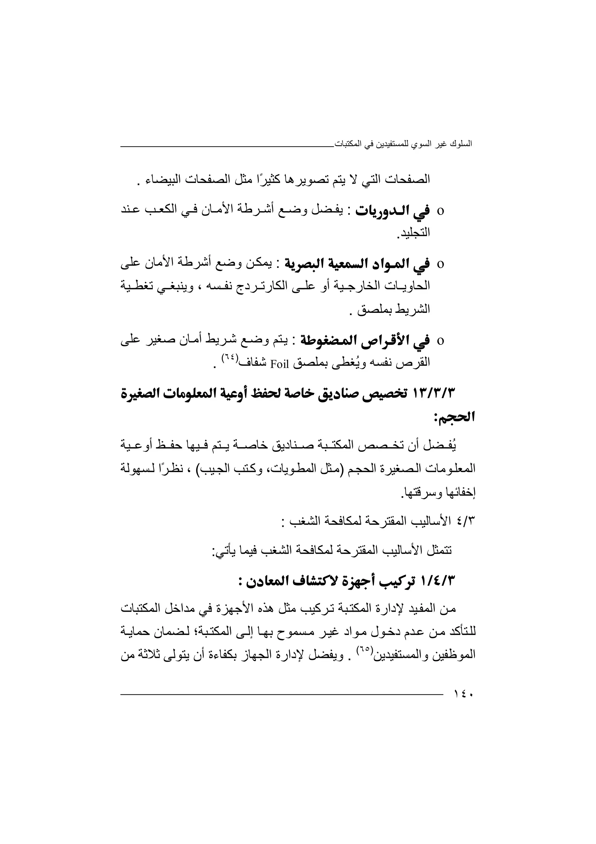 ‫اﻟﻤﻜﺘﺒﺎت‬ ‫ﻓﻲ‬ ‫ﻟﻠﻤﺴﺘﻔﯿﺪﯾﻦ‬ ‫اﻟﺴﻮي‬ ‫ﻏﯿﺮ‬ ‫اﻟﺴﻠﻮك‬
١٤٠
‫ا‬‫ﻟ‬‫ﺼ‬‫ﻔﺤﺎ‬‫ت‬‫اﻟ‬‫ﺘﻲ‬‫ﻻ‬‫ﯾ‬‫ﺘﻢ‬ً‫ﺮ‬‫ﻛﺜﯿ‬ ‫ﺗﺼﻮﯾﺮھﺎ‬‫ﻣ‬ ‫ا‬‫ا‬ ‫اﻟﺼﻔﺤﺎت‬ ‫ﺜﻞ‬‫ﻟﺒﯿﻀ‬‫ﺎء‬.
o:‫ﯾ‬‫ﻔ‬‫ﺮﻃﺔ‬ ‫أﺷ‬ ‫ﻊ‬ ‫وﺿ‬ ‫ﻀﻞ‬‫ا‬‫ﻷ‬‫ﻨﺪ‬ ‫ﻋ‬ ‫ﺐ‬ ‫اﻟﻜﻌ‬ ‫ﻲ‬ ‫ﻓ‬ ‫ﺎن‬ ‫ﻣ‬
‫اﻟﺘﺠﻠﯿﺪ‬.
o:‫ﯾ‬‫ﻤ‬‫ﻦ‬‫ﻜ‬‫أﺷﺮﻃﺔ‬ ‫وﺿﻊ‬‫ا‬‫ﻷ‬‫ﻋﻠﻰ‬ ‫ﻣﺎن‬
‫ﺮد‬ ‫اﻟﻜﺎرﺗ‬ ‫ﻰ‬ ‫ﻋﻠ‬ ‫أو‬ ‫ﯿﺔ‬ ‫اﻟﺨﺎرﺟ‬ ‫ﺎت‬ ‫اﻟﺤﺎوﯾ‬‫ج‬‫ﺴﮫ‬ ‫ﻧﻔ‬،‫وﯾ‬‫ﻲ‬ ‫ﻨﺒﻐ‬‫ﺗ‬‫ﯿﺔ‬ ‫ﻐﻄ‬
‫ا‬‫ﻟ‬‫ﺸ‬‫ﺮﯾﻂ‬‫ﺑﻤﻠﺼﻖ‬.
o:‫ﯾ‬‫ﺘ‬‫أﻣ‬ ‫ﺮﯾﻂ‬‫ﺷ‬ ‫ﻊ‬‫وﺿ‬ ‫ﻢ‬‫ﺎ‬‫ن‬‫ﻋﻠﻰ‬ ‫ﺻﻐﯿﺮ‬
‫ُﻐﻄﻰ‬‫ﯾ‬‫و‬ ‫ﻧﻔﺴﮫ‬ ‫اﻟﻘﺮص‬‫ﺑ‬‫ﻤ‬‫ﻠ‬‫ﺼﻖ‬Foil‫ﺷ‬‫ﻔ‬‫ﺎ‬‫ف‬)٦٤(
.


ُ‫ﯾ‬‫ﻀ‬ ‫ﻔ‬‫ﻞ‬‫ا‬ ‫ﺼﺺ‬ ‫ﺗﺨ‬ ‫أن‬‫ﯿﺔ‬ ‫أوﻋ‬ ‫ﻆ‬ ‫ﺣﻔ‬ ‫ﯿﮭﺎ‬ ‫ﻓ‬ ‫ﺘﻢ‬ ‫ﯾ‬ ‫ﺔ‬ ‫ﺧﺎﺻ‬ ‫ﻨﺎدﯾﻖ‬ ‫ﺻ‬ ‫ﺒﺔ‬ ‫ﻟﻤﻜﺘ‬
‫ﻮﻣﺎت‬‫اﻟﻤﻌﻠ‬‫ﻢ‬‫اﻟﺤﺠ‬ ‫ﺼﻐﯿﺮة‬‫اﻟ‬)‫ﯿﺐ‬‫اﻟﺠ‬ ‫ﺘﺐ‬‫وﻛ‬ ،‫ﻮﯾﺎت‬‫اﻟﻤﻄ‬ ‫ﺜﻞ‬‫ﻣ‬(‫ﺴﮭﻮﻟﺔ‬‫ﻟ‬ ‫ًا‬‫ﺮ‬‫ﻧﻈ‬ ،
‫وﺳﺮﻗﺘﮭﺎ‬ ‫إﺧﻔﺎﺋﮭﺎ‬.
٣/٤‫ا‬‫ﻷ‬‫ﺳ‬‫ﺎ‬‫ﻟﯿﺐ‬‫ا‬‫ﻟ‬‫ﻤ‬‫ﻟ‬ ‫ﻘﺘﺮﺣﺔ‬‫ﻤ‬‫ﻜ‬‫ﺎ‬‫اﻟﺸﻐﺐ‬ ‫ﻓﺤﺔ‬:
‫ﺗ‬‫ﺘ‬‫اﻷﺳﺎﻟﯿﺐ‬ ‫ﻤﺜﻞ‬‫ا‬‫ﻟ‬‫ﻤ‬‫ﯾﺄﺗﻲ‬ ‫ﻓﯿﻤﺎ‬ ‫اﻟﺸﻐﺐ‬ ‫ﻟﻤﻜﺎﻓﺤﺔ‬ ‫ﻘﺘﺮﺣﺔ‬:

‫ﻣ‬‫ﻦ‬‫ﯿﺪ‬‫اﻟﻤﻔ‬‫ﻹ‬‫د‬‫ارة‬‫ا‬‫ﻟ‬‫ﺒﺔ‬‫ﻤﻜﺘ‬‫ﺗ‬‫ﺮ‬‫ﻛ‬‫ﻣﺜﻞ‬ ‫ﯿﺐ‬‫اﻷ‬ ‫ھﺬه‬‫ﺟ‬‫ﮭ‬‫ﻓﻲ‬ ‫ﺰة‬‫ﻣ‬‫اﻟﻤﻜﺘﺒﺎت‬ ‫ﺪاﺧﻞ‬
‫ﻟ‬‫ﻠ‬‫ﺘ‬‫ﺄ‬‫ﻛ‬‫ﺪ‬‫دﺧ‬ ‫ﺪم‬‫ﻋ‬ ‫ﻦ‬‫ﻣ‬‫ﻮ‬‫ل‬‫ﻣ‬‫ﻮ‬‫ا‬‫د‬‫ﺔ‬‫ﺣﻤﺎﯾ‬ ‫ﻀﻤﺎن‬‫ﻟ‬ ‫ﺒﺔ؛‬‫اﻟﻤﻜﺘ‬ ‫ﻰ‬‫إﻟ‬ ‫ﺎ‬‫ﺑﮭ‬ ‫ﺴﻤﻮح‬‫ﻣ‬ ‫ﺮ‬‫ﻏﯿ‬
‫واﻟﻤﺴﺘﻔﯿﺪﯾﻦ‬ ‫اﻟﻤﻮﻇﻔﯿﻦ‬)٦٥(
.‫و‬‫ﯾ‬‫ﻔ‬‫ﻀﻞ‬‫ﻹ‬‫د‬‫ﺑﻜ‬ ‫اﻟﺠﮭﺎز‬ ‫ارة‬‫ﻔ‬‫ﺎ‬‫ء‬‫ﻣﻦ‬ ‫ﺛﻼﺛﺔ‬ ‫ﯾﺘﻮﻟﻰ‬ ‫أن‬ ‫ة‬
 