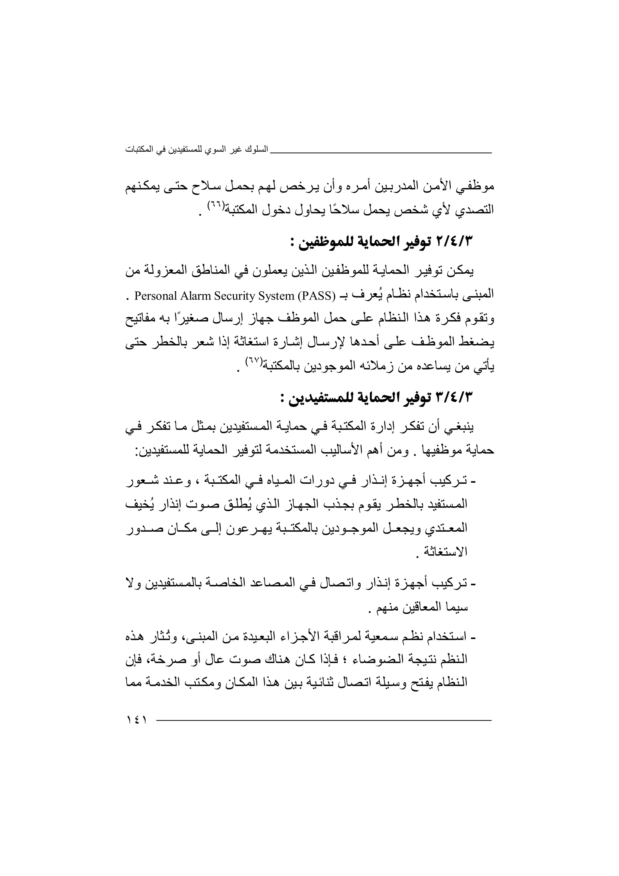 ‫اﻟﻤﻜﺘﺒﺎت‬ ‫ﻓﻲ‬ ‫ﻟﻠﻤﺴﺘﻔﯿﺪﯾﻦ‬ ‫اﻟﺴﻮي‬ ‫ﻏﯿﺮ‬ ‫اﻟﺴﻠﻮك‬
١٤١
‫ﻦ‬‫اﻷﻣ‬ ‫ﻲ‬‫ﻣﻮﻇﻔ‬‫ا‬‫ﻟ‬‫ﻤ‬‫ﺮه‬ ‫أﻣ‬ ‫ﯿﻦ‬‫ﺪرﺑ‬‫و‬‫أ‬‫ن‬‫ﺑ‬ ‫ﻢ‬‫ﻟﮭ‬ ‫ﺮﺧﺺ‬‫ﯾ‬‫ﺤ‬‫ﻤ‬‫ﻞ‬‫ﺳ‬‫ﻼ‬‫ﻨﮭﻢ‬ ‫ﯾﻤﻜ‬ ‫ﻰ‬‫ﺣﺘ‬ ‫ح‬
‫ا‬‫ﻟ‬‫ﺘ‬‫ﻷ‬ ‫ﺼﺪي‬ً‫ﺣ‬‫ﺳﻼ‬ ‫ﯾﺤﻤﻞ‬ ‫ﺷﺨﺺ‬ ‫ي‬‫ﯾ‬ ‫ﺎ‬‫ﺤﺎول‬‫اﻟ‬ ‫دﺧﻮل‬‫ﻤﻜﺘﺒ‬‫ﺔ‬)٦٦(
.

‫ﯾ‬‫ﻤ‬‫ﻜ‬‫ﺗﻮﻓﯿ‬ ‫ﻦ‬‫ﺮ‬‫اﻟ‬‫ﺤ‬‫ﻤﺎ‬‫ﯾ‬‫ﺔ‬‫ﻟﻠﻤ‬‫ﻮ‬‫ﯿﻦ‬‫ﻇﻔ‬‫ﯾﻌﻤﻠ‬ ‫ﺬﯾﻦ‬‫اﻟ‬‫ﻮن‬‫ﻣﻦ‬ ‫اﻟﻤﻌﺰوﻟﺔ‬ ‫اﻟﻤﻨﺎﻃﻖ‬ ‫ﻓﻲ‬
‫ﺑـ‬ ‫ُﻌﺮف‬‫ﯾ‬ ‫ﺎم‬‫ﻧﻈ‬ ‫ﺘﺨﺪام‬‫ﺑﺎﺳ‬ ‫ﻰ‬‫اﻟﻤﺒﻨ‬Personal Alarm Security System (PASS).
‫و‬‫ﺗ‬‫ﺬا‬‫ھ‬ ‫ﺮة‬‫ﻓﻜ‬ ‫ﻮم‬‫ﻘ‬‫ا‬‫ﻟ‬‫ﻨ‬‫إرﺳﺎل‬ ‫ﺟﮭﺎز‬ ‫اﻟﻤﻮﻇﻒ‬ ‫ﺣﻤﻞ‬ ‫ﻰ‬‫ﻋﻠ‬ ‫ﻈﺎم‬‫ﻣﻔﺎﺗﯿﺢ‬ ‫ﺑﮫ‬ ‫ًا‬‫ﺮ‬‫ﺻﻐﯿ‬
‫اﻟﻤﻮﻇ‬ ‫ﻀﻐﻂ‬‫ﯾ‬‫ﻒ‬‫ﻰ‬‫ﻋﻠ‬‫ﺪ‬‫أﺣ‬‫ﻹ‬ ‫ھﺎ‬‫رﺳ‬‫اﺳﺘﻐ‬ ‫ﺎرة‬‫إﺷ‬ ‫ﺎل‬‫ﺎﺛﺔ‬‫إ‬‫ذ‬‫ا‬‫ﺷﻌ‬‫ﺮ‬‫ﺑﺎﻟﺨ‬‫ﻄ‬‫ﺣﺘ‬ ‫ﺮ‬‫ﻰ‬
‫ﯾ‬‫ﻣ‬ ‫ﺄﺗﻲ‬‫ﻦ‬‫ﯾ‬‫ﺴ‬‫ﺎ‬‫ﻋ‬‫ﺪ‬‫ه‬‫ﻣ‬‫ﻦ‬‫ز‬‫ﻣ‬‫ﻼ‬‫اﻟ‬ ‫ﺋﮫ‬‫ﻤ‬‫ﺑﺎﻟﻤﻜﺘﺒﺔ‬ ‫ﻮﺟﻮدﯾﻦ‬)٦٧(
.

‫ﯾﻨ‬‫ﻲ‬‫ﺒﻐ‬‫أ‬‫ن‬‫ﺗ‬‫ﻔ‬‫ﻜ‬‫ﺮ‬‫إ‬‫د‬‫ار‬‫ة‬‫ا‬‫ﻣ‬ ‫ﺜﻞ‬‫ﺑﻤ‬ ‫ﺴﺘﻔﯿﺪﯾﻦ‬ ‫اﻟﻤ‬ ‫ﺔ‬‫ﺣﻤﺎﯾ‬ ‫ﻲ‬ ‫ﻓ‬ ‫ﺒﺔ‬‫ﻟﻤﻜﺘ‬‫ﺎ‬‫ﻲ‬ ‫ﻓ‬ ‫ﺮ‬‫ﺗﻔﻜ‬
‫ﺣﻤﺎﯾﺔ‬‫ﻣﻮ‬‫ﻇﻔﯿﮭﺎ‬.‫وﻣﻦ‬‫اﻷﺳﺎﻟ‬ ‫أھﻢ‬‫ﯿ‬‫ﺐ‬‫اﻟ‬‫ﻤ‬‫ﺴﺘﺨﺪﻣﺔ‬‫ﻟﺘﻮﻓ‬‫اﻟ‬ ‫ﯿﺮ‬‫ﺤ‬‫ﻤﺎﯾ‬‫ﺔ‬‫ﻟ‬‫ﻠﻤﺴ‬‫ﺘﻔﯿﺪ‬‫ﯾﻦ‬:
-‫ﺗ‬‫ﺮ‬‫ﻛ‬‫أﺟﮭ‬ ‫ﯿﺐ‬‫إ‬ ‫ﺰة‬‫ﺬا‬ ‫ﻧ‬‫ر‬‫ﻓ‬‫ﻲ‬‫د‬‫و‬‫ر‬‫ا‬‫ا‬ ‫ﻲ‬ ‫ﻓ‬ ‫ﯿﺎه‬ ‫اﻟﻤ‬ ‫ت‬‫ﻟ‬‫ﻤ‬‫ﻜ‬‫ﺒﺔ‬ ‫ﺘ‬‫و‬ ،‫ﻌﻮر‬ ‫ﺷ‬ ‫ﻨﺪ‬ ‫ﻋ‬
‫ا‬‫ﻟ‬‫ﺴﺘﻔﯿ‬‫ﻤ‬‫ﺪ‬‫ﺑ‬‫ﺎ‬‫ﻟ‬‫ﺮ‬‫ﺨﻄ‬‫ﻮم‬‫ﯾﻘ‬‫ﺬب‬‫ﺑﺠ‬‫اﻟ‬‫ﺠﮭ‬‫ﺎ‬‫ُﻄﻠ‬‫ﯾ‬ ‫ﺬي‬‫اﻟ‬ ‫ز‬‫ﻖ‬‫ﻮ‬‫ﺻ‬‫ت‬‫إﻧﺬا‬‫ُﺨﯿﻒ‬‫ﯾ‬ ‫ر‬
‫ﻰ‬ ‫إﻟ‬ ‫ﺮﻋﻮن‬ ‫ﯾﮭ‬ ‫ﺒﺔ‬ ‫ﺑﺎﻟﻤﻜﺘ‬ ‫ﻮدﯾﻦ‬ ‫اﻟﻤﻮﺟ‬ ‫ﻞ‬ ‫وﯾﺠﻌ‬ ‫ﺘﺪي‬ ‫اﻟﻤﻌ‬‫ﻣ‬‫ﻜ‬‫ﺎ‬‫ن‬‫ﺻ‬‫ﺪ‬‫و‬‫ر‬
‫ا‬‫ﻻ‬‫ﺳ‬‫ﺘﻐﺎﺛﺔ‬.
-‫ﺮﻛ‬‫ﺗ‬‫ﺬ‬‫إﻧ‬ ‫ﺰة‬‫أﺟﮭ‬ ‫ﯿﺐ‬‫و‬ ‫ار‬‫ﻓ‬ ‫ﺼﺎل‬‫اﺗ‬‫ﻲ‬‫ا‬‫ﺼﺎﻋ‬‫ﻟﻤ‬‫ﺪ‬‫ا‬‫وﻻ‬ ‫ﺴﺘﻔﯿﺪﯾﻦ‬‫ﺑﺎﻟﻤ‬ ‫ﺔ‬‫ﻟﺨﺎﺻ‬
‫ﺳ‬‫اﻟﻤﻌﺎﻗ‬ ‫ﯿﻤﺎ‬‫ﻣ‬ ‫ﯿﻦ‬‫ﻨ‬‫ﮭ‬‫ﻢ‬.
-‫ا‬‫ﺳ‬‫ﻤ‬‫ﺳ‬ ‫ﻢ‬‫ﻧﻈ‬ ‫ﺘﺨﺪام‬‫ﻌﯿﺔ‬‫اﻷﺟ‬ ‫ﺮاﻗﺒﺔ‬‫ﻟﻤ‬‫ﺰ‬‫ا‬‫ء‬‫ﻣ‬ ‫ﯿﺪة‬‫اﻟﺒﻌ‬‫ﻦ‬‫اﻟ‬‫ﻤﺒ‬‫ﻰ‬‫ﻨ‬‫و‬ ،‫ﺬه‬‫ھ‬ ‫ﺜﺎر‬ُ‫ﺗ‬
‫اﻟ‬‫ﻨﻈﻢ‬‫ﻀﻮﺿﺎء‬‫اﻟ‬ ‫ﯿﺠﺔ‬‫ﻧﺘ‬‫؛‬‫ﻛ‬ ‫ﺈذا‬‫ﻓ‬‫ﺎن‬‫ﻓﺈن‬ ،‫ﺻﺮﺧﺔ‬ ‫أو‬ ‫ﻋﺎل‬ ‫ﺻﻮت‬ ‫ﻨﺎك‬‫ھ‬
‫ﻨﻈﺎم‬‫اﻟ‬‫ﯾ‬‫ﻔ‬‫ﺎن‬‫اﻟﻤﻜ‬ ‫ﺬا‬‫ھ‬ ‫ﯿﻦ‬‫ﺑ‬ ‫ﯿﺔ‬‫ﺛﻨﺎﺋ‬ ‫ﺼﺎل‬‫اﺗ‬ ‫ﯿﻠﺔ‬‫وﺳ‬ ‫ﺘﺢ‬‫و‬‫ﻣﻜ‬‫ﺘ‬‫ﻣﻤﺎ‬ ‫ﺔ‬‫اﻟﺨﺪﻣ‬ ‫ﺐ‬
 