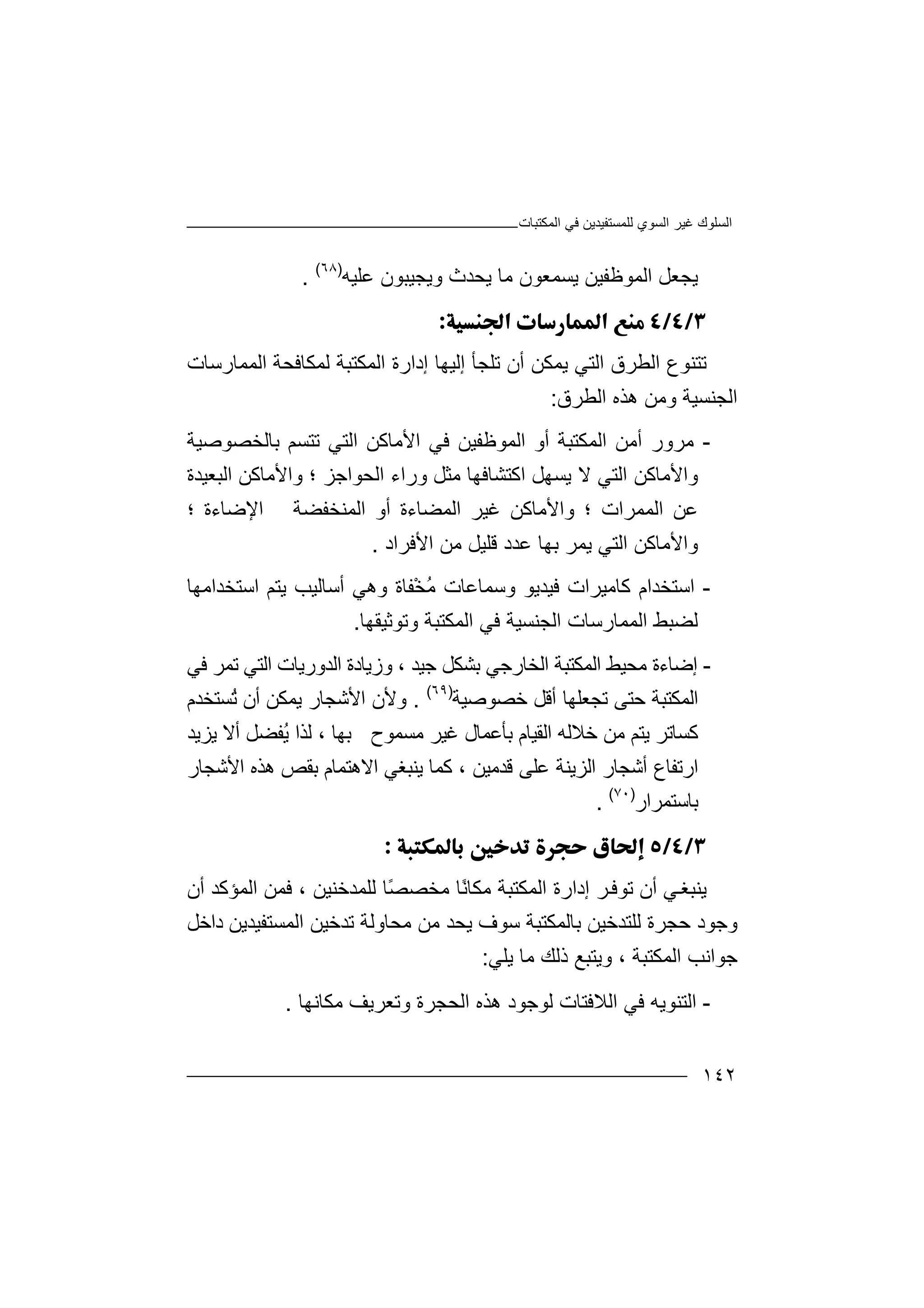 ‫اﻟﻤﻜﺘﺒﺎت‬ ‫ﻓﻲ‬ ‫ﻟﻠﻤﺴﺘﻔﯿﺪﯾﻦ‬ ‫اﻟﺴﻮي‬ ‫ﻏﯿﺮ‬ ‫اﻟﺴﻠﻮك‬
١٤٢
‫ﯾﺠﻌ‬‫ﯾﺴﻤﻌ‬ ‫اﻟﻤﻮﻇﻔﯿﻦ‬ ‫ﻞ‬‫ﻋﻠﯿﮫ‬ ‫وﯾﺠﯿﺒﻮن‬ ‫ﯾﺤﺪث‬ ‫ﻣﺎ‬ ‫ﻮن‬)٦٨(
.

‫ﺗ‬‫ﺘ‬‫ﻨ‬‫اﻟ‬ ‫ﻮع‬‫ﻄ‬‫ﺮ‬‫ق‬‫اﻟﺘﻲ‬‫ﯾ‬‫ﻤ‬‫أن‬ ‫ﻜﻦ‬‫ﺗ‬‫ﻠ‬‫إﻟﯿﮭﺎ‬ ‫ﺠﺄ‬‫إ‬‫د‬‫ا‬‫رة‬‫ا‬‫ﻟ‬‫ﻤ‬‫ﻟ‬ ‫ﻜﺘﺒﺔ‬‫ﻤﻜﺎﻓ‬‫ﺤﺔ‬‫ا‬‫ﻟ‬‫ﻤ‬‫ﻤﺎرﺳﺎت‬
‫ا‬‫ﻟ‬‫ﺠﻨﺴﯿﺔ‬‫و‬‫ﻣ‬‫ﻦ‬‫اﻟﻄﺮق‬ ‫ھﺬه‬:
-‫ﻣ‬‫ﺮ‬‫و‬‫اﻟﻤﻜﺘﺒﺔ‬ ‫أﻣﻦ‬ ‫ر‬‫أ‬‫و‬‫ﺑﺎﻟﺨﺼﻮﺻﯿﺔ‬ ‫ﺗﺘﺴﻢ‬ ‫اﻟﺘﻲ‬ ‫اﻷﻣﺎﻛﻦ‬ ‫ﻓﻲ‬ ‫اﻟﻤﻮﻇﻔﯿﻦ‬
‫اﻟﺤﻮا‬ ‫وراء‬ ‫ﻣﺜﻞ‬ ‫اﻛﺘﺸﺎﻓﮭﺎ‬ ‫ﯾﺴﮭﻞ‬ ‫ﻻ‬ ‫اﻟﺘﻲ‬ ‫واﻷﻣﺎﻛﻦ‬‫ﺟﺰ‬‫و‬ ‫؛‬‫اﻟﺒﻌ‬ ‫اﻷﻣﺎﻛﻦ‬‫ﯿﺪة‬
‫اﻟﻤﻤﺮات‬ ‫ﻋﻦ‬‫و‬ ‫؛‬‫ﻏﯿﺮ‬ ‫اﻷﻣﺎﻛﻦ‬‫اﻟﻤﻀ‬‫أو‬ ‫ﺎءة‬‫ا‬‫ﻟﻤﻨﺨﻔﻀﺔ‬‫اﻹ‬‫؛‬ ‫ﺿﺎءة‬
‫واﻷﻣ‬‫ﺎﻛﻦ‬‫ﻋﺪد‬ ‫ﺑﮭﺎ‬ ‫ﯾﻤﺮ‬ ‫اﻟﺘﻲ‬‫ﻗﻠ‬‫ﯿﻞ‬‫ﻣ‬‫ﻦ‬‫اﻷ‬‫ﻓ‬‫ﺮا‬‫د‬.
-‫اﺳﺘ‬‫ﻛﺎﻣﯿﺮات‬ ‫ﺨﺪام‬‫ﻓﯿﺪ‬‫وﺳﻤﺎﻋﺎت‬ ‫ﯾﻮ‬ُ‫ﻣ‬‫ْﻔ‬‫ﺨ‬‫ﺎة‬‫أﺳﺎﻟﯿ‬ ‫وھﻲ‬‫ﺐ‬‫اﺳﺘﺨﺪاﻣﮭ‬ ‫ﯾﺘﻢ‬‫ﺎ‬
‫ﻟ‬‫ﻀ‬‫ﺒ‬‫ﻂ‬‫اﻟ‬‫ﻤ‬‫ﻤ‬‫ﺎ‬‫ر‬‫اﻟﺠﻨﺴ‬ ‫ﺳﺎت‬‫ﯿﺔ‬‫ﻓﻲ‬‫اﻟﻤ‬‫ﻜﺘﺒﺔ‬‫وﺗﻮ‬‫ﺛﯿﻘ‬‫ﮭ‬‫ﺎ‬.
-‫إﺿﺎ‬‫ءة‬‫ﻣ‬‫ﺤ‬‫ﯿ‬‫ﻂ‬‫ا‬‫ﻟ‬‫ﻤ‬‫ﻜ‬‫ا‬ ‫ﺘﺒﺔ‬‫ﻟ‬‫ﺨﺎ‬‫ر‬‫ﺟ‬‫ﺟﯿﺪ‬ ‫ﺑﺸﻜﻞ‬ ‫ﻲ‬،‫و‬‫زﯾﺎد‬‫ة‬‫ا‬‫ﻟﺪورﯾ‬‫ﺎت‬‫ا‬‫ﻟﺘ‬‫ﺗﻤﺮ‬ ‫ﻲ‬‫ﻓﻲ‬
‫ﺣﺘﻰ‬ ‫اﻟﻤﻜﺘﺒﺔ‬‫ﺧﺼﻮﺻﯿﺔ‬ ‫أﻗﻞ‬ ‫ﺗﺠﻌﻠﮭﺎ‬)٦٩(
.‫وﻷن‬‫ﯾﻤ‬ ‫اﻷﺷﺠﺎر‬‫أ‬ ‫ﻜﻦ‬‫ُﺴﺘﺨﺪم‬‫ﺗ‬ ‫ن‬
‫ﯾﺘﻢ‬ ‫ﻛﺴﺎﺗﺮ‬‫ﻣ‬‫ﻦ‬‫ﺧﻼﻟﮫ‬‫ا‬‫ﻟ‬‫ﻣﺴﻤﻮح‬ ‫ﻏﯿﺮ‬ ‫ﺑﺄﻋﻤﺎل‬ ‫ﻘﯿﺎم‬‫ﺑ‬‫ﮭ‬‫ﺎ‬‫ﻟ‬ ،ُ‫ﯾ‬ ‫ﺬا‬‫ﻔﻀﻞ‬‫ﯾﺰﯾ‬ ‫أﻻ‬‫ﺪ‬
‫ا‬‫اﻟﺰﯾﻨﺔ‬ ‫أﺷﺠﺎر‬ ‫رﺗﻔﺎع‬‫ﻋﻠﻰ‬‫ﻗﺪﻣ‬‫ﯿ‬‫ﻦ‬‫ﻛ‬ ،‫ﻤﺎ‬‫ﯾﻨ‬‫ﺒﻐﻲ‬‫ا‬‫ﻻ‬‫ھﺘﻤﺎ‬‫م‬‫ﺑ‬‫اﻷﺷﺠﺎر‬ ‫ھﺬه‬ ‫ﻘﺺ‬
‫ﺑﺎ‬‫ﺳﺘ‬‫ﻤﺮ‬‫ار‬)٧٠(
.

‫ﯾﻨ‬‫ﻲ‬‫ﺒﻐ‬‫أ‬‫ن‬‫ﺗﻮ‬‫ﻓ‬‫ﺮ‬‫إ‬‫د‬‫ارة‬‫ا‬‫ﻟﻤﻜﺘ‬‫ﺒ‬ً‫ﻧ‬‫ﻣﻜﺎ‬ ‫ﺔ‬‫ﺎ‬‫ﻣ‬ً‫ﺼ‬‫ﺨﺼ‬‫ﺎ‬‫ﻟﻠﻤﺪﺧﻨ‬‫ﯿ‬‫ﻦ‬‫ﻓﻤ‬ ،‫ﻦ‬‫اﻟﻤﺆﻛﺪ‬‫أ‬‫ن‬
‫وﺟﻮد‬‫ﺣ‬‫داﺧﻞ‬ ‫اﻟﻤﺴﺘﻔﯿﺪﯾﻦ‬ ‫ﺗﺪﺧﯿﻦ‬ ‫ﻣﺤﺎوﻟﺔ‬ ‫ﻣﻦ‬ ‫ﯾﺤﺪ‬ ‫ﺳﻮف‬ ‫ﺑﺎﻟﻤﻜﺘﺒﺔ‬ ‫ﻟﻠﺘﺪﺧﯿﻦ‬ ‫ﺠﺮة‬
‫اﻟﻤﻜﺘﺒﺔ‬ ‫ﺟﻮاﻧﺐ‬،‫ﻣﺎ‬ ‫ذﻟﻚ‬ ‫وﯾﺘﺒﻊ‬‫ﯾ‬‫ﻠ‬‫ﻲ‬:
-‫ا‬‫ﻟ‬‫ﺘ‬‫اﻟﻼﻓ‬ ‫ﻓﻲ‬ ‫ﻨﻮﯾﮫ‬‫ﺘ‬‫ﺎ‬‫ت‬‫ﻣﻜﺎ‬ ‫وﺗﻌﺮﯾﻒ‬ ‫اﻟﺤﺠﺮة‬ ‫ھﺬه‬ ‫ﻟﻮﺟﻮد‬‫ﻧﮭﺎ‬.
 