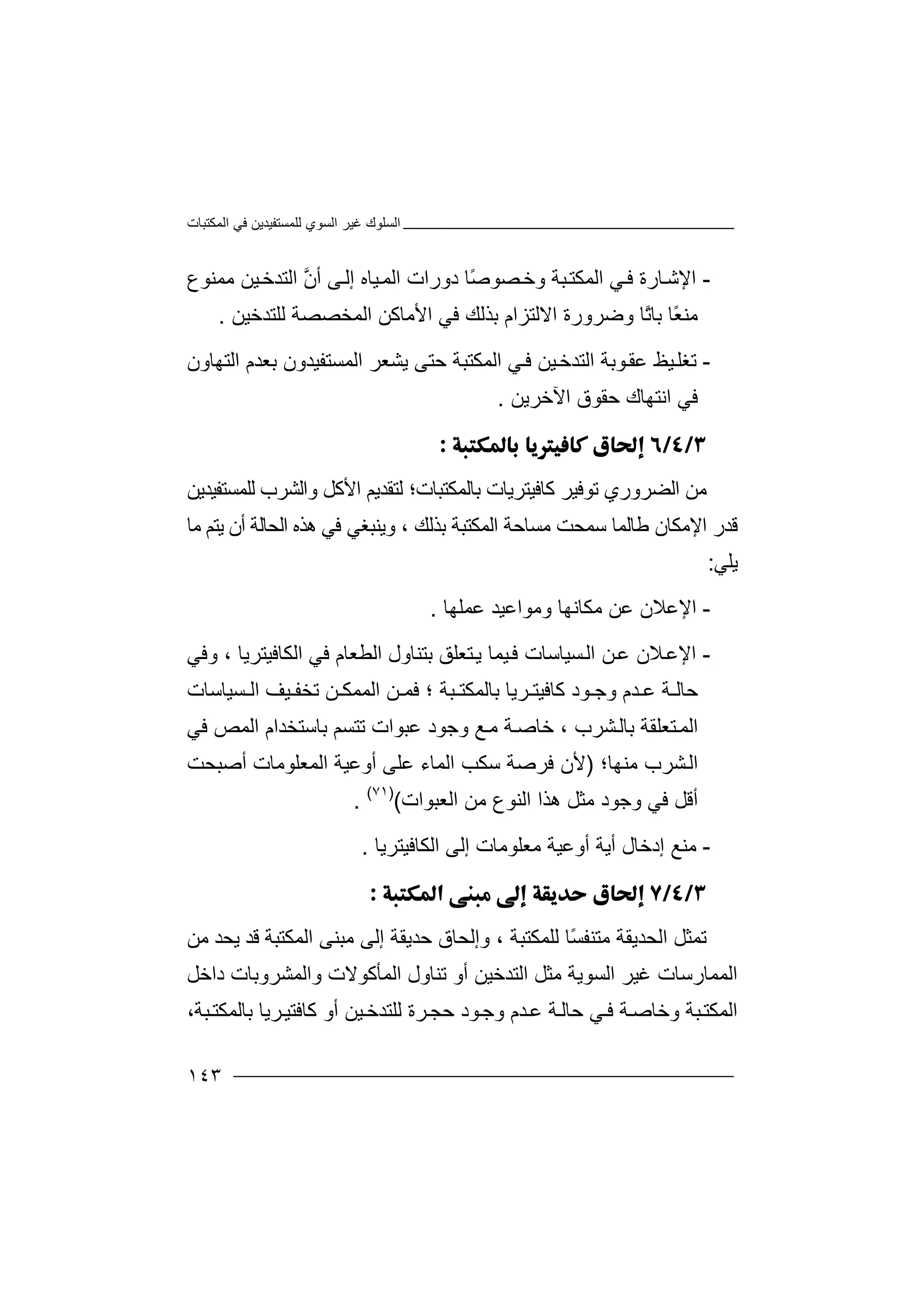 ‫اﻟﻤﻜﺘﺒﺎت‬ ‫ﻓﻲ‬ ‫ﻟﻠﻤﺴﺘﻔﯿﺪﯾﻦ‬ ‫اﻟﺴﻮي‬ ‫ﻏﯿﺮ‬ ‫اﻟﺴﻠﻮك‬
١٤٣
-‫ا‬‫ﻹ‬‫اﻟﻤﻜ‬ ‫ﻲ‬‫ﻓ‬ ‫ﺎرة‬‫ﺷ‬‫ﺘ‬‫ﺒ‬‫ﺔ‬ً‫ﺻ‬‫ﺼﻮ‬‫وﺧ‬‫د‬ ‫ﺎ‬‫ﯿﺎه‬‫اﻟﻤ‬ ‫ورات‬‫أ‬ ‫ﻰ‬‫إﻟ‬‫ﱠ‬‫ن‬‫ﻣﻤﻨﻮع‬ ‫ﯿﻦ‬‫اﻟﺘﺪﺧ‬
‫ﻣ‬‫ﻨ‬‫اﻻ‬ ‫وﺿﺮورة‬ ‫ًﺎ‬‫ﺗ‬‫ﺑﺎ‬ ‫ًﺎ‬‫ﻌ‬‫ﻟ‬‫ﺘ‬‫ﺰ‬‫ﺑﺬﻟ‬ ‫ام‬‫ﻚ‬‫ﻓ‬‫اﻷ‬ ‫ﻲ‬‫ﻣﺎﻛ‬‫ﻟﻠﺘﺪﺧﯿﻦ‬ ‫اﻟﻤﺨﺼﺼﺔ‬ ‫ﻦ‬.
-‫ﺗﻐﻠ‬‫اﻟﺘ‬ ‫ﻮﺑﺔ‬‫ﻋﻘ‬ ‫ﯿﻆ‬‫ﺪ‬‫ﯿﻦ‬‫ﺧ‬‫ا‬ ‫ﻲ‬‫ﻓ‬‫ﻟﻤﻜﺘ‬‫اﻟﻤﺴﺘﻔﯿﺪ‬ ‫ﯾﺸﻌﺮ‬ ‫ﺣﺘﻰ‬ ‫ﺒﺔ‬‫ﺑ‬ ‫ون‬‫اﻟﺘﮭﺎون‬ ‫ﻌﺪم‬
‫ا‬ ‫ﻓﻲ‬‫اﻵﺧﺮﯾﻦ‬ ‫ﺣﻘﻮق‬ ‫ﻧﺘﮭﺎك‬.

‫ﻣ‬‫ﻦ‬‫اﻟﻀﺮوري‬‫ﺗ‬‫ﻮ‬‫ﻓﯿ‬‫ﺮ‬‫ﻛ‬‫ﺎﻓﯿ‬‫ﺑﺎ‬ ‫ﺘﺮﯾﺎت‬‫ﻟ‬‫ﻤﻜﺘ‬‫ﺒ‬‫ﺎت‬‫؛‬‫ﻟ‬‫ﻟﻠﻤﺴ‬ ‫واﻟﺸﺮب‬ ‫اﻷﻛﻞ‬ ‫ﺘﻘﺪﯾﻢ‬‫ﺘ‬‫ﻔﯿ‬‫ﺪﯾ‬‫ﻦ‬
‫ﻗ‬‫ﺪ‬‫ﻃﺎﻟ‬ ‫اﻹﻣﻜﺎن‬ ‫ر‬‫ﻤ‬‫ﺎ‬‫ﻣﺴﺎﺣﺔ‬ ‫ﺳﻤﺤﺖ‬‫ا‬‫ﻟ‬‫ﻤﻜﺘﺒ‬‫ﺔ‬‫ﺑ‬، ‫ﺬﻟﻚ‬‫و‬‫ﯾ‬‫ﻨ‬‫ﺒﻐﻲ‬‫ﻓﻲ‬‫ھﺬه‬‫اﻟ‬‫أ‬ ‫ﺤﺎﻟﺔ‬‫ن‬‫ﯾ‬‫ﻣﺎ‬ ‫ﺘﻢ‬
‫ﯾﻠﻲ‬:
-‫ا‬‫ﻹ‬‫ﻋﻦ‬ ‫ﻋﻼن‬‫ﻣ‬‫ﻜ‬‫ﺎ‬‫ﻋ‬ ‫وﻣﻮاﻋﯿﺪ‬ ‫ﻧﮭﺎ‬‫ﻤ‬‫ﻠ‬‫ﮭ‬‫ﺎ‬.
-‫ا‬‫ﻹ‬‫ﻦ‬‫ﻋ‬ ‫ﻼن‬‫ﻋ‬‫ا‬‫ﻟ‬‫ﺴ‬‫ﯿ‬‫ﺎ‬‫ﺳ‬‫ﺎ‬‫ﺘ‬‫ﯾ‬ ‫ﯿﻤﺎ‬‫ﻓ‬ ‫ت‬‫ﻌ‬‫ﻠ‬‫ﻖ‬‫ﻓﻲ‬ ‫اﻟﻄﻌﺎم‬ ‫ﺑﺘﻨﺎول‬‫ا‬‫ﻟ‬‫ﻜ‬‫ﺎﻓﯿﺘ‬‫ﺮﯾ‬‫ﺎ‬،‫و‬‫ﻓ‬‫ﻲ‬
‫ﺣﺎ‬‫ﺪم‬ ‫ﻋ‬ ‫ﺔ‬ ‫ﻟ‬‫و‬‫ﺟ‬‫ﻮد‬‫ﻛ‬‫ﺒﺔ‬ ‫ﺑﺎﻟﻤﻜﺘ‬ ‫ﺮﯾﺎ‬ ‫ﺎﻓﯿﺘ‬‫؛‬‫ﻓ‬‫ﺗﺨﻔ‬ ‫ﻦ‬ ‫اﻟﻤﻤﻜ‬ ‫ﻦ‬ ‫ﻤ‬‫ﯿ‬‫ﻒ‬‫ﺴﯿ‬ ‫اﻟ‬‫ﺎ‬‫ﺳ‬‫ﺎ‬‫ت‬
‫ا‬‫ﻟ‬‫ﻤ‬‫ﺘ‬‫ﻌ‬‫ﻠ‬‫ﻘ‬‫ﺔ‬‫ﺑﺎ‬‫ﺸﺮب‬‫ﻟ‬‫ﺧ‬ ،‫ﻊ‬‫ﻣ‬ ‫ﺔ‬‫ﺎﺻ‬‫و‬‫ﺟﻮد‬‫ﻋﺒﻮا‬‫ﺑﺎﺳ‬ ‫ﺗﺘﺴﻢ‬ ‫ت‬‫ﺘ‬‫ﺨ‬‫ﺪ‬‫ﻓﻲ‬ ‫اﻟﻤﺺ‬ ‫ام‬
‫اﻟ‬‫ﺸ‬‫ﺮ‬‫ب‬‫ﻣﻨﮭﺎ؛‬)‫ﻷ‬‫ﻓﺮﺻﺔ‬ ‫ن‬‫ﺳ‬‫ﻜﺐ‬‫ا‬‫أﺻﺒﺤﺖ‬ ‫اﻟﻤﻌﻠﻮﻣﺎت‬ ‫أوﻋﯿﺔ‬ ‫ﻋﻠﻰ‬ ‫ﻟﻤﺎء‬
‫اﻟﻌﺒﻮات‬ ‫ﻣﻦ‬ ‫اﻟﻨﻮع‬ ‫ھﺬا‬ ‫ﻣﺜﻞ‬ ‫وﺟﻮد‬ ‫ﻓﻲ‬ ‫أﻗﻞ‬()٧١(
.
-‫ﻣﻨﻊ‬‫أﯾ‬ ‫إدﺧﺎل‬‫أوﻋﯿﺔ‬ ‫ﺔ‬‫إ‬ ‫ﻣﻌﻠﻮﻣﺎت‬‫ا‬ ‫ﻟﻰ‬‫ﻟﻜﺎ‬‫ﻓﯿﺘﺮﯾﺎ‬.

‫ﺗ‬‫ﻤ‬‫ﺜﻞ‬‫اﻟ‬‫ﺤﺪ‬‫ﯾﻘ‬‫ﺔ‬‫ﻣﺘ‬‫ﻨ‬ً‫ﺴ‬‫ﻔ‬‫ﻟ‬ ‫ﺎ‬‫وإﻟ‬ ، ‫ﻠﻤﻜﺘﺒﺔ‬‫ﺤﺎق‬‫ﺣﺪ‬‫ﯾ‬‫ﻘ‬‫ﺔ‬‫إﻟﻰ‬‫ﻣ‬‫ﺒ‬‫ﻨ‬‫ا‬ ‫ﻰ‬‫ﻟ‬‫ﻤ‬‫ﻜ‬‫ﻗ‬ ‫ﺘﺒﺔ‬‫ﺪ‬‫ﯾ‬‫ﻣﻦ‬ ‫ﺤﺪ‬
‫اﻟﻤﻤﺎر‬‫ﺳ‬‫ﺎ‬‫ت‬‫ﻣ‬ ‫اﻟﺴﻮﯾﺔ‬ ‫ﻏﯿﺮ‬‫ﺜ‬‫ﻞ‬‫داﺧﻞ‬ ‫واﻟﻤﺸﺮوﺑﺎت‬ ‫اﻟﻤﺄﻛﻮﻻت‬ ‫ﺗﻨﺎول‬ ‫أو‬ ‫اﻟﺘﺪﺧﯿﻦ‬
،‫ﺒﺔ‬‫ﺑﺎﻟﻤﻜﺘ‬ ‫ﺮﯾﺎ‬‫ﻛﺎﻓﺘﯿ‬ ‫أو‬ ‫ﯿﻦ‬‫ﻟﻠﺘﺪﺧ‬ ‫ﺮة‬‫ﺣﺠ‬ ‫ﻮد‬‫وﺟ‬ ‫ﺪم‬‫ﻋ‬ ‫ﺔ‬‫ﺣﺎﻟ‬ ‫ﻲ‬‫ﻓ‬ ‫ﺔ‬‫وﺧﺎﺻ‬ ‫ﺒﺔ‬‫اﻟﻤﻜﺘ‬
 