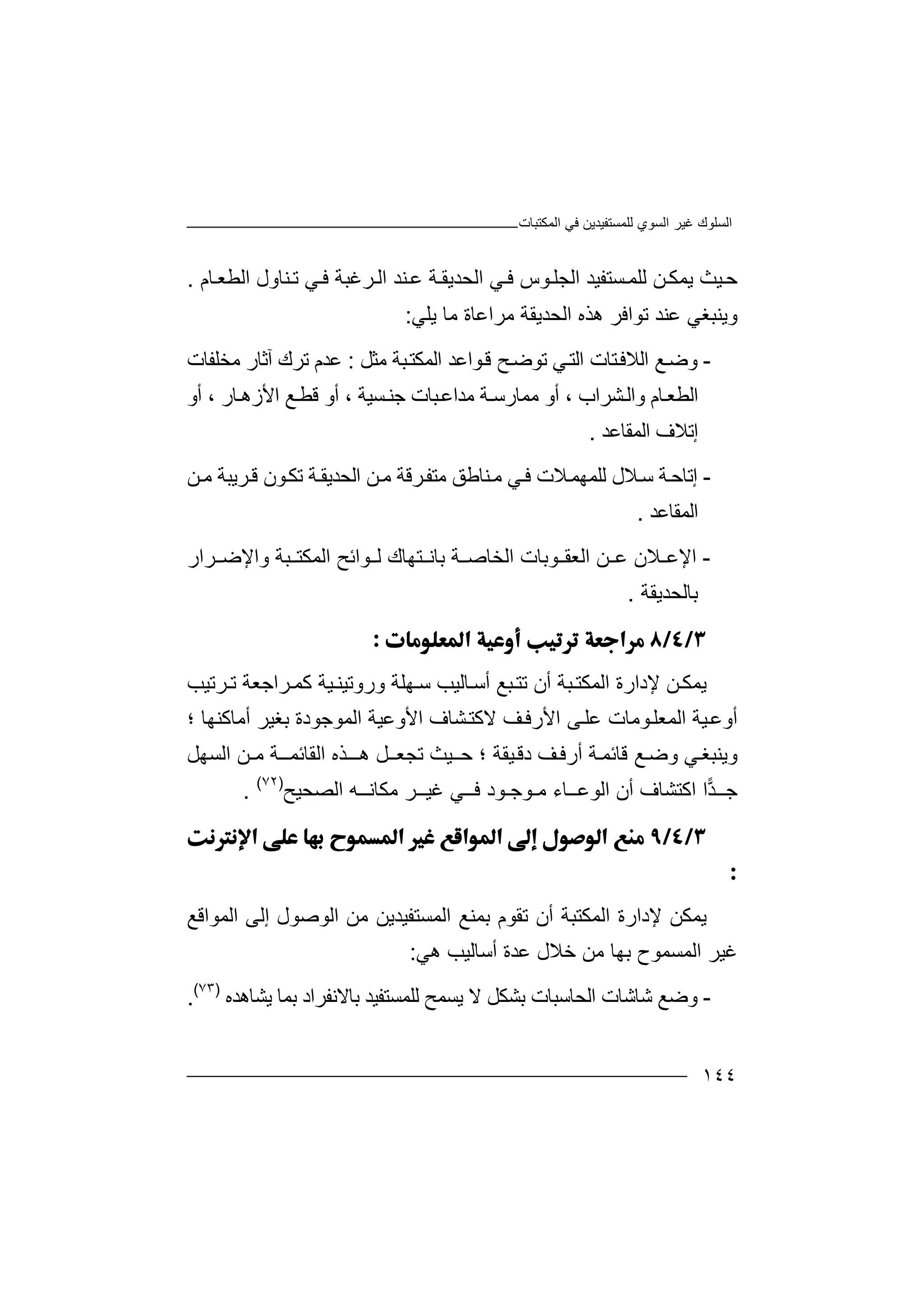 ‫اﻟﻤﻜﺘﺒﺎت‬ ‫ﻓﻲ‬ ‫ﻟﻠﻤﺴﺘﻔﯿﺪﯾﻦ‬ ‫اﻟﺴﻮي‬ ‫ﻏﯿﺮ‬ ‫اﻟﺴﻠﻮك‬
١٤٤
‫ﺣ‬‫ﯾ‬ ‫ﯿﺚ‬‫ﺴ‬‫ﻟﻠﻤ‬ ‫ﻦ‬‫ﻤﻜ‬‫ﺘﻔﯿﺪ‬‫ﺎم‬‫اﻟﻄﻌ‬ ‫ﻨﺎول‬‫ﺗ‬ ‫ﻲ‬‫ﻓ‬ ‫ﺮﻏﺒﺔ‬‫اﻟ‬ ‫ﻨﺪ‬‫ﻋ‬ ‫ﺔ‬‫اﻟﺤﺪﯾﻘ‬ ‫ﻲ‬‫ﻓ‬ ‫ﻮس‬‫اﻟﺠﻠ‬.
‫وﯾ‬‫ﻨﺒﻐﻲ‬‫ﻋ‬‫ﻨﺪ‬‫ﺗ‬‫ﻮ‬‫اﻓ‬‫ﺮ‬‫ھﺬ‬‫ه‬‫ا‬‫ﻟ‬‫ﺤ‬‫ﺪ‬‫ﻣﺮاﻋ‬ ‫ﯾﻘﺔ‬‫ﺎ‬‫ﯾﻠﻲ‬ ‫ﻣﺎ‬ ‫ة‬:
-‫و‬‫ﺿ‬‫ﻊ‬‫ﺘﺎت‬‫اﻟﻼﻓ‬‫اﻟﺘ‬‫ﻲ‬‫ﺗﻮ‬‫ﺿ‬‫ﺢ‬‫ﻮاﻋﺪ‬‫ﻗ‬‫ﺒ‬‫اﻟﻤﻜﺘ‬‫ﺔ‬‫ﻣ‬‫ﺜﻞ‬:‫ﻋ‬‫ﺪ‬‫م‬‫ﺗ‬‫ﺮ‬‫ك‬‫آ‬‫ﺛ‬‫ﺎ‬‫ر‬‫ﻣﺨ‬‫ﻠ‬‫ﻔﺎت‬
‫ﺎم‬‫اﻟﻄﻌ‬‫و‬‫ا‬‫ﻟ‬‫ﺸﺮاب‬‫أ‬ ،‫ﻣﻤﺎ‬ ‫و‬‫ر‬‫ﺳ‬‫ﺔ‬‫ﻣﺪا‬‫ﺒﺎ‬‫ﻋ‬‫ت‬‫ﺟ‬‫ﺴﯿﺔ‬‫ﻨ‬،‫أ‬‫أو‬ ، ‫ﺎر‬‫اﻷزھ‬ ‫ﻊ‬‫ﻗﻄ‬ ‫و‬
‫اﻟﻤﻘﺎﻋﺪ‬ ‫إﺗﻼف‬.
-‫إ‬‫ﺗﺎ‬‫ﺔ‬‫ﺣ‬‫ﻼ‬‫ﺳ‬‫ﻟﻠ‬ ‫ل‬‫ﻤﮭ‬‫ﻼت‬‫ﻤ‬‫ﻦ‬‫ﻣ‬ ‫ﺮﯾﺒﺔ‬‫ﻗ‬ ‫ﻮن‬‫ﺗﻜ‬ ‫ﺔ‬‫اﻟﺤﺪﯾﻘ‬ ‫ﻦ‬‫ﻣ‬ ‫ﺮﻗﺔ‬‫ﻣﺘﻔ‬ ‫ﻨﺎﻃﻖ‬‫ﻣ‬ ‫ﻲ‬‫ﻓ‬
‫اﻟﻤﻘﺎ‬‫ﻋﺪ‬.
-‫اﻹ‬‫اﻟﻌﻘ‬ ‫ﻦ‬ ‫ﻋ‬ ‫ﻼن‬ ‫ﻋ‬‫ﻮﺑﺎت‬‫ﺑﺎ‬ ‫ﺔ‬ ‫اﻟﺨﺎﺻ‬‫ﻧ‬‫اﻟﻤﻜ‬ ‫ﻮاﺋﺢ‬ ‫ﻟ‬ ‫ﺘﮭﺎك‬‫ﺘ‬‫ﺮار‬ ‫واﻹﺿ‬ ‫ﺒﺔ‬
‫ﺑﺎﻟﺤﺪ‬‫ﯾ‬‫ﻘﺔ‬.

‫ﯾ‬‫ﻤ‬‫ﻜ‬‫اﻟﻤﻜ‬ ‫ﻹدارة‬ ‫ﻦ‬‫ﺘ‬‫ﺒ‬‫ﺔ‬‫ﺎﻟﯿ‬‫أﺳ‬ ‫ﺒﻊ‬‫ﺗﺘ‬ ‫أن‬‫ﺐ‬‫و‬ ‫ﮭﻠﺔ‬‫ﺳ‬‫ر‬‫ﻛ‬ ‫ﯿﺔ‬‫وﺗﯿﻨ‬‫ﻤ‬‫ﺮ‬‫ا‬‫ﺮﺗﯿﺐ‬ ‫ﺗ‬ ‫ﺟﻌﺔ‬
‫أوﻋ‬‫ﯿ‬‫ﺔ‬‫ﻰ‬‫ﻋﻠ‬ ‫ﻮﻣﺎت‬‫اﻟﻤﻌﻠ‬‫أﻣﺎﻛﻨﮭﺎ‬ ‫ﺑﻐﯿﺮ‬ ‫اﻟﻤﻮﺟﻮدة‬ ‫اﻷوﻋﯿﺔ‬ ‫ﺸﺎف‬‫ﻻﻛﺘ‬ ‫ﻒ‬‫اﻷرﻓ‬‫؛‬
‫وﯾ‬‫ﻲ‬‫ﻨﺒﻐ‬‫و‬‫ﺿ‬‫ﻊ‬‫د‬ ‫ﻒ‬‫أرﻓ‬ ‫ﺔ‬‫ﻗﺎﺋﻤ‬‫ﻗ‬‫ﯿ‬‫ﻘ‬‫ﺔ‬‫ﯿﺚ‬‫ﺣـ‬ ‫؛‬‫ﺗﺠﻌ‬‫ﺬه‬‫ھــ‬ ‫ﻞ‬‫ـ‬‫اﻟﻘﺎ‬‫ﺋ‬‫ﻤــﺔ‬‫ﻣـ‬‫اﻟ‬ ‫ﻦ‬‫ﺴﮭﻞ‬
‫ﺟـ‬‫ـ‬‫ﺪ‬‫ا‬‫ا‬‫ﻛﺘ‬‫أن‬ ‫ﺸﺎف‬‫اﻟﻮ‬‫ﻋ‬‫ــ‬‫ﺎ‬‫ء‬‫ﻣ‬‫ـﻮﺟ‬‫ـ‬‫ﻮد‬‫ﻓــﻲ‬‫ﻏ‬‫ﯿــ‬‫ﺮ‬‫ﻣﻜ‬‫ﺎ‬‫ﻧ‬‫ــ‬‫ﮫ‬‫ا‬‫ﻟ‬‫ﺼﺤ‬‫ﯿ‬‫ﺢ‬)٧٢(
.


‫ﯾ‬‫ﻤ‬‫ﻜ‬‫اﻟﻤﻜ‬ ‫ﻹدارة‬ ‫ﻦ‬‫ﺘ‬‫ﺒ‬‫ﺔ‬‫اﻟﻤﻮاﻗﻊ‬ ‫إﻟﻰ‬ ‫اﻟﻮﺻﻮل‬ ‫ﻣﻦ‬ ‫اﻟﻤﺴﺘﻔﯿﺪﯾﻦ‬ ‫ﺑﻤﻨﻊ‬ ‫ﺗﻘﻮم‬ ‫أن‬
‫ﻋﺪة‬ ‫ﺧﻼل‬ ‫ﻣﻦ‬ ‫ﺑﮭﺎ‬ ‫اﻟﻤﺴﻤﻮح‬ ‫ﻏﯿﺮ‬‫أﺳ‬‫ﺎﻟﯿ‬‫ﺐ‬‫ھﻲ‬:
-‫و‬‫ﺿ‬‫ﻊ‬‫ﺷﺎﺷﺎ‬‫ت‬‫اﻟﺤﺎﺳﺒ‬‫ﺎ‬‫ت‬‫ﺑﺸﻜﻞ‬‫ﻻ‬‫ﺑﺎ‬ ‫ﻟﻠﻤﺴﺘﻔﯿﺪ‬ ‫ﯾﺴﻤﺢ‬‫ﻻ‬‫ﻧ‬‫ﻔﺮاد‬‫ﺑ‬‫ﻤ‬‫ﯾﺸﺎھﺪه‬ ‫ﺎ‬)٧٣(
.
 