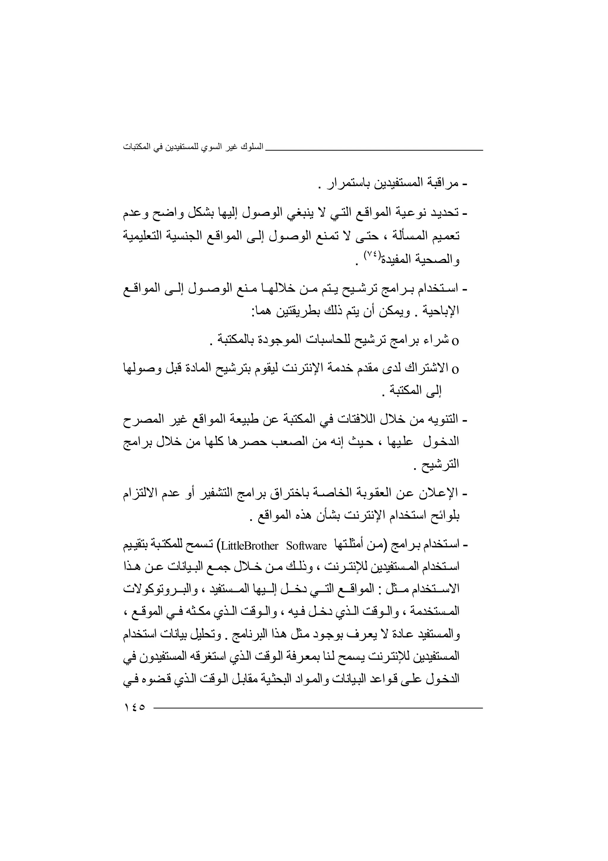 ‫اﻟﻤﻜﺘﺒﺎت‬ ‫ﻓﻲ‬ ‫ﻟﻠﻤﺴﺘﻔﯿﺪﯾﻦ‬ ‫اﻟﺴﻮي‬ ‫ﻏﯿﺮ‬ ‫اﻟﺴﻠﻮك‬
١٤٥
-‫ﻣﺮ‬‫ا‬‫ﻗﺒﺔ‬‫اﻟﻤ‬‫ﺴﺘﻔﯿ‬‫ﺪ‬‫ﺑ‬ ‫ﯾﻦ‬‫ﺎﺳﺘﻤﺮار‬.
-‫ﺗ‬‫ﺤ‬‫ﺪ‬‫اﻟﻤﻮ‬ ‫ﯿﺔ‬‫ﻧﻮﻋ‬ ‫ﺪ‬‫ﯾ‬‫ا‬‫ﻗ‬‫ﻊ‬‫ﻻ‬ ‫ﻲ‬‫اﻟﺘ‬‫ﯾﻨ‬‫ﺒﻐﻲ‬‫ا‬‫ﻟ‬‫ﻮﺻﻮل‬‫إ‬‫ﻟ‬‫ﯿ‬‫واﺿﺢ‬ ‫ﺑﺸﻜﻞ‬ ‫ﮭﺎ‬‫وﻋﺪم‬
‫ﺗﻌﻤ‬‫ﻰ‬‫ﺣﺘ‬ ، ‫ﺴﺄﻟﺔ‬‫اﻟﻤ‬ ‫ﯿﻢ‬‫ﻻ‬‫ﺗ‬‫ﻤ‬‫ﻨ‬‫ﻰ‬‫إﻟ‬ ‫ﻮل‬‫اﻟﻮﺻ‬ ‫ﻊ‬‫ا‬‫ﻟ‬‫ﻤ‬‫اﻟﺘﻌﻠﯿﻤﯿﺔ‬ ‫اﻟﺠﻨﺴﯿﺔ‬ ‫ﻊ‬‫ﻮاﻗ‬
‫اﻟﻤﻔﯿﺪة‬ ‫واﻟﺼﺤﯿﺔ‬)٧٤(
.
-‫ا‬‫ﺳ‬‫ﺘ‬‫ﺗﺮ‬ ‫ﺮاﻣﺞ‬ ‫ﺑ‬ ‫ﺨﺪام‬‫ﺷ‬‫ﯿ‬‫ﺢ‬‫ﻣ‬ ‫ﺎ‬ ‫ﺧﻼﻟﮭ‬ ‫ﻦ‬ ‫ﻣ‬ ‫ﺘﻢ‬ ‫ﯾ‬‫ﻨ‬‫اﻟﻤﻮا‬ ‫ﻰ‬ ‫إﻟ‬ ‫ﻮل‬ ‫اﻟﻮﺻ‬ ‫ﻊ‬‫ﻗ‬‫ﻊ‬
‫اﻹﺑﺎﺣﯿﺔ‬.‫وﯾﻤﻜ‬‫ذﻟﻚ‬ ‫ﯾﺘﻢ‬ ‫أن‬ ‫ﻦ‬‫ﺑﻄﺮ‬‫ﯾﻘ‬‫ﺘ‬‫ﯿ‬‫ھ‬ ‫ﻦ‬‫ﻤﺎ‬:
o‫ﺷ‬‫ﺮ‬‫ا‬‫ﺑ‬ ‫ء‬‫ﺮا‬‫ﺗﺮﺷﯿﺢ‬ ‫ﻣﺞ‬‫ﻟ‬‫ﻠ‬‫ﺤﺎﺳ‬‫ﺒﺎ‬‫ﺑﺎﻟﻤﻜﺘﺒﺔ‬ ‫اﻟﻤﻮﺟﻮدة‬ ‫ت‬.
o‫اﻻ‬‫ﻣﻘ‬ ‫ﻟﺪى‬ ‫ﺷﺘﺮاك‬‫ﺧ‬ ‫ﺪم‬‫اﻹ‬ ‫ﺪﻣﺔ‬‫وﺻﻮﻟﮭﺎ‬ ‫ﻗﺒﻞ‬ ‫اﻟﻤﺎدة‬ ‫ﺑﺘﺮﺷﯿﺢ‬ ‫ﻟﯿﻘﻮم‬ ‫ﻧﺘﺮﻧﺖ‬
‫اﻟﻤﻜﺘﺒﺔ‬ ‫إﻟﻰ‬.
-‫ا‬‫ﻟ‬‫ﺘ‬‫ﺧﻼل‬ ‫ﻣﻦ‬ ‫ﻨﻮﯾﮫ‬‫ا‬‫ﻟ‬‫ﻼ‬‫ﻃﺒ‬ ‫ﻋﻦ‬ ‫اﻟﻤﻜﺘﺒﺔ‬ ‫ﻓﻲ‬ ‫ﻓﺘﺎت‬‫ﯿ‬‫ﻌ‬‫ﺔ‬‫ﻏﯿ‬ ‫اﻟﻤﻮاﻗﻊ‬‫ﺮ‬‫اﻟﻤﺼﺮح‬
‫ﻮل‬‫اﻟﺪﺧ‬‫ﻋ‬‫ﯿﮭﺎ‬‫ﻠ‬‫ﺣ‬ ،‫ﯿﺚ‬‫إﻧ‬‫ﮫ‬‫ا‬ ‫ﻣﻦ‬‫ﻟﺼﻌﺐ‬‫ﺣﺼﺮھ‬‫ﻣﻦ‬ ‫ﻛﻠﮭﺎ‬ ‫ﺎ‬‫ﺧ‬‫ﻼ‬‫ﺑﺮاﻣﺞ‬ ‫ل‬
‫اﻟﺘﺮﺷﯿﺢ‬.
-‫ا‬‫ﻹ‬‫ﻋ‬‫ﻼ‬‫اﻟ‬ ‫ﻦ‬‫ﻋ‬ ‫ن‬‫ﻌ‬‫ﻮﺑ‬‫ﻘ‬‫ﺔ‬‫ا‬‫ﻟ‬‫ﺨﺎ‬‫ﺻ‬‫ﺔ‬‫ﺑ‬‫ﺎﺧﺘ‬‫ﺮ‬‫اق‬‫ا‬ ‫ﺑﺮاﻣﺞ‬‫ﻟ‬‫اﻻﻟﺘﺰام‬ ‫ﻋﺪم‬ ‫أو‬ ‫ﺘﺸﻔﯿﺮ‬
‫ﺑﻠﻮا‬‫ﺑﺸﺄ‬ ‫اﻹﻧﺘﺮﻧﺖ‬ ‫اﺳﺘﺨﺪام‬ ‫ﺋﺢ‬‫ن‬‫ھﺬ‬‫ه‬‫اﻟﻤ‬‫ﻮاﻗﻊ‬.
-‫ﺘ‬‫اﺳ‬‫ﺮاﻣﺞ‬‫ﺑ‬ ‫ﺨﺪام‬)‫ﻣ‬‫ﻦ‬‫أ‬‫ﻣﺜ‬‫ﺘﮭ‬‫ﻠ‬‫ﺎ‬LittleBrother Software(‫ﺗ‬‫ﺴ‬‫ﺑﺘ‬ ‫ﺒﺔ‬‫ﻟﻠﻤﻜﺘ‬ ‫ﻤﺢ‬‫ﻘ‬‫ﯿ‬‫ﯿ‬‫ﻢ‬
‫ا‬‫ﺘﺨ‬ ‫ﺳ‬‫ﺪ‬‫ا‬‫م‬‫ا‬‫ﺴ‬ ‫ﻟﻤ‬‫ﺘ‬‫ﻟﻺ‬ ‫ﻔﯿﺪﯾﻦ‬‫ﻧ‬‫ﺮﻧﺖ‬ ‫ﺘ‬‫و‬ ،‫ﻚ‬ ‫ذﻟ‬‫ﻣ‬‫ﺧ‬ ‫ﻦ‬‫ﻼ‬‫ل‬‫ﺟ‬‫ﻊ‬ ‫ﻤ‬‫ﯿﺎﻧﺎت‬ ‫اﻟﺒ‬‫ﻋ‬‫ﻦ‬‫ھ‬‫ﺬا‬
‫اﻻﺳ‬‫ﺘ‬‫ﺨ‬‫ﺪ‬‫ا‬‫م‬‫ﻣ‬‫ﺜ‬‫ﻞ‬:‫ا‬‫ﻟ‬‫ﻤ‬‫ﻮ‬‫ا‬‫ﻲ‬ ‫اﻟﺘ‬ ‫ﻊ‬ ‫ﻗ‬‫د‬‫ﺧ‬‫ﻞ‬‫ﯿﮭ‬ ‫إﻟ‬‫ﺎ‬‫ا‬‫ﺴﺘﻔﯿﺪ‬ ‫ﻟﻤ‬‫و‬ ،‫ﺮوﺗﻮﻛﻮﻻت‬ ‫اﻟﺒ‬
‫اﻟﻤ‬‫ﺴﺘﺨﺪﻣﺔ‬‫و‬ ،‫ﻮﻗﺖ‬ ‫اﻟ‬‫د‬ ‫ﺬي‬ ‫اﻟ‬‫ﻓ‬ ‫ﻞ‬ ‫ﺧ‬‫ﯿﮫ‬‫و‬ ،‫ﻣ‬ ‫ﺬي‬ ‫اﻟ‬ ‫ﻮﻗﺖ‬ ‫اﻟ‬‫ﺜﮫ‬ ‫ﻜ‬‫ﻊ‬ ‫اﻟﻤﻮﻗ‬ ‫ﻲ‬ ‫ﻓ‬،
‫و‬‫ﺎد‬‫ﻋ‬ ‫ﺴﺘﻔﯿﺪ‬‫اﻟﻤ‬‫ﻻ‬ ‫ة‬‫ا‬ ‫ﺬا‬‫ھ‬ ‫ﺜﻞ‬‫ﻣ‬ ‫ﻮد‬‫ﺑﻮﺟ‬ ‫ﺮف‬‫ﯾﻌ‬‫ﻟ‬‫ﺒﺮﻧﺎﻣﺞ‬.‫و‬‫ﺗ‬‫ﺤﻠﯿﻞ‬‫ﺑ‬‫ﯿ‬‫اﺳ‬ ‫ﺎﻧﺎت‬‫ﺘ‬‫ﺨ‬‫ﺪام‬
‫ا‬‫ﻟ‬‫ﻤ‬‫ﺮﻧ‬‫ﻟﻺﻧﺘ‬ ‫ﺴﺘﻔﯿﺪﯾﻦ‬‫ﺖ‬‫ا‬ ‫ﺮﻓﺔ‬‫ﺑﻤﻌ‬ ‫ﻨﺎ‬‫ﻟ‬ ‫ﺴﻤﺢ‬‫ﯾ‬‫ﻟ‬‫ﻮ‬‫ﻗ‬‫اﺳﺘﻐﺮﻗ‬ ‫ﺬي‬‫اﻟ‬ ‫ﺖ‬‫ﮫ‬‫ا‬‫ﻟﻤﺴﺘﻔﯿﺪ‬‫ﻓ‬ ‫ون‬‫ﻲ‬
‫ﻋ‬ ‫ﻮل‬‫اﻟﺪﺧ‬‫ﻮا‬‫ﻗ‬ ‫ﻰ‬‫ﻠ‬‫ﯿﺎﻧﺎ‬‫اﻟﺒ‬ ‫ﻋﺪ‬‫ت‬‫ﻲ‬‫ﻓ‬ ‫ﻀﻮه‬‫ﻗ‬ ‫ﺬي‬‫اﻟ‬ ‫ﻮﻗﺖ‬‫اﻟ‬ ‫ﻞ‬‫ﻣﻘﺎﺑ‬ ‫ﯿﺔ‬‫اﻟﺒﺤﺜ‬ ‫ﻮاد‬‫واﻟﻤ‬
 