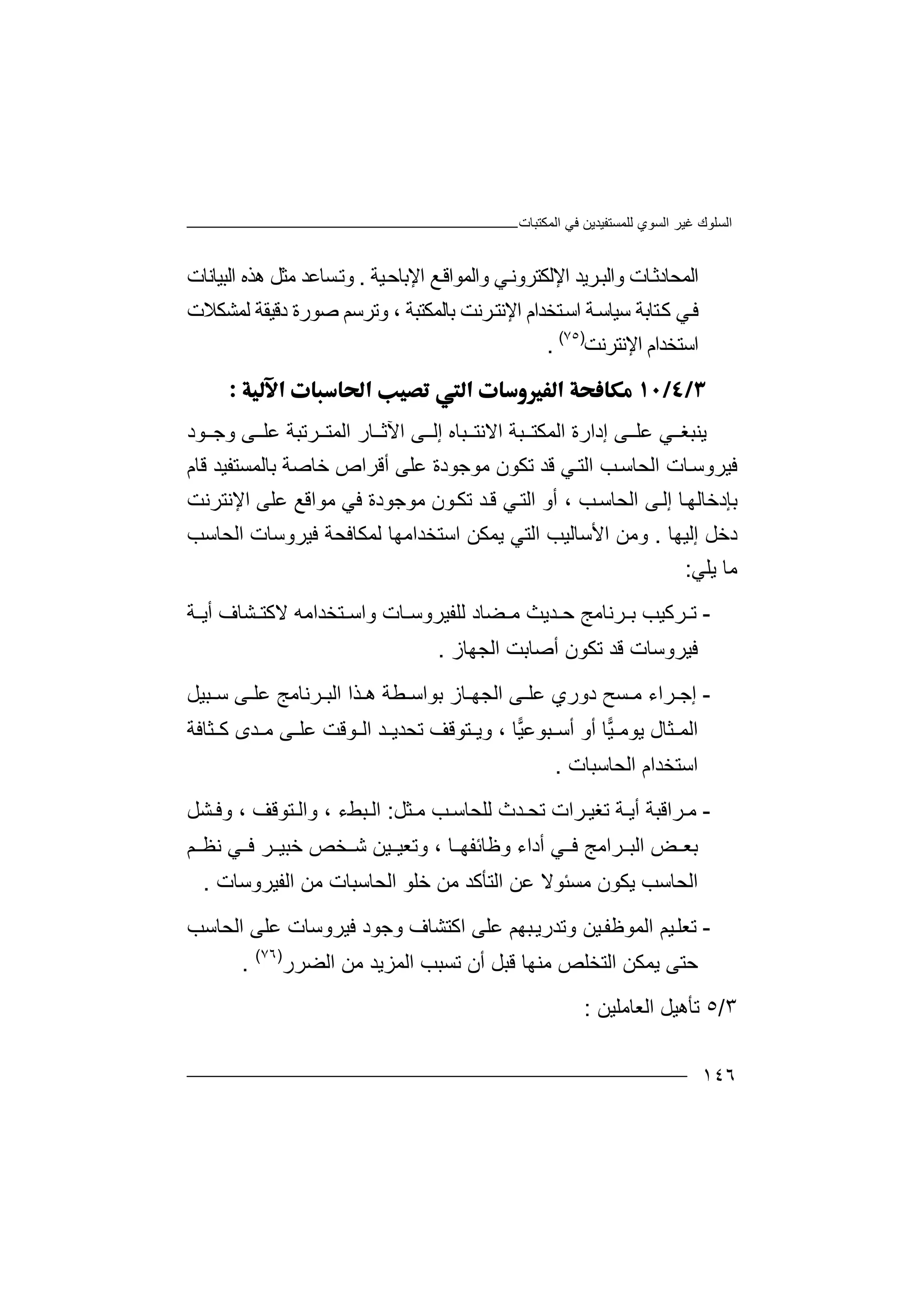 ‫اﻟﻤﻜﺘﺒﺎت‬ ‫ﻓﻲ‬ ‫ﻟﻠﻤﺴﺘﻔﯿﺪﯾﻦ‬ ‫اﻟﺴﻮي‬ ‫ﻏﯿﺮ‬ ‫اﻟﺴﻠﻮك‬
١٤٦
‫اﻟﻤﺤﺎ‬‫ﻲ‬‫اﻹﻟﻜﺘﺮوﻧ‬ ‫ﺮﯾﺪ‬‫واﻟﺒ‬ ‫ﺎت‬‫دﺛ‬‫واﻟﻤ‬‫ﻊ‬‫ﻮاﻗ‬‫اﻹ‬‫ﯿﺔ‬‫ﺑﺎﺣ‬.‫و‬‫ﺗ‬‫ھﺬه‬ ‫ﻣﺜﻞ‬ ‫ﺴﺎﻋﺪ‬‫ا‬‫ﻟ‬‫ﺒ‬‫ﯿﺎﻧﺎت‬
‫ﺘﺨﺪا‬‫اﺳ‬ ‫ﺔ‬‫ﺳﯿﺎﺳ‬ ‫ﺘﺎﺑﺔ‬‫ﻛ‬ ‫ﻲ‬‫ﻓ‬‫م‬‫اﻹ‬‫ﻧﺘ‬‫ﺮﻧ‬‫ﺖ‬‫ﺑ‬‫ﺎﻟ‬‫ﻤﻜﺘﺒﺔ‬،‫و‬‫ﺗ‬‫ﺮﺳﻢ‬‫ﺻ‬‫ﻮ‬‫رة‬‫دﻗ‬‫ﯿﻘﺔ‬‫ﻟﻤﺸﻜﻼ‬‫ت‬
‫ا‬‫ﺳ‬‫ﺘ‬‫ﺨﺪ‬‫ام‬‫اﻹﻧﺘﺮ‬‫ﻧﺖ‬)٧٥(
.

‫ﯾﻨ‬‫ﻲ‬ ‫ﺒﻐ‬‫ﻋﻠ‬‫إدار‬ ‫ﻰ‬‫ة‬‫اﻟ‬‫ﻤﻜ‬‫ﺘ‬‫ﺒﺔ‬‫ا‬‫ﻻﻧ‬‫ﺘ‬‫ﺒﺎ‬‫ﻰ‬ ‫إﻟ‬ ‫ه‬‫ا‬‫ﻵﺛ‬‫ﺎ‬‫اﻟ‬ ‫ر‬‫ﺮﺗﺒﺔ‬ ‫ﻤﺘ‬‫ﻋ‬‫ﻠ‬‫ﻰ‬‫ﻮد‬ ‫وﺟ‬
‫ﻓ‬‫ﯿ‬‫ﺐ‬‫اﻟﺤﺎﺳ‬ ‫ﺎت‬‫ﺮوﺳ‬‫ا‬‫ﻟ‬‫ﺘ‬‫ﻲ‬‫ﻗ‬‫ﺪ‬‫ﺗﻜﻮن‬‫ﻣ‬‫ﻮ‬‫ﻋ‬ ‫ﺟﻮدة‬‫ﻠ‬‫ﻰ‬‫أﻗﺮا‬‫ص‬‫ﺧ‬‫ﻗﺎم‬ ‫ﺑﺎﻟﻤﺴﺘﻔﯿﺪ‬ ‫ﺎﺻﺔ‬
‫ﺐ‬‫اﻟﺤﺎﺳ‬ ‫ﻰ‬‫إﻟ‬ ‫ﺎ‬‫ﺑﺈدﺧﺎﻟﮭ‬‫أ‬ ،‫ﺗﻜ‬ ‫ﺪ‬‫ﻗ‬ ‫ﻲ‬‫اﻟﺘ‬ ‫و‬‫ﻣ‬ ‫ﻮن‬‫ﻮ‬‫ﺟ‬‫ﻋﻠ‬ ‫ﻣﻮاﻗﻊ‬ ‫ﻓﻲ‬ ‫ﻮدة‬‫ﻰ‬‫اﻹﻧﺘﺮﻧﺖ‬
‫د‬‫ﺧ‬‫ﻞ‬‫إ‬‫ﻟ‬‫ﯿﮭ‬‫ﺎ‬.‫وﻣ‬‫اﻷ‬ ‫ﻦ‬‫ﺳ‬‫ﺎﻟ‬‫ﯿ‬‫ﺐ‬‫ا‬‫ﻟﺘﻲ‬‫ﻟﻤﻜﺎﻓﺤﺔ‬ ‫اﺳﺘﺨﺪاﻣﮭﺎ‬ ‫ﯾﻤﻜﻦ‬‫اﻟﺤﺎﺳﺐ‬ ‫ﻓﯿﺮوﺳﺎت‬
‫ﻣﺎ‬‫ﯾﻠﻲ‬:
-‫ﺗ‬‫ﺮ‬‫ﻛ‬‫ﺮ‬ ‫ﺑ‬ ‫ﯿﺐ‬‫ﻧ‬‫ﺎ‬‫ﻣ‬‫ﺪﯾ‬ ‫ﺣ‬ ‫ﺞ‬‫ﺚ‬‫ﻣ‬‫ﻀﺎد‬‫ﻟ‬‫ﻠ‬‫ﻔ‬‫ﺎ‬ ‫ﯿﺮوﺳ‬‫واﺳ‬ ‫ت‬‫ﺘ‬‫ﺨ‬‫ﺪ‬‫اﻣ‬‫ﮫ‬‫ﻻ‬‫ﻛ‬‫ﺸﺎ‬ ‫ﺘ‬‫ﺔ‬ ‫أﯾ‬ ‫ف‬
‫ﻓ‬‫ﯿ‬‫ﺮ‬‫و‬‫ﺳ‬‫ﺗﻜﻮن‬ ‫ﻗﺪ‬ ‫ﺎت‬‫أ‬‫ﺻ‬‫ﺎ‬‫اﻟﺠﮭﺎز‬ ‫ﺑﺖ‬.
-‫ﺮ‬ ‫إﺟ‬‫دوري‬ ‫ﺴﺢ‬ ‫ﻣ‬ ‫اء‬‫ﻰ‬ ‫ﻋﻠ‬‫ﺒﯿﻞ‬ ‫ﺳ‬ ‫ﻰ‬ ‫ﻋﻠ‬ ‫ﺮﻧﺎﻣﺞ‬ ‫اﻟﺒ‬ ‫ﺬا‬ ‫ھ‬ ‫ﻄﺔ‬ ‫ﺑﻮاﺳ‬ ‫ﺎز‬ ‫اﻟﺠﮭ‬
‫ﯾﻮﻣ‬ ‫ﺜﺎل‬ ‫اﻟﻤ‬‫ﺎ‬‫ﯿ‬‫أ‬ ‫أو‬‫ﺳ‬‫ﯿ‬‫ﺒﻮﻋ‬‫ﺎ‬،‫و‬‫ﺘﻮﻗ‬ ‫ﯾ‬‫ﻒ‬‫ﺗﺤﺪ‬‫ﯾ‬‫ﺪ‬‫ا‬‫ﻮﻗ‬ ‫ﻟ‬‫ﺖ‬‫ﻋﻠ‬‫ﻰ‬‫ﻛ‬ ‫ﺪى‬ ‫ﻣ‬‫ﺜﺎ‬‫ﻓﺔ‬
‫ا‬‫ﺳ‬‫ﺘ‬‫ﺨ‬‫اﻟﺤﺎﺳﺒﺎت‬ ‫ﺪام‬.
-‫ﺮا‬ ‫ﻣ‬‫ﺔ‬ ‫أﯾ‬ ‫ﻗﺒﺔ‬‫ﺗﻐﯿ‬‫ﺮ‬‫ا‬‫ﺗﺤ‬ ‫ت‬‫ﺜﻞ‬ ‫ﻣ‬ ‫ﺐ‬ ‫ﻟﻠﺤﺎﺳ‬ ‫ﺪث‬:‫ا‬‫ﻟ‬‫ﺒ‬‫ﻂ‬‫ء‬،‫وا‬‫ﻟ‬‫ﺘ‬‫ﻮ‬‫ﻗ‬‫ﻒ‬‫و‬ ،‫ﺸ‬ ‫ﻓ‬‫ﻞ‬
‫ﺑﻌ‬‫ﺮ‬ ‫اﻟﺒ‬ ‫ﺾ‬‫اﻣﺞ‬‫أ‬ ‫ﻲ‬ ‫ﻓ‬‫د‬‫اء‬‫وﻇ‬‫ﺎﺋﻔ‬‫ﮭ‬‫ﺎ‬،‫و‬‫ﺗ‬‫ﻌ‬‫ﯿ‬‫ﻓ‬ ‫ﺮ‬ ‫ﺧﺒﯿ‬ ‫ﺨﺺ‬ ‫ﺷ‬ ‫ﯿﻦ‬‫ﻲ‬‫ﻧ‬‫ﻢ‬ ‫ﻈ‬
‫ﻣﺴ‬ ‫ﯾﻜﻮن‬ ‫اﻟﺤﺎﺳﺐ‬‫ﻋﻦ‬ ‫ﺌﻮﻻ‬‫اﻟﻔﯿﺮوﺳﺎت‬ ‫ﻣﻦ‬ ‫اﻟﺤﺎﺳﺒﺎت‬ ‫ﺧﻠﻮ‬ ‫ﻣﻦ‬ ‫اﻟﺘﺄﻛﺪ‬.
-‫ﺗﻌﻠ‬‫ا‬ ‫ﯿﻢ‬‫ﻟﻤ‬‫ﻮ‬‫ﻇ‬‫و‬ ‫ﯿﻦ‬‫ﻔ‬‫ﺗ‬‫ﺪ‬‫رﯾ‬‫ﺒﮭﻢ‬‫ﻋ‬‫ا‬ ‫ﻠﻰ‬‫ﻛ‬‫ﺘﺸﺎف‬‫ﻋﻠﻰ‬ ‫ﻓﯿﺮوﺳﺎت‬ ‫وﺟﻮد‬‫ا‬‫ﻟ‬‫ﺤﺎﺳﺐ‬
‫ﺣ‬‫ﺘﻰ‬‫ﯾ‬‫ا‬ ‫ﻤﻜﻦ‬‫ﻟ‬‫ﺘ‬‫ﺨ‬‫ﻠﺺ‬‫ﻣ‬‫ﺗﺴﺒ‬ ‫أن‬ ‫ﻗﺒﻞ‬ ‫ﻨﮭﺎ‬‫اﻟﻀﺮ‬ ‫ﻣﻦ‬ ‫اﻟﻤﺰﯾﺪ‬ ‫ﺐ‬‫ر‬)٧٦(
.
٣/٥‫ﺗ‬‫ﺄ‬‫اﻟﻌﺎﻣﻠﯿﻦ‬ ‫ھﯿﻞ‬:
 