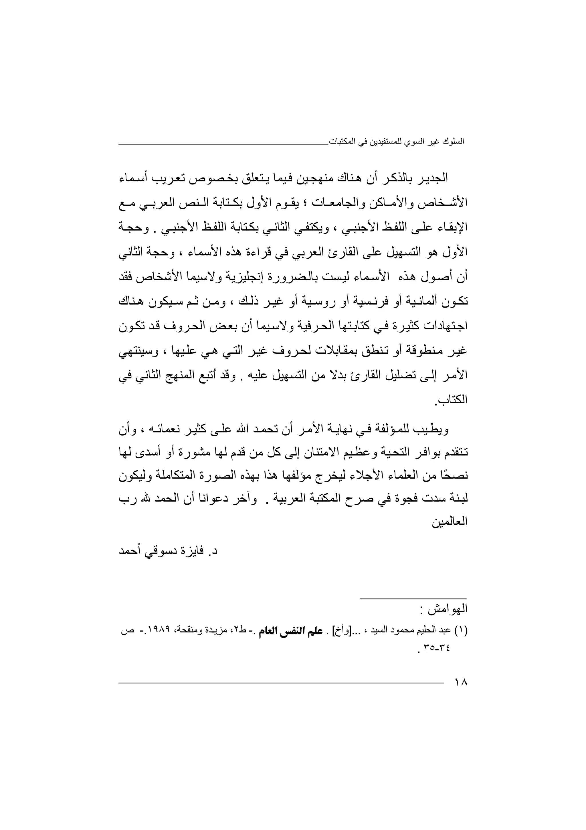 ‫اﻟﻤﻜﺘﺒﺎت‬ ‫ﻓﻲ‬ ‫ﻟﻠﻤﺴﺘﻔﯿﺪﯾﻦ‬ ‫اﻟﺴﻮي‬ ‫ﻏﯿﺮ‬ ‫اﻟﺴﻠﻮك‬
١٨
‫اﻟ‬‫ﺑ‬ ‫ﺮ‬‫ﺠﺪﯾ‬‫ﺎﻟ‬‫ﻤﺎء‬ ‫أﺳ‬ ‫ﺮﯾﺐ‬‫ﺗﻌ‬ ‫ﺼﻮص‬‫ﺑﺨ‬ ‫ﺘﻌﻠﻖ‬ ‫ﯾ‬ ‫ﯿﻤﺎ‬‫ﻓ‬ ‫ﯿﻦ‬‫ﻣﻨﮭﺠ‬ ‫ﻨﺎك‬ ‫ھ‬ ‫أن‬ ‫ﺮ‬‫ﺬﻛ‬
‫ا‬ ‫ﻮم‬ ‫ﯾﻘ‬ ‫؛‬ ‫ﺎت‬ ‫واﻟﺠﺎﻣﻌ‬ ‫ﺎﻛﻦ‬ ‫واﻷﻣ‬ ‫ﺨﺎص‬ ‫اﻷﺷ‬‫ﻷ‬‫ول‬‫ﺑﻜ‬‫ﺘ‬‫ﺎﺑ‬‫ا‬ ‫ﺔ‬‫ﻨ‬ ‫ﻟ‬‫ﻊ‬ ‫ﻣ‬ ‫ﻲ‬ ‫اﻟﻌﺮﺑ‬ ‫ﺺ‬
‫ا‬ ‫ﻲ‬‫وﯾﻜﺘﻔ‬ ، ‫ﻲ‬‫اﻷﺟﻨﺒ‬ ‫ﻆ‬‫اﻟﻠﻔ‬ ‫ﻰ‬‫ﻋﻠ‬ ‫ﺎء‬‫اﻹﺑﻘ‬‫ﻲ‬‫اﻷﺟﻨﺒ‬ ‫ﻆ‬‫اﻟﻠﻔ‬ ‫ﺘﺎﺑﺔ‬‫ﺑﻜ‬ ‫ﻲ‬‫ﻟﺜﺎﻧ‬.‫ﺔ‬‫وﺣﺠ‬
‫اﻷﺳﻤﺎ‬ ‫ھﺬه‬ ‫ﻗﺮاءة‬ ‫ﻓﻲ‬ ‫اﻟﻌﺮﺑﻲ‬ ‫اﻟﻘﺎرئ‬ ‫ﻋﻠﻰ‬ ‫اﻟﺘﺴﮭﯿﻞ‬ ‫ھﻮ‬ ‫اﻷول‬‫ء‬،‫اﻟﺜﺎﻧﻲ‬ ‫وﺣﺠﺔ‬
‫أ‬‫ن‬‫أﺻ‬‫ﺬ‬‫ھ‬ ‫ﻮل‬‫ا‬ ‫ه‬‫ﻷ‬‫ﻤ‬‫ﺳ‬‫ﺎء‬‫إﻧ‬ ‫ﻀﺮورة‬‫ﺑﺎﻟ‬ ‫ﺴﺖ‬‫ﻟﯿ‬‫و‬ ‫ﺠﻠﯿﺰﯾﺔ‬‫ﻓﻘﺪ‬ ‫اﻷﺷﺨﺎص‬ ‫ﻻﺳﯿﻤﺎ‬
‫ﺴﯿﺔ‬ ‫ﻓﺮﻧ‬ ‫أو‬ ‫ﯿﺔ‬ ‫أﻟﻤﺎﻧ‬ ‫ﻮن‬ ‫ﺗﻜ‬‫أو‬‫ﯿﺔ‬ ‫روﺳ‬‫أ‬‫ﻚ‬ ‫ذﻟ‬ ‫ﺮ‬ ‫ﻏﯿ‬ ‫و‬،‫ﻦ‬ ‫وﻣ‬‫ﻢ‬ ‫ﺛ‬‫ﺳ‬‫ﯿﻜﻮ‬‫ن‬‫ﻨﺎك‬ ‫ھ‬
‫ﺘﮭﺎ‬‫ﻛﺘﺎﺑ‬ ‫ﻲ‬‫ﻓ‬ ‫ﺮة‬‫ﻛﺜﯿ‬ ‫ﺘﮭﺎدات‬‫اﺟ‬‫ﻮن‬‫ﺗﻜ‬ ‫ﺪ‬‫ﻗ‬ ‫ﺮوف‬‫اﻟﺤ‬ ‫ﺾ‬‫ﺑﻌ‬ ‫أن‬ ‫ﯿﻤﺎ‬‫وﻻﺳ‬ ‫ﺮﻓﯿﺔ‬‫اﻟﺤ‬
‫ﺑ‬ ‫ﻨﻄﻖ‬‫ﺗ‬ ‫أو‬ ‫ﻨﻄﻮﻗﺔ‬‫ﻣ‬ ‫ﺮ‬‫ﻏﯿ‬‫ﻤﻘ‬‫ﻟﺤ‬ ‫ﺎﺑﻼت‬‫ﺮ‬‫و‬‫ف‬‫ﻏ‬‫ﯿ‬‫ﺮ‬‫و‬ ، ‫ﯿﮭﺎ‬‫ﻋﻠ‬ ‫ﻲ‬‫ھ‬ ‫ﻲ‬‫اﻟﺘ‬‫ﺳ‬‫ﯿﻨﺘﮭﻲ‬
‫اﻷﻣ‬‫ﺮ‬‫إﻟ‬‫ﺗﻀﻠ‬ ‫ﻰ‬‫ا‬ ‫ﯿﻞ‬‫ﻟﻘ‬‫ﺎر‬‫ئ‬‫ﻋ‬ ‫اﻟﺘﺴﮭﯿﻞ‬ ‫ﻣﻦ‬ ‫ﺑﺪﻻ‬‫ﻠﯿﮫ‬.‫وﻗﺪ‬‫ﻓﻲ‬ ‫اﻟﺜﺎﻧﻲ‬ ‫اﻟﻤﻨﮭﺞ‬ ‫ُﺗﺒﻊ‬‫ا‬
‫اﻟﻜﺘﺎب‬.
‫و‬‫ﯿ‬‫ﯾﻄ‬‫ﺐ‬‫ﺗ‬ ‫أن‬ ‫ﺮ‬‫اﻷﻣ‬ ‫ﺔ‬‫ﻧﮭﺎﯾ‬ ‫ﻲ‬ ‫ﻓ‬ ‫ﺆﻟﻔﺔ‬‫ﻟﻠﻤ‬‫ﺤ‬‫اﷲ‬ ‫ﺪ‬ ‫ﻤ‬‫وأن‬ ، ‫ﮫ‬ ‫ﻧﻌﻤﺎﺋ‬ ‫ﺮ‬‫ﻛﺜﯿ‬ ‫ﻰ‬‫ﻋﻠ‬
‫ﺑﻮاﻓ‬ ‫ﺘﻘﺪم‬‫ﺗ‬‫ﻟﮭﺎ‬ ‫أﺳﺪى‬ ‫أو‬ ‫ﻣﺸﻮرة‬ ‫ﻟﮭﺎ‬ ‫ﻗﺪم‬ ‫ﻣﻦ‬ ‫ﻛﻞ‬ ‫إﻟﻰ‬ ‫اﻻﻣﺘﻨﺎن‬ ‫ﯿﻢ‬‫وﻋﻈ‬ ‫ﯿﺔ‬‫اﻟﺘﺤ‬ ‫ﺮ‬
‫وﻟﯿﻜﻮن‬ ‫اﻟﻤﺘﻜﺎﻣﻠﺔ‬ ‫اﻟﺼﻮرة‬ ‫ﺑﮭﺬه‬ ‫ھﺬا‬ ‫ﻣﺆﻟﻔﮭﺎ‬ ‫ﻟﯿﺨﺮج‬ ‫اﻷﺟﻼء‬ ‫اﻟﻌﻠﻤﺎء‬ ‫ﻣﻦ‬ ‫ًﺎ‬‫ﺤ‬‫ﻧﺼ‬
‫اﻟﻌﺮﺑﯿﺔ‬ ‫اﻟﻤﻜﺘﺒﺔ‬ ‫ﺻﺮح‬ ‫ﻓﻲ‬ ‫ﻓﺠﻮة‬ ‫ﺳﺪت‬ ‫ﻨﺔ‬‫ﻟﺒ‬.‫و‬‫آﺧﺮ‬‫دﻋﻮ‬‫ا‬‫ﻧﺎ‬‫أ‬‫رب‬ ‫ﷲ‬ ‫اﻟﺤﻤﺪ‬ ‫ن‬
‫اﻟﻌﺎﻟﻤﯿﻦ‬
‫د‬.‫أﺣﻤﺪ‬ ‫دﺳﻮﻗﻲ‬ ‫ﻓﺎﯾﺰة‬
‫اﻟﮭﻮاﻣﺶ‬:
)١(‫ﻋ‬‫ﺒﺪ‬‫ا‬‫ﻟﺤﻠ‬‫ﯿ‬‫ﻣ‬ ‫ﻢ‬‫ﺤ‬، ‫اﻟﺴﯿﺪ‬ ‫ﻤﻮد‬]...‫وأخ‬. [.-‫ط‬٢‫ﻣﺰﯾ‬ ،‫ـ‬‫ﺪ‬‫ة‬‫وﻣﻨﻘ‬‫ﺤ‬‫ﺔ‬،١٩٨٩.-‫ص‬
٣٤-٣٥.
 