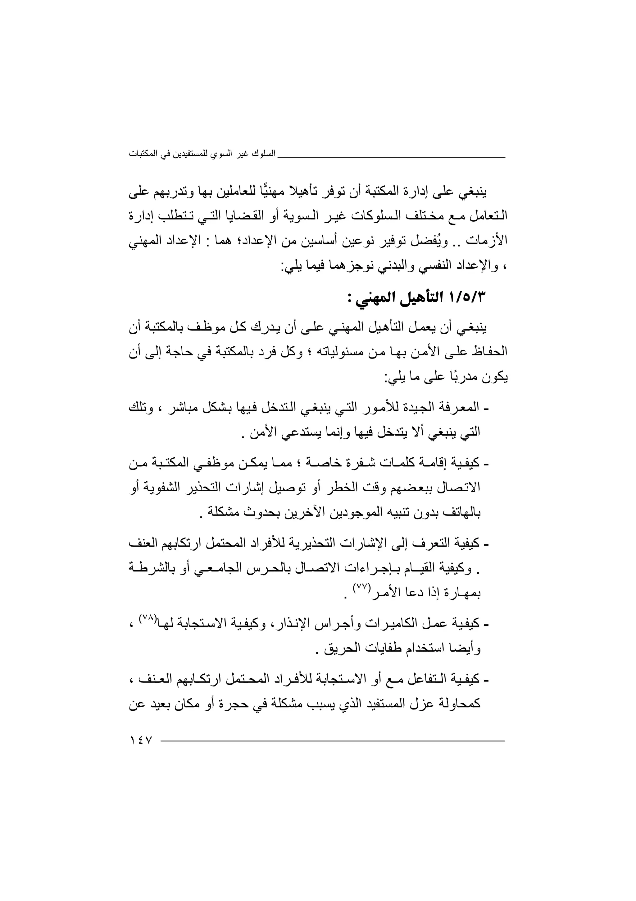 ‫اﻟﻤﻜﺘﺒﺎت‬ ‫ﻓﻲ‬ ‫ﻟﻠﻤﺴﺘﻔﯿﺪﯾﻦ‬ ‫اﻟﺴﻮي‬ ‫ﻏﯿﺮ‬ ‫اﻟﺴﻠﻮك‬
١٤٧
‫ﯾﻨ‬‫ﺒﻐﻲ‬‫ﻋﻠ‬‫ﻰ‬‫إ‬‫د‬‫ارة‬‫اﻟ‬‫ﻤ‬‫ﻜ‬‫ﺘ‬‫ﺒ‬‫ﺔ‬‫أ‬‫ﺗﺄھﯿﻼ‬ ‫ﺗﻮﻓﺮ‬ ‫ن‬‫ﻣ‬‫ﮭ‬‫ﯿ‬‫ﻨ‬‫ﻟﻠ‬ ‫ﺎ‬‫ﻌ‬‫ﺎﻣﻠﯿ‬‫ﻦ‬‫ﺑ‬‫ﮭﺎ‬‫وﺗﺪرﺑ‬‫ﮭ‬‫ﻢ‬‫ﻋ‬‫ﻠ‬‫ﻰ‬
‫ﻣ‬ ‫ﻊ‬ ‫ﻣ‬ ‫ﺘﻌﺎﻣﻞ‬ ‫اﻟ‬‫ﺨ‬‫ﺘ‬‫ﻠ‬‫إدارة‬ ‫ﺘﻄﻠﺐ‬ ‫ﺗ‬ ‫ﻲ‬ ‫اﻟﺘ‬ ‫ﻀﺎﯾﺎ‬ ‫اﻟﻘ‬ ‫أو‬ ‫ﺴﻮﯾﺔ‬ ‫اﻟ‬ ‫ﺮ‬ ‫ﻏﯿ‬ ‫ﺴﻠﻮﻛﺎت‬ ‫اﻟ‬ ‫ﻒ‬
‫اﻷز‬‫ﻣ‬‫ﺎت‬..‫و‬ُ‫ﯾ‬‫ﻔ‬‫ﻀﻞ‬‫ﺗﻮﻓ‬‫ﯿﺮ‬‫ﻧ‬‫ﻮﻋﯿﻦ‬‫أ‬‫ﺳ‬‫ﺎﺳ‬‫ﯿ‬‫ﻦ‬‫ﻣ‬‫ا‬ ‫ﻦ‬‫ﻹﻋﺪ‬‫ا‬‫د‬‫ھﻤﺎ‬ ‫؛‬:‫ا‬‫ﻹ‬‫ﻋﺪ‬‫ا‬‫د‬‫اﻟﻤﮭ‬‫ﻨ‬‫ﻲ‬
،‫اﻟﻨﻔ‬ ‫واﻹﻋﺪاد‬‫ﺴﻲ‬‫وا‬‫ﻧﻮﺟﺰھ‬ ‫ﻟﺒﺪﻧﻲ‬‫ﻤﺎ‬‫ﻓﯿﻤ‬‫ﯾ‬ ‫ﺎ‬‫ﻠﻲ‬:

‫ﯾﻨ‬‫ﻲ‬‫ﺒﻐ‬‫أ‬‫ن‬‫ﯾ‬‫ﻌ‬‫ﻤ‬‫ا‬ ‫ﻞ‬‫ﻟﺘﺄ‬‫ھ‬‫ﯿ‬‫ﻞ‬‫ﻰ‬‫ﻋﻠ‬ ‫ﻲ‬‫اﻟﻤﮭﻨ‬‫أ‬‫ن‬‫ﻒ‬‫ﻣﻮﻇ‬ ‫ﻞ‬‫ﻛ‬ ‫ﺪرك‬‫ﯾ‬‫ﺑﺎﻟﻤ‬‫ﻜ‬‫ﺘ‬‫ﺒ‬‫ﺔ‬‫أ‬‫ن‬
‫ا‬‫ﻟ‬‫ﻣﺴﺌﻮﻟﯿﺎﺗﮫ‬ ‫ﻦ‬‫ﻣ‬ ‫ﺎ‬‫ﺑﮭ‬ ‫ﻦ‬‫اﻷﻣ‬ ‫ﻰ‬‫ﻋﻠ‬ ‫ﺎظ‬‫ﺤﻔ‬‫أن‬ ‫إﻟﻰ‬ ‫ﺣﺎﺟﺔ‬ ‫ﻓﻲ‬ ‫ﺑﺎﻟﻤﻜﺘﺒﺔ‬ ‫ﻓﺮد‬ ‫وﻛﻞ‬ ‫؛‬
ً‫ﺑ‬‫ﻣﺪر‬ ‫ﯾﻜﻮن‬‫ﻋﻠﻰ‬ ‫ﺎ‬‫ﻣﺎ‬‫ﯾﻠﻲ‬:
-‫ﻲ‬‫اﻟﺘ‬ ‫ﻮر‬‫ﻟﻸﻣ‬ ‫ﯿﺪة‬‫اﻟﺠ‬ ‫ﺮﻓﺔ‬‫اﻟﻤﻌ‬‫ﻲ‬‫ﯾﻨﺒﻐ‬‫ﻣﺒﺎﺷﺮ‬ ‫ﺸﻜﻞ‬‫ﺑ‬ ‫ﯿﮭﺎ‬‫ﻓ‬ ‫ﺘﺪﺧﻞ‬‫اﻟ‬‫وﺗﻠﻚ‬ ،
‫اﻟﺘﻲ‬‫ﯾﻨﺒﻐﻲ‬‫وإ‬ ‫ﻓﯿﮭﺎ‬ ‫ﯾﺘﺪﺧﻞ‬ ‫أﻻ‬‫اﻷﻣﻦ‬ ‫ﯾﺴﺘﺪﻋﻲ‬ ‫ﻧﻤﺎ‬.
-‫ﻛ‬‫ﯿ‬‫ﻔ‬‫ﯿﺔ‬‫إ‬‫ﻗ‬‫ﺎ‬‫ﻔﺮة‬ ‫ﺷ‬ ‫ﺎت‬ ‫ﻛﻠﻤ‬ ‫ﺔ‬ ‫ﻣ‬‫ﺧ‬‫ﺎ‬‫ﺔ‬ ‫ﺻ‬‫ﻣ‬ ‫؛‬‫ﻣﻮﻇﻔ‬ ‫ﻦ‬ ‫ﯾﻤﻜ‬ ‫ﺎ‬ ‫ﻤ‬‫اﻟ‬ ‫ﻲ‬‫ﻦ‬ ‫ﻣ‬ ‫ﺒﺔ‬ ‫ﻤﻜﺘ‬
‫أو‬ ‫اﻟﺸﻔﻮﯾﺔ‬ ‫اﻟﺘﺤﺬﯾﺮ‬ ‫إﺷﺎرات‬ ‫ﺗﻮﺻﯿﻞ‬ ‫أو‬ ‫اﻟﺨﻄﺮ‬ ‫وﻗﺖ‬ ‫ﻀﮭﻢ‬‫ﺑﺒﻌ‬ ‫ﺼﺎل‬‫اﻻﺗ‬
‫ﺑ‬‫ﺎ‬‫ﻟ‬‫ﮭ‬‫ﺎﺗﻒ‬‫ﺑ‬‫ﺪو‬‫ﺗﻨ‬ ‫ن‬‫ﺒ‬‫ﯿ‬‫ﮫ‬‫اﻟﻤﻮﺟﻮد‬‫ﯾ‬‫ﺑ‬ ‫اﻵﺧﺮﯾﻦ‬ ‫ﻦ‬‫ﺤ‬‫ﺪ‬‫و‬‫ث‬‫ﻣ‬‫ﺸﻜ‬‫ﻠ‬‫ﺔ‬.
-‫ﻛ‬‫ﯿ‬‫ﻔ‬‫اﻟ‬ ‫ﯿﺔ‬‫ﺘ‬‫ﻌﺮف‬‫إﻟﻰ‬‫ا‬‫ﻹ‬‫ﺷﺎرا‬‫ارﺗﻜﺎﺑﮭﻢ‬ ‫اﻟﻤﺤﺘﻤﻞ‬ ‫ﻟﻸﻓﺮاد‬ ‫اﻟﺘﺤﺬﯾﺮﯾﺔ‬ ‫ت‬‫ا‬‫ﻟﻌﻨﻒ‬
.‫وﻛ‬‫ﯿ‬‫ﻔ‬‫ﯿﺔ‬‫ا‬‫ﻟ‬‫ﻘ‬‫ﺑـﺈﺟـﺮا‬ ‫ﯿــﺎم‬‫ء‬‫ا‬‫ت‬‫اﻻﺗ‬‫اﻟﺠ‬ ‫ﺑﺎﻟﺤـﺮس‬ ‫ﺼـﺎل‬‫ﺑﺎﻟﺸ‬ ‫أو‬ ‫ﺎﻣـﻌـﻲ‬‫ﺮﻃـﺔ‬
‫ﺑ‬‫ﻤ‬‫ﮭ‬‫إذ‬ ‫ـﺎرة‬‫دﻋﺎ‬ ‫ا‬‫ا‬‫ﻷﻣـﺮ‬)٧٧(
.
-‫ﻛ‬‫ﯿ‬‫ﻔ‬‫ﯿﺔ‬‫ﻋ‬‫ﻤ‬‫و‬ ‫ﺮات‬ ‫اﻟﻜﺎﻣﯿ‬ ‫ﻞ‬‫أ‬‫ﺟ‬‫ﺮ‬‫اﻻﺳ‬ ‫ﯿﺔ‬ ‫وﻛﯿﻔ‬ ،‫ﺬار‬‫اﻹﻧ‬ ‫اس‬‫ﺘ‬‫ﺎ‬ ‫ﻟﮭ‬ ‫ﺠﺎﺑﺔ‬)٧٨(
،
‫و‬‫أ‬‫ﯾ‬‫ﻃﻔ‬ ‫اﺳﺘﺨﺪام‬ ‫ﻀﺎ‬‫ﺎ‬‫ﯾ‬‫ﺎت‬‫ا‬‫ﻟﺤﺮﯾﻖ‬.
-‫ﻛ‬‫ﯿ‬‫ﻔ‬‫أ‬ ‫ﻊ‬ ‫ﻣ‬ ‫ﺘﻔﺎﻋﻞ‬ ‫اﻟ‬ ‫ﯿﺔ‬‫و‬‫ﺎﺑﮭﻢ‬ ‫ارﺗﻜ‬ ‫ﺘﻤﻞ‬ ‫اﻟﻤﺤ‬ ‫ﺮاد‬ ‫ﻟﻸﻓ‬ ‫ﺘﺠﺎﺑﺔ‬ ‫اﻻﺳ‬‫ﻨﻒ‬ ‫اﻟﻌ‬،
‫ﻛ‬‫ﻤ‬‫ﺤ‬‫ﺎ‬‫اﻟﻤﺴﺘ‬ ‫ﻋﺰل‬ ‫وﻟﺔ‬‫ﻔ‬‫ﯿ‬‫ﺪ‬‫ﻋﻦ‬ ‫ﺑﻌﯿﺪ‬ ‫ﻣﻜﺎن‬ ‫أو‬ ‫ﺣﺠﺮة‬ ‫ﻓﻲ‬ ‫ﻣﺸﻜﻠﺔ‬ ‫ﯾﺴﺒﺐ‬ ‫اﻟﺬي‬
 