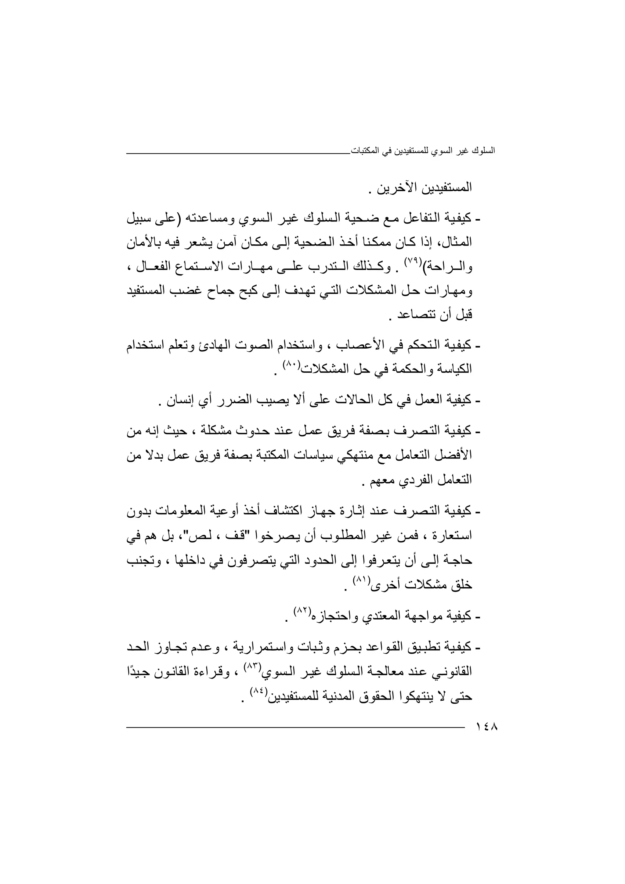 ‫اﻟﻤﻜﺘﺒﺎت‬ ‫ﻓﻲ‬ ‫ﻟﻠﻤﺴﺘﻔﯿﺪﯾﻦ‬ ‫اﻟﺴﻮي‬ ‫ﻏﯿﺮ‬ ‫اﻟﺴﻠﻮك‬
١٤٨
‫اﻵﺧﺮﯾﻦ‬ ‫اﻟﻤﺴﺘﻔﯿﺪﯾﻦ‬.
-‫ﻛ‬‫ﯿ‬‫ﻔ‬‫ﻊ‬‫ﻣ‬ ‫ﺘﻔﺎﻋﻞ‬‫اﻟ‬ ‫ﯿﺔ‬‫ﺿ‬‫ﺤ‬‫وﻣﺴﺎ‬ ‫ﺴﻮي‬‫اﻟ‬ ‫ﺮ‬‫ﻏﯿ‬ ‫ﺴﻠﻮك‬‫اﻟ‬ ‫ﯿﺔ‬‫ﻋ‬‫ﺪ‬‫ﺗ‬‫ﮫ‬)‫ﺳﺒﯿﻞ‬ ‫ﻋﻠﻰ‬
‫ا‬‫ﺜﺎل‬‫ﻟﻤ‬،‫إ‬‫ﺎن‬‫ﻛ‬ ‫ذا‬‫ﻣ‬‫أ‬ ‫ﻨﺎ‬‫ﻤﻜ‬‫ﺧ‬‫ﺬ‬‫إ‬ ‫ﻀﺤﯿﺔ‬‫اﻟ‬‫ﻟ‬‫ﻰ‬‫ﺎ‬‫ﻣﻜ‬‫ن‬‫ﺸﻌﺮ‬‫ﯾ‬ ‫ﻦ‬‫آﻣ‬‫ﻓ‬‫ﯿ‬‫ﺑﺎﻷﻣﺎن‬ ‫ﮫ‬
‫ﺮاﺣﺔ‬ ‫واﻟ‬()٧٩(
.‫و‬‫ﻛ‬‫ﺘﺪرب‬ ‫اﻟ‬ ‫ﺬﻟﻚ‬‫ﻋ‬‫ﻠ‬‫ﻰ‬‫ﺘ‬ ‫اﻻﺳ‬ ‫ﺎرات‬ ‫ﻣﮭ‬‫ﻤ‬‫ﺎ‬‫ع‬‫اﻟﻔﻌ‬‫ﺎل‬،
‫و‬‫اﻟ‬ ‫ﻞ‬‫ﺣ‬ ‫ﺎرات‬‫ﻣﮭ‬‫ﺸﻜﻼ‬‫ﻤ‬‫اﻟ‬ ‫ﻏﻀﺐ‬ ‫ﺟﻤﺎح‬ ‫ﻛﺒﺢ‬ ‫ﻰ‬‫إﻟ‬ ‫ﺪف‬‫ﺗﮭ‬ ‫ﻲ‬‫اﻟﺘ‬ ‫ت‬‫ﻤﺴ‬‫ﺘﻔ‬‫ﯿﺪ‬
‫ﻗ‬‫ﺒﻞ‬‫أ‬‫ن‬‫ﺗﺘﺼﺎﻋﺪ‬.
-‫ﻛ‬‫ﯿ‬‫ﻔ‬‫ﻓﻲ‬ ‫ﺘﺤﻜﻢ‬‫اﻟ‬ ‫ﯿﺔ‬‫ا‬‫ﻷ‬‫ﻋﺼﺎب‬،‫و‬‫ا‬‫ﺳ‬‫ﺘ‬‫ا‬ ‫ﺨﺪام‬‫ﻟﺼ‬‫اﻟ‬ ‫ﻮت‬‫ﮭ‬‫ﺎ‬‫د‬‫ئ‬‫و‬‫ﺗ‬‫ﻌ‬‫ﻠﻢ‬‫اﺳﺘﺨﺪام‬
‫ا‬‫ﻟﻜ‬‫ﯿ‬‫ﺎ‬‫ﺳﺔ‬‫واﻟﺤﻜﻤﺔ‬‫ﻓﻲ‬‫ﺣ‬‫ﻞ‬‫ا‬‫ﻟﻤﺸ‬‫ﻜ‬‫ﻼ‬‫ت‬)٨٠(
.
-‫ﻛﯿﻔ‬‫ﯿﺔ‬‫ا‬‫ﻟ‬‫ﻌ‬‫اﻟﺤﺎ‬ ‫ﻛﻞ‬ ‫ﻓﻲ‬ ‫ﻤﻞ‬‫ﻻ‬‫ت‬‫إﻧﺴﺎن‬ ‫أي‬ ‫اﻟﻀﺮر‬ ‫ﯾﺼﯿﺐ‬ ‫أﻻ‬ ‫ﻋﻠﻰ‬.
-‫ﻛ‬‫ﯿ‬‫ﻔ‬‫ﻓ‬ ‫ﺼﻔﺔ‬‫ﺑ‬ ‫ﺼﺮف‬‫اﻟﺘ‬ ‫ﯿﺔ‬‫ﺮ‬‫ﯾ‬‫ﻖ‬‫ﻣﺸﻜﻠﺔ‬ ‫ﺪوث‬‫ﺣ‬ ‫ﻨﺪ‬‫ﻋ‬ ‫ﻞ‬‫ﻋﻤ‬‫ﺣ‬ ،‫ﯿﺚ‬‫إﻧ‬‫ﮫ‬‫ﻣﻦ‬
‫ا‬‫ﻷ‬‫ﻓ‬‫ﻀﻞ‬‫اﻟﺘ‬‫ﻣﻦ‬ ‫ﺑﺪﻻ‬ ‫ﻋﻤﻞ‬ ‫ﻓﺮﯾﻖ‬ ‫ﺑﺼﻔﺔ‬ ‫اﻟﻤﻜﺘﺒﺔ‬ ‫ﺳﯿﺎﺳﺎت‬ ‫ﻣﻨﺘﮭﻜﻲ‬ ‫ﻣﻊ‬ ‫ﻌﺎﻣﻞ‬
‫اﻟﻔ‬ ‫اﻟﺘﻌﺎﻣﻞ‬‫ﺮ‬‫د‬‫ي‬‫ﻣ‬‫ﻌ‬‫ﮭ‬‫ﻢ‬.
-‫ﻛ‬‫ﯿ‬‫ﻔ‬‫ﺼﺮف‬‫اﻟﺘ‬ ‫ﯿﺔ‬‫ﻋ‬‫ﻨ‬‫ﺪ‬‫إ‬‫ﺛ‬‫ا‬ ‫ﺎز‬‫ﺟﮭ‬ ‫ﺎرة‬‫ﻛ‬‫ﺘ‬‫ﺸ‬‫أ‬ ‫ﺎف‬‫ﺧ‬‫اﻟﻤﻌﻠﻮﻣ‬ ‫أوﻋﯿﺔ‬ ‫ﺬ‬‫ﺎ‬‫ﺑﺪون‬ ‫ت‬
‫ﺘﻌﺎرة‬‫اﺳ‬‫ﻓﻤ‬ ،‫ﻦ‬‫اﻟﻤﻄﻠ‬ ‫ﺮ‬‫ﻏﯿ‬‫أن‬ ‫ﻮب‬‫ﯾ‬‫ﺼﺮﺧﻮا‬"‫ﻒ‬‫ﻗ‬‫ﻟ‬ ،‫ﺺ‬"‫ﻓﻲ‬ ‫ھﻢ‬ ‫ﺑﻞ‬ ،
‫ﺣ‬‫ﺔ‬‫ﺎﺟ‬‫ﺮﻓ‬‫ﯾﺘﻌ‬ ‫أن‬ ‫ﻰ‬‫إﻟ‬‫ﻮ‬‫ا‬‫اﻟﺤﺪود‬ ‫إﻟﻰ‬‫اﻟ‬‫ﺘ‬‫ﻲ‬‫ﯾﺘﺼﺮﻓﻮن‬‫داﺧﻠ‬ ‫ﻓﻲ‬‫ﮭﺎ‬،‫وﺗ‬‫ﺠ‬‫ﻨﺐ‬
‫ﻣﺸﻜﻼ‬ ‫ﺧﻠﻖ‬‫أ‬ ‫ت‬‫ﺧ‬‫ﺮى‬)٨١(
.
-‫ﻛ‬‫ﯿ‬‫ﻔ‬‫ﯿﺔ‬‫ﻣ‬‫ﻮ‬‫ا‬‫اﻟﻤ‬ ‫ﺟﮭﺔ‬‫ﻌ‬‫ﺘ‬‫ﺪ‬‫و‬ ‫ي‬‫ا‬‫ﺣ‬‫ﺘ‬‫ﺠﺎزه‬)٨٢(
.
-‫ﻛ‬‫ﯿ‬‫ﻔ‬‫ﯿﺔ‬‫ﺗ‬‫ﻄ‬‫ﺒ‬‫ﺑﺤ‬ ‫ﻮاﻋﺪ‬ ‫اﻟﻘ‬ ‫ﯿﻖ‬‫ﺰ‬‫م‬‫ﺘﻤﺮارﯾﺔ‬ ‫واﺳ‬ ‫ﺒﺎت‬ ‫وﺛ‬،‫و‬‫ﻋ‬‫ﺪ‬‫م‬‫ﺗ‬‫ﺠ‬‫ﺎ‬‫وز‬‫ا‬‫ﺪ‬ ‫ﻟﺤ‬
‫ا‬‫ﻟ‬‫ﻘ‬‫ﺎ‬‫ﻧ‬‫ﻮ‬‫ﻧ‬‫ﻲ‬‫ﻨ‬‫ﻋ‬‫ﺪ‬‫ﺮ‬‫ﻏﯿ‬ ‫ﺴﻠﻮك‬‫اﻟ‬ ‫ﺔ‬‫ﻣﻌﺎﻟﺠ‬‫ا‬‫ﻟ‬‫ﺴﻮي‬)٨٣(
‫و‬ ،‫اﻟﻘﺎﻧ‬ ‫ﺮاءة‬‫ﻗ‬‫ﻮ‬‫ن‬‫ﯿ‬‫ﺟ‬ً‫ﺪ‬‫ا‬
‫ﺣ‬‫ﯾﻨﺘﮭﻜ‬ ‫ﻻ‬ ‫ﺘﻰ‬‫ا‬ ‫ﻮا‬‫اﻟﻤﺪ‬ ‫ﻟﺤﻘﻮق‬‫ﻧﯿ‬‫ﺔ‬‫ﻟﻠ‬‫ﻤ‬‫ﺴﺘﻔﯿﺪﯾﻦ‬)٨٤(
.
 