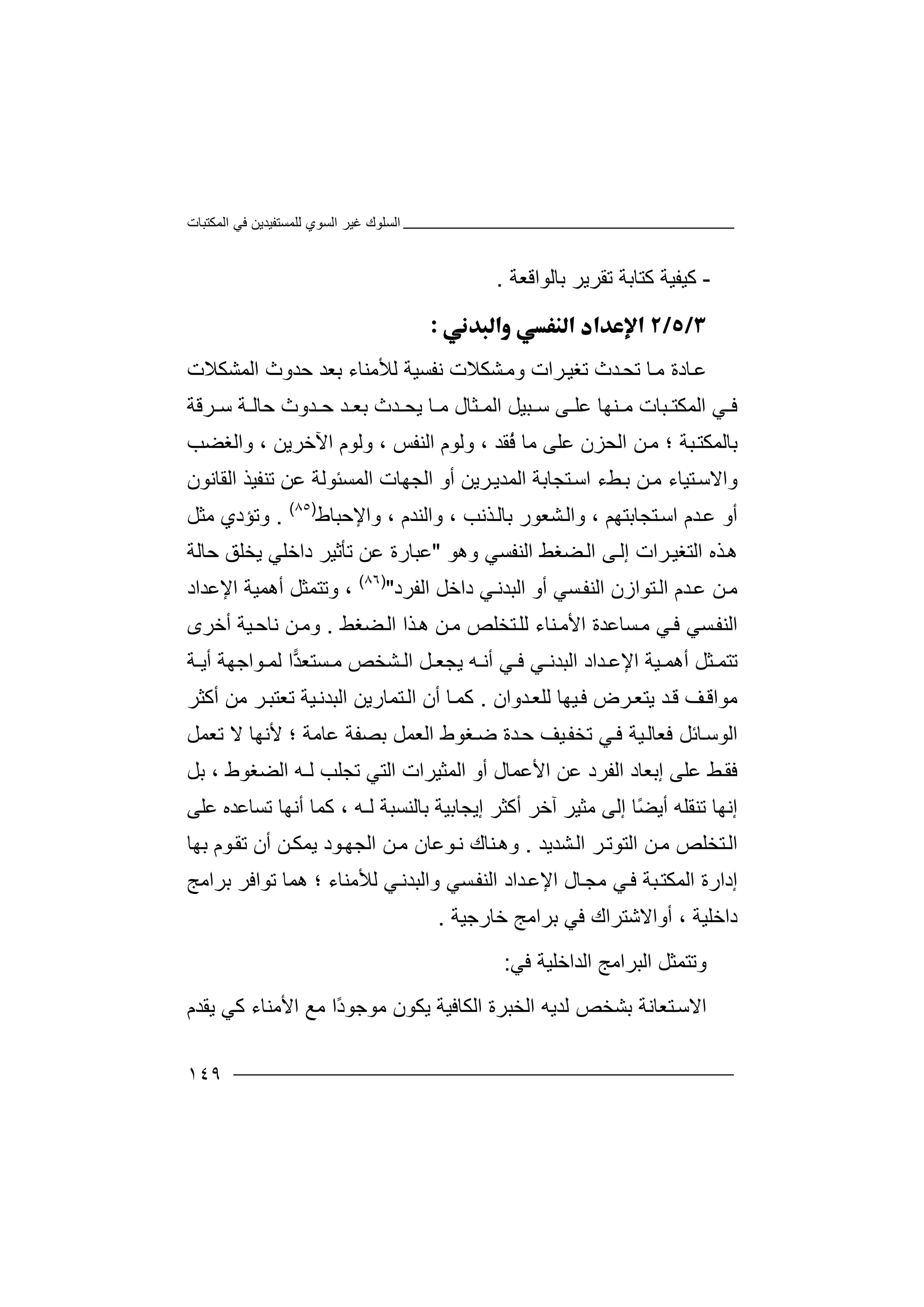 ‫اﻟﻤﻜﺘﺒﺎت‬ ‫ﻓﻲ‬ ‫ﻟﻠﻤﺴﺘﻔﯿﺪﯾﻦ‬ ‫اﻟﺴﻮي‬ ‫ﻏﯿﺮ‬ ‫اﻟﺴﻠﻮك‬
١٤٩
-‫ﻛﯿ‬‫ﺑﺎﻟﻮاﻗﻌﺔ‬ ‫ﺗﻘﺮﯾﺮ‬ ‫ﻛﺘﺎﺑﺔ‬ ‫ﻔﯿﺔ‬.

‫ﺗﻐﯿ‬ ‫ﺪث‬‫ﺗﺤ‬ ‫ﺎ‬‫ﻣ‬ ‫ﺎدة‬‫ﻋ‬‫اﻟﻤﺸﻜﻼت‬ ‫ﺣﺪوث‬ ‫ﺑﻌﺪ‬ ‫ﻟﻸﻣﻨﺎء‬ ‫ﻧﻔﺴﯿﺔ‬ ‫ﺸﻜﻼت‬‫وﻣ‬ ‫ﺮات‬
‫ﺮﻗﺔ‬ ‫ﺳ‬ ‫ﺔ‬ ‫ﺣﺎﻟ‬ ‫ﺪوث‬ ‫ﺣ‬ ‫ﺪ‬ ‫ﺑﻌ‬ ‫ﺪث‬ ‫ﯾﺤ‬ ‫ﺎ‬ ‫ﻣ‬ ‫ﺜﺎل‬ ‫اﻟﻤ‬ ‫ﺒﯿﻞ‬ ‫ﺳ‬ ‫ﻰ‬ ‫ﻋﻠ‬ ‫ﻨﮭﺎ‬ ‫ﻣ‬ ‫ﺒﺎت‬ ‫اﻟﻤﻜﺘ‬ ‫ﻲ‬ ‫ﻓ‬
‫ا‬ ‫ﻦ‬‫ﻣ‬ ‫؛‬ ‫ﺒﺔ‬‫ﺑﺎﻟﻤﻜﺘ‬‫ﻟ‬‫ُﻘﺪ‬‫ﻓ‬ ‫ﻣﺎ‬ ‫ﻋﻠﻰ‬ ‫ﺤﺰن‬‫اﻟﻨﻔﺲ‬ ‫وﻟﻮم‬ ،،‫و‬‫ﻟﻮم‬‫اﻵﺧﺮﯾﻦ‬،‫واﻟﻐﻀﺐ‬
‫ﺘ‬‫واﻻﺳ‬‫ﯿ‬‫ﺮﯾ‬‫اﻟﻤﺪﯾ‬ ‫ﺘﺠﺎﺑﺔ‬‫اﺳ‬ ‫ﻂء‬‫ﺑ‬ ‫ﻦ‬‫ﻣ‬ ‫ﺎء‬‫ﻦ‬‫أو‬‫ا‬‫ﻟﺠ‬‫ﮭﺎ‬‫ت‬‫اﻟ‬‫ﻤﺴ‬‫ﻋﻦ‬ ‫ﺌﻮﻟﺔ‬‫اﻟﻘﺎﻧﻮن‬ ‫ﺗﻨﻔﯿﺬ‬
‫ﺪم‬‫ﻋ‬ ‫أو‬‫ﺘﺠﺎﺑ‬‫اﺳ‬‫ﺘ‬‫ﮭ‬‫ﻢ‬‫وا‬ ،‫ﻟ‬‫ﺸﻌ‬‫ﺬ‬‫ﺑﺎﻟ‬ ‫ﻮر‬‫ﻧ‬، ‫ﺐ‬‫وا‬‫ﻟ‬‫و‬ ، ‫ﻨﺪم‬‫ا‬‫ﻹ‬‫ﺣ‬‫ﺒﺎط‬)٨٥(
.‫و‬‫ﺗ‬‫ﺆ‬‫ﻣﺜﻞ‬ ‫دي‬
‫اﻟﺘﻐ‬ ‫ﺬه‬‫ھ‬‫ﯿ‬‫إﻟ‬ ‫ﺮات‬‫ا‬ ‫ﻀﻐﻂ‬‫اﻟ‬ ‫ﻰ‬‫ﻟ‬‫وھﻮ‬ ‫ﻨﻔﺴﻲ‬"‫ﻋﻦ‬ ‫ﻋﺒﺎرة‬‫ﺗ‬‫ﺄ‬‫ﯾﺨﻠ‬ ‫داﺧﻠﻲ‬ ‫ﺛﯿﺮ‬‫ﻖ‬‫ﺣ‬‫ﺎﻟﺔ‬
‫اﻟ‬ ‫أو‬ ‫ﺴﻲ‬‫اﻟﻨﻔ‬ ‫ﺘﻮازن‬‫اﻟ‬ ‫ﺪم‬‫ﻋ‬ ‫ﻦ‬‫ﻣ‬‫ﺒ‬‫ﺪ‬‫ﻧ‬‫ﻲ‬‫د‬‫ا‬‫اﻟﻔﺮد‬ ‫ﺧﻞ‬")٨٦(
،‫أھﻤﯿﺔ‬ ‫وﺗﺘﻤﺜﻞ‬‫ا‬‫ﻹ‬‫ﻋﺪاد‬
‫ﺘﺨﻠ‬‫ﻟﻠ‬ ‫ﻨﺎء‬‫اﻷﻣ‬ ‫ﺴﺎﻋﺪة‬‫ﻣ‬ ‫ﻲ‬‫ﻓ‬ ‫ﺴﻲ‬‫اﻟﻨﻔ‬‫ﺺ‬‫ﻦ‬‫ﻣ‬‫ﺬا‬‫ھ‬‫ﻀ‬‫اﻟ‬‫ﻐ‬‫ﻂ‬.‫و‬‫ﻣ‬‫أﺧﺮى‬ ‫ﯿﺔ‬‫ﻧﺎﺣ‬ ‫ﻦ‬
‫ﺗ‬‫ﺘ‬‫ﻤ‬‫ﺜﻞ‬‫اﻹﻋ‬ ‫ﯿﺔ‬ ‫أھﻤ‬‫ﺪ‬‫ا‬‫د‬‫اﻟ‬‫ﻞ‬ ‫ﯾﺠﻌ‬ ‫ﮫ‬ ‫أﻧ‬ ‫ﻲ‬ ‫ﻓ‬ ‫ﻲ‬ ‫ﺒﺪﻧ‬‫اﻟ‬‫ﺪ‬‫ﺴﺘﻌ‬ ‫ﻣ‬ ‫ﺸﺨﺺ‬‫ا‬‫ﻮ‬ ‫ﻟﻤ‬‫أﯾ‬ ‫اﺟﮭﺔ‬‫ﺔ‬
‫ﻣﻮاﻗ‬‫ﻒ‬‫ﻓ‬ ‫ﺮض‬‫ﯾﺘﻌ‬ ‫ﺪ‬‫ﻗ‬‫ﯿ‬‫ﺪوان‬‫ﻟﻠﻌ‬ ‫ﮭﺎ‬.‫ﻛ‬‫ﻤ‬‫أ‬ ‫ﺎ‬‫ن‬‫ا‬‫ﺘﻤﺎرﯾﻦ‬‫ﻟ‬‫ا‬‫ﻟ‬‫ﺒﺪﻧ‬‫ﯿ‬‫ﺔ‬‫أﻛﺜﺮ‬ ‫ﻣﻦ‬ ‫ﺮ‬‫ﺗﻌﺘﺒ‬
‫ﯿﻒ‬‫ﺗﺨﻔ‬ ‫ﻲ‬‫ﻓ‬ ‫ﯿﺔ‬‫ﻓﻌﺎﻟ‬ ‫ﺎﺋﻞ‬‫اﻟﻮﺳ‬‫ﻋﺎﻣﺔ‬ ‫ﺑﺼﻔﺔ‬ ‫اﻟﻌﻤﻞ‬ ‫ﻐﻮط‬‫ﺿ‬ ‫ﺪة‬‫ﺣ‬‫؛‬‫ﻷ‬‫ﺗﻌﻤﻞ‬ ‫ﻻ‬ ‫ﻧﮭﺎ‬
‫ﻂ‬‫ﻓﻘ‬‫اﻟﻀﻐﻮط‬ ‫ﻟـﮫ‬ ‫ﺗﺠﻠﺐ‬ ‫اﻟﺘﻲ‬ ‫اﻟﻤﺜﯿﺮات‬ ‫أو‬ ‫اﻷﻋﻤﺎل‬ ‫ﻋﻦ‬ ‫اﻟﻔﺮد‬ ‫إﺑﻌﺎد‬ ‫ﻋﻠﻰ‬‫ﺑ‬ ،‫ﻞ‬
‫إﻧﮭﺎ‬‫ﺗﻨﻘﻠﮫ‬ً‫ﻀ‬‫أﯾ‬‫ﺎ‬‫إﻟﻰ‬‫آﺧﺮ‬ ‫ﻣﺜﯿﺮ‬‫أ‬‫ﻛ‬‫ﺜ‬‫ﺮ‬‫إ‬‫ﯾﺠﺎ‬‫ﺑﯿ‬‫ﺔ‬‫ﺑﺎ‬‫ﻟﻨ‬‫ﻟـﮫ‬ ‫ﺴﺒﺔ‬‫ﻛ‬ ،‫ﺗﺴﺎﻋ‬ ‫أﻧﮭﺎ‬ ‫ﻤﺎ‬‫ﻋ‬ ‫ﺪه‬‫ﻠﻰ‬
‫اﻟﺘ‬ ‫ﻦ‬‫ﻣ‬ ‫ﺘﺨﻠﺺ‬‫اﻟ‬‫ﻮ‬‫ﺗ‬‫ﺮ‬‫ﺸﺪﯾﺪ‬‫اﻟ‬.‫و‬‫ھ‬‫ﻨ‬‫ﺎ‬‫اﻟ‬ ‫ﻦ‬‫ﻣ‬ ‫ﻮﻋﺎن‬‫ﻧ‬ ‫ك‬‫ﺠ‬‫ﮭ‬‫ﻮ‬‫ﺑﮭﺎ‬ ‫ﻮم‬‫ﺗﻘ‬ ‫أن‬ ‫ﻦ‬‫ﯾﻤﻜ‬ ‫د‬
‫إ‬‫د‬‫ا‬‫ر‬‫ة‬‫ا‬‫ﻟ‬‫ﻤ‬‫ﺒ‬‫ﻜﺘ‬‫ﺔ‬‫ﻓ‬‫ﻲ‬‫ﻣﺠ‬‫ﺎل‬‫اﻹ‬‫ﺪ‬‫ﻋ‬‫اد‬‫ا‬‫ﺴﻲ‬‫ﻟﻨﻔ‬‫و‬‫ا‬‫ﻟ‬‫ﻲ‬‫ﺒﺪﻧ‬‫ﻟ‬‫ﻸ‬‫ﺗﻮاﻓﺮ‬ ‫ھﻤﺎ‬ ‫؛‬ ‫ﻣﻨﺎء‬‫ﺑ‬‫ﺮ‬‫اﻣﺞ‬
‫داﺧﻠﯿﺔ‬،‫أ‬‫و‬‫ا‬‫ﻻ‬‫ﺑﺮا‬ ‫ﻓﻲ‬ ‫ﺷﺘﺮاك‬‫ﻣ‬‫ﺞ‬‫ﺧﺎرﺟﯿﺔ‬.
‫و‬‫ﺗ‬‫ﺘ‬‫ﻤ‬‫اﻟ‬ ‫اﻟﺒﺮاﻣﺞ‬ ‫ﺜﻞ‬‫ﺪ‬‫ا‬‫ﺧ‬‫ﻓﻲ‬ ‫ﻠﯿﺔ‬:
‫ا‬‫ﻻ‬‫ﻟ‬ ‫ﺑﺸﺨﺺ‬ ‫ﺘﻌﺎﻧﺔ‬‫ﺳ‬‫ﺪ‬‫ﯾ‬‫ﮫ‬‫اﻟﺨﺒﺮة‬‫ا‬‫ﻣ‬ ‫ﯾﻜﻮن‬ ‫ﻟﻜﺎﻓﯿﺔ‬‫ﻮﺟﻮ‬ً‫د‬‫ا‬‫ﻣ‬‫ﯾﻘﺪم‬ ‫ﻛﻲ‬ ‫اﻷﻣﻨﺎء‬ ‫ﻊ‬
 