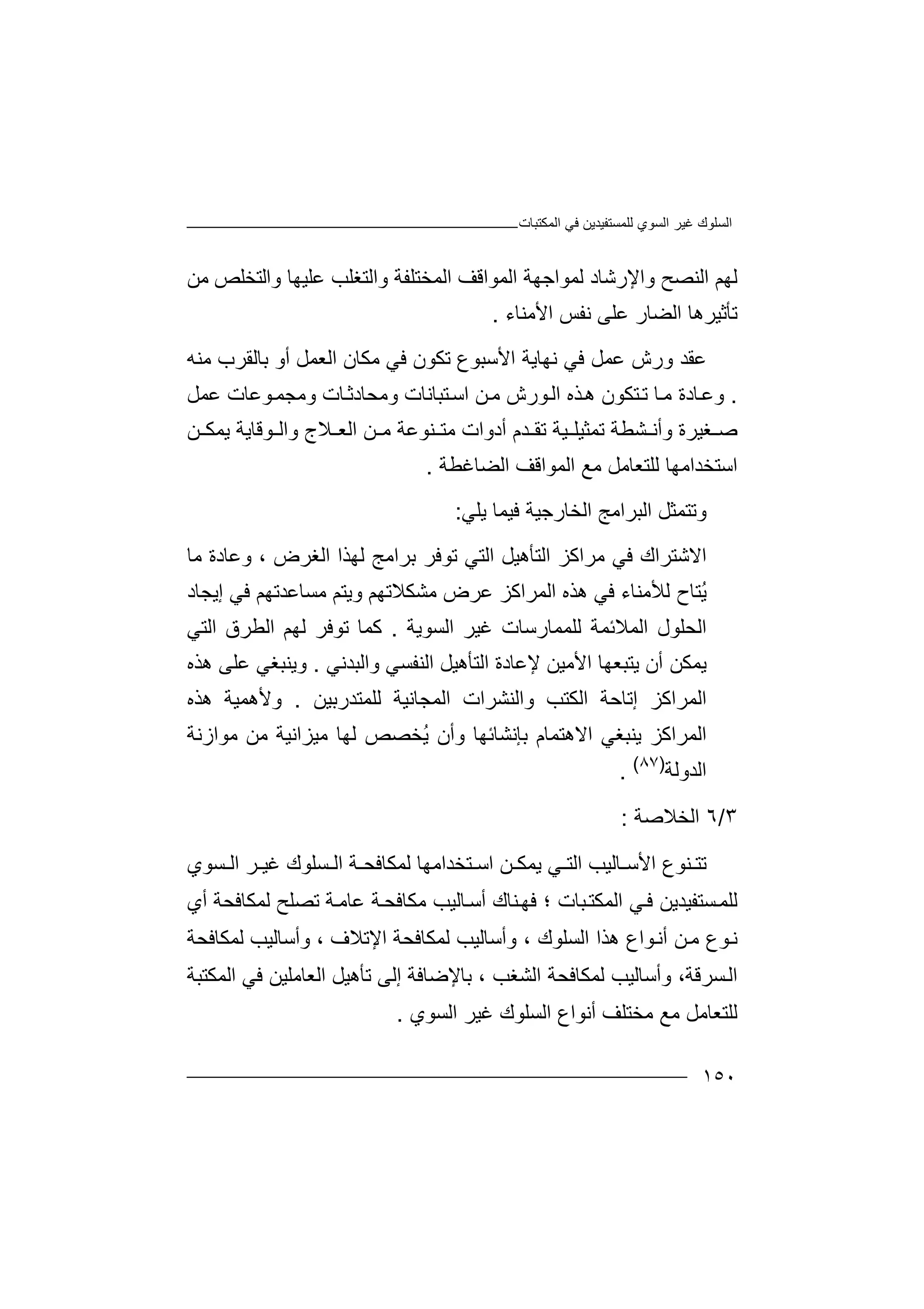 ‫اﻟﻤﻜﺘﺒﺎت‬ ‫ﻓﻲ‬ ‫ﻟﻠﻤﺴﺘﻔﯿﺪﯾﻦ‬ ‫اﻟﺴﻮي‬ ‫ﻏﯿﺮ‬ ‫اﻟﺴﻠﻮك‬
١٥٠
‫و‬ ‫اﻟﻨﺼﺢ‬ ‫ﻟﮭﻢ‬‫ا‬‫ﻹ‬‫ﻋﻠ‬ ‫واﻟﺘﻐﻠﺐ‬ ‫اﻟﻤﺨﺘﻠﻔﺔ‬ ‫اﻟﻤﻮاﻗﻒ‬ ‫ﻟﻤﻮاﺟﮭﺔ‬ ‫رﺷﺎد‬‫ﻣﻦ‬ ‫واﻟﺘﺨﻠﺺ‬ ‫ﯿﮭﺎ‬
‫اﻷﻣﻨﺎء‬ ‫ﻧﻔﺲ‬ ‫ﻋﻠﻰ‬ ‫اﻟﻀﺎر‬ ‫ﺗﺄﺛﯿﺮھﺎ‬.
‫ﻋﻘﺪ‬‫ﻓﻲ‬ ‫ﻋﻤﻞ‬ ‫ورش‬‫ﻧﮭﺎﯾ‬‫ﻣﻜﺎن‬ ‫ﻓﻲ‬ ‫ﺗﻜﻮن‬ ‫اﻷﺳﺒﻮع‬ ‫ﺔ‬‫ا‬‫ﻣﻨﮫ‬ ‫ﺑﺎﻟﻘﺮب‬ ‫أو‬ ‫ﻟﻌﻤﻞ‬
.‫و‬‫ﻋ‬‫ﺘﻜﻮن‬‫ﺗ‬ ‫ﺎ‬‫ﻣ‬ ‫ﺎدة‬‫ھ‬‫ﺬ‬‫ه‬‫ﻮ‬‫اﻟ‬‫رش‬‫ﻦ‬‫ﻣ‬‫ﺘﺒ‬‫اﺳ‬‫ﺎﻧﺎت‬‫وﻣﺤ‬‫ﺎ‬‫ﺎدﺛ‬‫وﻣ‬ ‫ت‬‫ﺠﻤ‬‫ﻮ‬‫ﻋﻤﻞ‬ ‫ﻋﺎت‬
‫و‬ ‫ﻐﯿﺮة‬ ‫ﺻ‬‫أ‬‫ﺪم‬ ‫ﺗﻘ‬ ‫ﯿﺔ‬ ‫ﺗﻤﺜﯿﻠ‬ ‫ﺸﻄﺔ‬ ‫ﻧ‬‫أ‬‫د‬‫و‬‫ﻦ‬ ‫ﻣ‬ ‫ﻨﻮﻋﺔ‬ ‫ﻣﺘ‬ ‫ات‬‫ا‬‫ﻟ‬‫ﻌ‬‫ﻦ‬ ‫ﯾﻤﻜ‬ ‫ﻮﻗﺎﯾﺔ‬ ‫واﻟ‬ ‫ﻼج‬
‫اﻟ‬ ‫ﻣﻊ‬ ‫ﻟﻠﺘﻌﺎﻣﻞ‬ ‫اﺳﺘﺨﺪاﻣﮭﺎ‬‫اﻟﻀﺎﻏﻄﺔ‬ ‫ﻤﻮاﻗﻒ‬.
‫و‬‫ﺗ‬‫ﺘ‬‫ﻤ‬‫اﻟ‬ ‫اﻟﺒﺮاﻣﺞ‬ ‫ﺜﻞ‬‫ﺨ‬‫ﺎ‬‫ر‬‫ﯾﻠﻲ‬ ‫ﻓﯿﻤﺎ‬ ‫ﺟﯿﺔ‬:
‫ا‬‫ﻻ‬‫ﻓﻲ‬ ‫ﺷﺘﺮاك‬‫ﻣﺮا‬‫ﻛﺰ‬‫اﻟ‬‫ﺘﺄھ‬‫ﯿ‬‫اﻟ‬ ‫ﻟﮭﺬا‬ ‫ﺑﺮاﻣﺞ‬ ‫ﺗﻮﻓﺮ‬ ‫اﻟﺘﻲ‬ ‫ﻞ‬‫ﻐﺮض‬‫و‬ ،‫ﻣﺎ‬ ‫ﻋﺎدة‬
ُ‫ﯾ‬‫ﺘﺎ‬‫ﻟﻸ‬ ‫ح‬‫اﻟ‬ ‫ھﺬه‬ ‫ﻓﻲ‬ ‫ﻣﻨﺎء‬‫ﻤ‬‫ﻋﺮ‬ ‫ﺮاﻛﺰ‬‫ض‬‫ﻣﺴﺎ‬ ‫وﯾﺘﻢ‬ ‫ﻣﺸﻜﻼﺗﮭﻢ‬‫ﻋ‬‫إﯾﺠﺎد‬ ‫ﻓﻲ‬ ‫ﺪﺗﮭﻢ‬
‫ا‬‫ﻟ‬‫ﻟﻠ‬ ‫اﻟﻤﻼﺋﻤﺔ‬ ‫ﺤﻠﻮل‬‫ﻤﻤ‬‫ﺎ‬‫رﺳ‬‫اﻟﺴﻮﯾﺔ‬ ‫ﻏﯿﺮ‬ ‫ﺎت‬.‫اﻟ‬ ‫ﻟﮭﻢ‬ ‫ﺗﻮﻓﺮ‬ ‫ﻛﻤﺎ‬‫ﻄ‬‫ﺮ‬‫ق‬‫اﻟﺘﻲ‬
‫ﯾﺘﺒﻌﮭ‬ ‫أن‬ ‫ﯾﻤﻜﻦ‬‫اﻟﻨﻔﺴﻲ‬ ‫اﻟﺘﺄھﯿﻞ‬ ‫ﻹﻋﺎدة‬ ‫اﻷﻣﯿﻦ‬ ‫ﺎ‬‫و‬‫ا‬‫ﻟﺒﺪﻧﻲ‬.‫وﯾ‬‫ﻨﺒﻐﻲ‬‫ﻋﻠﻰ‬‫ھ‬‫ﺬه‬
‫اﻟﻤ‬‫ﺮ‬‫ا‬‫ﻛﺰ‬‫إ‬‫ﺗ‬‫ﺎ‬‫ﺣﺔ‬‫ا‬‫ﻟ‬‫واﻟﻨ‬ ‫ﻜﺘﺐ‬‫ﺸ‬‫ﺮ‬‫ا‬‫ت‬‫ا‬‫ﻟ‬‫ﻤ‬‫ﻟﻠﻤﺘﺪرﺑﯿ‬ ‫ﺠﺎﻧﯿﺔ‬‫ﻦ‬.‫وﻷ‬‫ھ‬‫ﻤ‬‫ﯿ‬‫ﺔ‬‫ھ‬‫ﺬ‬‫ه‬
‫ا‬‫ﻟﻤ‬‫ﺮ‬‫ا‬‫ﻛ‬‫ﺰ‬‫ﯾﻨ‬‫ﺒﻐﻲ‬‫ا‬‫ﻻھﺘ‬‫ﻤﺎم‬‫وأن‬ ‫ﺑﺈﻧﺸﺎﺋﮭﺎ‬ُ‫ﯾ‬‫ﻣﯿﺰاﻧ‬ ‫ﻟﮭﺎ‬ ‫ﺨﺼﺺ‬‫ﯿ‬‫ﻣﻮازﻧﺔ‬ ‫ﻣﻦ‬ ‫ﺔ‬
‫اﻟﺪ‬‫و‬‫ﻟﺔ‬)٨٧(
.
٣/٦‫اﻟﺨ‬‫ﻼﺻﺔ‬:
‫ﺗ‬‫ﺘ‬‫ﻨ‬‫ا‬ ‫ﺎﻟﯿﺐ‬ ‫اﻷﺳ‬ ‫ﻮع‬‫ﻟ‬‫ﺘ‬‫ﻲ‬‫ﺔ‬ ‫ﻟﻤﻜﺎﻓﺤ‬ ‫ﺘﺨﺪاﻣﮭﺎ‬ ‫اﺳ‬ ‫ﻦ‬ ‫ﯾﻤﻜ‬‫ﺴﻠﻮ‬ ‫اﻟ‬‫ﺴﻮ‬ ‫اﻟ‬ ‫ﺮ‬ ‫ﻏﯿ‬ ‫ك‬‫ي‬
‫ا‬ ‫ﻲ‬‫ﻓ‬ ‫ﺴﺘﻔﯿﺪﯾﻦ‬‫ﻟﻠﻤ‬‫ﻟﻤ‬‫ﻨﺎك‬‫ﻓﮭ‬ ‫؛‬ ‫ﺒﺎت‬‫ﻜﺘ‬‫أﺳ‬‫أي‬ ‫ﻟﻤﻜﺎﻓﺤﺔ‬ ‫ﺗﺼﻠﺢ‬ ‫ﺔ‬‫ﻋﺎﻣ‬ ‫ﺔ‬‫ﻣﻜﺎﻓﺤ‬ ‫ﺎﻟﯿﺐ‬
‫ﻦ‬‫ﻣ‬ ‫ﻮع‬‫ﻧ‬‫ﻮا‬‫أﻧ‬‫ﻟﻤﻜﺎﻓﺤﺔ‬ ‫وأﺳﺎﻟﯿﺐ‬ ، ‫اﻹﺗﻼف‬ ‫ﻟﻤﻜﺎﻓﺤﺔ‬ ‫وأﺳﺎﻟﯿﺐ‬ ، ‫اﻟﺴﻠﻮك‬ ‫ھﺬا‬ ‫ع‬
‫ﻟﻤﻜﺎ‬ ‫وأﺳﺎﻟﯿﺐ‬ ،‫ﺴﺮﻗﺔ‬‫اﻟ‬‫ﻓ‬‫ﺑﺎﻹ‬ ، ‫اﻟﺸﻐﺐ‬ ‫ﺤﺔ‬‫ﺿ‬‫ﺗﺄھ‬ ‫إﻟﻰ‬ ‫ﺎﻓﺔ‬‫اﻟﻌﺎ‬ ‫ﯿﻞ‬‫ﻣﻠ‬‫ﯿ‬‫ﻓﻲ‬ ‫ﻦ‬‫ا‬‫ﻟﻤﻜ‬‫ﺘ‬‫ﺒﺔ‬
‫ﻟﻠ‬‫ﺘ‬‫ﻌ‬‫ﺎ‬‫ﻣ‬ ‫ﻣﻊ‬ ‫ﻣﻞ‬‫ﺨ‬‫ﻏ‬ ‫اﻟﺴﻠﻮك‬ ‫أﻧﻮاع‬ ‫ﺘﻠﻒ‬‫اﻟﺴﻮ‬ ‫ﯿﺮ‬‫ي‬.
 