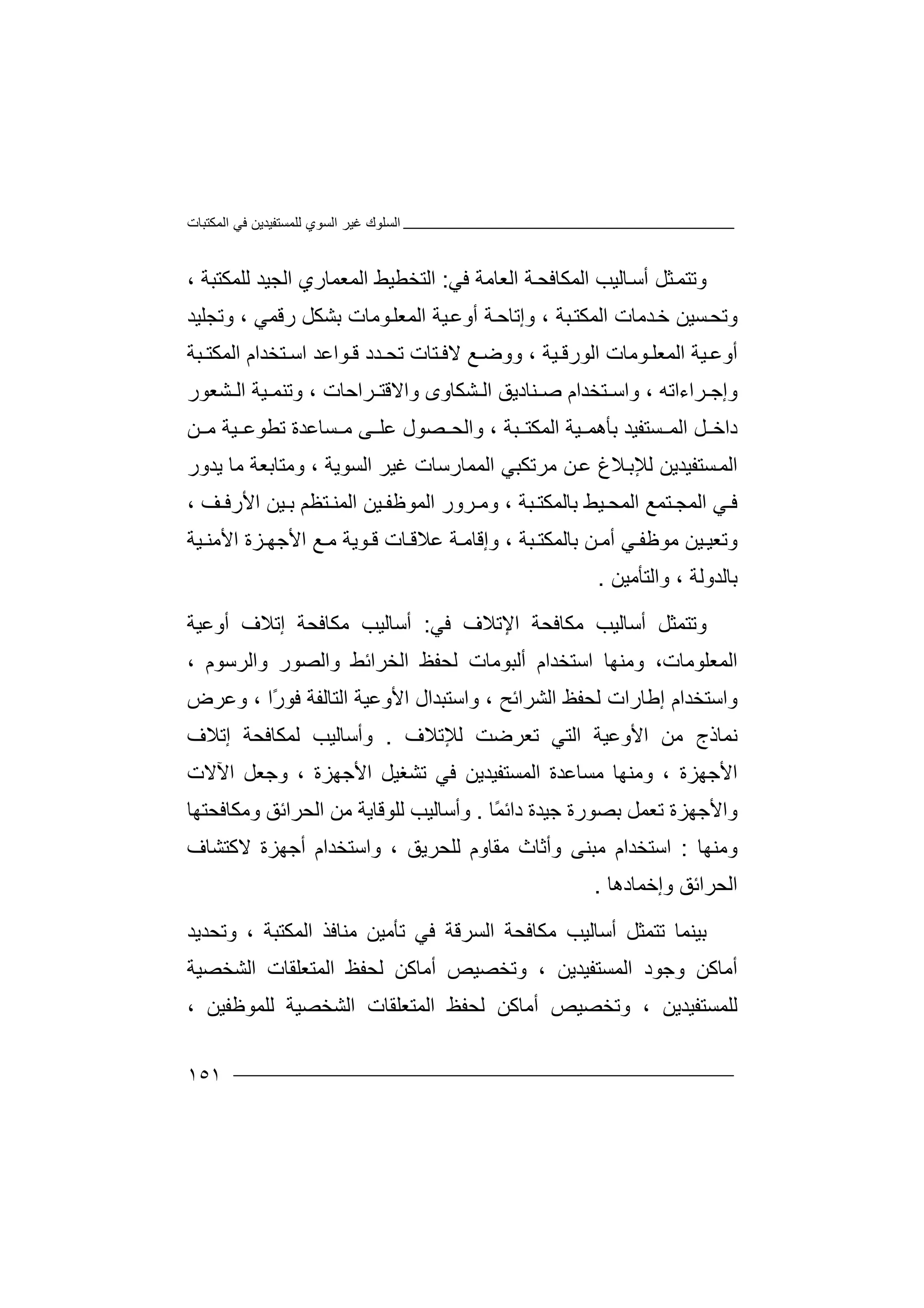 ‫اﻟﻤﻜﺘﺒﺎت‬ ‫ﻓﻲ‬ ‫ﻟﻠﻤﺴﺘﻔﯿﺪﯾﻦ‬ ‫اﻟﺴﻮي‬ ‫ﻏﯿﺮ‬ ‫اﻟﺴﻠﻮك‬
١٥١
‫و‬‫ﺎﻟﯿﺐ‬‫أﺳ‬ ‫ﺜﻞ‬‫ﺗﺘﻤ‬‫ا‬‫ﻟ‬‫ﻤﻜﺎ‬‫ﻓ‬‫ﺔ‬‫ﺤ‬‫ا‬‫ﻟ‬‫ﻌ‬‫ﺎ‬‫ﻣ‬‫ﺔ‬‫ﻓﻲ‬:‫ا‬‫ﻟ‬، ‫ﻟﻠﻤﻜﺘﺒﺔ‬ ‫اﻟﺠﯿﺪ‬ ‫اﻟﻤﻌﻤﺎري‬ ‫ﺘﺨﻄﯿﻂ‬
‫وﺗﺠﻠﯿﺪ‬ ، ‫رﻗﻤﻲ‬ ‫ﺑﺸﻜﻞ‬ ‫ﻮﻣﺎت‬‫اﻟﻤﻌﻠ‬ ‫ﯿﺔ‬‫أوﻋ‬ ‫ﺔ‬‫وإﺗﺎﺣ‬ ، ‫ﺒﺔ‬‫اﻟﻤﻜﺘ‬ ‫ﺪﻣﺎت‬‫ﺧ‬ ‫ﺴﯿﻦ‬‫وﺗﺤ‬
‫اﻟ‬ ‫ﯿﺔ‬ ‫أوﻋ‬‫ﻤ‬‫ﻌ‬‫ﻠ‬‫ا‬ ‫ﻮﻣﺎت‬‫ﻟﻮ‬‫رﻗ‬‫ﯿﺔ‬،‫و‬‫ﻊ‬ ‫وﺿ‬‫ﻮ‬ ‫ﻗ‬ ‫ﺪد‬ ‫ﺗﺤ‬ ‫ﺘﺎت‬ ‫ﻻﻓ‬‫ا‬‫ﺘﺨﺪا‬ ‫اﺳ‬ ‫ﻋﺪ‬‫م‬‫ا‬‫ﺒﺔ‬ ‫ﻟﻤﻜﺘ‬
‫و‬‫ﺮاء‬ ‫إﺟ‬‫ا‬‫ﺗﮫ‬،‫وا‬‫ﺘ‬ ‫ﺳ‬‫ﺨ‬‫ﺪ‬‫ا‬‫ﺻ‬ ‫م‬‫ﻨﺎ‬‫دﯾﻖ‬‫اﻟ‬‫ﺮاﺣﺎت‬ ‫واﻻﻗﺘ‬ ‫ﺸﻜﺎوى‬‫ﯿ‬ ‫وﺗﻨﻤ‬ ،‫ﺸﻌﻮر‬ ‫اﻟ‬ ‫ﺔ‬
‫ﺴﺘﻔ‬ ‫اﻟﻤ‬ ‫ﻞ‬ ‫داﺧ‬‫ﯿﺪ‬‫ﺑ‬‫ﺄ‬‫وا‬ ، ‫ﺒﺔ‬ ‫اﻟﻤﻜﺘ‬ ‫ﯿﺔ‬ ‫ھﻤ‬‫ﻟﺤ‬‫ﺴﺎﻋﺪ‬ ‫ﻣ‬ ‫ﻰ‬ ‫ﻋﻠ‬ ‫ﺼﻮل‬‫ة‬‫ﺗ‬‫ﻦ‬ ‫ﻣ‬ ‫ﯿﺔ‬ ‫ﻄﻮﻋ‬
‫اﻟﺴﻮﯾﺔ‬ ‫ﻏﯿﺮ‬ ‫اﻟﻤﻤﺎرﺳﺎت‬ ‫ﻣﺮﺗﻜﺒﻲ‬ ‫ﻦ‬‫ﻋ‬ ‫ﻼغ‬‫ﻟﻺﺑ‬ ‫ﺴﺘﻔﯿﺪﯾﻦ‬‫اﻟﻤ‬،‫و‬‫ﻣ‬‫ﺘ‬‫ﺎ‬‫ﺑﻌﺔ‬‫ﻣﺎ‬‫ﯾ‬‫ﺪ‬‫ور‬
‫ﻲ‬ ‫ﻓ‬‫ا‬‫ﻟ‬‫اﻟﻤﺤ‬ ‫ﺘﻤﻊ‬ ‫ﻤﺠ‬‫ﯿﻂ‬‫ﺑﺎ‬‫ﻟ‬‫ﺒﺔ‬ ‫ﻤﻜﺘ‬،‫و‬‫ﻣ‬‫ﺮ‬‫و‬‫ر‬‫ا‬‫ﻟ‬‫اﻟ‬ ‫ﯿﻦ‬ ‫ﻤﻮﻇﻔ‬‫ﻤ‬‫ﻨ‬‫ﺘ‬‫ﻈ‬‫ﻢ‬‫ﺑ‬‫ﻒ‬ ‫اﻷرﻓ‬ ‫ﯿﻦ‬،
‫و‬‫ﺗ‬‫ﻌﯿ‬‫ﻲ‬ ‫ﻣﻮﻇﻔ‬ ‫ﯿﻦ‬‫ﻦ‬ ‫أﻣ‬‫ﺑ‬‫ﺎﻟ‬‫ﻤ‬‫ﻜﺘ‬‫ﺒﺔ‬،‫و‬‫إ‬‫ﻗ‬‫ﺎ‬‫ﺎت‬ ‫ﻋﻼﻗ‬ ‫ﺔ‬ ‫ﻣ‬‫ﻗ‬‫ﻮ‬‫ﯾ‬‫ﺔ‬‫ﻣ‬‫اﻷﺟ‬ ‫ﻊ‬‫ﯿﺔ‬ ‫اﻷﻣﻨ‬ ‫ﺰة‬ ‫ﮭ‬
‫ﺑﺎﻟﺪوﻟﺔ‬،‫و‬‫ا‬‫ﻟﺘ‬‫ﺄ‬‫ﻣﯿﻦ‬.
‫و‬‫ﺗ‬‫ﺘ‬‫أﺳﺎﻟﯿﺐ‬ ‫ﻤﺜﻞ‬‫ﻣ‬‫ﻜ‬‫ﺎ‬‫اﻹﺗﻼف‬ ‫ﻓﺤﺔ‬‫ﻓﻲ‬:‫أ‬‫ﻣﻜﺎﻓﺤﺔ‬ ‫ﺳﺎﻟﯿﺐ‬‫إ‬‫ﺗ‬‫ﻼف‬‫أ‬‫و‬‫ﻋ‬‫ﯿﺔ‬
‫اﻟﻤﻌﻠﻮﻣﺎت‬‫و‬ ،‫ﻣﻨﮭﺎ‬‫ا‬‫ﺳ‬‫أﻟﺒﻮﻣﺎت‬ ‫ﺘﺨﺪام‬‫ﻟ‬‫ﺤ‬‫و‬ ‫اﻟﺨﺮاﺋﻂ‬ ‫ﻔﻆ‬‫ا‬‫ﻟ‬‫ﺼ‬‫واﻟﺮﺳﻮم‬ ‫ﻮر‬،
‫و‬‫ا‬‫ﺳ‬‫ﺘ‬‫ﺨﺪ‬‫ا‬‫ﻟ‬ ‫إﻃﺎرات‬ ‫م‬‫ﺤ‬‫ﻔ‬‫ﻆ‬‫ا‬‫ﻟ‬‫ﺸﺮاﺋﺢ‬،‫و‬‫ا‬‫ﺳ‬‫ﺘ‬‫ا‬ ‫ﺒﺪال‬‫ﻷ‬‫وﻋ‬‫ﯿ‬‫ﺔ‬‫ا‬‫ﻟ‬‫ﺘ‬‫ﻓ‬ ‫ﺎﻟﻔﺔ‬‫ﻮ‬ً‫ر‬‫ا‬،‫و‬‫ﻋ‬‫ﺮ‬‫ض‬
‫ﻧﻤﺎذج‬‫ﻣﻦ‬‫اﻷ‬‫و‬‫ﻋ‬‫ﯿ‬‫ﻟﻺ‬ ‫ﺗﻌﺮﺿﺖ‬ ‫اﻟﺘﻲ‬ ‫ﺔ‬‫ﺗﻼف‬.‫و‬‫أ‬‫ﺳﺎﻟﯿﺐ‬‫ﻟ‬‫ﻤ‬‫إﺗ‬ ‫ﻜﺎﻓﺤﺔ‬‫ﻼ‬‫ف‬
‫اﻷ‬‫ﺟﮭ‬‫ﺰة‬،‫وﻣﻨﮭﺎ‬‫ﻣ‬‫ﺴ‬‫ﺎ‬‫اﻟﻤﺴﺘﻔﯿﺪﯾ‬ ‫ﻋﺪة‬‫ﻦ‬‫ﻓ‬‫اﻷﺟﮭﺰة‬ ‫ﺗﺸﻐﯿﻞ‬ ‫ﻲ‬،‫و‬‫ﺟ‬‫ﻌ‬‫ﻞ‬‫اﻵﻻت‬
‫و‬‫ا‬‫ﻷ‬‫ﺟ‬‫ﮭ‬‫ﺰ‬‫ة‬ً‫ﻤ‬‫داﺋ‬ ‫ﺟﯿﺪة‬ ‫ﺑﺼﻮرة‬ ‫ﺗﻌﻤﻞ‬‫ﺎ‬.‫و‬‫أ‬‫ﻟﻠﻮﻗﺎﯾﺔ‬ ‫ﺳﺎﻟﯿﺐ‬‫ﻣ‬‫ﻦ‬‫اﻟﺤ‬‫ﺮا‬‫ﺋﻖ‬‫و‬‫ﻣﻜ‬‫ﺎﻓ‬‫ﺤﺘﮭ‬‫ﺎ‬
‫وﻣﻨﮭﺎ‬:‫اﺳﺘﺨﺪ‬‫ا‬‫ﻣﻘﺎوم‬ ‫وأﺛﺎث‬ ‫ﻣﺒﻨﻰ‬ ‫م‬‫ﻟ‬‫ﻠ‬‫واﺳﺘﺨﺪ‬ ، ‫ﺤﺮﯾﻖ‬‫ا‬‫م‬‫ﻻ‬ ‫أﺟﮭﺰة‬‫ﻛﺘﺸﺎف‬
‫وإﺧﻤﺎد‬ ‫اﻟﺤﺮاﺋﻖ‬‫ھ‬‫ﺎ‬.
‫ﺑ‬‫ﯿ‬‫ﻨ‬‫ﻤﺎ‬‫أﺳﺎﻟ‬ ‫ﺗﺘﻤﺜﻞ‬‫ﯿ‬‫ﺐ‬‫ﻓﻲ‬ ‫اﻟﺴﺮﻗﺔ‬ ‫ﻣﻜﺎﻓﺤﺔ‬‫ﺗ‬‫ﺄ‬‫ﻣ‬‫ﯿﻦ‬‫ﻣ‬‫ﻨ‬‫اﻟﻤﻜ‬ ‫ﺎﻓﺬ‬‫ﺘ‬‫ﺒ‬‫ﺔ‬‫وﺗﺤ‬ ،‫ﺪ‬‫ﯾﺪ‬
‫أﻣﺎﻛﻦ‬‫و‬‫ﺟ‬‫ﻮ‬‫د‬‫ا‬‫ﻟ‬‫ﻤﺴﺘﻔﯿﺪﯾﻦ‬،‫و‬‫ﺗ‬‫ﺨ‬‫ﺼ‬‫ﯿﺺ‬‫أ‬‫ﻣ‬‫ﺎﻛﻦ‬‫ﻟ‬‫ﺤ‬‫ﻔ‬‫ﻆ‬‫ا‬‫ﻟ‬‫ﻤﺘ‬‫ﻌ‬‫ﻠ‬‫ﻘ‬‫اﻟﺸﺨﺼﯿﺔ‬ ‫ﺎت‬
‫ﻟﻠﻤﺴﺘﻔﯿﺪﯾﻦ‬،‫وﺗ‬‫ﺨ‬‫ﺼ‬‫ﯿﺺ‬‫أ‬‫ﻣ‬‫ﻟ‬ ‫ﺎﻛﻦ‬‫ﺤ‬‫ﻔ‬‫ﻆ‬‫ا‬‫ﻟ‬‫ﻤﺘ‬‫ﻌ‬‫ﻠ‬‫ﻘ‬‫ﺎت‬‫ا‬‫ﻟﺸﺨﺼﯿﺔ‬‫ﻟﻠ‬‫ﻤ‬‫ﻮ‬‫ﻇﻔﯿﻦ‬،
 