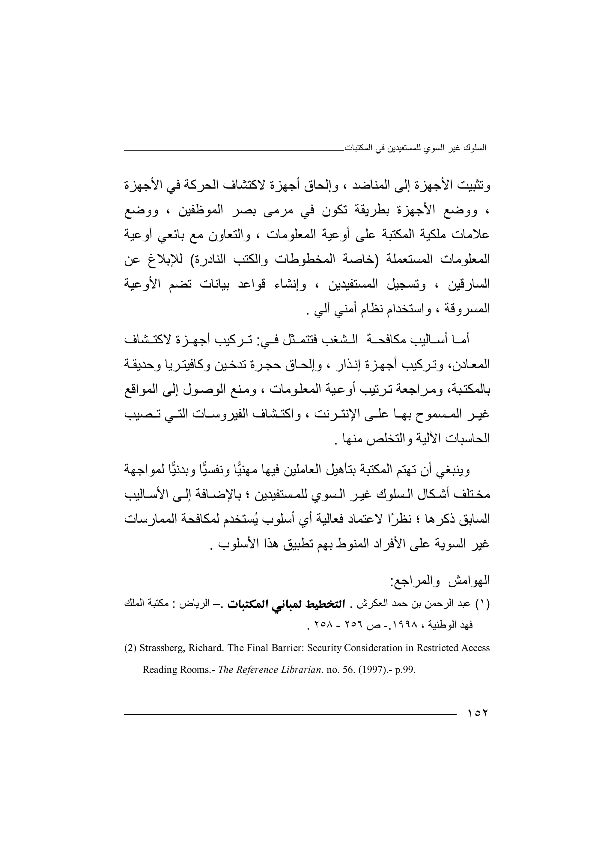 ‫اﻟﻤﻜﺘﺒﺎت‬ ‫ﻓﻲ‬ ‫ﻟﻠﻤﺴﺘﻔﯿﺪﯾﻦ‬ ‫اﻟﺴﻮي‬ ‫ﻏﯿﺮ‬ ‫اﻟﺴﻠﻮك‬
١٥٢
‫وﺗ‬‫ﺜ‬‫ﺒ‬‫ﯿﺖ‬‫ا‬‫ﻷ‬‫ﺟﮭﺰة‬‫إﻟ‬‫ا‬ ‫ﻰ‬‫ﻟﻤﻨﺎﺿﺪ‬،‫و‬‫إ‬‫ﻟﺤﺎ‬‫ق‬‫أﺟﮭﺰة‬‫ﻻ‬‫ﻛ‬‫ﺘ‬‫ﺸ‬‫ﺎ‬‫ف‬‫ﻓﻲ‬ ‫اﻟﺤﺮﻛﺔ‬‫ا‬‫ﻷ‬‫ﺟ‬‫ﮭ‬‫ﺰة‬
،‫وو‬‫ﺿ‬‫ﻊ‬‫اﻷ‬‫ﺑ‬ ‫ﺟﮭﺰة‬‫ﻄ‬‫ﺮ‬‫ﯾﻘ‬‫ﺔ‬‫ﻓ‬ ‫ﺗﻜﻮن‬‫ﻲ‬‫ﻣ‬‫ا‬ ‫ﺑﺼﺮ‬ ‫ﺮﻣﻰ‬‫ﻟ‬‫ﻤ‬‫ﻮ‬‫ﻇﻔﯿﻦ‬،‫وو‬‫ﺿ‬‫ﻊ‬
‫ﻋ‬‫ﻼ‬‫ﻣﻠ‬ ‫ﻣﺎت‬‫ﻜ‬‫ﯿ‬‫ﺔ‬‫ا‬‫ﻟﻤ‬‫ﻜ‬‫ﺘ‬‫اﻟﻤﻌﻠﻮﻣﺎت‬ ‫أوﻋﯿﺔ‬ ‫ﻋﻠﻰ‬ ‫ﺒﺔ‬،‫وا‬‫ﻟ‬‫ﺘ‬‫ﻌﺎون‬‫ﻣ‬‫ﻊ‬‫ﺑﺎ‬‫ﺋ‬‫ﻌ‬‫ﻲ‬‫أ‬‫و‬‫ﻋﯿﺔ‬
‫ا‬‫ﻟ‬‫ﻤ‬‫اﻟﻤﺴﺘﻌﻤﻠﺔ‬ ‫ﻌﻠﻮﻣﺎت‬)‫ﺧﺎﺻ‬‫ﺔ‬‫ا‬‫واﻟﻜﺘﺐ‬ ‫ﻟﻤﺨﻄﻮﻃﺎت‬‫ا‬‫ﻟ‬‫ﻨ‬‫ﺎ‬‫د‬‫رة‬(‫ﻟﻺ‬‫ﺑﻼغ‬‫ﻋﻦ‬
‫ا‬‫ﻟ‬‫ﺴﺎ‬‫رﻗﯿﻦ‬،‫وﺗ‬‫ﺴ‬‫ﺠ‬‫ا‬ ‫ﯿﻞ‬‫ﻟ‬‫ﻤ‬‫ﺴ‬‫و‬ ، ‫ﺘﻔﯿﺪﯾﻦ‬‫إ‬‫ﻧ‬‫ﺸﺎ‬‫ء‬‫ﻗﻮاﻋﺪ‬‫ﺑ‬‫ﯿ‬‫ﺎ‬‫ﻧ‬‫ﺎ‬‫ت‬‫اﻷوﻋﯿﺔ‬ ‫ﺗﻀﻢ‬
‫اﻟﻤ‬‫ﺴﺮوﻗﺔ‬،‫و‬‫ا‬‫ﺳ‬‫ﺘ‬‫ﺨﺪ‬‫ام‬‫ﻧﻈﺎم‬‫أ‬‫ﻣ‬‫ﻨ‬‫ﻲ‬‫آﻟ‬‫ﻲ‬.
‫أ‬‫ﻣ‬‫ﺎ‬‫ﻣﻜﺎﻓ‬ ‫ﺎﻟﯿﺐ‬ ‫أﺳ‬‫ﺤ‬‫ﺔ‬‫ا‬‫ﻟ‬‫ﺸﻐﺐ‬‫ﻓ‬‫ﺘ‬‫ﻲ‬ ‫ﻓ‬ ‫ﺜﻞ‬ ‫ﺘﻤ‬:‫ﺮﻛ‬ ‫ﺗ‬‫ﯿﺐ‬‫أ‬‫ﺟ‬‫ﻻﻛﺘ‬ ‫ﺰة‬ ‫ﮭ‬‫ﺸ‬‫ﺎ‬‫ف‬
،‫ﺎدن‬‫اﻟﻤﻌ‬‫ﺰة‬‫أﺟﮭ‬ ‫ﺮﻛﯿﺐ‬‫وﺗ‬‫إ‬‫ﻧ‬‫ﺬ‬‫و‬ ، ‫ار‬‫إ‬‫ﻟ‬‫ﺤ‬‫ﺎق‬‫ﺣ‬‫ﺠ‬‫ﯿﻦ‬‫ﺗﺪﺧ‬ ‫ﺮة‬‫و‬‫ﻛ‬‫ﺎﻓﯿ‬‫ﺘ‬‫ﺮ‬‫ﯾﺎ‬‫وﺣﺪﯾ‬‫ﺔ‬‫ﻘ‬
‫ﺑﺎﻟ‬‫ﺒﺔ‬‫ﻤﻜﺘ‬،‫و‬‫ﺮ‬‫ﻣ‬‫ا‬‫ﺟﻌﺔ‬‫ﺗ‬‫ﺮ‬‫ﺗﯿﺐ‬‫أ‬‫و‬‫ﻋ‬‫ﯿ‬‫ﺔ‬‫اﻟﻤ‬‫ﻌ‬‫ﻠ‬‫ﻮ‬‫ﻣﺎت‬،‫ﻨﻊ‬‫وﻣ‬‫اﻟﻮ‬‫ﺻ‬‫ﻮل‬‫إﻟﻰ‬‫ا‬‫ﻟ‬‫ﻤﻮ‬‫ا‬‫ﻗﻊ‬
‫ﻏ‬‫ﺮ‬ ‫ﯿ‬‫ا‬‫ﻟ‬‫ﺴ‬ ‫ﻤ‬‫ﻤ‬‫ﻮ‬‫ﺮﻧﺖ‬ ‫اﻹﻧﺘ‬ ‫ﻰ‬ ‫ﻋﻠ‬ ‫ﺎ‬ ‫ﺑﮭ‬ ‫ح‬،‫و‬‫ﺸﺎف‬ ‫اﻛﺘ‬‫ا‬‫ﻟ‬‫ﻔ‬‫ﯿﺮو‬‫ﺳ‬‫ﺎ‬‫ت‬‫ا‬‫ﻟ‬‫ﺗ‬ ‫ﻲ‬ ‫ﺘ‬‫ﺼ‬‫ﯿ‬‫ﺐ‬
‫اﻟﺤﺎﺳ‬‫ﺒ‬‫ﺎ‬‫ت‬‫اﻵﻟﯿﺔ‬‫و‬‫ا‬‫ﻣﻨﮭﺎ‬ ‫ﻟﺘﺨﻠﺺ‬.
‫وﯾ‬‫ﻨﺒﻐﻲ‬‫أ‬‫ن‬‫ﺗ‬‫ﮭ‬‫ﺘﻢ‬‫ا‬‫ﻟﻤ‬‫ﻜ‬‫ﺘ‬‫ﻟﻤﻮاﺟﮭﺔ‬ ‫ﺎ‬‫ﯿ‬‫وﺑﺪﻧ‬ ‫ﺎ‬‫ﯿ‬‫وﻧﻔﺴ‬ ‫ﺎ‬‫ﯿ‬‫ﻣﮭﻨ‬ ‫ﻓﯿﮭﺎ‬ ‫اﻟﻌﺎﻣﻠﯿﻦ‬ ‫ﺑﺘﺄھﯿﻞ‬ ‫ﺒﺔ‬
‫ﻏ‬ ‫ﺴﻠﻮك‬ ‫اﻟ‬ ‫ﻜﺎل‬ ‫أﺷ‬ ‫ﺘﻠﻒ‬ ‫ﻣﺨ‬‫ﺮ‬ ‫ﯿ‬‫ا‬‫ﺴ‬ ‫ﻟ‬‫ﻮي‬‫ﻟ‬‫ﺴ‬ ‫ﻠﻤ‬‫ﺘ‬‫ﺎﻓﺔ‬ ‫ﺑﺎﻹﺿ‬ ‫؛‬ ‫ﻔﯿﺪﯾﻦ‬‫ﺎﻟﯿﺐ‬ ‫اﻷﺳ‬ ‫ﻰ‬ ‫إﻟ‬
‫اﻟﺴ‬‫ﺎ‬‫ﺑ‬‫ﻖ‬‫؛‬ ‫ذﻛﺮھﺎ‬ً‫ﺮ‬‫ﻧﻈ‬‫ﻻﻋﺘﻤ‬ ‫ا‬‫ﺎد‬‫ﻓ‬‫ﻌﺎﻟﯿ‬‫ُﺴﺘﺨﺪ‬‫ﯾ‬ ‫أﺳﻠﻮب‬ ‫أي‬ ‫ﺔ‬‫م‬‫ﻟ‬‫ﻤ‬‫ﻜ‬‫ﺎ‬‫ﻓ‬‫ﺤ‬‫ﺔ‬‫ا‬‫ﻟ‬‫ﻤ‬‫ﻤ‬‫ﺎ‬‫رﺳﺎت‬
‫ﻏﯿ‬‫اﻟ‬ ‫ﺮ‬‫ﺴﻮ‬‫ﯾﺔ‬‫ﻋ‬‫ﻠ‬‫ﻰ‬‫اﻟﻤﻨﻮط‬ ‫اﻷﻓﺮاد‬‫ﺑ‬‫اﻷﺳﻠﻮب‬ ‫ھﺬا‬ ‫ﺗﻄﺒﯿﻖ‬ ‫ﮭﻢ‬.
‫واﻟﻤﺮاﺟﻊ‬ ‫اﻟﮭﻮاﻣﺶ‬:
)١(‫ﻋ‬‫ﺒ‬‫ﺣ‬ ‫ﺑﻦ‬ ‫اﻟﺮﺣﻤﻦ‬ ‫ﺪ‬‫ﻤ‬‫ﺪ‬‫اﻟ‬‫ﻌﻜﺮش‬..–‫ا‬‫ﻟﺮﯾﺎ‬‫ض‬:‫ﻣ‬‫ا‬ ‫ﻜﺘﺒﺔ‬‫ﻟ‬‫ﻤ‬‫ﻠ‬‫ﻚ‬
‫ﻓﮭ‬‫ﺪ‬‫ا‬‫ﻟﻮ‬‫ﻃﻨﯿﺔ‬،١٩٩٨.-‫ص‬٢٥٦-٢٥٨.
(2) Strassberg, Richard. The Final Barrier: Security Consideration in Restricted Access
Reading Rooms.- The Reference Librarian. no. 56. (1997).- p.99.
 
