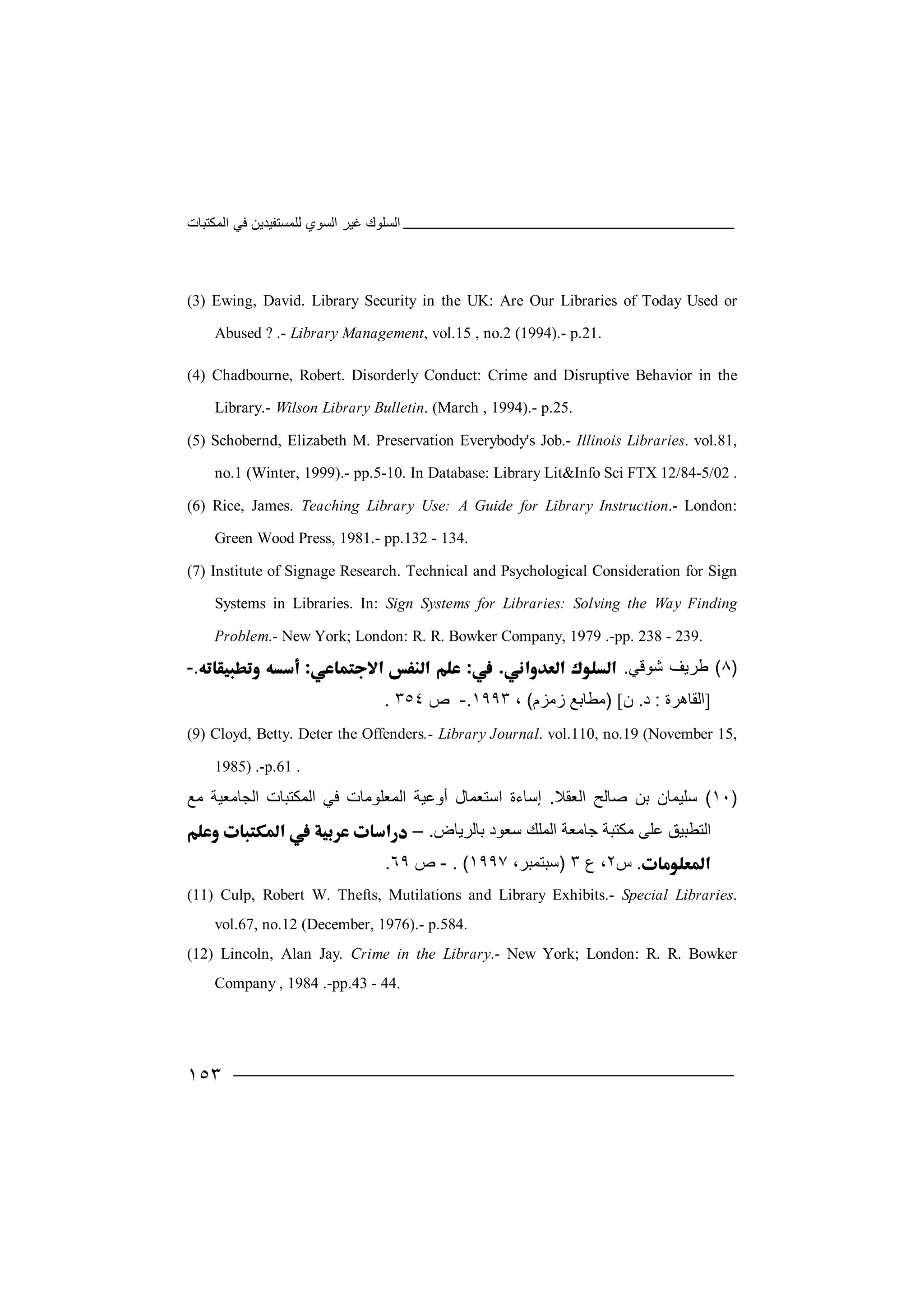 ‫اﻟﻤﻜﺘﺒﺎت‬ ‫ﻓﻲ‬ ‫ﻟﻠﻤﺴﺘﻔﯿﺪﯾﻦ‬ ‫اﻟﺴﻮي‬ ‫ﻏﯿﺮ‬ ‫اﻟﺴﻠﻮك‬
١٥٣
(3) Ewing, David. Library Security in the UK: Are Our Libraries of Today Used or
Abused ? .- Library Management, vol.15 , no.2 (1994).- p.21.
(4) Chadbourne, Robert. Disorderly Conduct: Crime and Disruptive Behavior in the
Library.- Wilson Library Bulletin. (March , 1994).- p.25.
(5) Schobernd, Elizabeth M. Preservation Everybody's Job.- Illinois Libraries. vol.81,
no.1 (Winter, 1999).- pp.5-10. In Database: Library Lit&Info Sci FTX 12/84-5/02 .
(6) Rice, James. Teaching Library Use: A Guide for Library Instruction.- London:
Green Wood Press, 1981.- pp.132 - 134.
(7) Institute of Signage Research. Technical and Psychological Consideration for Sign
Systems in Libraries. In: Sign Systems for Libraries: Solving the Way Finding
Problem.- New York; London: R. R. Bowker Company, 1979 .-pp. 238 - 239.
)٨(‫ﻃﺮﯾ‬‫ﺷﻮﻗﻲ‬ ‫ﻒ‬..-
]‫ا‬‫ﻟ‬‫ﻘ‬‫ﺎھﺮة‬:‫د‬.‫ن‬[)‫ﻣ‬‫ﻄ‬‫زﻣﺰم‬ ‫ﺎﺑﻊ‬(،١٩٩٣.-‫ص‬٣٥٤.
(9) Cloyd, Betty. Deter the Offenders.- Library Journal. vol.110, no.19 (November 15,
1985) .-p.61 .
)١٠(‫ﺳ‬‫ﻠ‬‫ﯿ‬‫ﺻﺎﻟﺢ‬ ‫ﺑﻦ‬ ‫ﻤﺎن‬‫ا‬‫ﻟ‬‫ﻌ‬‫ﻘﻼ‬.‫إﺳﺎءة‬‫ا‬‫ﺳ‬‫ﺘ‬‫اﻟ‬ ‫أوﻋﯿﺔ‬ ‫ﻌﻤﺎل‬‫ﻤ‬‫ﻌ‬‫ﻠ‬‫اﻟﻤﻜﺘﺒﺎت‬ ‫ﻓﻲ‬ ‫ﻮﻣﺎت‬‫ا‬‫ﻟ‬‫ﺠ‬‫ﺎﻣﻌﯿﺔ‬‫ﻣ‬‫ﻊ‬
‫ﻋﻠﻰ‬ ‫اﻟﺘﻄﺒﯿﻖ‬‫ﻣﻜﺘ‬‫اﻟﻤ‬ ‫ﺟﺎﻣﻌﺔ‬ ‫ﺒﺔ‬‫ﺳ‬ ‫ﻠﻚ‬‫ﺑﺎﻟﺮﯾﺎض‬ ‫ﻌﻮد‬.–
.‫س‬٢‫ع‬ ،٣)‫ﺳ‬‫ﺒ‬،‫ﺘﻤﺒﺮ‬١٩٩٧(.-‫ص‬٦٩.
(11) Culp, Robert W. Thefts, Mutilations and Library Exhibits.- Special Libraries.
vol.67, no.12 (December, 1976).- p.584.
(12) Lincoln, Alan Jay. Crime in the Library.- New York; London: R. R. Bowker
Company , 1984 .-pp.43 - 44.
 