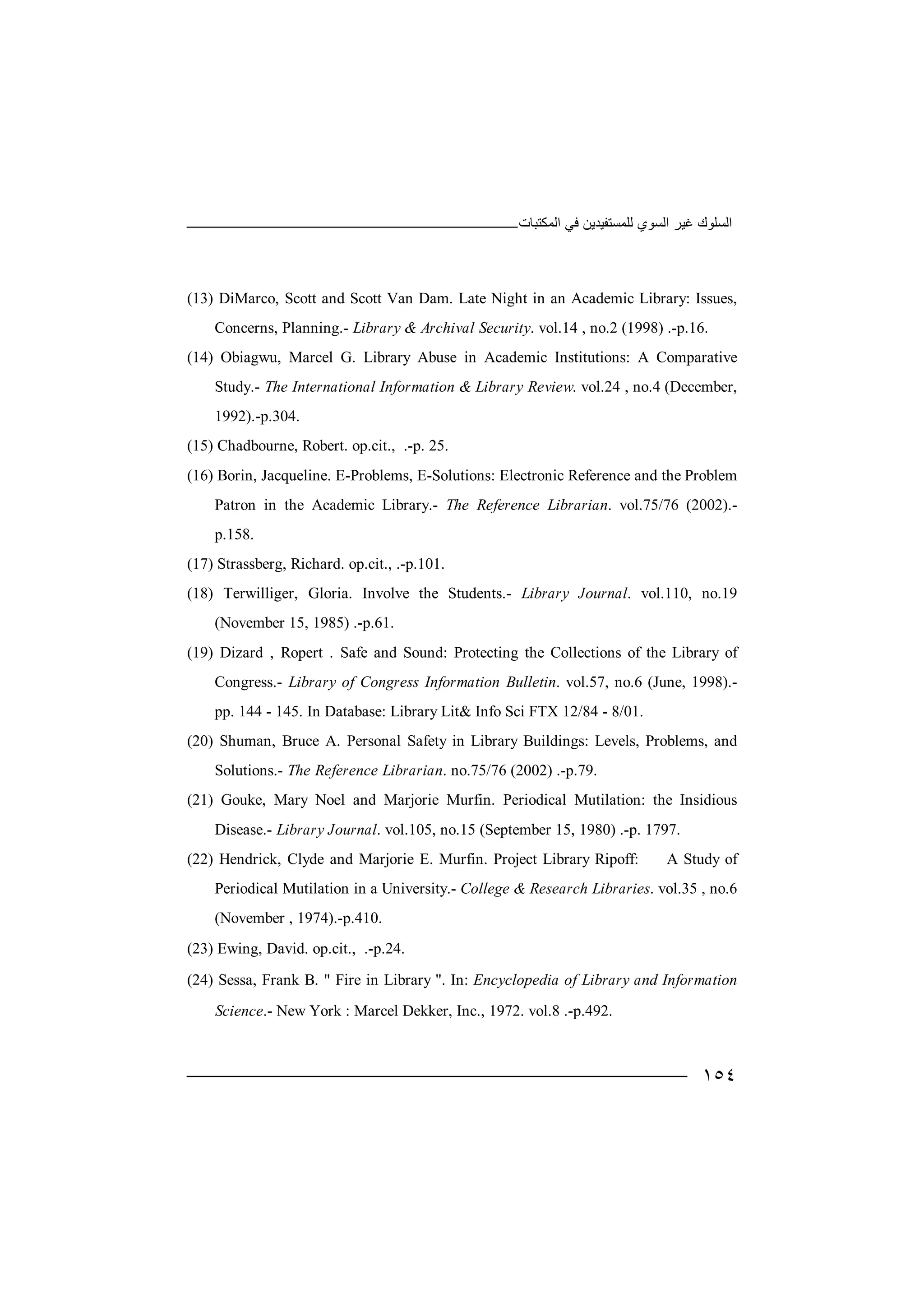 ‫اﻟﻤﻜﺘﺒﺎت‬ ‫ﻓﻲ‬ ‫ﻟﻠﻤﺴﺘﻔﯿﺪﯾﻦ‬ ‫اﻟﺴﻮي‬ ‫ﻏﯿﺮ‬ ‫اﻟﺴﻠﻮك‬
١٥٤
(13) DiMarco, Scott and Scott Van Dam. Late Night in an Academic Library: Issues,
Concerns, Planning.- Library & Archival Security. vol.14 , no.2 (1998) .-p.16.
(14) Obiagwu, Marcel G. Library Abuse in Academic Institutions: A Comparative
Study.- The International Information & Library Review. vol.24 , no.4 (December,
1992).-p.304.
(15) Chadbourne, Robert. op.cit., .-p. 25.
(16) Borin, Jacqueline. E-Problems, E-Solutions: Electronic Reference and the Problem
Patron in the Academic Library.- The Reference Librarian. vol.75/76 (2002).-
p.158.
(17) Strassberg, Richard. op.cit., .-p.101.
(18) Terwilliger, Gloria. Involve the Students.- Library Journal. vol.110, no.19
(November 15, 1985) .-p.61.
(19) Dizard , Ropert . Safe and Sound: Protecting the Collections of the Library of
Congress.- Library of Congress Information Bulletin. vol.57, no.6 (June, 1998).-
pp. 144 - 145. In Database: Library Lit& Info Sci FTX 12/84 - 8/01.
(20) Shuman, Bruce A. Personal Safety in Library Buildings: Levels, Problems, and
Solutions.- The Reference Librarian. no.75/76 (2002) .-p.79.
(21) Gouke, Mary Noel and Marjorie Murfin. Periodical Mutilation: the Insidious
Disease.- Library Journal. vol.105, no.15 (September 15, 1980) .-p. 1797.
(22) Hendrick, Clyde and Marjorie E. Murfin. Project Library Ripoff: A Study of
Periodical Mutilation in a University.- College & Research Libraries. vol.35 , no.6
(November , 1974).-p.410.
(23) Ewing, David. op.cit., .-p.24.
(24) Sessa, Frank B. " Fire in Library ". In: Encyclopedia of Library and Information
Science.- New York : Marcel Dekker, Inc., 1972. vol.8 .-p.492.
 