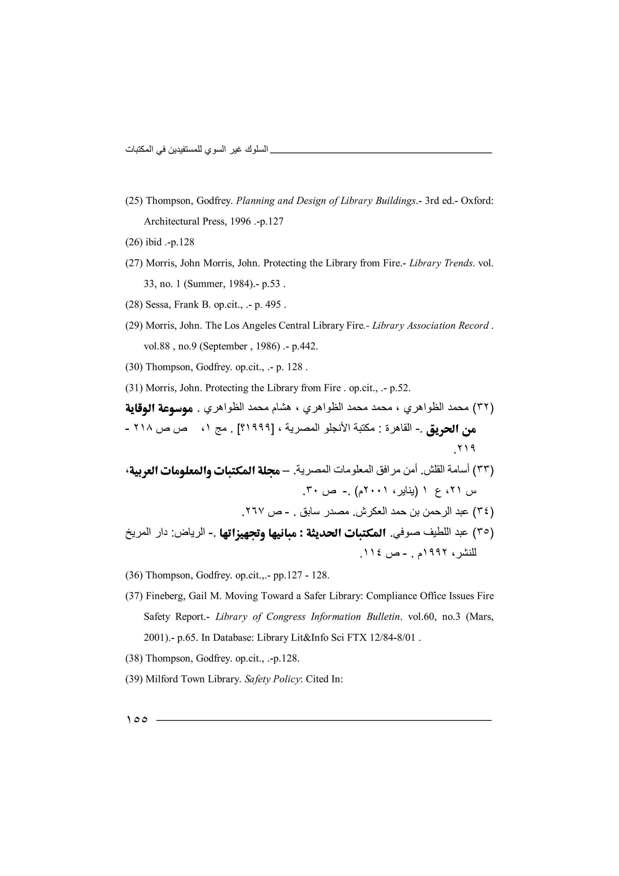 ‫اﻟﻤﻜﺘﺒﺎت‬ ‫ﻓﻲ‬ ‫ﻟﻠﻤﺴﺘﻔﯿﺪﯾﻦ‬ ‫اﻟﺴﻮي‬ ‫ﻏﯿﺮ‬ ‫اﻟﺴﻠﻮك‬
١٥٥
(25) Thompson, Godfrey. Planning and Design of Library Buildings.- 3rd ed.- Oxford:
Architectural Press, 1996 .-p.127
(26) ibid .-p.128
(27) Morris, John Morris, John. Protecting the Library from Fire.- Library Trends. vol.
33, no. 1 (Summer, 1984).- p.53 .
(28) Sessa, Frank B. op.cit., .- p. 495 .
(29) Morris, John. The Los Angeles Central Library Fire.- Library Association Record .
vol.88 , no.9 (September , 1986) .- p.442.
(30) Thompson, Godfrey. op.cit., .- p. 128 .
(31) Morris, John. Protecting the Library from Fire . op.cit., .- p.52.
)٣٢(‫ﻣ‬‫ﺤ‬، ‫اﻟﻈﻮاھﺮي‬ ‫ﻤﺪ‬‫ﻣ‬‫ﺤ‬‫اﻟﻈﻮاھﺮي‬ ‫ﻣﺤﻤﺪ‬ ‫ھﺸﺎم‬ ، ‫اﻟﻈﻮاھﺮي‬ ‫ﻣﺤﻤﺪ‬ ‫ﻤﺪ‬.
.-‫ا‬‫ﻟﻘﺎھﺮة‬:‫ﻣﻜﺘﺒﺔ‬‫ا‬‫ﻷ‬، ‫اﻟﻤﺼﺮﯾﺔ‬ ‫ﻧﺠﻠﻮ‬]١٩٩٩‫؟‬. [‫ﻣﺞ‬١‫ص‬ ‫ص‬ ،٢١٨-
٢١٩.
)٣٣(‫أﺳﺎ‬‫اﻟﻘﻠﺶ‬ ‫ﻣﺔ‬.‫أﻣﻦ‬‫ﻣﺮا‬‫اﻟﻤﺼﺮﯾﺔ‬ ‫اﻟﻤﻌﻠﻮﻣﺎت‬ ‫ﻓﻖ‬.–،
‫س‬٢١‫ع‬ ،١)‫ﯾ‬‫ﻨ‬‫ﺎ‬‫ﯾ‬،‫ﺮ‬٢٠٠١‫م‬. (-‫ص‬٣٠.
)٣٤(‫ﻋﺒﺪ‬‫ا‬‫ﺑﻦ‬ ‫ﻟﺮﺣﻤﻦ‬‫ﺣ‬‫ا‬ ‫ﻤﺪ‬‫ﻟﻌﻜﺮش‬.‫ﻣ‬‫ﺼ‬‫ﺪ‬‫ﺳﺎﺑﻖ‬ ‫ر‬.-‫ص‬٢٦٧.
)٣٥(‫ﻋﺒﺪ‬‫ﺻﻮﻓﻲ‬ ‫اﻟﻠﻄﯿﻒ‬..-‫ا‬‫ﻟﺮﯾﺎض‬:‫اﻟﻤ‬ ‫دار‬‫ﺮ‬‫ﯾ‬‫ﺦ‬
،‫ﻟﻠﻨﺸﺮ‬١٩٩٢‫م‬.-‫ص‬١١٤.
(36) Thompson, Godfrey. op.cit.,.- pp.127 - 128.
(37) Fineberg, Gail M. Moving Toward a Safer Library: Compliance Office Issues Fire
Safety Report.- Library of Congress Information Bulletin. vol.60, no.3 (Mars,
2001).- p.65. In Database: Library Lit&Info Sci FTX 12/84-8/01 .
(38) Thompson, Godfrey. op.cit., .-p.128.
(39) Milford Town Library. Safety Policy: Cited In:
 