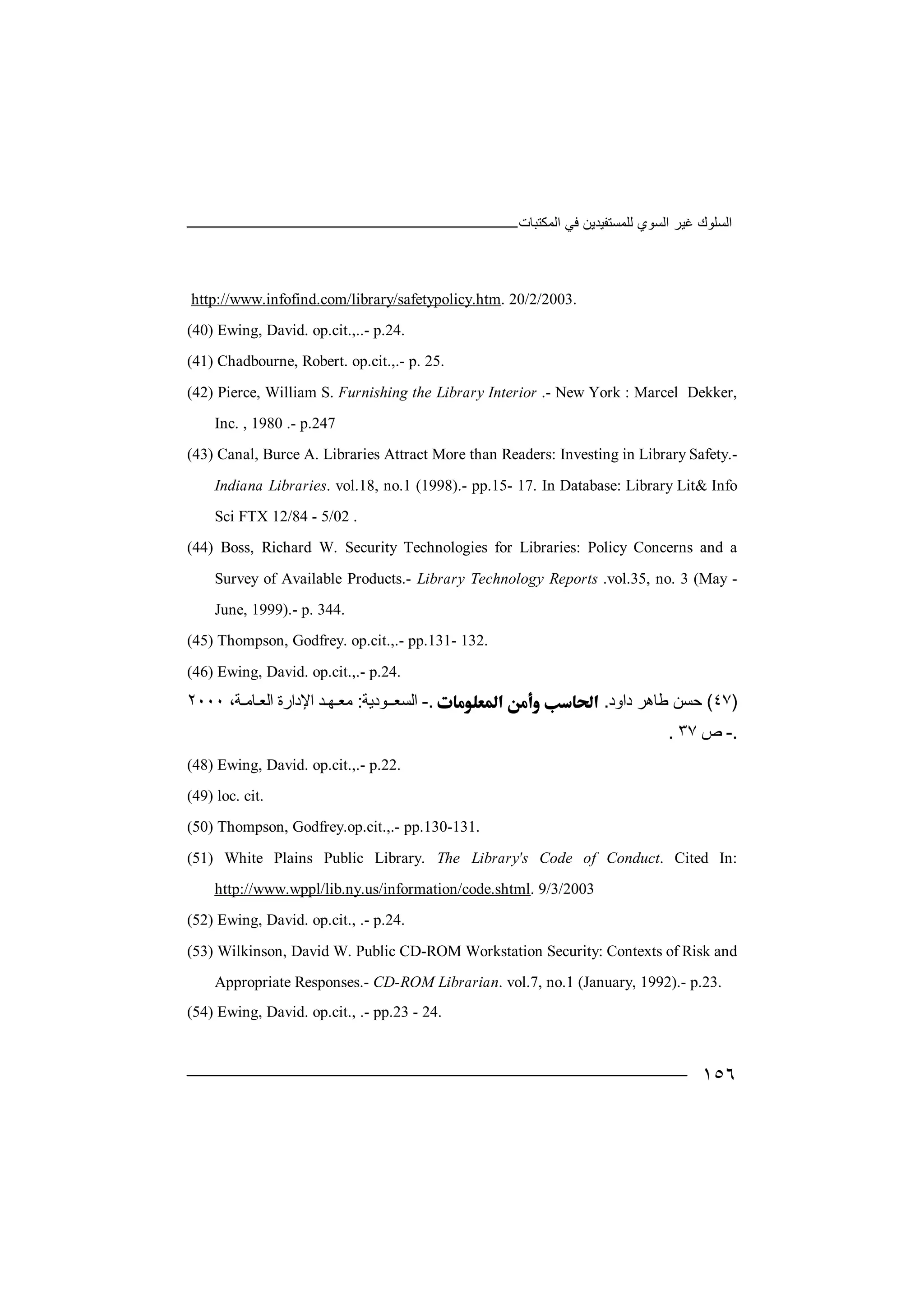 ‫اﻟﻤﻜﺘﺒﺎت‬ ‫ﻓﻲ‬ ‫ﻟﻠﻤﺴﺘﻔﯿﺪﯾﻦ‬ ‫اﻟﺴﻮي‬ ‫ﻏﯿﺮ‬ ‫اﻟﺴﻠﻮك‬
١٥٦
http://www.infofind.com/library/safetypolicy.htm. 20/2/2003.
(40) Ewing, David. op.cit.,..- p.24.
(41) Chadbourne, Robert. op.cit.,.- p. 25.
(42) Pierce, William S. Furnishing the Library Interior .- New York : Marcel Dekker,
Inc. , 1980 .- p.247
(43) Canal, Burce A. Libraries Attract More than Readers: Investing in Library Safety.-
Indiana Libraries. vol.18, no.1 (1998).- pp.15- 17. In Database: Library Lit& Info
Sci FTX 12/84 - 5/02 .
(44) Boss, Richard W. Security Technologies for Libraries: Policy Concerns and a
Survey of Available Products.- Library Technology Reports .vol.35, no. 3 (May -
June, 1999).- p. 344.
(45) Thompson, Godfrey. op.cit.,.- pp.131- 132.
(46) Ewing, David. op.cit.,.- p.24.
)٤٧(‫ﺣﺴﻦ‬‫داود‬ ‫ﻃﺎھﺮ‬..-‫ا‬‫ﻟﺴﻌــﻮدﯾﺔ‬:‫ﻣﻌـ‬‫ﮭ‬‫ـ‬‫ﺪ‬،‫اﻟﻌـﺎﻣـﺔ‬ ‫اﻹدارة‬٢٠٠٠
.-‫ص‬٣٧.
(48) Ewing, David. op.cit.,.- p.22.
(49) loc. cit.
(50) Thompson, Godfrey.op.cit.,.- pp.130-131.
(51) White Plains Public Library. The Library's Code of Conduct. Cited In:
http://www.wppl/lib.ny.us/information/code.shtml. 9/3/2003
(52) Ewing, David. op.cit., .- p.24.
(53) Wilkinson, David W. Public CD-ROM Workstation Security: Contexts of Risk and
Appropriate Responses.- CD-ROM Librarian. vol.7, no.1 (January, 1992).- p.23.
(54) Ewing, David. op.cit., .- pp.23 - 24.
 