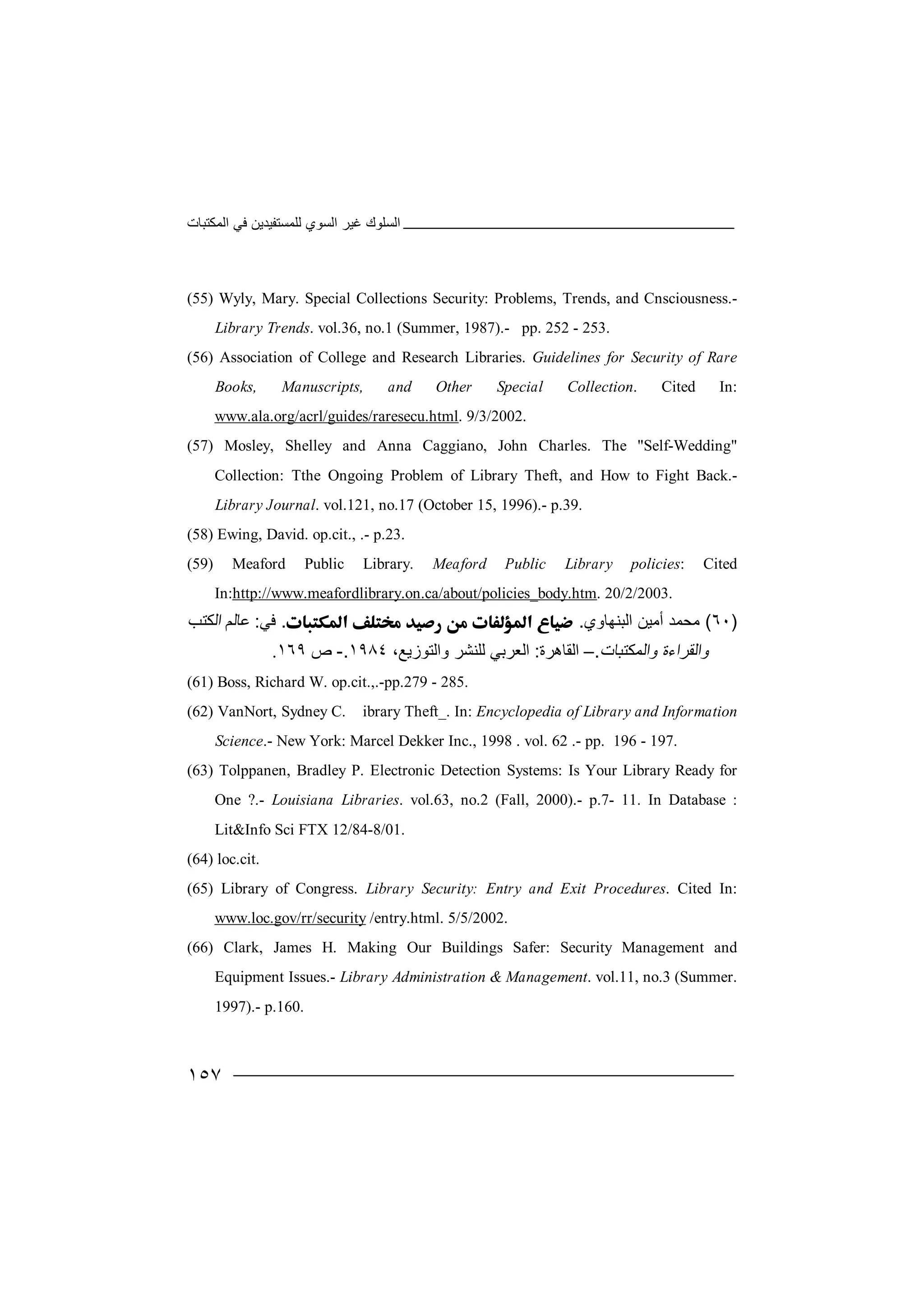 ‫اﻟﻤﻜﺘﺒﺎت‬ ‫ﻓﻲ‬ ‫ﻟﻠﻤﺴﺘﻔﯿﺪﯾﻦ‬ ‫اﻟﺴﻮي‬ ‫ﻏﯿﺮ‬ ‫اﻟﺴﻠﻮك‬
١٥٧
(55) Wyly, Mary. Special Collections Security: Problems, Trends, and Cnsciousness.-
Library Trends. vol.36, no.1 (Summer, 1987).- pp. 252 - 253.
(56) Association of College and Research Libraries. Guidelines for Security of Rare
Books, Manuscripts, and Other Special Collection. Cited In:
www.ala.org/acrl/guides/raresecu.html. 9/3/2002.
(57) Mosley, Shelley and Anna Caggiano, John Charles. The "Self-Wedding"
Collection: Tthe Ongoing Problem of Library Theft, and How to Fight Back.-
Library Journal. vol.121, no.17 (October 15, 1996).- p.39.
(58) Ewing, David. op.cit., .- p.23.
(59) Meaford Public Library. Meaford Public Library policies: Cited
In:http://www.meafordlibrary.on.ca/about/policies_body.htm. 20/2/2003.
)٦٠(‫ﻣﺤﻤ‬‫اﻟﺒﻨﮭ‬ ‫أﻣﯿﻦ‬ ‫ﺪ‬‫ﺎوي‬..‫ﻓﻲ‬:‫ﻋ‬‫ﺎ‬‫ﻟ‬‫اﻟﻜﺘﺐ‬ ‫ﻢ‬
‫واﻟﻘﺮ‬‫ا‬‫ء‬‫ة‬‫و‬‫ا‬‫ﻟ‬‫ﻤﻜﺘﺒﺎت‬.–‫ا‬‫ﻟﻘﺎھﺮة‬:‫اﻟﻌ‬‫ﺮﺑ‬‫ﻲ‬‫ﻟﻠ‬‫ﻨ‬‫ﺸﺮ‬‫و‬‫اﻟ‬‫ﺘﻮ‬،‫زﯾﻊ‬١٩٨٤.-‫ص‬١٦٩.
(61) Boss, Richard W. op.cit.,.-pp.279 - 285.
(62) VanNort, Sydney C. ibrary Theft_. In: Encyclopedia of Library and Information
Science.- New York: Marcel Dekker Inc., 1998 . vol. 62 .- pp. 196 - 197.
(63) Tolppanen, Bradley P. Electronic Detection Systems: Is Your Library Ready for
One ?.- Louisiana Libraries. vol.63, no.2 (Fall, 2000).- p.7- 11. In Database :
Lit&Info Sci FTX 12/84-8/01.
(64) loc.cit.
(65) Library of Congress. Library Security: Entry and Exit Procedures. Cited In:
www.loc.gov/rr/security /entry.html. 5/5/2002.
(66) Clark, James H. Making Our Buildings Safer: Security Management and
Equipment Issues.- Library Administration & Management. vol.11, no.3 (Summer.
1997).- p.160.
 