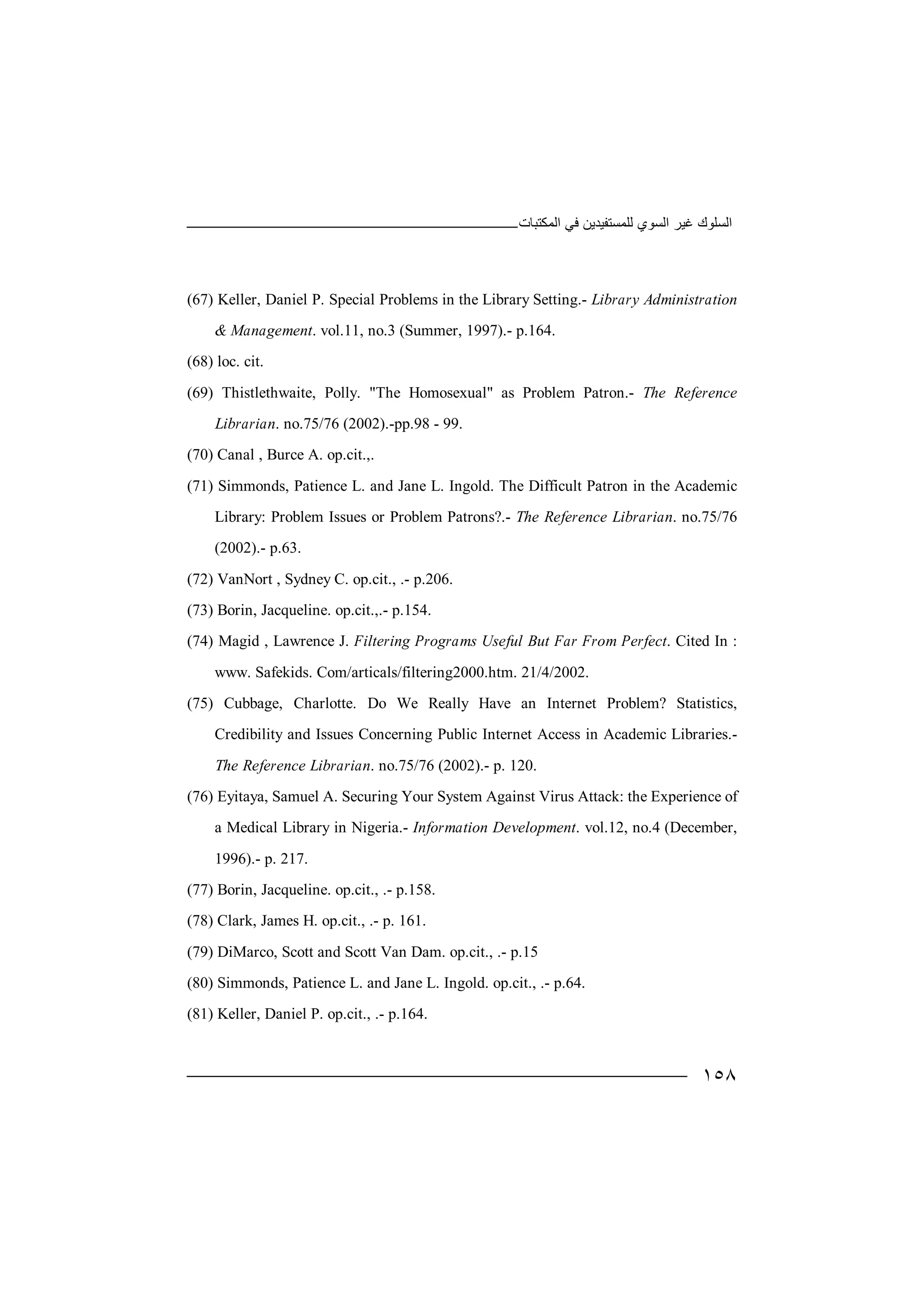 ‫اﻟﻤﻜﺘﺒﺎت‬ ‫ﻓﻲ‬ ‫ﻟﻠﻤﺴﺘﻔﯿﺪﯾﻦ‬ ‫اﻟﺴﻮي‬ ‫ﻏﯿﺮ‬ ‫اﻟﺴﻠﻮك‬
١٥٨
(67) Keller, Daniel P. Special Problems in the Library Setting.- Library Administration
& Management. vol.11, no.3 (Summer, 1997).- p.164.
(68) loc. cit.
(69) Thistlethwaite, Polly. "The Homosexual" as Problem Patron.- The Reference
Librarian. no.75/76 (2002).-pp.98 - 99.
(70) Canal , Burce A. op.cit.,.
(71) Simmonds, Patience L. and Jane L. Ingold. The Difficult Patron in the Academic
Library: Problem Issues or Problem Patrons?.- The Reference Librarian. no.75/76
(2002).- p.63.
(72) VanNort , Sydney C. op.cit., .- p.206.
(73) Borin, Jacqueline. op.cit.,.- p.154.
(74) Magid , Lawrence J. Filtering Programs Useful But Far From Perfect. Cited In :
www. Safekids. Com/articals/filtering2000.htm. 21/4/2002.
(75) Cubbage, Charlotte. Do We Really Have an Internet Problem? Statistics,
Credibility and Issues Concerning Public Internet Access in Academic Libraries.-
The Reference Librarian. no.75/76 (2002).- p. 120.
(76) Eyitaya, Samuel A. Securing Your System Against Virus Attack: the Experience of
a Medical Library in Nigeria.- Information Development. vol.12, no.4 (December,
1996).- p. 217.
(77) Borin, Jacqueline. op.cit., .- p.158.
(78) Clark, James H. op.cit., .- p. 161.
(79) DiMarco, Scott and Scott Van Dam. op.cit., .- p.15
(80) Simmonds, Patience L. and Jane L. Ingold. op.cit., .- p.64.
(81) Keller, Daniel P. op.cit., .- p.164.
 