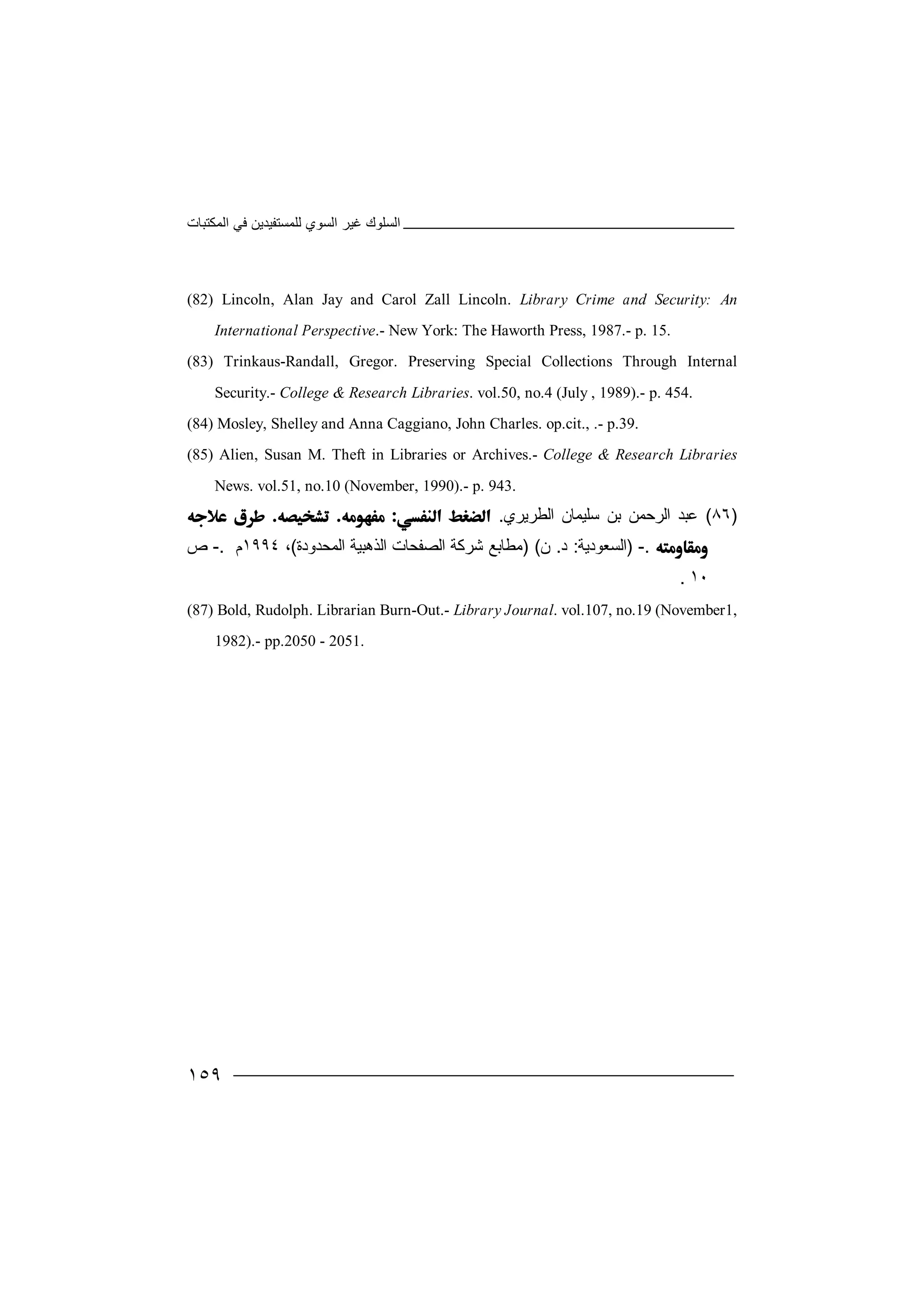‫اﻟﻤﻜﺘﺒﺎت‬ ‫ﻓﻲ‬ ‫ﻟﻠﻤﺴﺘﻔﯿﺪﯾﻦ‬ ‫اﻟﺴﻮي‬ ‫ﻏﯿﺮ‬ ‫اﻟﺴﻠﻮك‬
١٥٩
(82) Lincoln, Alan Jay and Carol Zall Lincoln. Library Crime and Security: An
International Perspective.- New York: The Haworth Press, 1987.- p. 15.
(83) Trinkaus-Randall, Gregor. Preserving Special Collections Through Internal
Security.- College & Research Libraries. vol.50, no.4 (July , 1989).- p. 454.
(84) Mosley, Shelley and Anna Caggiano, John Charles. op.cit., .- p.39.
(85) Alien, Susan M. Theft in Libraries or Archives.- College & Research Libraries
News. vol.51, no.10 (November, 1990).- p. 943.
)٨٦(‫ﻋﺒﺪ‬‫ﺳ‬ ‫ﺑﻦ‬ ‫اﻟﺮﺣﻤﻦ‬‫ﻠﯿﻤﺎ‬‫اﻟﻄﺮﯾﺮي‬ ‫ن‬.  
.-)‫ا‬‫ﻟﺴﻌﻮدﯾﺔ‬:‫د‬.‫ن‬) (‫ﻣ‬‫ﻄ‬‫ﺎ‬‫ﺑ‬‫اﻟﻤﺤﺪودة‬ ‫اﻟﺬھﺒﯿﺔ‬ ‫اﻟﺼﻔﺤﺎت‬ ‫ﺷﺮﻛﺔ‬ ‫ﻊ‬(،١٩٩٤‫م‬.-‫ص‬
١٠.
(87) Bold, Rudolph. Librarian Burn-Out.- Library Journal. vol.107, no.19 (November1,
1982).- pp.2050 - 2051.
 