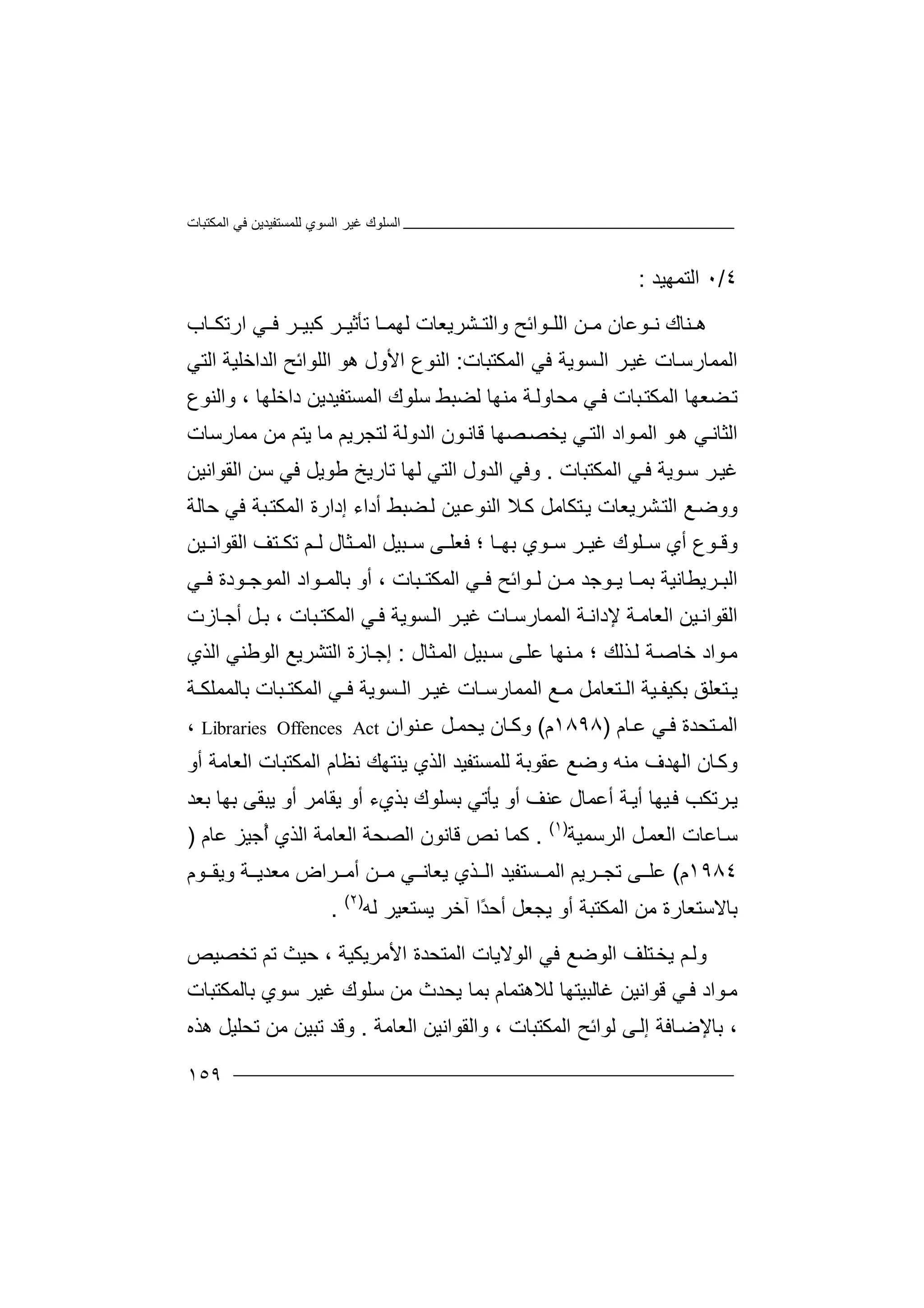 ‫اﻟﻤﻜﺘﺒﺎت‬ ‫ﻓﻲ‬ ‫ﻟﻠﻤﺴﺘﻔﯿﺪﯾﻦ‬ ‫اﻟﺴﻮي‬ ‫ﻏﯿﺮ‬ ‫اﻟﺴﻠﻮك‬
١٥٩
٤/٠‫اﻟ‬‫ﺘ‬‫ﻤﮭﯿﺪ‬:
‫ﻨ‬ ‫ھ‬‫اﻟ‬ ‫ﻦ‬ ‫ﻣ‬ ‫ﻮﻋﺎن‬ ‫ﻧ‬ ‫ﺎك‬‫ﻮ‬ ‫ﻠ‬‫ﺮ‬ ‫ﻛﺒﯿ‬ ‫ﺮ‬ ‫ﺗﺄﺛﯿ‬ ‫ﺎ‬ ‫ﻟﮭﻤ‬ ‫ﺸﺮﯾﻌﺎت‬ ‫واﻟﺘ‬ ‫اﺋﺢ‬‫ا‬ ‫ﻲ‬ ‫ﻓ‬‫ﺎب‬ ‫رﺗﻜ‬
‫اﻟﻤﻤﺎر‬‫ﺎت‬‫ﺳ‬‫اﻟﻤﻜﺘﺒﺎت‬ ‫ﻓﻲ‬ ‫ﺴﻮﯾﺔ‬‫اﻟ‬ ‫ﺮ‬‫ﻏﯿ‬:‫اﻟﺘﻲ‬ ‫اﻟﺪاﺧﻠﯿﺔ‬ ‫اﻟﻠﻮاﺋﺢ‬ ‫ھﻮ‬ ‫اﻷول‬ ‫اﻟﻨﻮع‬
‫ﻟﻀ‬ ‫ﻣﻨﮭﺎ‬ ‫ﺔ‬‫ﻣﺤﺎوﻟ‬ ‫ﻲ‬‫ﻓ‬ ‫ﺒﺎت‬‫اﻟﻤﻜﺘ‬ ‫ﻀﻌﮭﺎ‬‫ﺗ‬‫ﺒﻂ‬‫اﻟﻤﺴﺘﻔﯿﺪ‬ ‫ﺳﻠﻮك‬‫ﯾﻦ‬‫داﺧﻠﮭﺎ‬،‫و‬‫اﻟﻨﻮع‬
‫ﻲ‬‫اﻟﺜﺎﻧ‬‫ﻮ‬‫ھ‬‫ﻣﺎ‬ ‫ﻟﺘﺠﺮﯾﻢ‬ ‫اﻟﺪوﻟﺔ‬ ‫ﻮن‬‫ﻗﺎﻧ‬ ‫ﺼﮭﺎ‬‫ﯾﺨﺼ‬ ‫ﻲ‬‫اﻟﺘ‬ ‫ﻮاد‬‫اﻟﻤ‬‫ﻣﻤﺎرﺳﺎت‬ ‫ﻣﻦ‬ ‫ﯾﺘﻢ‬
‫ﺮ‬‫ﻏﯿ‬‫ﺳ‬‫ﻮﯾ‬‫ﺔ‬‫ﻓ‬‫ﻲ‬‫ا‬‫ﻟﻤ‬‫ﻜﺘﺒﺎت‬.‫وﻓ‬‫اﻟﺪو‬ ‫ﻲ‬‫ل‬‫اﻟﺘﻲ‬‫ﻟ‬‫ﮭ‬‫ﺎ‬‫اﻟﻘﻮاﻧﯿﻦ‬ ‫ﺳﻦ‬ ‫ﻓﻲ‬ ‫ﻃﻮﯾﻞ‬ ‫ﺗﺎرﯾﺦ‬
‫ﺸﺮﯾﻌﺎت‬‫اﻟﺘ‬ ‫ﻊ‬‫ووﺿ‬‫ﯾ‬‫ﻀﺒﻂ‬‫ﻟ‬ ‫ﯿﻦ‬‫اﻟﻨﻮﻋ‬ ‫ﻼ‬‫ﻛ‬ ‫ﺘﻜﺎﻣﻞ‬‫أ‬‫د‬‫ا‬‫ء‬‫إ‬‫د‬‫ﺣﺎﻟﺔ‬ ‫ﻓﻲ‬ ‫ﺒﺔ‬‫اﻟﻤﻜﺘ‬ ‫ارة‬
‫ﺳ‬ ‫ﺮ‬ ‫ﻏﯿ‬ ‫ﻠﻮك‬ ‫ﺳ‬ ‫أي‬ ‫ﻮع‬ ‫وﻗ‬‫ﻮ‬‫ي‬‫ﺑ‬‫ﺒﯿﻞ‬ ‫ﺳ‬ ‫ﻰ‬ ‫ﻓﻌﻠ‬ ‫؛‬ ‫ﺎ‬ ‫ﮭ‬‫ا‬‫ﺜﺎ‬ ‫ﻟﻤ‬‫ل‬‫ﻟ‬‫ﺗﻜ‬ ‫ﻢ‬‫ﯿﻦ‬ ‫اﻟﻘﻮاﻧ‬ ‫ﺘﻒ‬
‫أو‬ ، ‫ﺒﺎت‬ ‫اﻟﻤﻜﺘ‬ ‫ﻲ‬ ‫ﻓ‬ ‫ﻮاﺋﺢ‬ ‫ﻟ‬ ‫ﻦ‬ ‫ﻣ‬ ‫ﻮﺟﺪ‬ ‫ﯾ‬ ‫ﺎ‬ ‫ﺑﻤ‬ ‫ﺮﯾﻄﺎﻧﯿﺔ‬ ‫اﻟﺒ‬‫ﻮد‬ ‫اﻟﻤﻮﺟ‬ ‫ﻮاد‬ ‫ﺑﺎﻟﻤ‬‫ة‬‫ﻲ‬ ‫ﻓ‬
‫ﯿﻦ‬‫اﻟﻘﻮاﻧ‬‫ا‬‫ﻟﻌﺎ‬‫ﻣ‬‫ﻹ‬ ‫ﺔ‬‫داﻧ‬‫ﺔ‬‫اﻟﻤ‬‫ﻤﺎر‬‫ﺳ‬‫ﺎ‬‫ت‬‫ﻏﯿ‬‫ﺮ‬‫ا‬‫ﻟ‬‫ﺴ‬‫ﻮ‬‫ﯾ‬‫ﺔ‬‫ﻲ‬‫ﻓ‬‫اﻟﻤ‬، ‫ﺒﺎت‬‫ﻜﺘ‬‫ﺎزت‬‫أﺟ‬ ‫ﻞ‬‫ﺑ‬
‫ﺧﺎ‬ ‫ﻮاد‬‫ﻣ‬‫ﻟ‬ ‫ﺔ‬‫ﺻ‬‫ﺬ‬‫ﻟﻚ‬‫ﻨ‬‫ﻣ‬ ‫؛‬‫ﻋ‬ ‫ﮭﺎ‬‫ﺜﺎل‬‫اﻟﻤ‬ ‫ﺒﯿﻞ‬‫ﺳ‬ ‫ﻰ‬‫ﻠ‬:‫ﺎزة‬‫إﺟ‬‫اﻟﻮﻃﻨﻲ‬ ‫اﻟﺘﺸﺮﯾﻊ‬‫اﻟﺬي‬
‫ﺑﻜﯿﻔ‬ ‫ﺘﻌﻠﻖ‬ ‫ﯾ‬‫ﯿ‬‫ﺔ‬‫اﻟ‬ ‫ﻊ‬ ‫ﻣ‬ ‫ﺘﻌﺎﻣﻞ‬ ‫اﻟ‬‫ﻤﻤ‬‫ﺴﻮﯾﺔ‬ ‫اﻟ‬ ‫ﺮ‬ ‫ﻏﯿ‬ ‫ﺎت‬ ‫ﺎرﺳ‬‫ﺔ‬ ‫ﺑﺎﻟﻤﻤﻠﻜ‬ ‫ﺒﺎت‬ ‫اﻟﻤﻜﺘ‬ ‫ﻲ‬ ‫ﻓ‬
‫ﺎم‬‫ﻋ‬ ‫ﻲ‬‫ﻓ‬ ‫ﺘﺤﺪة‬‫اﻟﻤ‬)١٨٩٨‫م‬(‫و‬‫ﻨﻮان‬‫ﻋ‬ ‫ﻞ‬‫ﯾﺤﻤ‬ ‫ﺎن‬‫ﻛ‬Libraries Offences Act،
‫ﺎن‬‫وﻛ‬‫اﻟﮭ‬‫ﺪ‬‫ﻣ‬ ‫ف‬‫وﺿ‬ ‫ﻨﮫ‬‫ﻋﻘﻮ‬ ‫ﻊ‬‫ﺑﺔ‬‫ﻟ‬‫ﻠ‬‫ﻤ‬‫ﺴﺘ‬‫ﻔ‬‫ﯿ‬‫ﺪ‬‫ا‬‫ﻟ‬‫ﺬ‬‫ي‬‫ﯾﻨﺘﮭﻚ‬‫اﻟ‬ ‫اﻟﻤﻜﺘﺒﺎت‬ ‫ﻧﻈﺎم‬‫أو‬ ‫ﻌﺎﻣﺔ‬
‫ﯿ‬‫ﻓ‬ ‫ﺮﺗﻜﺐ‬‫ﯾ‬‫أ‬ ‫ﮭﺎ‬‫ﯾ‬‫ﺔ‬‫أ‬‫ﻋ‬‫ﻤ‬‫ﺎ‬‫ل‬‫ﯾ‬ ‫أو‬ ‫ﻋﻨﻒ‬‫ﺄ‬‫ﺗ‬‫ﻲ‬‫ﺑ‬‫ﺴ‬‫ﻠ‬‫ﺑﻌﺪ‬ ‫ﺑﮭﺎ‬ ‫ﯾﺒﻘﻰ‬ ‫أو‬ ‫ﯾﻘﺎﻣﺮ‬ ‫أو‬ ‫ﺑﺬيء‬ ‫ﻮك‬
‫ﺳ‬‫ﺎﻋﺎت‬‫اﻟ‬‫ﻌﻤ‬‫ﻞ‬‫اﻟﺮ‬‫ﺳﻤ‬‫ﯿﺔ‬)١(
.‫ﻛ‬‫ﻗ‬ ‫ﻧﺺ‬ ‫ﻤﺎ‬‫اﻟ‬ ‫ﺎﻧﻮن‬‫ﺼﺤ‬‫ﻋﺎم‬ ‫ُﺟﯿﺰ‬‫أ‬ ‫اﻟﺬي‬ ‫اﻟﻌﺎﻣﺔ‬ ‫ﺔ‬)
١٩٨٤‫م‬(‫ﻋﻠ‬‫ﺴﺘﻔ‬ ‫اﻟﻤ‬ ‫ﺮﯾﻢ‬ ‫ﺗﺠ‬ ‫ﻰ‬‫ﯿﺪ‬‫ﻲ‬ ‫ﯾﻌﺎﻧ‬ ‫ﺬي‬ ‫اﻟ‬‫ﻣ‬‫ﻮم‬ ‫وﯾﻘ‬ ‫ﺔ‬ ‫ﻣﻌﺪﯾ‬ ‫ﺮاض‬ ‫أﻣ‬ ‫ﻦ‬
‫ﻟﮫ‬ ‫ﯾﺴﺘﻌﯿﺮ‬ ‫آﺧﺮ‬ ‫ًا‬‫ﺪ‬‫أﺣ‬ ‫ﯾﺠﻌﻞ‬ ‫أو‬ ‫اﻟﻤﻜﺘﺒﺔ‬ ‫ﻣﻦ‬ ‫ﺑﺎﻻﺳﺘﻌﺎرة‬)٢(
.
‫وﻟ‬‫اﻟﻮﺿﻊ‬ ‫ﺘﻠﻒ‬‫ﯾﺨ‬ ‫ﻢ‬‫ﻓﻲ‬‫اﻷﻣﺮﯾﻜﯿﺔ‬ ‫اﻟﻤﺘﺤﺪة‬ ‫اﻟﻮﻻﯾﺎت‬،‫ﺗﺨﺼﯿﺺ‬ ‫ﺗﻢ‬ ‫ﺣﯿﺚ‬
‫ﻣ‬‫ﻮ‬‫ا‬‫د‬‫ﻓ‬‫ﻲ‬‫ﻗ‬‫ﻮا‬‫ﻏﺎ‬ ‫ﻧﯿﻦ‬‫ﻟﺒ‬‫ﯿ‬‫ﺘﮭ‬‫ﻟ‬ ‫ﺎ‬‫ﻼ‬‫ھﺘﻤﺎم‬‫ﺑ‬‫ﻤ‬‫ﻣﻦ‬ ‫ﯾﺤﺪث‬ ‫ﺎ‬‫ﺳ‬‫ﻠ‬‫ﻮ‬‫ك‬‫ﺳﻮي‬ ‫ﻏﯿﺮ‬‫ﺑ‬‫ﺎﻟ‬‫ﻤ‬‫ﻜ‬‫ﺘﺒ‬‫ﺎت‬
‫ﺑﺎﻹ‬ ،‫ﺎﻓﺔ‬‫ﺿ‬‫إ‬‫اﻟﻌﺎﻣﺔ‬ ‫واﻟﻘﻮاﻧﯿﻦ‬ ، ‫اﻟﻤﻜﺘﺒﺎت‬ ‫ﻟﻮاﺋﺢ‬ ‫ﻰ‬‫ﻟ‬.‫و‬‫ﻗ‬‫ﺗﺤﻠ‬ ‫ﻣﻦ‬ ‫ﺗﺒﯿﻦ‬ ‫ﺪ‬‫ﯿ‬‫ﻞ‬‫ھﺬه‬
 