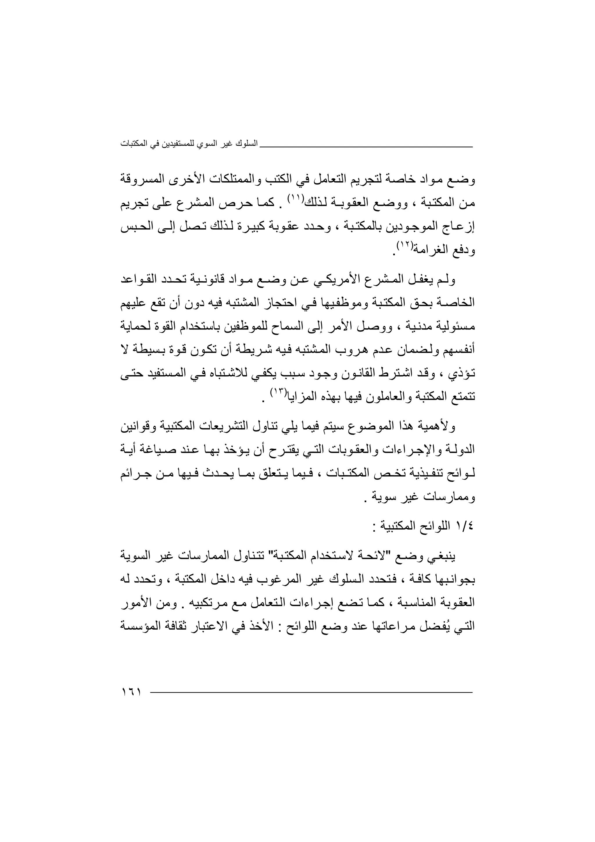 ‫اﻟﻤﻜﺘﺒﺎت‬ ‫ﻓﻲ‬ ‫ﻟﻠﻤﺴﺘﻔﯿﺪﯾﻦ‬ ‫اﻟﺴﻮي‬ ‫ﻏﯿﺮ‬ ‫اﻟﺴﻠﻮك‬
١٦١
‫اﻟﺘﻌﺎ‬ ‫ﻟﺘﺠﺮﯾﻢ‬ ‫ﺧﺎﺻﺔ‬ ‫ﻮاد‬‫ﻣ‬ ‫ﻊ‬‫وﺿ‬‫اﻟ‬ ‫ﻓﻲ‬ ‫ﻣﻞ‬‫اﻷﺧﺮى‬ ‫واﻟﻤﻤﺘﻠﻜﺎت‬ ‫ﻜﺘﺐ‬‫ا‬‫ﻟﻤ‬‫ﺴﺮ‬‫وﻗﺔ‬
‫ﺒﺔ‬‫اﻟﻤﻜﺘ‬ ‫ﻦ‬‫ﻣ‬،‫ﺬﻟﻚ‬‫ﻟ‬ ‫ﻮﺑـﺔ‬‫اﻟﻌﻘ‬ ‫ﻊ‬‫ووﺿ‬)١١(
.‫ﻛ‬‫ﺮ‬‫ﺣ‬ ‫ﺎ‬‫ﻤ‬‫اﻟ‬ ‫ص‬‫ﺸﺮع‬‫ﻤ‬‫ﻋﻠ‬‫ﺗﺠﺮﯾﻢ‬ ‫ﻰ‬
‫ﺮة‬ ‫ﻛﺒﯿ‬ ‫ﻮﺑﺔ‬ ‫ﻋﻘ‬ ‫ﺪد‬ ‫وﺣ‬ ، ‫ﺒﺔ‬ ‫ﺑﺎﻟﻤﻜﺘ‬ ‫ﻮدﯾﻦ‬ ‫اﻟﻤﻮﺟ‬ ‫ﺎج‬ ‫إزﻋ‬‫ﺼ‬ ‫ﺗ‬ ‫ﺬﻟﻚ‬ ‫ﻟ‬‫ﺒﺲ‬ ‫اﻟﺤ‬ ‫ﻰ‬ ‫إﻟ‬ ‫ﻞ‬
‫اﻟﻐﺮ‬ ‫ودﻓﻊ‬‫اﻣ‬‫ﺔ‬)١٢(
.
‫وﻟ‬‫ﺸﺮع‬ ‫اﻟﻤ‬ ‫ﻞ‬ ‫ﯾﻐﻔ‬ ‫ﻢ‬‫اﻷ‬‫ﻦ‬ ‫ﻋ‬ ‫ﻲ‬ ‫ﻣﺮﯾﻜ‬‫و‬‫ﺿ‬‫ﻊ‬‫ﻣ‬‫ﻮ‬‫ا‬‫د‬‫ﻗ‬‫ﺎ‬‫ﻧ‬‫ﻮ‬‫ﻧ‬‫ﯿ‬‫ﺪد‬ ‫ﺗﺤ‬ ‫ﺔ‬‫ﻮاﻋﺪ‬ ‫اﻟﻘ‬
‫ﺔ‬‫اﻟﺨﺎﺻ‬‫ﺑ‬‫وﻣﻮﻇﻔ‬ ‫ﺒﺔ‬‫اﻟﻤﻜﺘ‬ ‫ﻖ‬‫ﺤ‬‫ﻲ‬‫ﻓ‬ ‫ﯿﮭﺎ‬‫ا‬‫ﺣﺘ‬‫ﺠﺎ‬‫ز‬‫اﻟﻤﺸ‬‫ﺘﺒﮫ‬‫ﺗﻘﻊ‬ ‫أن‬ ‫دون‬ ‫ﻓﯿﮫ‬‫ﻋ‬‫ﻠﯿﮭﻢ‬
‫ﺴ‬‫ﻣ‬‫ﺌ‬‫ﻮﻟﯿ‬‫ﻣﺪﻧ‬ ‫ﺔ‬‫ﯿﺔ‬‫ﻟﻠ‬ ‫اﻟﺴﻤﺎح‬ ‫إﻟﻰ‬ ‫اﻷﻣﺮ‬ ‫ﻞ‬‫ووﺻ‬ ،‫ﻟﺤﻤﺎﯾﺔ‬ ‫اﻟﻘﻮة‬ ‫ﺑﺎﺳﺘﺨﺪام‬ ‫ﻤﻮﻇﻔﯿﻦ‬
‫وﻟ‬ ‫ﺴﮭﻢ‬‫أﻧﻔ‬‫ﻀﻤ‬‫ﺎن‬‫ﺪ‬‫ﻋ‬‫ﺮ‬‫ھ‬ ‫م‬‫و‬‫ب‬‫ﺸﺘﺒ‬‫اﻟﻤ‬‫ﮫ‬‫ﺮﯾ‬‫ﺷ‬ ‫ﯿﮫ‬‫ﻓ‬‫ﺗﻜ‬ ‫أن‬ ‫ﻄﺔ‬‫ﻻ‬ ‫ﺴﯿﻄﺔ‬‫ﺑ‬ ‫ﻮة‬‫ﻗ‬ ‫ﻮن‬
‫ﺒﺐ‬‫ﺳ‬ ‫ﻮد‬‫وﺟ‬ ‫ﻮن‬‫اﻟﻘﺎﻧ‬ ‫ﺘﺮط‬‫اﺷ‬ ‫ﺪ‬‫وﻗ‬ ، ‫ﺆذي‬‫ﺗ‬‫ﯾﻜ‬‫ﻔ‬‫ﻲ‬‫ﻟ‬‫ﻼ‬‫ﺘ‬‫ﺷ‬‫ﺒ‬‫ﺎ‬‫ه‬‫ﻓ‬‫ﺴ‬‫اﻟﻤ‬ ‫ﻲ‬‫ﺘ‬‫ﻰ‬‫ﺣﺘ‬ ‫ﻔﯿﺪ‬
‫ا‬ ‫ﺗﺘﻤﺘﻊ‬‫ﻟ‬‫واﻟﻌﺎﻣﻠﻮن‬ ‫ﻤﻜﺘﺒﺔ‬‫ﻓﯿﮭﺎ‬‫ﺑ‬‫ﮭﺬ‬‫اﻟﻤﺰاﯾﺎ‬ ‫ه‬)١٣(
.
‫وﻷ‬‫اﻟﻤﻮ‬ ‫ھﺬا‬ ‫ھﻤﯿﺔ‬‫ﺿﻮ‬‫ع‬‫ﺳﯿ‬‫ﻓﯿﻤﺎ‬ ‫ﺘﻢ‬‫ﯾ‬‫ﺗ‬ ‫ﻠﻲ‬‫ﻨ‬‫ﺎ‬‫ول‬‫اﻟﺘ‬‫ﺸﺮ‬‫اﻟﻤﻜ‬ ‫ﯾﻌﺎت‬‫وﻗﻮاﻧﯿﻦ‬ ‫ﺘﺒﯿﺔ‬
‫واﻟﻌﻘ‬ ‫ﺮاءات‬ ‫واﻹﺟ‬ ‫ﺔ‬ ‫اﻟﺪوﻟ‬‫ا‬ ‫ﻮﺑﺎت‬‫ﻟ‬‫ﻲ‬ ‫ﺘ‬‫ﯾ‬‫ﺮ‬ ‫ﻘﺘ‬‫ح‬‫أن‬‫ﺆﺧﺬ‬ ‫ﯾ‬‫ﺑ‬‫ﮭ‬‫ﺎ‬‫ﻋ‬‫ﻨ‬‫ﺪ‬‫أﯾ‬ ‫ﯿﺎﻏﺔ‬ ‫ﺻ‬‫ﺔ‬
‫ﻟ‬‫ﻮ‬‫ا‬‫ﺋ‬‫ﺢ‬‫ﺒﺎت‬ ‫اﻟﻤﻜﺘ‬ ‫ﺺ‬ ‫ﺗﺨ‬ ‫ﯿﺬﯾﺔ‬ ‫ﺗﻨﻔ‬،‫ﺑﻤ‬ ‫ﺘﻌﻠﻖ‬ ‫ﯾ‬ ‫ﯿﻤﺎ‬ ‫ﻓ‬‫ﺎ‬‫ﺮاﺋﻢ‬ ‫ﺟ‬ ‫ﻦ‬ ‫ﻣ‬ ‫ﯿﮭﺎ‬ ‫ﻓ‬ ‫ﺪث‬ ‫ﯾﺤ‬
‫ﺳﻮﯾﺔ‬ ‫ﻏﯿﺮ‬ ‫وﻣﻤﺎرﺳﺎت‬.
٤/١‫ا‬‫ﻟﻠﻮ‬‫اﻟﻤﻜﺘﺒﯿ‬ ‫اﺋﺢ‬‫ﺔ‬:
‫ﯾﻨ‬‫ﺒﻐ‬‫ﻲ‬‫و‬‫ﺿ‬‫ﻊ‬"‫ﻻ‬‫ﺋ‬‫ﺤ‬‫ﺘ‬‫ﻻﺳ‬ ‫ﺔ‬‫ﺨ‬‫ﺒﺔ‬‫اﻟﻤﻜﺘ‬ ‫ﺪام‬"‫ﺗ‬‫اﻟﺴﻮﯾﺔ‬ ‫ﻏﯿﺮ‬ ‫اﻟﻤﻤﺎرﺳﺎت‬ ‫ﻨﺎول‬‫ﺘ‬
‫ﺒﮭﺎ‬‫ﺑﺠﻮاﻧ‬‫ﻛ‬‫ﺎ‬‫ﺔ‬‫ﻓ‬،‫اﻟ‬ ‫ﺘﺤﺪد‬‫ﻓ‬‫ﺴ‬‫ﻠ‬‫ﻮ‬‫ك‬‫ﻏ‬‫ﯿ‬‫ﺮ‬‫اﻟﻤﺮﻏﻮب‬‫ﻓﯿ‬‫داﺧﻞ‬ ‫ﮫ‬‫اﻟ‬‫ﻤﻜﺘ‬‫ﺒﺔ‬،‫و‬‫ﺗﺤ‬‫ﺪد‬‫ﻟ‬‫ﮫ‬
‫اﻟﻌﻘ‬‫ﻮ‬‫ﺑ‬‫ﺔ‬‫ﺒﺔ‬‫اﻟﻤﻨﺎﺳ‬،‫ﻛﻤ‬‫ﺮاء‬‫إﺟ‬ ‫ﻀﻊ‬‫ﺗ‬ ‫ﺎ‬‫ات‬‫اﻟ‬‫ﻊ‬‫ﻣ‬ ‫ﺘﻌﺎﻣﻞ‬‫ﻣ‬‫ﺮﺗﻜﺒﯿﮫ‬.‫و‬‫اﻷﻣﻮر‬ ‫ﻣﻦ‬
‫ﻲ‬‫اﻟﺘ‬ُ‫ﯾ‬‫ﻀﻞ‬‫ﻔ‬‫ﺮ‬‫ﻣ‬‫اﻋ‬‫ﺎﺗ‬‫ﮭ‬‫ﺎ‬‫ﻋ‬‫ﻨ‬‫ﺪ‬‫و‬‫اﻟﻠﻮاﺋﺢ‬ ‫ﺿﻊ‬:‫اﻻﻋ‬ ‫ﻓﻲ‬ ‫اﻷﺧﺬ‬‫ﺘ‬‫ﺒ‬‫ﺎ‬‫ر‬‫ﺛﻘ‬‫اﻟﻤﺆﺳﺴﺔ‬ ‫ﺎﻓﺔ‬
 