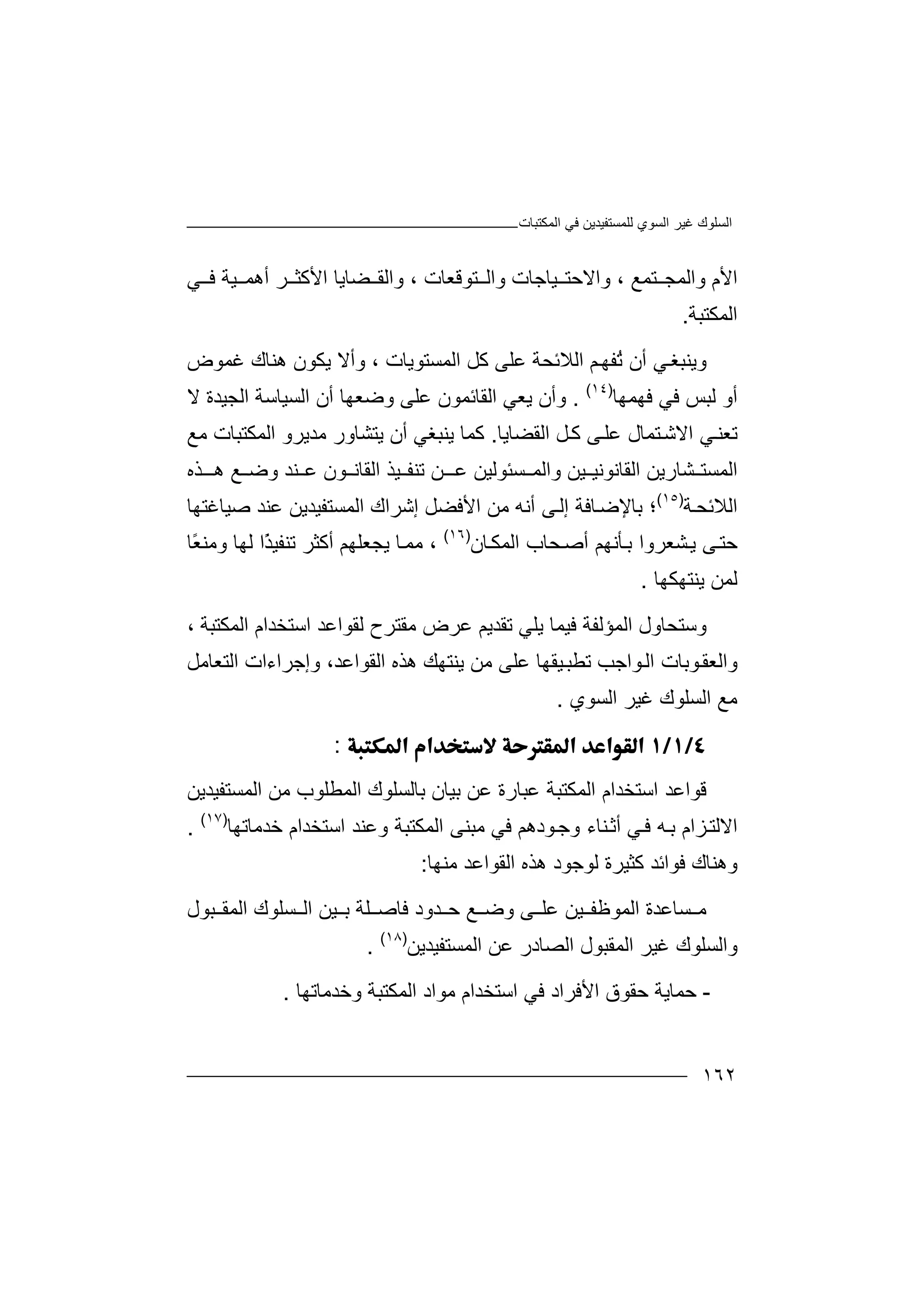 ‫اﻟﻤﻜﺘﺒﺎت‬ ‫ﻓﻲ‬ ‫ﻟﻠﻤﺴﺘﻔﯿﺪﯾﻦ‬ ‫اﻟﺴﻮي‬ ‫ﻏﯿﺮ‬ ‫اﻟﺴﻠﻮك‬
١٦٢
‫اﻷ‬‫م‬‫و‬‫ا‬‫ﻟ‬‫ﻤ‬‫ﺘﻤﻊ‬ ‫ﺠ‬،‫واﻻﺣﺘ‬‫ﯿﺎ‬‫و‬ ‫ﺟﺎت‬‫ا‬‫ﻟ‬‫ﺘ‬‫ﻮﻗﻌﺎت‬،‫ﻀﺎﯾ‬ ‫واﻟﻘ‬‫ﺎ‬‫ا‬‫ﻷ‬‫أ‬ ‫ﺮ‬ ‫ﻛﺜ‬‫ھ‬‫ﻤ‬‫ﯿ‬‫ﺔ‬‫ﻲ‬ ‫ﻓ‬
‫اﻟﻤ‬‫ﻜ‬‫ﺘﺒﺔ‬.
‫وﯾﻨ‬‫ﺒﻐ‬‫ﻲ‬‫أ‬‫ن‬ُ‫ﺗ‬‫ﻔﮭ‬‫ﻢ‬‫اﻟ‬‫ﻼ‬‫اﻟﻤﺴﺘﻮﯾﺎت‬ ‫ﻛﻞ‬ ‫ﻋﻠﻰ‬ ‫ﺋﺤﺔ‬‫وأ‬ ،‫ھﻨﺎك‬ ‫ﯾﻜﻮن‬ ‫ﻻ‬‫ﻏﻤﻮ‬‫ض‬
‫ﻓﻲ‬ ‫ﻟﺒﺲ‬ ‫أو‬‫ﻓ‬‫ﮭ‬‫ﻤﮭﺎ‬)١٤(
.‫وأ‬‫ن‬‫ﯾﻌ‬‫ﻲ‬‫ا‬‫أ‬ ‫وﺿﻌﮭﺎ‬ ‫ﻋﻠﻰ‬ ‫ﻟﻘﺎﺋﻤﻮن‬‫ن‬‫اﻟﺴ‬‫ﯿﺎ‬‫ﺳ‬‫ﺔ‬‫ا‬‫ﻟﺠﯿﺪ‬‫ة‬‫ﻻ‬
‫اﻟﻘﻀﺎﯾﺎ‬ ‫ﻞ‬‫ﻛ‬ ‫ﻰ‬‫ﻋﻠ‬ ‫ﺘﻤﺎل‬‫اﻻﺷ‬ ‫ﻲ‬‫ﺗﻌﻨ‬.‫ﻛﻤ‬‫ﯾﻨﺒﻐ‬ ‫ﺎ‬‫ﻲ‬‫أ‬‫ن‬‫ﯾﺘ‬‫ﺸﺎ‬‫ور‬‫ﻣ‬‫ﺪ‬‫ﯾ‬‫ﺮو‬‫ا‬‫ﻟ‬‫ﻣﻊ‬ ‫ﻤﻜﺘﺒﺎت‬
‫ا‬‫ﻟ‬‫ﻤ‬‫ﺴ‬‫ﺘ‬‫ﺸ‬‫ﺎ‬‫ر‬‫ﯾ‬‫ﻦ‬‫ا‬‫ﻟ‬‫ﻘ‬‫ﺎ‬‫ﯿﻦ‬ ‫ﻧﻮﻧﯿ‬‫واﻟ‬‫ﻤ‬‫ﺴ‬‫ﺌ‬‫ﻮ‬‫ﻟ‬‫ﯿﻦ‬‫ـ‬ ‫ﻋ‬‫ﺗ‬ ‫ﻦ‬‫ﻨﻔ‬‫ﻊ‬ ‫وﺿ‬ ‫ﻨﺪ‬ ‫ﻋ‬ ‫ﻮن‬ ‫اﻟﻘﺎﻧ‬ ‫ﯿﺬ‬‫ھـ‬‫ﺬه‬
‫اﻟﻼ‬‫ﺔ‬‫ﺋﺤ‬)١٥(
‫؛‬‫ﺑ‬‫أﻧ‬ ‫ﻰ‬‫إﻟ‬ ‫ﺎﻓﺔ‬‫ﺎﻹﺿ‬‫ﮫ‬‫ﺻﯿﺎﻏ‬ ‫ﻋﻨﺪ‬ ‫اﻟﻤﺴﺘﻔﯿﺪﯾﻦ‬ ‫إﺷﺮاك‬ ‫اﻷﻓﻀﻞ‬ ‫ﻣﻦ‬‫ﺘﮭ‬‫ﺎ‬
‫ﺣﺘ‬‫ﺑ‬ ‫ﺸﻌﺮوا‬‫ﯾ‬ ‫ﻰ‬‫ﺄﻧ‬‫ﮭﻢ‬‫أ‬‫ﺎن‬‫اﻟﻤﻜ‬ ‫ﺤﺎب‬‫ﺻ‬)١٦(
،‫ﻣ‬‫ﻤ‬‫ﺎ‬‫ﯾ‬‫ﺠ‬‫ﻌ‬‫ﻠ‬‫ﮭ‬‫ﻢ‬‫أ‬‫ﻛﺜﺮ‬ً‫ﺬ‬‫ﺗﻨﻔﯿ‬‫ا‬‫ﻟ‬ً‫ﻌ‬‫وﻣﻨ‬ ‫ﮭﺎ‬‫ﺎ‬
‫ﻟﻤ‬‫ﻦ‬‫ﯾﻨ‬‫ﺘﮭﻜﮭﺎ‬.
‫وﺳ‬‫ﻓ‬ ‫اﻟﻤﺆﻟﻔﺔ‬ ‫ﺘﺤﺎول‬‫ﯿﻤ‬‫ﺎ‬‫ﯾ‬‫ﻠ‬‫ﻲ‬‫ﺗ‬‫ﻘ‬‫ﺪﯾ‬‫ﻟﻘ‬ ‫ﻣﻘﺘﺮح‬ ‫ﻋﺮض‬ ‫ﻢ‬‫ﻮا‬‫اﺳﺘﺨﺪام‬ ‫ﻋﺪ‬‫ا‬‫ﻟﻤﻜﺘﺒﺔ‬،
‫وا‬‫ﻮ‬‫اﻟ‬ ‫ﻮﺑﺎت‬‫ﻟﻌﻘ‬‫اﺟﺐ‬‫ﺗ‬‫ﯾﻨﺘﮭﻚ‬ ‫ﻣﻦ‬ ‫ﻋﻠﻰ‬ ‫ﯿﻘﮭﺎ‬‫ﻄﺒ‬‫ھﺬ‬‫ه‬‫اﻟ‬‫ﻘﻮ‬،‫اﻋﺪ‬‫وإﺟﺮاءات‬‫ا‬‫ﻟﺘﻌ‬‫ﺎ‬‫ﻣ‬‫ﻞ‬
‫اﻟ‬ ‫ﻣﻊ‬‫ﺴﻠ‬‫ﻮك‬‫ﻏ‬‫اﻟﺴﻮي‬ ‫ﯿﺮ‬.
:
‫ﻗﻮ‬‫اﻟ‬ ‫اﺳﺘﺨﺪام‬ ‫اﻋﺪ‬‫ﻤﻜ‬‫اﻟﻤﺴﺘﻔﯿﺪﯾﻦ‬ ‫ﻣﻦ‬ ‫اﻟﻤﻄﻠﻮب‬ ‫ﺑﺎﻟﺴﻠﻮك‬ ‫ﺑﯿﺎن‬ ‫ﻋﻦ‬ ‫ﻋﺒﺎرة‬ ‫ﺘﺒﺔ‬
‫ﺰ‬‫اﻻﻟﺘ‬‫ام‬‫ﺑ‬‫ﻲ‬‫ﻓ‬ ‫ﮫ‬‫أ‬‫ﺛ‬‫ﻨ‬‫ﺎء‬‫وﺟ‬‫ﻮدھﻢ‬‫ﻓ‬‫ﻲ‬‫ﻣ‬‫ﺒ‬‫ﻨ‬‫ا‬ ‫ﻰ‬‫ﻟﻤ‬‫ﻜﺘﺒﺔ‬‫و‬‫ﺧﺪﻣﺎﺗﮭﺎ‬ ‫اﺳﺘﺨﺪام‬ ‫ﻋﻨﺪ‬)١٧(
.
‫و‬‫ھﻨ‬‫ﻛﺜﯿﺮة‬ ‫ﻓﻮاﺋﺪ‬ ‫ﺎك‬‫ﻟ‬‫ﻮﺟﻮد‬‫ھﺬ‬‫اﻟ‬ ‫ه‬‫ﻘﻮ‬‫اﻋﺪ‬‫ﻣ‬‫ﻨ‬‫ﮭﺎ‬:
‫ﺴ‬ ‫ﻣ‬‫ﯿﻦ‬ ‫اﻟﻤﻮﻇﻔ‬ ‫ﺎﻋﺪة‬‫ﻋﻠ‬‫ﺒﻮل‬ ‫اﻟﻤﻘ‬ ‫ﺴﻠﻮك‬ ‫اﻟ‬ ‫ﯿﻦ‬ ‫ﺑ‬ ‫ﻠﺔ‬ ‫ﻓﺎﺻ‬ ‫ﺪود‬ ‫ﺣ‬ ‫ﻊ‬ ‫وﺿ‬ ‫ﻰ‬
‫اﻟﻤﺴﺘﻔﯿﺪﯾﻦ‬ ‫ﻋﻦ‬ ‫اﻟﺼﺎدر‬ ‫اﻟﻤﻘﺒﻮل‬ ‫ﻏﯿﺮ‬ ‫واﻟﺴﻠﻮك‬)١٨(
.
-‫ﺣﻤ‬‫ﺎﯾﺔ‬‫ﺣ‬‫ﻘ‬‫ﻮ‬‫ق‬‫ا‬‫ﻷ‬‫ﻓ‬‫ﺮا‬‫د‬‫ﻓﻲ‬‫ا‬‫ﺳ‬‫ﺘ‬‫وﺧﺪﻣ‬ ‫اﻟﻤﻜﺘﺒﺔ‬ ‫ﻣﻮاد‬ ‫ﺨﺪام‬‫ﺎﺗ‬‫ﮭﺎ‬.
 