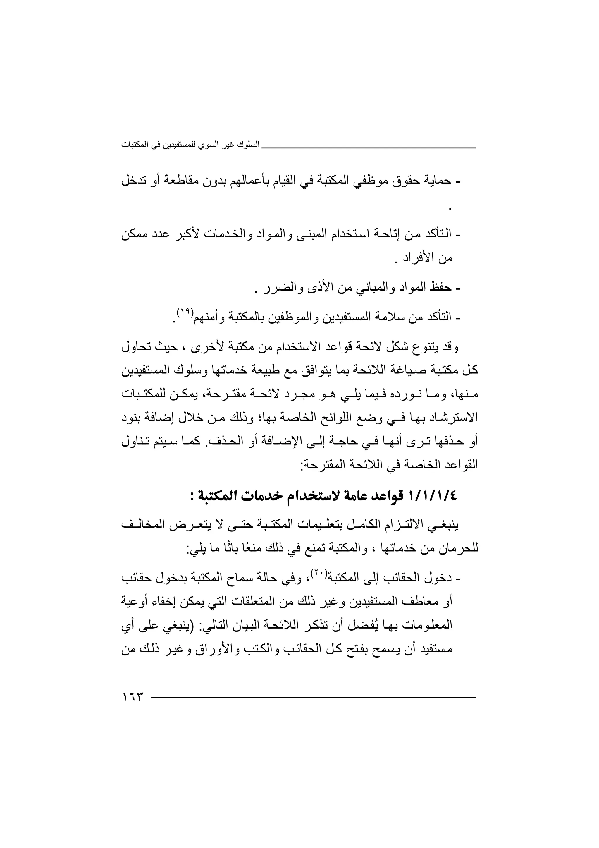 ‫اﻟﻤﻜﺘﺒﺎت‬ ‫ﻓﻲ‬ ‫ﻟﻠﻤﺴﺘﻔﯿﺪﯾﻦ‬ ‫اﻟﺴﻮي‬ ‫ﻏﯿﺮ‬ ‫اﻟﺴﻠﻮك‬
١٦٣
-‫ﺣﻤ‬‫ﺎ‬‫ﻣﻮﻇﻔ‬ ‫ﺣﻘﻮق‬ ‫ﯾﺔ‬‫ﻲ‬‫ا‬‫ﻟ‬‫ﻣﻘﺎﻃﻌﺔ‬ ‫ﺑﺪون‬ ‫ﺑﺄﻋﻤﺎﻟﮭﻢ‬ ‫اﻟﻘﯿﺎم‬ ‫ﻓﻲ‬ ‫ﻤﻜﺘﺒﺔ‬‫ﺗﺪﺧﻞ‬ ‫أو‬
.
-‫اﻟ‬‫ﺔ‬‫إﺗﺎﺣ‬ ‫ﻦ‬‫ﻣ‬ ‫ﺘﺄﻛﺪ‬‫اﺳ‬‫ﻷﻛﺒﺮ‬ ‫ﺪﻣﺎت‬‫واﻟﺨ‬ ‫ﻮاد‬‫واﻟﻤ‬ ‫ﻰ‬‫اﻟﻤﺒﻨ‬ ‫ﺘﺨﺪام‬‫ﻋﺪ‬‫ﻣﻤﻜ‬ ‫د‬‫ﻦ‬
‫ﻣﻦ‬‫ا‬‫ﻷ‬‫ﻓ‬‫ﺮ‬‫ا‬‫د‬.
-‫ﺣ‬‫ﻔ‬‫واﻟﻤ‬ ‫اﻟﻤﻮاد‬ ‫ﻆ‬‫ﺒ‬‫ﺎ‬‫ﻧ‬‫واﻟﻀﺮر‬ ‫اﻷذى‬ ‫ﻣﻦ‬ ‫ﻲ‬.
-‫ا‬‫ﻟ‬‫ﺳﻼﻣﺔ‬ ‫ﻣﻦ‬ ‫ﺘﺄﻛﺪ‬‫ا‬‫ﻟ‬‫واﻟ‬ ‫ﻤﺴﺘﻔﯿﺪﯾﻦ‬‫ﻤﻮﻇﻔ‬‫ﺑ‬ ‫ﯿﻦ‬‫ﺎﻟﻤﻜ‬‫وأﻣﻨﮭﻢ‬ ‫ﺘﺒﺔ‬)١٩(
.
‫وﻗ‬‫ﯾ‬ ‫ﺪ‬‫ﺘﻨ‬‫ﻮع‬‫ﺷ‬‫اﻻ‬ ‫ﻗﻮاﻋﺪ‬ ‫ﻻﺋﺤﺔ‬ ‫ﻜﻞ‬‫ﺳﺘﺨ‬‫ﺪا‬‫ﻣﻜﺘﺒﺔ‬ ‫ﻣﻦ‬ ‫م‬‫ﻷﺧﺮى‬،‫ﺗﺤ‬ ‫ﺣﯿﺚ‬‫ﺎ‬‫ول‬
‫ﻛ‬‫ﻞ‬‫ﻣ‬‫ﺒﺔ‬‫ﻜﺘ‬‫ﺻ‬‫ﯿﺎ‬‫ﻏﺔ‬‫ا‬‫ﻟﻼ‬‫وﺳ‬ ‫ﺧﺪﻣﺎﺗﮭﺎ‬ ‫ﻃﺒﯿﻌﺔ‬ ‫ﻣﻊ‬ ‫ﯾﺘﻮاﻓﻖ‬ ‫ﺑﻤﺎ‬ ‫ﺋﺤﺔ‬‫اﻟﻤﺴ‬ ‫ﻠﻮك‬‫ﺘﻔﯿﺪﯾﻦ‬
،‫ﻨﮭﺎ‬ ‫ﻣ‬‫ﻣﺠ‬ ‫ﻮ‬ ‫ھ‬ ‫ﻲ‬ ‫ﯾﻠ‬ ‫ﯿﻤﺎ‬ ‫ﻓ‬ ‫ﻮرده‬ ‫ﻧ‬ ‫ﺎ‬ ‫وﻣ‬‫ﺮ‬‫د‬،‫ﺮﺣﺔ‬ ‫ﻣﻘﺘ‬ ‫ﺔ‬ ‫ﻻﺋﺤ‬‫ﺒﺎت‬ ‫ﻟﻠﻤﻜﺘ‬ ‫ﻦ‬ ‫ﯾﻤﻜ‬
‫ا‬‫ﻻ‬‫ﺎد‬‫ﺳﺘﺮﺷ‬‫ﻓ‬ ‫ﺎ‬‫ﺑﮭ‬‫ـ‬‫ا‬ ‫اﻟﻠﻮاﺋﺢ‬ ‫وﺿﻊ‬ ‫ﻲ‬‫ﻟ‬‫ﺨ‬‫ﺎ‬‫ﺑﮭﺎ؛‬ ‫ﺻﺔ‬‫ﻣ‬ ‫وذﻟﻚ‬‫ـ‬‫ﻦ‬‫ﺧﻼل‬‫إ‬‫ﺿ‬‫ﺎﻓﺔ‬‫ﺑ‬‫ﻨﻮد‬
‫أو‬‫ﺣ‬‫ﺬﻓ‬‫ﮭﺎ‬‫ﺮ‬ ‫ﺗ‬‫ى‬‫أﻧﮭ‬‫ﻲ‬ ‫ﻓ‬ ‫ﺎ‬‫ﺣ‬‫ﺎ‬‫ﺔ‬ ‫ﺟ‬‫ﺎ‬ ‫اﻹﺿ‬ ‫ﻰ‬ ‫إﻟ‬‫ﻓ‬‫أ‬ ‫ﺔ‬‫ﺬ‬ ‫اﻟﺤ‬ ‫و‬‫ف‬.‫ﯿﺘ‬ ‫ﺳ‬ ‫ﺎ‬ ‫ﻛﻤ‬‫ﻢ‬‫ﻨﺎ‬ ‫ﺗ‬‫ول‬
‫اﻟﻘﻮاﻋﺪ‬‫ا‬‫ﻟ‬‫ﺨ‬‫ﺎ‬‫ﺻﺔ‬‫اﻟﻤﻘﺘ‬ ‫اﻟﻼﺋﺤﺔ‬ ‫ﻓﻲ‬‫ﺮﺣﺔ‬:

‫ﯾﻨ‬‫ﺒﻐ‬‫ﻲ‬‫ا‬‫ﻻ‬‫ﻟ‬‫ﺘ‬‫ﺰ‬‫ا‬‫م‬‫ا‬‫ﻟ‬‫ﻜ‬‫ﺎ‬‫ﻣ‬‫ﻒ‬ ‫اﻟﻤﺨﺎﻟ‬ ‫ﺮض‬ ‫ﯾﺘﻌ‬ ‫ﻻ‬ ‫ﻰ‬ ‫ﺣﺘ‬ ‫ﺒﺔ‬ ‫اﻟﻤﻜﺘ‬ ‫ﯿﻤﺎت‬ ‫ﺑﺘﻌﻠ‬ ‫ﻞ‬
‫ﺧﺪﻣﺎﺗﮭﺎ‬ ‫ﻣﻦ‬ ‫ﻟﻠﺤﺮﻣﺎن‬،‫ﺗﻤﻨﻊ‬ ‫واﻟﻤﻜﺘﺒﺔ‬‫ﻓﻲ‬‫ﻣﺎ‬ ‫ﺎ‬‫ﺗ‬‫ﺑﺎ‬ ‫ًﺎ‬‫ﻌ‬‫ﻣﻨ‬ ‫ذﻟﻚ‬‫ﯾ‬‫ﻠﻲ‬:
-‫دﺧ‬‫ا‬ ‫ﻮل‬‫ﻟﺤ‬‫إﻟﻰ‬ ‫ﻘﺎﺋﺐ‬‫ا‬‫ﻟﻤﻜﺘ‬‫ﺒﺔ‬)٢٠(
،‫وﻓ‬‫اﻟ‬ ‫ﺳﻤﺎح‬ ‫ﺣﺎﻟﺔ‬ ‫ﻲ‬‫ﻤﻜ‬‫ﺘﺒ‬‫ﺣﻘﺎﺋﺐ‬ ‫ﺑﺪﺧﻮل‬ ‫ﺔ‬
‫أوﻋﯿﺔ‬ ‫إﺧﻔﺎء‬ ‫ﯾﻤﻜﻦ‬ ‫اﻟﺘﻲ‬ ‫اﻟﻤﺘﻌﻠﻘﺎت‬ ‫ﻣﻦ‬ ‫ذﻟﻚ‬ ‫وﻏﯿﺮ‬ ‫اﻟﻤﺴﺘﻔﯿﺪﯾﻦ‬ ‫ﻣﻌﺎﻃﻒ‬ ‫أو‬
‫ﻀﻞ‬‫ُﻔ‬‫ﯾ‬ ‫ﺎ‬‫ﺑﮭ‬ ‫ﻮﻣﺎت‬‫اﻟﻤﻌﻠ‬‫أ‬‫ن‬‫ﺗﺬﻛ‬‫ﺮ‬‫اﻟ‬‫ﻼ‬‫ﺋﺤ‬‫ﺔ‬‫ا‬‫ﻟ‬‫ﺒ‬‫ﯿ‬‫اﻟﺘﺎﻟﻲ‬ ‫ﺎن‬:)‫ﯾﻨ‬‫ﺒﻐ‬‫ﻲ‬‫ﻋﻠ‬‫أي‬ ‫ﻰ‬
‫ﺴﺘﻔﯿﺪ‬‫ﻣ‬‫أن‬‫ﺑ‬ ‫ﺴﻤﺢ‬‫ﯾ‬‫ﺘ‬‫ﻔ‬‫ﺢ‬‫ﻛ‬‫ﻞ‬‫اﻟ‬‫ﺤﻘ‬‫ﺎﺋ‬‫ﺐ‬‫و‬‫ا‬‫ﻟ‬‫واﻷوراق‬ ‫ﺘﺐ‬‫ﻜ‬‫و‬‫ﻏﯿ‬‫ﻚ‬‫ذﻟ‬ ‫ﺮ‬‫ﻣ‬‫ﻦ‬
 