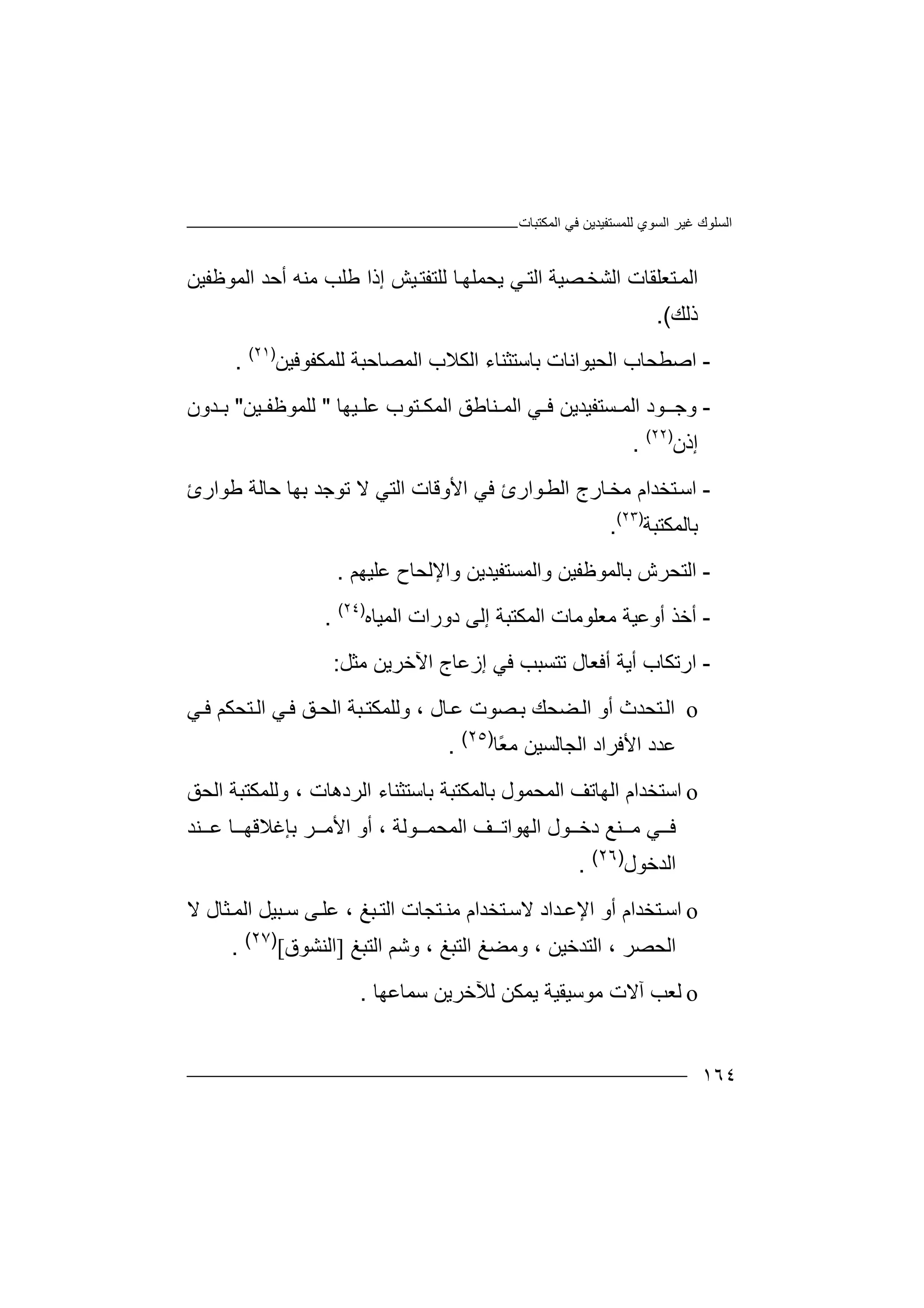 ‫اﻟﻤﻜﺘﺒﺎت‬ ‫ﻓﻲ‬ ‫ﻟﻠﻤﺴﺘﻔﯿﺪﯾﻦ‬ ‫اﻟﺴﻮي‬ ‫ﻏﯿﺮ‬ ‫اﻟﺴﻠﻮك‬
١٦٤
‫اﻟ‬‫ﺘﻌ‬‫ﻤ‬‫ﻠﻘ‬‫اﻟﺸ‬ ‫ﺎت‬‫ﺼ‬‫ﺨ‬‫ﯿﺔ‬‫ا‬‫ﻟ‬‫ﺎ‬‫ﯾﺤﻤﻠﮭ‬ ‫ﻲ‬‫ﺘ‬‫ﻟ‬‫ﻠﺘ‬‫ﻔ‬‫ﺘ‬‫ﯿ‬‫أﺣﺪ‬ ‫ﻣﻨﮫ‬ ‫ﻃﻠﺐ‬ ‫إذا‬ ‫ﺶ‬‫اﻟﻤﻮﻇﻔﯿﻦ‬
‫ذﻟﻚ‬(.
-‫ا‬‫ﺻ‬‫اﻟﺤﯿﻮاﻧﺎ‬ ‫ﻄﺤﺎب‬‫ﺑﺎ‬ ‫ت‬‫اﻟﻜﻼب‬ ‫ﺳﺘﺜﻨﺎء‬‫ا‬‫ﻟ‬‫ﻟ‬ ‫ﻤﺼﺎﺣﺒﺔ‬‫ﻠ‬‫ﻤ‬‫ﻜ‬‫ﻔﻮﻓ‬‫ﯿﻦ‬)٢١(
.
-‫وﺟ‬‫ـ‬‫ﻮ‬‫د‬‫ا‬‫ﻟ‬‫ﻤ‬‫ﺴ‬‫ﺘ‬‫ﻔﯿﺪﯾﻦ‬‫ﻲ‬ ‫ﻓ‬‫ا‬‫ﻟﻤ‬‫ﯿﮭﺎ‬ ‫ﻋﻠ‬ ‫ﺘﻮب‬ ‫اﻟﻤﻜ‬ ‫ﻨﺎﻃﻖ‬"‫ﯿﻦ‬ ‫ﻟﻠﻤﻮﻇﻔ‬"‫ﺪون‬ ‫ﺑ‬
‫إذن‬)٢٢(
.
-‫اﺳ‬‫ا‬ ‫ﺎرج‬‫ﻣﺨ‬ ‫ﺘﺨﺪام‬‫ﻟﻄ‬‫ﻓ‬ ‫ﻮارئ‬‫ﻲ‬‫ا‬‫ﺣﺎ‬ ‫ﺑﮭﺎ‬ ‫ﺗﻮﺟﺪ‬ ‫ﻻ‬ ‫اﻟﺘﻲ‬ ‫ﻷوﻗﺎت‬‫ﻟ‬‫ﺔ‬‫ﻃﻮ‬‫ار‬‫ئ‬
‫ﺑﺎﻟﻤﻜ‬‫ﺘﺒ‬‫ﺔ‬)٢٣(
.
-‫اﻟ‬‫ﺑﺎﻟﻤﻮﻇﻔﯿﻦ‬ ‫ﺘﺤﺮش‬‫و‬‫واﻹ‬ ‫اﻟﻤﺴﺘﻔﯿﺪﯾﻦ‬‫ﻋﻠﯿﮭﻢ‬ ‫ﻟﺤﺎح‬.
-‫أ‬‫ﺧ‬‫ﻣﻌﻠﻮﻣ‬ ‫أوﻋﯿﺔ‬ ‫ﺬ‬‫ﺎ‬‫ت‬‫اﻟﻤﯿﺎه‬ ‫دورات‬ ‫إﻟﻰ‬ ‫اﻟﻤﻜﺘﺒﺔ‬)٢٤(
.
-‫ا‬‫ر‬‫أﯾ‬ ‫ﺗﻜﺎب‬‫ﺔ‬‫أﻓﻌﺎ‬‫ل‬‫ﺗ‬‫ﺘ‬‫ﻣﺜﻞ‬ ‫اﻵﺧﺮﯾﻦ‬ ‫إزﻋﺎج‬ ‫ﻓﻲ‬ ‫ﺴﺒﺐ‬:
o‫اﻟ‬‫ﺘﺤﺪث‬‫أو‬‫ﻀﺤﻚ‬‫اﻟ‬‫ﺼ‬‫ﺑ‬‫ﺎل‬‫ﻋ‬ ‫ﻮت‬،‫و‬‫ﻟﻠ‬‫ﻲ‬‫ﻓ‬ ‫ﻖ‬‫اﻟﺤ‬ ‫ﺒﺔ‬‫ﻤﻜﺘ‬‫اﻟ‬‫ﻲ‬‫ﻓ‬ ‫ﺘﺤﻜﻢ‬
ً‫ﻌ‬‫ﻣ‬ ‫اﻟﺠﺎﻟﺴﯿﻦ‬ ‫اﻷﻓﺮاد‬ ‫ﻋﺪد‬‫ﺎ‬)٢٥(
.
o‫ا‬‫ﺳ‬‫ﺘ‬‫ﺨﺪام‬‫ا‬‫ﻟ‬‫ﮭ‬‫ﺎ‬‫ﺗ‬‫ﻒ‬‫اﻟ‬‫ﻤﺤ‬‫ﻤ‬‫ﻮ‬‫ل‬‫ﺑ‬‫ﺎ‬‫ﻟ‬‫ﻤ‬‫ﻜ‬‫ﺘ‬‫ﺒﺔ‬‫ﺑﺎ‬‫اﻟﺮدھﺎت‬ ‫ﺳﺘﺜﻨﺎء‬،‫وﻟﻠﻤﻜﺘﺒﺔ‬‫اﻟﺤﻖ‬
‫ﻲ‬ ‫ﻓ‬‫ﻮل‬ ‫دﺧ‬ ‫ﻨﻊ‬ ‫ﻣ‬‫ا‬‫ﻟ‬‫ﮭ‬‫ﻮ‬‫ا‬‫ﺗ‬‫ﻒ‬‫ا‬‫ﻟ‬‫ﻤ‬‫ﺤ‬‫ﻤ‬‫ﻮ‬‫ﻟ‬، ‫ﺔ‬‫ﺑﺈﻏﻼ‬ ‫ﺮ‬ ‫اﻷﻣ‬ ‫أو‬‫ﻗﮭ‬‫ﻨﺪ‬ ‫ﻋ‬ ‫ﺎ‬
‫اﻟﺪﺧﻮل‬)٢٦(
.
o‫ا‬‫ﺳ‬‫اﻹﻋ‬ ‫أو‬ ‫ﺘﺨﺪام‬‫ﺪ‬‫ا‬‫د‬‫ﺒﻎ‬ ‫اﻟﺘ‬ ‫ﺘﺠﺎت‬ ‫ﻣﻨ‬ ‫ﺘﺨﺪام‬‫ﻻﺳ‬،‫ﺜ‬ ‫اﻟﻤ‬ ‫ﺒﯿﻞ‬ ‫ﺳ‬ ‫ﻰ‬‫ﻋﻠ‬‫ﺎ‬‫ل‬‫ﻻ‬
‫اﻟﺤﺼﺮ‬،‫اﻟﺘﺪﺧﯿﻦ‬،‫وﻣﻀ‬‫ﻎ‬‫ا‬‫ﻟﺘﺒﻎ‬،‫و‬‫ﺷ‬‫ﻢ‬‫اﻟﺘﺒﻎ‬]‫اﻟ‬‫ﻨﺸﻮق‬[)٢٧(
.
o‫ﻟ‬‫ﻌ‬‫آ‬ ‫ﺐ‬‫ﻻ‬‫ت‬‫ﻣ‬‫ﻮ‬‫ﺳ‬‫ﯿ‬‫ﻘ‬‫ﯾ‬ ‫ﯿﺔ‬‫ﻤ‬‫ﺳﻤﺎﻋﮭﺎ‬ ‫ﻟﻶﺧﺮﯾﻦ‬ ‫ﻜﻦ‬.
 