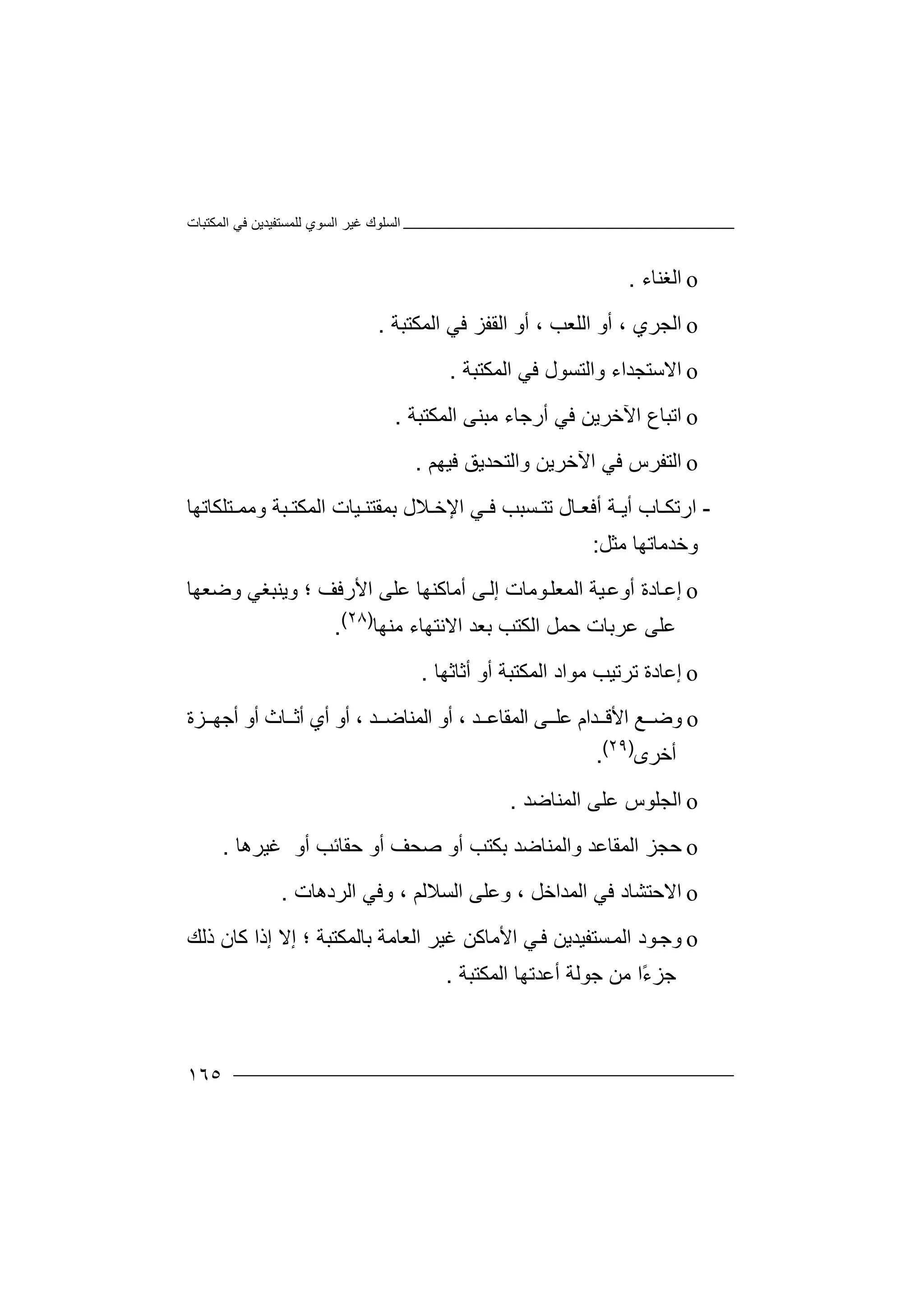 ‫اﻟﻤﻜﺘﺒﺎت‬ ‫ﻓﻲ‬ ‫ﻟﻠﻤﺴﺘﻔﯿﺪﯾﻦ‬ ‫اﻟﺴﻮي‬ ‫ﻏﯿﺮ‬ ‫اﻟﺴﻠﻮك‬
١٦٥
o‫اﻟ‬‫ﻐﻨﺎء‬.
o‫ا‬‫ﻟ‬‫ﺠﺮي‬،‫اﻟﻠﻌ‬ ‫أو‬، ‫ﺐ‬‫أو‬‫ا‬‫ﻟ‬‫ا‬ ‫ﻓﻲ‬ ‫ﻘﻔﺰ‬‫ﻟ‬‫ﻤ‬‫ﻜ‬‫ﺘﺒﺔ‬.
o‫ا‬‫ﻻ‬‫واﻟﺘﺴ‬ ‫ﺳﺘﺠﺪاء‬‫ﻮ‬‫ل‬‫اﻟﻤﻜﺘﺒﺔ‬ ‫ﻓﻲ‬.
o‫ا‬‫ﺗ‬‫ﻓ‬ ‫اﻵﺧﺮﯾﻦ‬ ‫ﺒﺎع‬‫ﻲ‬‫أ‬‫اﻟﻤﻜﺘﺒﺔ‬ ‫ﻣﺒﻨﻰ‬ ‫رﺟﺎء‬.
o‫ا‬‫ﻟ‬‫اﻵﺧﺮ‬ ‫ﻓﻲ‬ ‫ﺘﻔﺮس‬‫ﯾ‬‫ﻦ‬‫ﻓﯿﮭﻢ‬ ‫واﻟﺘﺤﺪﯾﻖ‬.
-‫ار‬‫أﯾ‬ ‫ﺎب‬ ‫ﺗﻜ‬‫ﺔ‬‫أ‬‫ﻓ‬‫ﻌ‬‫ﺎ‬‫ل‬‫ﺗﺘ‬‫ﯿﺎت‬ ‫ﺑﻤﻘﺘﻨ‬ ‫ﻼل‬ ‫اﻹﺧ‬ ‫ﻲ‬ ‫ﻓ‬ ‫ﺴﺒﺐ‬‫ﺘﻠﻜﺎ‬ ‫وﻣﻤ‬ ‫ﺒﺔ‬ ‫اﻟﻤﻜﺘ‬‫ﺗ‬‫ﮭﺎ‬
‫وﺧﺪﻣﺎﺗ‬‫ﮭﺎ‬‫ﻣ‬‫ﺜﻞ‬:
o‫إﻋ‬‫اﻟﻤﻌ‬ ‫ﯿﺔ‬‫أوﻋ‬ ‫ﺎدة‬‫ﻮ‬‫ﻠ‬‫اﻷرﻓﻒ‬ ‫ﻋﻠﻰ‬ ‫أﻣﺎﻛﻨﮭﺎ‬ ‫ﻰ‬‫إﻟ‬ ‫ﻣﺎت‬‫؛‬‫و‬‫ﯾﻨ‬‫ﺒ‬‫ﻐ‬‫و‬ ‫ﻲ‬‫ﺿﻌ‬‫ﮭﺎ‬
‫ﻋ‬‫ﻠﻰ‬‫ﻋ‬‫ﺮﺑ‬‫ﻣﻨﮭﺎ‬ ‫اﻻﻧﺘﮭﺎء‬ ‫ﺑﻌﺪ‬ ‫اﻟﻜﺘﺐ‬ ‫ﺣﻤﻞ‬ ‫ﺎت‬)٢٨(
.
o‫إ‬‫ﻣﻮا‬ ‫ﺗﺮﺗﯿﺐ‬ ‫ﻋﺎدة‬‫د‬‫أﺛﺎﺛﮭﺎ‬ ‫أو‬ ‫اﻟﻤﻜﺘﺒﺔ‬.
o‫و‬‫ﺿ‬‫ﻰ‬ ‫ﻋﻠ‬ ‫ﺪام‬ ‫اﻷﻗ‬ ‫ﻊ‬‫ا‬‫ﻟ‬‫ﺪ‬ ‫ﻤﻘﺎﻋ‬،‫ﺪ‬ ‫اﻟﻤﻨﺎﺿ‬ ‫أو‬،‫أو‬‫أو‬ ‫ﺎث‬ ‫أﺛ‬ ‫أي‬‫أﺟﮭ‬‫ﺰ‬‫ة‬
‫أﺧﺮى‬)٢٩(
.
o‫ا‬‫ﻟ‬‫اﻟﻤﻨ‬ ‫ﻋﻠﻰ‬ ‫ﺠﻠﻮس‬‫ﺎ‬‫ﺿ‬‫ﺪ‬.
o‫ﺣﺠ‬‫اﻟﻤﻘﺎﻋﺪ‬ ‫ﺰ‬‫واﻟ‬‫ﻤﻨ‬‫ﺎﺿ‬‫ﺑﻜ‬ ‫ﺪ‬‫ﺘﺐ‬‫أ‬‫و‬‫ﺣﻘﺎ‬ ‫أو‬ ‫ﺻﺤﻒ‬‫ﺋﺐ‬‫أو‬‫ﻏﯿ‬‫ﺮھﺎ‬.
o‫ا‬‫ﻻ‬‫اﻟﻤ‬ ‫ﻓﻲ‬ ‫ﺣﺘﺸﺎد‬‫ﺪ‬‫ا‬‫ﺧ‬‫ﻞ‬،‫اﻟﺴﻼﻟﻢ‬ ‫وﻋﻠﻰ‬‫و‬ ،‫اﻟﺮدھﺎت‬ ‫ﻓﻲ‬.
o‫و‬‫ﺟ‬‫ﻮد‬‫اﻟ‬‫ﺴﺘﻔﯿﺪﯾﻦ‬‫ﻤ‬‫ﻓ‬‫ﻲ‬‫اﻷ‬‫ﻣ‬‫ﺑﺎﻟﻤﻜﺘﺒﺔ‬ ‫اﻟﻌﺎﻣﺔ‬ ‫ﻏﯿﺮ‬ ‫ﺎﻛﻦ‬‫؛‬‫ﻛﺎن‬ ‫إذا‬ ‫إﻻ‬‫ذ‬‫ﻟ‬‫ﻚ‬
ً‫ء‬‫ﺟﺰ‬‫ا‬‫أﻋﺪﺗﮭﺎ‬ ‫ﺟﻮﻟﺔ‬ ‫ﻣﻦ‬‫ا‬‫ﻟﻤﻜﺘﺒﺔ‬.
 