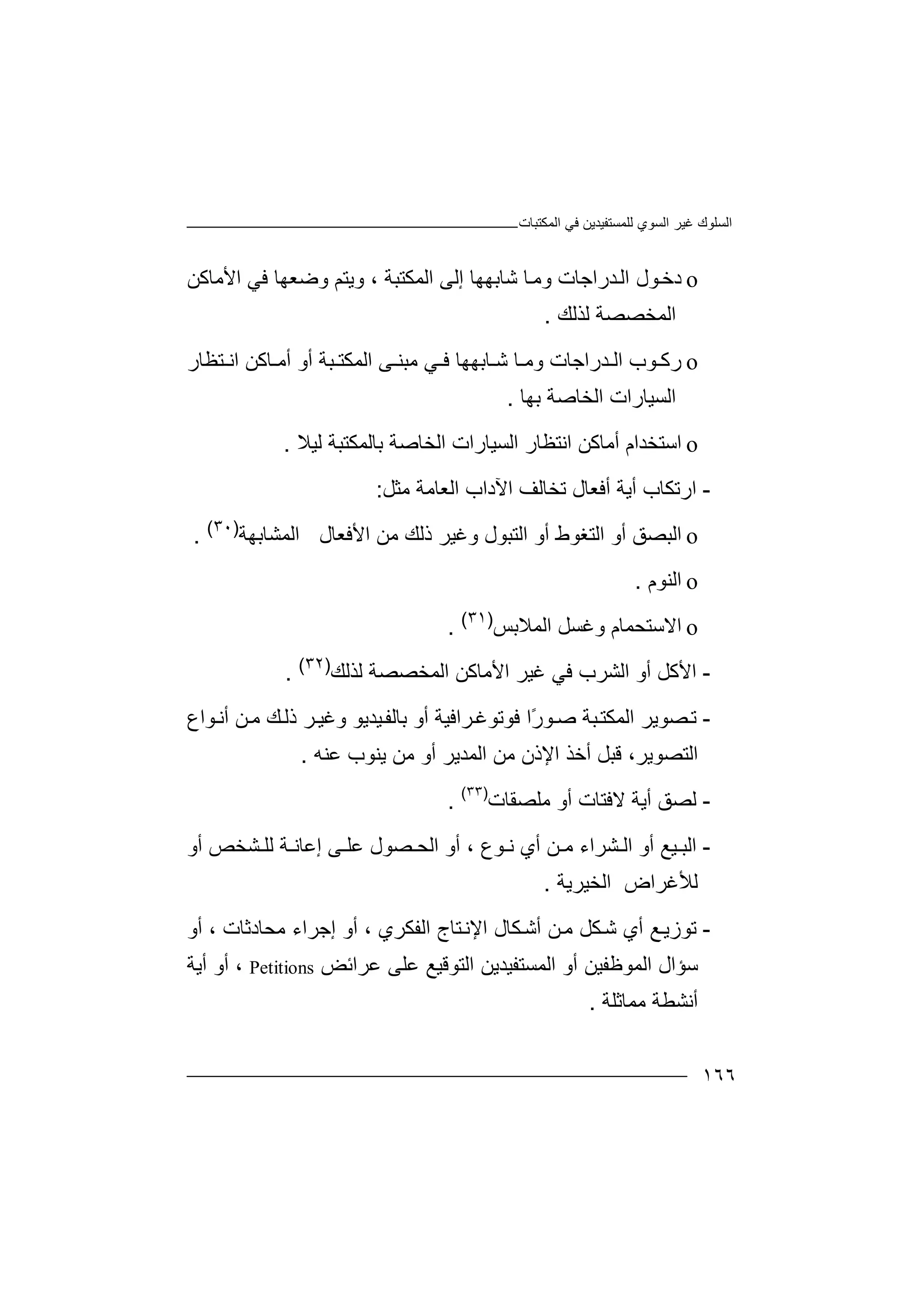 ‫اﻟﻤﻜﺘﺒﺎت‬ ‫ﻓﻲ‬ ‫ﻟﻠﻤﺴﺘﻔﯿﺪﯾﻦ‬ ‫اﻟﺴﻮي‬ ‫ﻏﯿﺮ‬ ‫اﻟﺴﻠﻮك‬
١٦٦
o‫د‬‫ﺧ‬‫و‬ ‫ﺪراﺟﺎت‬‫اﻟ‬ ‫ﻮل‬‫ﻣ‬‫ﺎ‬‫اﻟﻤﻜﺘﺒﺔ‬ ‫إﻟﻰ‬ ‫ﺷﺎﺑﮭﮭﺎ‬،‫ﻓﻲ‬ ‫وﺿﻌﮭﺎ‬ ‫وﯾﺘﻢ‬‫ا‬‫ﻷ‬‫ﻣﺎﻛﻦ‬
‫اﻟﻤﺨﺼﺼ‬‫ﺔ‬‫ﻟﺬ‬‫ﻟﻚ‬.
o‫رﻛ‬‫ﻮ‬‫ﺪر‬ ‫اﻟ‬ ‫ب‬‫ا‬‫ﺟ‬‫ﺎ‬‫ت‬‫ﺎ‬ ‫وﻣ‬‫ﺎ‬ ‫ﺷ‬‫ﺑ‬‫ﮭ‬‫ﮭ‬‫ﺎ‬‫ﺘﻈ‬ ‫اﻧ‬ ‫ﺎﻛﻦ‬ ‫أﻣ‬ ‫أو‬ ‫ﺒﺔ‬ ‫اﻟﻤﻜﺘ‬ ‫ﻰ‬ ‫ﻣﺒﻨ‬ ‫ﻲ‬ ‫ﻓ‬‫ﺎر‬
‫ﺑﮭﺎ‬ ‫اﻟﺨﺎﺻﺔ‬ ‫اﻟﺴﯿﺎرات‬.
o‫ا‬‫ﺳﺘﺨ‬‫ﺪا‬‫م‬‫أﻣ‬‫ﺎﻛ‬‫ﻦ‬‫ا‬‫ﻧﺘ‬‫ﻈ‬‫ﺑﺎﻟ‬ ‫اﻟﺨﺎﺻﺔ‬ ‫اﻟﺴﯿﺎرات‬ ‫ﺎر‬‫ﻟﯿ‬ ‫ﻤﻜﺘﺒﺔ‬‫ﻼ‬.
-‫ار‬‫أﯾ‬ ‫ﺗﻜﺎب‬‫ﺔ‬‫أ‬‫ﻓ‬‫ﻌ‬‫ﺎ‬‫ل‬‫ﺗﺨ‬‫ﻣﺜﻞ‬ ‫اﻟﻌﺎﻣﺔ‬ ‫اﻵداب‬ ‫ﺎﻟﻒ‬:
o‫اﻟ‬‫اﻟﺘﻐﻮط‬ ‫أو‬ ‫ﺒﺼﻖ‬‫أو‬‫اﻷﻓﻌﺎل‬ ‫ﻣﻦ‬ ‫ذﻟﻚ‬ ‫وﻏﯿﺮ‬ ‫اﻟﺘﺒﻮل‬‫ا‬‫ﻟﻤﺸﺎﺑﮭﺔ‬)٣٠(
.
o‫ا‬‫ﻟ‬‫ﻨﻮم‬.
o‫ا‬‫ﻻ‬‫ﺳﺘﺤﻤﺎم‬‫و‬‫ﻏﺴﻞ‬‫ا‬‫ﻟ‬‫ﻤ‬‫ﻼﺑﺲ‬)٣١(
.
-‫اﻷ‬‫ﻓ‬ ‫اﻟﺸﺮب‬ ‫أو‬ ‫ﻛﻞ‬‫ﻲ‬‫ا‬ ‫اﻷﻣﺎﻛﻦ‬ ‫ﻏﯿﺮ‬‫ﻟﺬﻟﻚ‬ ‫ﻟﻤﺨﺼﺼﺔ‬)٣٢(
.
-‫ﺼ‬‫ﺗ‬‫ﻮ‬‫ﺻ‬ ‫ﺒﺔ‬‫اﻟﻤﻜﺘ‬ ‫ﻮﯾﺮ‬ً‫ر‬‫ا‬‫أو‬ ‫ﺮاﻓﯿﺔ‬‫ﻓﻮﺗﻮﻏ‬‫ﺑﺎ‬‫ﻮاع‬‫أﻧ‬ ‫ﻦ‬‫ﻣ‬ ‫ﻚ‬‫ذﻟ‬ ‫ﺮ‬‫وﻏﯿ‬ ‫ﯿﺪﯾﻮ‬‫ﻟﻔ‬
،‫اﻟﺘﺼﻮﯾﺮ‬‫ا‬ ‫أﺧﺬ‬ ‫ﻗﺒﻞ‬‫ﻹذن‬‫ﻣ‬‫ﻦ‬‫أ‬ ‫اﻟﻤﺪﯾﺮ‬‫ﻣﻦ‬ ‫و‬‫ﯾ‬‫ﻨ‬‫ﻮ‬‫ب‬‫ﻋ‬‫ﻨ‬‫ﮫ‬.
-‫ﻟﺼ‬‫أﯾﺔ‬ ‫ﻖ‬‫ﻻ‬‫ﻓ‬‫أو‬ ‫ﺘﺎت‬‫ﻣ‬‫ﻠﺼﻘﺎت‬)٣٣(
.
-‫اﻟ‬‫ﺸﺮاء‬ ‫اﻟ‬ ‫أو‬ ‫ﯿﻊ‬ ‫ﺒ‬‫ﻦ‬ ‫ﻣ‬‫ﻮع‬ ‫ﻧ‬ ‫أي‬،‫ﻰ‬ ‫ﻋﻠ‬ ‫ﺼﻮل‬ ‫اﻟﺤ‬ ‫أو‬‫إﻋ‬‫أو‬ ‫ﺸﺨﺺ‬ ‫ﻟﻠ‬ ‫ﺔ‬ ‫ﺎﻧ‬
‫ﻟﻸ‬‫ﻏﺮاض‬‫ا‬‫ﻟﺨﯿﺮﯾﺔ‬.
-‫ﺗﻮ‬‫أي‬ ‫ﻊ‬‫زﯾ‬‫ﻦ‬‫ﻣ‬ ‫ﻜﻞ‬‫ﺷ‬‫أﺷ‬‫اﻟﻔﻜﺮي‬ ‫ﺘﺎج‬‫اﻹﻧ‬ ‫ﻜﺎل‬،‫ﻣﺤﺎد‬ ‫إﺟﺮاء‬ ‫أو‬‫ﺛ‬‫ﺎ‬‫ت‬،‫أو‬
‫اﻟﻤﻮﻇ‬ ‫ﺳﺆال‬‫ﻔ‬‫ﯿ‬‫ﻦ‬‫ﻋﺮاﺋﺾ‬ ‫ﻋﻠﻰ‬ ‫اﻟﺘﻮﻗﯿﻊ‬ ‫اﻟﻤﺴﺘﻔﯿﺪﯾﻦ‬ ‫أو‬Petitions،‫أو‬‫أﯾﺔ‬
‫أ‬‫ﻣﻤﺎﺛﻠﺔ‬ ‫ﻧﺸﻄﺔ‬.
 