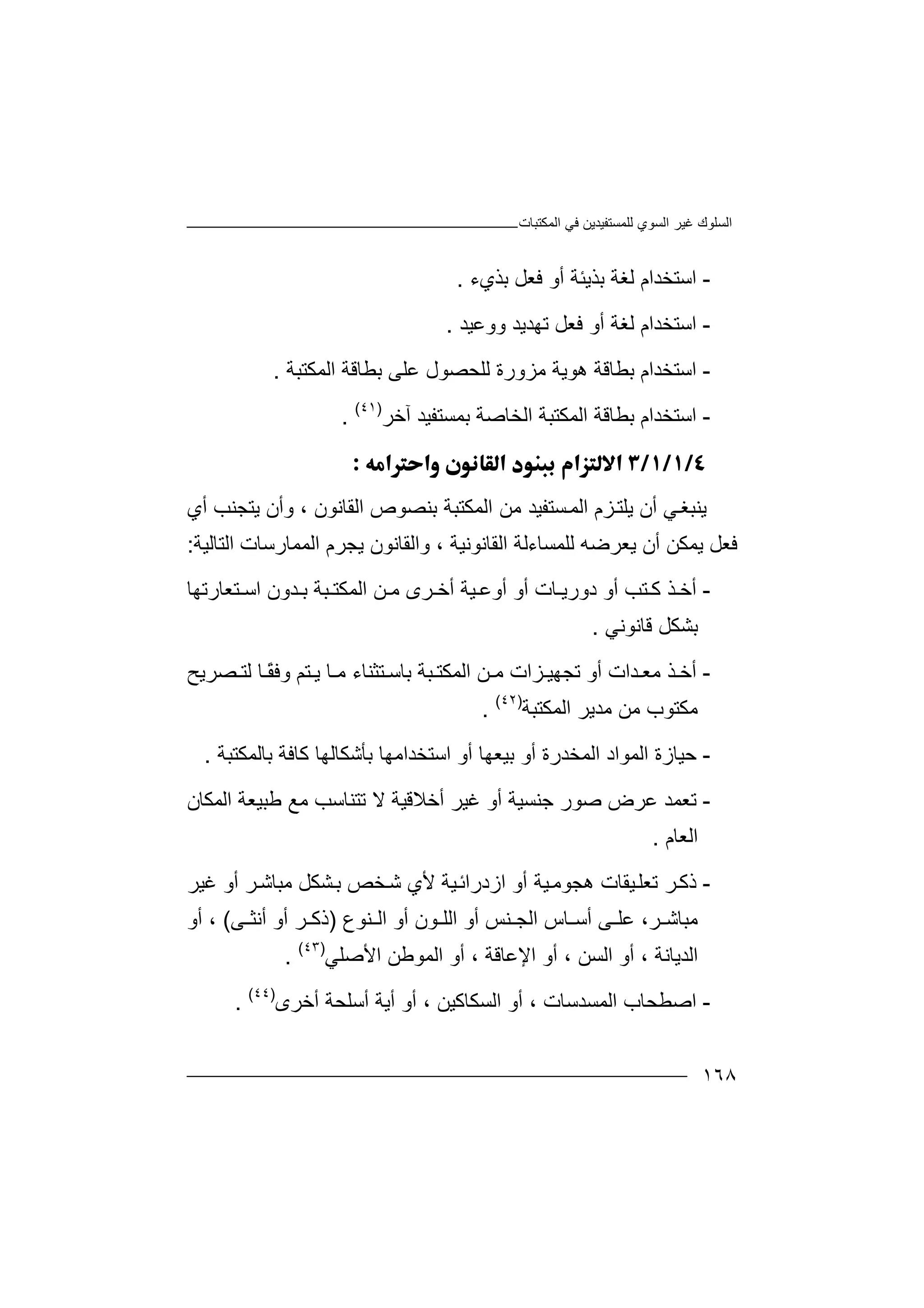 ‫اﻟﻤﻜﺘﺒﺎت‬ ‫ﻓﻲ‬ ‫ﻟﻠﻤﺴﺘﻔﯿﺪﯾﻦ‬ ‫اﻟﺴﻮي‬ ‫ﻏﯿﺮ‬ ‫اﻟﺴﻠﻮك‬
١٦٨
-‫ا‬‫ﺑﺬﯾ‬ ‫ﻟﻐﺔ‬ ‫ﺳﺘﺨﺪام‬‫ﺌﺔ‬‫ﺑ‬ ‫ﻓﻌﻞ‬ ‫أو‬‫ﺬي‬‫ء‬.
-‫ا‬‫ﺳ‬‫أو‬ ‫ﻟﻐﺔ‬ ‫ﺘﺨﺪام‬‫ﻓ‬‫ﻌ‬‫ﻞ‬‫ووﻋﯿﺪ‬ ‫ﺗﮭﺪﯾﺪ‬.
-‫اﺳ‬‫ھﻮ‬ ‫ﺑﻄﺎﻗﺔ‬ ‫ﺘﺨﺪام‬‫ﯾﺔ‬‫ﺑﻄﺎﻗﺔ‬ ‫ﻋﻠﻰ‬ ‫ﻟﻠﺤﺼﻮل‬ ‫ﻣﺰورة‬‫ا‬‫ﻟﻤ‬‫ﻜ‬‫ﺘ‬‫ﺒ‬‫ﺔ‬.
-‫ا‬‫ا‬ ‫ﺑﻄﺎﻗﺔ‬ ‫ﺳﺘﺨﺪام‬‫ﻟﻤ‬‫ﺑﻤﺴﺘ‬ ‫اﻟﺨﺎﺻﺔ‬ ‫ﻜﺘﺒﺔ‬‫آﺧﺮ‬ ‫ﻔﯿﺪ‬)٤١(
.

‫ﯾﻨ‬‫ﺒﻐ‬‫ﻲ‬‫أ‬‫ن‬‫ﯾ‬‫ﻠ‬‫ﺘ‬‫ﺰ‬‫م‬‫ا‬‫ﻟ‬‫ﻤ‬‫ﺴ‬‫ﺘ‬‫اﻟﻘﺎﻧﻮن‬ ‫ﺑﻨﺼﻮص‬ ‫اﻟﻤﻜﺘﺒﺔ‬ ‫ﻣﻦ‬ ‫ﻔﯿﺪ‬،‫أي‬ ‫ﯾﺘﺠﻨﺐ‬ ‫وأن‬
‫ﻓ‬‫ﻌﻞ‬‫اﻟﺘﺎﻟﯿﺔ‬ ‫اﻟﻤﻤﺎرﺳﺎت‬ ‫ﯾﺠﺮم‬ ‫واﻟﻘﺎﻧﻮن‬ ، ‫اﻟﻘﺎﻧﻮﻧﯿﺔ‬ ‫ﻟﻠﻤﺴﺎءﻟﺔ‬ ‫ﯾﻌﺮﺿﮫ‬ ‫أن‬ ‫ﯾﻤﻜﻦ‬:
-‫أﺧ‬‫ﺎ‬ ‫دورﯾ‬ ‫أو‬ ‫ﺘﺐ‬ ‫ﻛ‬ ‫ﺬ‬‫أو‬ ‫ت‬‫أ‬‫ﯿﺔ‬ ‫وﻋ‬‫اﻟﻤﻜﺘ‬ ‫ﻦ‬ ‫ﻣ‬ ‫ﺮى‬ ‫أﺧ‬‫ﺒﺔ‬‫ﺘﻌﺎرﺗﮭﺎ‬ ‫اﺳ‬ ‫ﺪون‬ ‫ﺑ‬
‫ﺑﺸﻜ‬‫ﻗﺎﻧﻮﻧﻲ‬ ‫ﻞ‬.
-‫أ‬‫ﺗﺠ‬ ‫أو‬ ‫ﺪات‬ ‫ﻣﻌ‬ ‫ﺬ‬ ‫ﺧ‬‫ﮭﯿ‬ً‫ﻘ‬‫وﻓ‬ ‫ﺘﻢ‬ ‫ﯾ‬ ‫ﺎ‬ ‫ﻣ‬ ‫ﺘﺜﻨﺎء‬ ‫ﺑﺎﺳ‬ ‫ﺒﺔ‬ ‫اﻟﻤﻜﺘ‬ ‫ﻦ‬ ‫ﻣ‬ ‫ﺰات‬‫ﺎ‬‫ﺼﺮﯾﺢ‬ ‫ﻟﺘ‬
‫ﻣﻜﺘﻮب‬‫ﻣ‬‫ﻦ‬‫اﻟﻤﻜﺘﺒﺔ‬ ‫ﻣﺪﯾﺮ‬)٤٢(
.
-‫ﺣﯿ‬‫اﻟ‬ ‫ﺎزة‬‫ﻤﻮ‬‫أو‬ ‫اﻟﻤﺨﺪرة‬ ‫اد‬‫ﺑ‬‫ﯿ‬‫ﻌ‬‫أ‬ ‫ﮭﺎ‬‫اﺳ‬ ‫و‬‫ﺑﺎﻟﻤﻜﺘﺒﺔ‬ ‫ﻛﺎﻓﺔ‬ ‫ﺑﺄﺷﻜﺎﻟﮭﺎ‬ ‫ﺘﺨﺪاﻣﮭﺎ‬.
-‫ﺗ‬‫ﻌ‬‫ﺻﻮر‬ ‫ﻋﺮض‬ ‫ﻤﺪ‬‫ﺟﻨ‬‫أﺧﻼ‬ ‫ﻏﯿﺮ‬ ‫أو‬ ‫ﺴﯿﺔ‬‫ﻗ‬‫ﯿﺔ‬‫ﻻ‬‫ﺗﺘﻨﺎﺳﺐ‬‫ﻣ‬‫ﻊ‬‫ﻃﺒ‬‫ﯿ‬‫ﻌﺔ‬‫اﻟ‬‫ﻤﻜﺎن‬
‫اﻟﻌﺎم‬.
-‫ذﻛ‬‫ﯿﻘﺎ‬‫ﺗﻌﻠ‬ ‫ﺮ‬‫ھﺠﻮﻣ‬ ‫ت‬‫ﯿﺔ‬‫أو‬‫ا‬‫ز‬‫د‬‫ﺨﺺ‬‫ﺷ‬ ‫ﻷي‬ ‫ﯿﺔ‬‫راﺋ‬‫ﺑ‬‫ﺸ‬‫ﻏﯿﺮ‬ ‫أو‬ ‫ﺮ‬‫ﻣﺒﺎﺷ‬ ‫ﻜﻞ‬
،‫ﺮ‬ ‫ﻣﺒﺎﺷ‬‫ﻨ‬ ‫اﻟﺠ‬ ‫ﺎس‬ ‫أﺳ‬ ‫ﻰ‬ ‫ﻋﻠ‬‫ﺲ‬‫أ‬‫و‬‫ﻨﻮع‬ ‫اﻟ‬ ‫أو‬ ‫ﻮن‬ ‫اﻟﻠ‬)‫ذ‬‫ﻰ‬ ‫أﻧﺜ‬ ‫أو‬ ‫ﺮ‬ ‫ﻛ‬(،‫أو‬
‫اﻟﺪﯾﺎﻧﺔ‬،‫أ‬‫و‬‫اﻟ‬‫ﺴﻦ‬،‫أو‬‫ا‬‫ﻹ‬‫ﻋﺎﻗﺔ‬،‫أ‬‫و‬‫اﻷ‬ ‫اﻟﻤﻮﻃﻦ‬‫ﺻ‬‫ﻠ‬‫ﻲ‬)٤٣(
.
-‫ا‬‫ﺻ‬‫اﻟﺴﻜﺎﻛﯿﻦ‬ ‫أو‬ ، ‫اﻟﻤﺴﺪﺳﺎت‬ ‫ﻄﺤﺎب‬‫أ‬ ،‫و‬‫أﯾﺔ‬‫أ‬‫أﺧﺮى‬ ‫ﺳﻠﺤﺔ‬)٤٤(
.
 