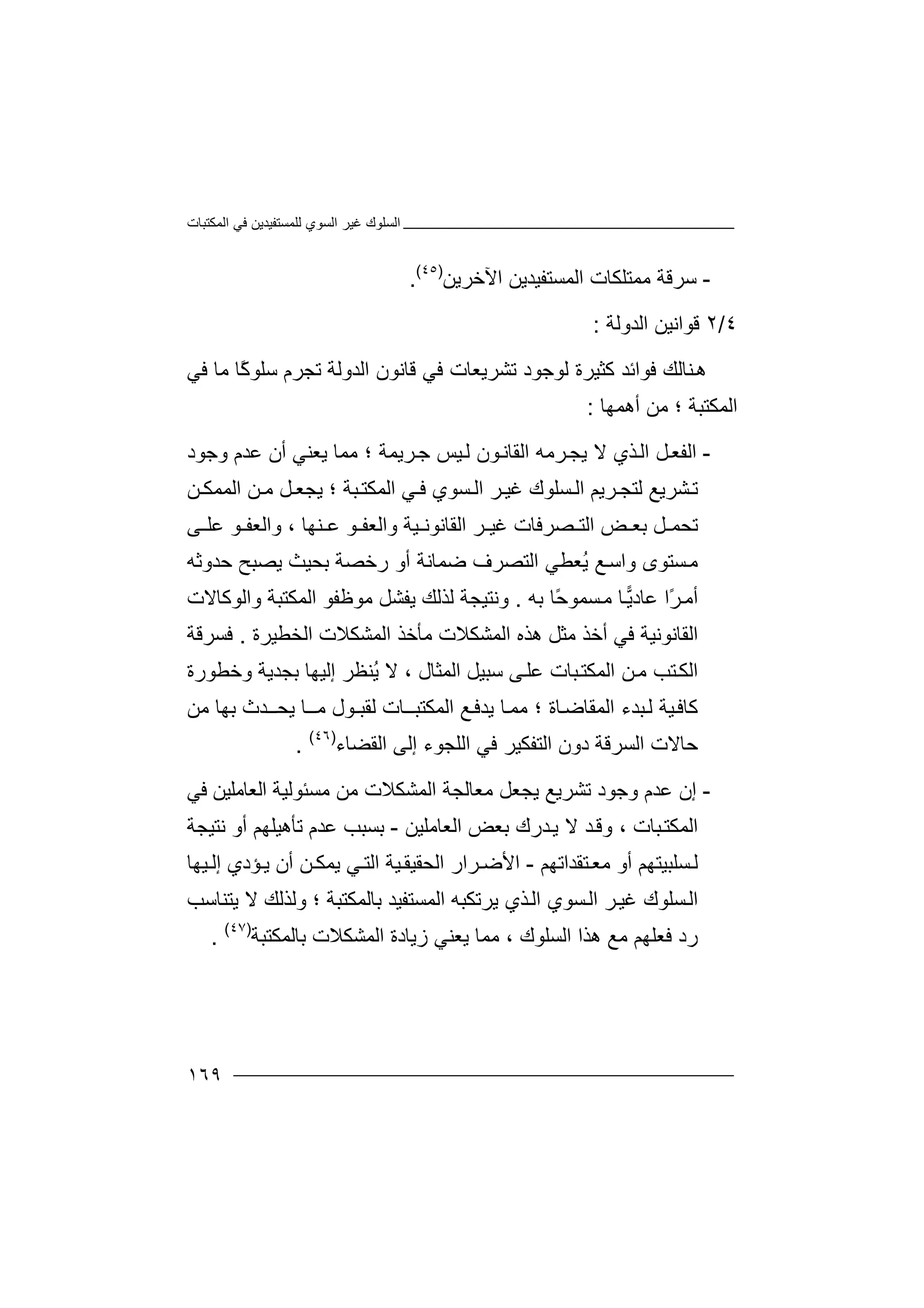 ‫اﻟﻤﻜﺘﺒﺎت‬ ‫ﻓﻲ‬ ‫ﻟﻠﻤﺴﺘﻔﯿﺪﯾﻦ‬ ‫اﻟﺴﻮي‬ ‫ﻏﯿﺮ‬ ‫اﻟﺴﻠﻮك‬
١٦٩
-‫ﺳ‬‫ﺮ‬‫ﻣﻤﺘﻠﻜﺎ‬ ‫ﻗﺔ‬‫ت‬‫اﻟ‬‫ﻤ‬‫ﺴ‬‫ﺘ‬‫اﻵ‬ ‫ﻔﯿﺪﯾﻦ‬‫ﺧﺮ‬‫ﯾﻦ‬)٤٥(
.
٤/٢‫ﻗﻮ‬‫اﻟﺪوﻟﺔ‬ ‫اﻧﯿﻦ‬:
‫ﻨ‬‫ھ‬‫ﻛﺜﯿﺮ‬ ‫ﻓﻮاﺋﺪ‬ ‫ﺎﻟﻚ‬‫ة‬‫ﻓﻲ‬ ‫ﻣﺎ‬ ‫ًﺎ‬‫ﻛ‬‫ﺳﻠﻮ‬ ‫ﺗﺠﺮم‬ ‫اﻟﺪوﻟﺔ‬ ‫ﻗﺎﻧﻮن‬ ‫ﻓﻲ‬ ‫ﺗﺸﺮﯾﻌﺎت‬ ‫ﻟﻮﺟﻮد‬
‫ﻣﻦ‬ ‫؛‬ ‫اﻟﻤﻜﺘﺒﺔ‬‫أ‬‫ھ‬‫ﻤﮭﺎ‬:
-‫اﻟ‬‫ﯾﺠ‬ ‫ﻻ‬ ‫ﺬي‬‫اﻟ‬ ‫ﻞ‬‫ﻔﻌ‬‫ﺮﻣ‬‫أن‬ ‫ﯾﻌﻨﻲ‬ ‫ﻣﻤﺎ‬ ‫؛‬ ‫ﺮﯾﻤﺔ‬‫ﺟ‬ ‫ﯿﺲ‬‫ﻟ‬ ‫ﻮن‬‫اﻟﻘﺎﻧ‬ ‫ﮫ‬‫ﻋﺪ‬‫وﺟﻮد‬ ‫م‬
‫ﻟ‬ ‫ﺸﺮﯾﻊ‬‫ﺗ‬‫ﺘﺠ‬‫ﻦ‬ ‫ﻣ‬ ‫ﻞ‬ ‫ﯾﺠﻌ‬ ‫؛‬ ‫ﺒﺔ‬‫اﻟﻤﻜﺘ‬ ‫ﻲ‬ ‫ﻓ‬ ‫ﺴﻮي‬ ‫اﻟ‬ ‫ﺮ‬‫ﻏﯿ‬ ‫ﺴﻠﻮك‬ ‫اﻟ‬ ‫ﺮﯾﻢ‬‫ا‬‫ﻟﻤ‬‫ﻤﻜ‬‫ﻦ‬
‫ﺗﺤ‬‫ﻞ‬ ‫ﻤ‬‫ﺼﺮﻓﺎت‬ ‫اﻟﺘ‬ ‫ﺾ‬ ‫ﺑﻌ‬‫ﻏﯿ‬‫اﻟﻘﺎ‬ ‫ﺮ‬‫واﻟﻌ‬ ‫ﯿﺔ‬ ‫ﻧﻮﻧ‬‫ﻔ‬‫ﻨﮭ‬ ‫ﻋ‬ ‫ﻮ‬، ‫ﺎ‬‫ﻮ‬ ‫واﻟﻌﻔ‬‫ﻰ‬ ‫ﻋﻠ‬
‫ﺴﺘﻮ‬‫ﻣ‬‫ى‬‫ﺿﻤﺎﻧﺔ‬ ‫اﻟﺘﺼﺮف‬ ‫ُﻌﻄﻲ‬‫ﯾ‬ ‫ﻊ‬‫واﺳ‬‫ﺣﺪوﺛﮫ‬ ‫ﯾﺼﺒﺢ‬ ‫ﺑﺤﯿﺚ‬ ‫رﺧﺼﺔ‬ ‫أو‬
ً‫ﺮ‬‫أﻣ‬‫ا‬‫ﻋﺎ‬‫ﯾ‬‫د‬‫ﺎ‬‫ﺴ‬‫ﻣ‬ً‫ﺣ‬‫ﻤﻮ‬‫ﺎ‬‫ﺑ‬‫ﮫ‬.‫ﻟﺬﻟﻚ‬ ‫وﻧﺘﯿﺠﺔ‬‫ﯾﻔ‬‫واﻟﻮﻛﺎﻻت‬ ‫اﻟﻤﻜﺘﺒﺔ‬ ‫ﻣﻮﻇﻔﻮ‬ ‫ﺸﻞ‬
‫ﻣﺜ‬ ‫أﺧﺬ‬ ‫ﻓﻲ‬ ‫اﻟﻘﺎﻧﻮﻧﯿﺔ‬‫ﻞ‬‫ھ‬‫ﺬ‬‫ه‬‫ا‬‫ﻟ‬‫ﻤ‬‫ﺸ‬‫ﻜ‬‫ﻼ‬‫ت‬‫اﻟﺨﻄﯿﺮة‬ ‫اﻟﻤﺸﻜﻼت‬ ‫ﻣﺄﺧﺬ‬.‫ﻓﺴﺮﻗﺔ‬
‫ﺘﺐ‬‫اﻟﻜ‬‫ﻣ‬‫ﻦ‬‫اﻟ‬‫ﺒﺎ‬‫ﻤﻜﺘ‬‫ت‬‫اﻟﻤﺜﺎ‬ ‫ﺳﺒﯿﻞ‬ ‫ﻰ‬‫ﻋﻠ‬‫ل‬‫ﻻ‬ ،‫إﻟﯿﮭﺎ‬ ‫ُﻨﻈﺮ‬‫ﯾ‬‫وﺧﻄﻮرة‬ ‫ﺑﺠﺪﯾﺔ‬
‫ﻛﺎﻓ‬‫ﯿ‬‫ﺔ‬‫ﺒ‬‫ﻟ‬‫ﺪء‬‫ا‬‫ﻟﻤ‬‫ﯾﺪﻓ‬ ‫ﺎ‬‫ﻣﻤ‬ ‫؛‬ ‫ﺎة‬‫ﻘﺎﺿ‬‫اﻟﻤﻜﺘﺒ‬ ‫ﻊ‬‫ﻣﻦ‬ ‫ﺑﮭﺎ‬ ‫ﯾﺤــﺪث‬ ‫ﻣــﺎ‬ ‫ﻟﻘﺒـﻮل‬ ‫ــﺎت‬
‫ا‬ ‫إﻟﻰ‬ ‫اﻟﻠﺠﻮء‬ ‫ﻓﻲ‬ ‫اﻟﺘﻔﻜﯿﺮ‬ ‫دون‬ ‫اﻟﺴﺮﻗﺔ‬ ‫ﺣﺎﻻت‬‫ﻟ‬‫ﻘﻀﺎء‬)٤٦(
.
-‫إن‬‫ﺗﺸﺮﯾ‬ ‫وﺟﻮد‬ ‫ﻋﺪم‬‫ﻊ‬‫ﻣﺴ‬ ‫ﻣﻦ‬ ‫اﻟﻤﺸﻜﻼت‬ ‫ﻣﻌﺎﻟﺠﺔ‬ ‫ﯾﺠﻌﻞ‬‫ﺌ‬‫اﻟﻌ‬ ‫ﻮﻟﯿﺔ‬‫ﻓﻲ‬ ‫ﺎﻣﻠﯿﻦ‬
‫ﺒﺎت‬‫اﻟﻤﻜﺘ‬،‫ﺪ‬‫وﻗ‬‫ﻻ‬‫ﺪ‬‫ﯾ‬‫ا‬ ‫ﺑﻌﺾ‬ ‫رك‬‫ﻟﻌ‬‫ﺎﻣﻠﯿﻦ‬-‫ﺑﺴﺒﺐ‬‫ﻋﺪ‬‫م‬‫ﻧﺘﯿﺠﺔ‬ ‫أو‬ ‫ﺗﺄھﯿﻠﮭﻢ‬
‫ﺘﻘﺪاﺗﮭﻢ‬‫ﻣﻌ‬ ‫أو‬ ‫ﺴﻠﺒﯿﺘﮭﻢ‬‫ﻟ‬-‫ﯿﮭﺎ‬ ‫إﻟ‬ ‫ﺆدي‬‫ﯾ‬ ‫أن‬ ‫ﻦ‬ ‫ﯾﻤﻜ‬ ‫ﻲ‬‫اﻟﺘ‬ ‫ﯿﺔ‬‫اﻟﺤﻘﯿﻘ‬ ‫ﺮار‬ ‫اﻷﺿ‬
‫ا‬‫ﻟ‬‫ﺴﻠﻮ‬‫ك‬‫ﻏﯿ‬‫ﺮ‬‫ﺴ‬‫اﻟ‬‫ﻮ‬‫ي‬‫اﻟ‬‫ﺬي‬‫ﯾ‬‫ﺮﺗ‬‫ﺑﺎﻟﻤﻜﺘﺒﺔ‬ ‫اﻟﻤﺴﺘﻔﯿﺪ‬ ‫ﻜﺒﮫ‬‫؛‬‫وﻟ‬‫ﯾﺘﻨﺎﺳﺐ‬ ‫ﻻ‬ ‫ﺬﻟﻚ‬
‫رد‬‫ﻣﻊ‬ ‫ﻓﻌﻠﮭﻢ‬‫ھﺬ‬‫ا‬‫اﻟ‬‫ﯾﻌﻨ‬ ‫ﻣﻤﺎ‬ ، ‫ﺴﻠﻮك‬‫ﻲ‬‫اﻟﻤﺸﻜﻼت‬ ‫زﯾﺎدة‬‫ﺑ‬‫ﺎﻟﻤﻜ‬‫ﺘ‬‫ﺒﺔ‬)٤٧(
.
 