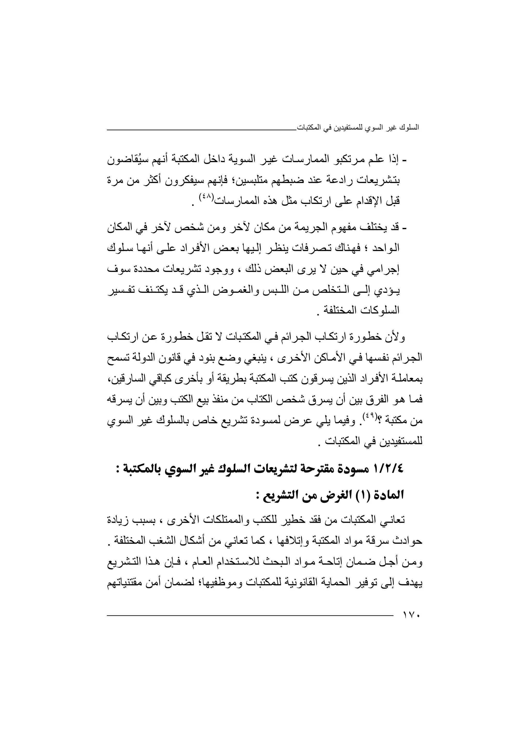 ‫اﻟﻤﻜﺘﺒﺎت‬ ‫ﻓﻲ‬ ‫ﻟﻠﻤﺴﺘﻔﯿﺪﯾﻦ‬ ‫اﻟﺴﻮي‬ ‫ﻏﯿﺮ‬ ‫اﻟﺴﻠﻮك‬
١٧٠
-‫إ‬‫ذا‬‫ﻢ‬‫ﻋﻠ‬‫ﺮ‬‫ﻣ‬‫ﺗﻜ‬‫ﺒ‬‫ﻮ‬‫ا‬‫ﻟﻤﻤ‬‫ﺎر‬‫ا‬ ‫ﺮ‬‫ﻏﯿ‬ ‫ﺎت‬‫ﺳ‬‫ﻟﺴ‬‫ﻮﯾﺔ‬‫د‬‫اﻟﻤ‬ ‫اﺧﻞ‬‫ُﻘﺎﺿﻮن‬‫ﯿ‬‫ﺳ‬ ‫أﻧﮭﻢ‬ ‫ﻜﺘﺒﺔ‬
‫ﻣﺮة‬ ‫ﻣﻦ‬ ‫أﻛﺜﺮ‬ ‫ﺳﯿﻔﻜﺮون‬ ‫ﻓﺈﻧﮭﻢ‬ ‫ﻣﺘﻠﺒﺴﯿﻦ؛‬ ‫ﺿﺒﻄﮭﻢ‬ ‫ﻋﻨﺪ‬ ‫رادﻋﺔ‬ ‫ﺸﺮﯾﻌﺎت‬‫ﺑﺘ‬
‫اﻟﻤﻤﺎرﺳﺎ‬ ‫ھﺬه‬ ‫ﻣﺜﻞ‬ ‫ارﺗﻜﺎب‬ ‫ﻋﻠﻰ‬ ‫اﻹﻗﺪام‬ ‫ﻗﺒﻞ‬‫ت‬)٤٨(
.
-‫ﻗﺪ‬‫ا‬ ‫ﻣﻔﮭﻮم‬ ‫ﯾﺨﺘﻠﻒ‬‫ﻟﺠ‬‫اﻟﻤﻜﺎن‬ ‫ﻓﻲ‬ ‫ﻵﺧﺮ‬ ‫ﺷﺨﺺ‬ ‫وﻣﻦ‬ ‫ﻵﺧﺮ‬ ‫ﻣﻜﺎن‬ ‫ﻣﻦ‬ ‫ﺮﯾﻤﺔ‬
‫ﻮاﺣﺪ‬‫اﻟ‬‫؛‬‫ﯾﻨ‬ ‫ﺼﺮﻓﺎت‬‫ﺗ‬ ‫ﻨﺎك‬‫ﻓﮭ‬‫ﺮ‬‫ﻈ‬‫إ‬‫ﻟ‬‫ﯿ‬‫ﮭ‬‫ﺎ‬‫ﺑ‬‫ﺾ‬‫ﻌ‬‫ا‬‫ﺮاد‬‫ﻷﻓ‬‫ﻰ‬‫ﻋﻠ‬‫ﻠﻮك‬‫ﺳ‬ ‫ﺎ‬‫أﻧﮭ‬
‫إ‬‫ﺟﺮاﻣ‬‫ﻓﻲ‬ ‫ﻲ‬‫ﯾﺮى‬ ‫ﻻ‬ ‫ﺣﯿﻦ‬‫اﻟ‬‫ﺒﻌ‬‫ذﻟﻚ‬ ‫ﺾ‬،‫ﺗﺸﺮﯾﻌﺎت‬ ‫ووﺟﻮد‬‫ﻣﺤ‬‫ﺳﻮف‬ ‫ﺪدة‬
‫ﺆدي‬ ‫ﯾ‬‫ﻰ‬ ‫إﻟ‬‫ﺘﺨ‬ ‫اﻟ‬‫ﻠ‬‫ﺺ‬‫ﻣ‬‫ﻦ‬‫ا‬‫ﻟﻠ‬‫ﺒﺲ‬‫و‬‫اﻟ‬‫ﺴﯿﺮ‬ ‫ﺗﻔ‬ ‫ﻨﻒ‬ ‫ﯾﻜﺘ‬ ‫ﺪ‬ ‫ﻗ‬ ‫ﺬي‬ ‫اﻟ‬ ‫ﻮض‬ ‫ﻐﻤ‬
‫اﻟﻤﺨﺘﻠﻔﺔ‬ ‫اﻟﺴﻠﻮﻛﺎت‬.
‫وﻷ‬‫ن‬‫ﺎ‬‫ارﺗﻜ‬ ‫ﻮرة‬‫ﺧﻄ‬‫ب‬‫ا‬‫ﻟﺠ‬‫ﺎب‬‫ارﺗﻜ‬ ‫ﻦ‬‫ﻋ‬ ‫ﻮرة‬‫ﺧﻄ‬ ‫ﻞ‬‫ﺗﻘ‬ ‫ﻻ‬ ‫ﺒﺎت‬‫اﻟﻤﻜﺘ‬ ‫ﻲ‬‫ﻓ‬ ‫ﺮاﺋﻢ‬
‫ﺮاﺋﻢ‬‫اﻟﺠ‬‫ﻧ‬‫ﺴﮭ‬‫ﻔ‬‫ﺎ‬‫ﻓ‬‫ﺎﻛ‬‫اﻷﻣ‬ ‫ﻲ‬‫ﻦ‬‫اﻷﺧ‬‫ﺮى‬،‫ﯾﻨ‬‫ﺒﻐ‬‫ﻲ‬‫و‬‫ﺿ‬‫ﻊ‬‫ﺑ‬‫ﻨ‬‫ﻮ‬‫د‬‫ﻓﻲ‬‫ﻗ‬‫ﺎ‬‫ﻧﻮ‬‫ن‬‫اﻟ‬‫ﺪو‬‫ﺗﺴﻤ‬ ‫ﻟﺔ‬‫ﺢ‬
‫ﺑﻤﻌﺎ‬‫اﻟﻤﻜ‬ ‫ﻛﺘﺐ‬ ‫ﯾﺴﺮﻗﻮن‬ ‫اﻟﺬﯾﻦ‬ ‫ﺮاد‬‫اﻷﻓ‬ ‫ﺔ‬‫ﻣﻠ‬‫ﺘ‬‫ﺒﺔ‬‫ﺑ‬‫ﺑﺄﺧﺮى‬ ‫أو‬ ‫ﻄﺮﯾﻘﺔ‬‫ﻛ‬،‫اﻟﺴﺎرﻗﯿﻦ‬ ‫ﺒﺎﻗﻲ‬
‫ﺎ‬‫ﻓﻤ‬‫ھ‬‫ﻮ‬‫اﻟﻔﺮق‬‫ﺑ‬‫ﯿ‬‫ﻦ‬‫أن‬‫ﺷﺨﺺ‬ ‫ﯾﺴﺮق‬‫اﻟ‬‫ﺑ‬ ‫ﻣﻨﻔﺬ‬ ‫ﻣﻦ‬ ‫ﻜﺘﺎب‬‫ﯿﻊ‬‫ﯾﺴﺮﻗﮫ‬ ‫أن‬ ‫وﺑﯿﻦ‬ ‫اﻟﻜﺘﺐ‬
‫ﻣﻜﺘﺒﺔ‬ ‫ﻣﻦ‬‫؟‬)٤٩(
.‫و‬‫ﻟ‬ ‫ﻋﺮض‬ ‫ﯾﻠﻲ‬ ‫ﻓﯿﻤﺎ‬‫ﻤﺴ‬‫ﺑﺎﻟ‬ ‫ﺧﺎص‬ ‫ﺗﺸﺮﯾﻊ‬ ‫ﻮدة‬‫ﻏﯿﺮ‬ ‫ﺴﻠﻮك‬‫اﻟﺴﻮي‬
‫ﻟﻠﻤﺴﺘﻔﯿ‬‫ﺪ‬‫ﯾﻦ‬‫ﻓ‬‫ﻲ‬‫اﻟ‬‫ﻤﻜ‬‫ﺘﺒ‬‫ﺎت‬.


‫ﺗﻌ‬‫ﻣ‬ ‫اﻟﻤﻜﺘﺒﺎت‬ ‫ﻲ‬‫ﺎﻧ‬‫ﻦ‬‫اﻷﺧﺮى‬ ‫واﻟﻤﻤﺘﻠﻜﺎت‬ ‫ﻟﻠﻜﺘﺐ‬ ‫ﺧﻄﯿﺮ‬ ‫ﻓﻘﺪ‬،‫زﯾﺎدة‬ ‫ﺑﺴﺒﺐ‬
‫ﺣﻮ‬‫ا‬‫د‬‫ث‬‫ﻣﻮا‬ ‫ﺳﺮﻗﺔ‬‫د‬‫اﻟ‬‫ﻤ‬‫ﻜ‬‫ﺘﺒ‬‫وإ‬ ‫ﺔ‬‫ﺗ‬‫ﻼ‬‫ﻓﮭ‬‫ﺎ‬،‫ﺗ‬ ‫ﻛﻤﺎ‬‫ﻌ‬‫ﻣﻦ‬ ‫ﺎﻧﻲ‬‫أ‬‫ﺷ‬‫ﻜ‬‫اﻟﺸﻐﺐ‬ ‫ﺎل‬‫اﻟﻤﺨﺘﻠﻔﺔ‬.
‫و‬‫أﺟ‬ ‫ﻦ‬ ‫ﻣ‬‫إﺗ‬ ‫ﻤﺎن‬ ‫ﺿ‬ ‫ﻞ‬‫ﺎﺣ‬‫ﺔ‬‫ﻮ‬ ‫ﻣ‬‫اد‬‫ا‬‫ﺒﺤﺚ‬ ‫ﻟ‬‫ﻟ‬‫ﺎم‬ ‫اﻟﻌ‬ ‫ﺘﺨﺪام‬ ‫ﻼﺳ‬،‫ﺸﺮ‬ ‫اﻟﺘ‬ ‫ﺬا‬ ‫ھ‬ ‫ﺈن‬ ‫ﻓ‬‫ﯾ‬‫ﻊ‬
‫ﯾ‬‫إﻟﻰ‬ ‫ﮭﺪف‬‫ﺗﻮﻓﯿ‬‫ﺮ‬‫ا‬‫ﻟ‬‫اﻟﻘﺎﻧﻮﻧ‬ ‫ﺤﻤﺎﯾﺔ‬‫ﯿ‬‫ﺔ‬‫وﻣﻮﻇﻔ‬ ‫ﻟﻠﻤﻜﺘﺒﺎت‬‫ﯿ‬‫ﮭ‬‫ﺎ‬‫ﻟﻀﻤﺎن‬ ‫؛‬‫أ‬‫ﻣﻘﺘﻨﯿﺎﺗﮭﻢ‬ ‫ﻣﻦ‬
 