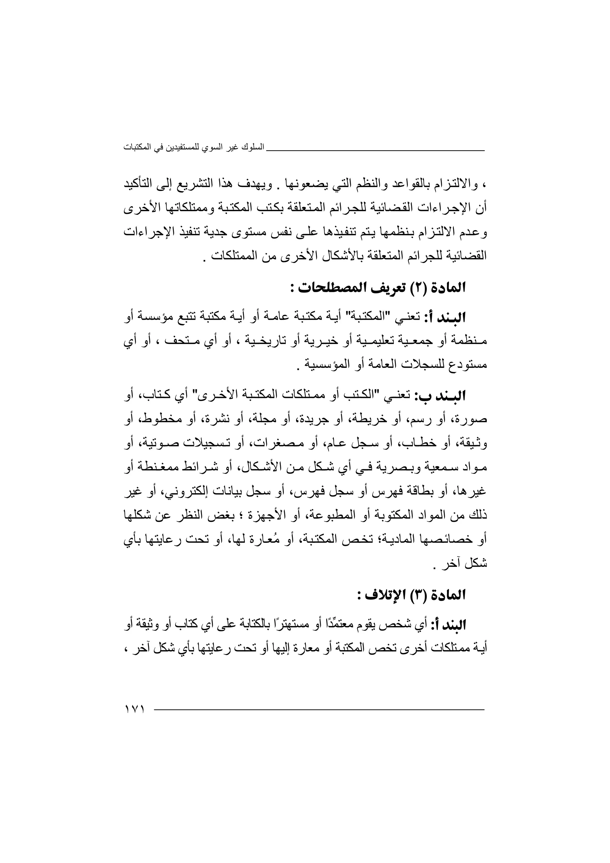 ‫اﻟﻤﻜﺘﺒﺎت‬ ‫ﻓﻲ‬ ‫ﻟﻠﻤﺴﺘﻔﯿﺪﯾﻦ‬ ‫اﻟﺴﻮي‬ ‫ﻏﯿﺮ‬ ‫اﻟﺴﻠﻮك‬
١٧١
،‫ﺑﺎﻟ‬ ‫ﺰام‬‫واﻻﻟﺘ‬‫ﻘ‬‫ﻮ‬‫ا‬‫ﯾﻀﻌﻮﻧﮭﺎ‬ ‫اﻟﺘﻲ‬ ‫واﻟﻨﻈﻢ‬ ‫ﻋﺪ‬.‫و‬‫اﻟﺘﺸﺮ‬ ‫ھﺬا‬ ‫ﯾﮭﺪف‬‫ﯾﻊ‬‫ا‬ ‫إﻟﻰ‬‫ﻟ‬‫ﺘﺄﻛﯿﺪ‬
‫أ‬‫ن‬‫ﺮا‬‫اﻹﺟ‬‫ءا‬‫ت‬‫اﻟ‬‫ﻀ‬‫ﻘ‬‫ﺎﺋ‬‫ﯿﺔ‬‫ﻟ‬‫اﻷﺧ‬ ‫وﻣﻤﺘﻠﻜﺎﺗﮭﺎ‬ ‫ﺒﺔ‬‫اﻟﻤﻜﺘ‬ ‫ﺘﺐ‬‫ﺑﻜ‬ ‫ﺘﻌﻠﻘﺔ‬‫اﻟﻤ‬ ‫ﺮاﺋﻢ‬‫ﻠﺠ‬‫ﺮى‬
‫و‬‫ﺪم‬‫ﻋ‬‫ﻨﻈﻤﮭ‬‫ﺑ‬ ‫ﺰام‬‫اﻻﻟﺘ‬‫ﺎ‬‫ﻣ‬ ‫ﻧﻔﺲ‬ ‫ﻰ‬‫ﻋﻠ‬ ‫ﯿﺬھﺎ‬‫ﺗﻨﻔ‬ ‫ﺘﻢ‬‫ﯾ‬‫ﺴﺘ‬‫ﻮ‬‫ﺟﺪﯾﺔ‬ ‫ى‬‫ﺗ‬‫اﻹﺟﺮاءات‬ ‫ﻨﻔﯿﺬ‬
‫ﻟﻠﺠﺮاﺋﻢ‬ ‫اﻟﻘﻀﺎﺋﯿﺔ‬‫اﻟﻤ‬‫ﺘ‬‫ﻌ‬‫ﻠ‬‫ﻘ‬‫ﺔ‬‫ﺑﺎ‬‫ﻷ‬‫ﺷ‬‫ﻜ‬‫ﺎ‬‫ل‬‫اﻟﻤﻤﺘﻠﻜﺎت‬ ‫ﻣﻦ‬ ‫اﻷﺧﺮى‬.

‫ﺗ‬‫ﻌ‬‫ﻲ‬‫ﻨ‬"‫ﺒﺔ‬‫اﻟﻤﻜﺘ‬"‫أﯾ‬‫ﺔ‬‫ﻣ‬‫ﻜﺘ‬‫ﺒ‬‫ﻋ‬ ‫ﺔ‬‫ﺎ‬‫ﺔ‬‫ﻣ‬‫أ‬‫و‬‫أﯾ‬‫ﺔ‬‫ﻣﻜﺘﺒ‬‫ﺔ‬‫ﺗ‬‫ﺘ‬‫أو‬ ‫ﻣﺆﺳﺴﺔ‬ ‫ﺒﻊ‬
‫ﺟ‬ ‫أو‬ ‫ﻨﻈﻤﺔ‬ ‫ﻣ‬‫ﺗﻌﻠ‬ ‫ﯿﺔ‬ ‫ﻤﻌ‬‫ﺗ‬ ‫أو‬ ‫ﺮﯾﺔ‬ ‫ﺧﯿ‬ ‫أو‬ ‫ﯿﺔ‬ ‫ﯿﻤ‬‫ﺎر‬‫ﯾﺨ‬‫ﯿﺔ‬،‫أ‬‫ﺘﺤﻒ‬ ‫ﻣ‬ ‫أي‬ ‫و‬،‫أ‬‫أ‬ ‫و‬‫ي‬
‫ﻟﻠ‬ ‫ﻣﺴﺘﻮدع‬‫ﺴﺠ‬‫ﻼ‬‫اﻟﻤﺆﺳﺴﯿﺔ‬ ‫أو‬ ‫اﻟﻌﺎﻣﺔ‬ ‫ت‬.
‫ﺗ‬‫ﻌ‬‫ﻲ‬ ‫ﻨ‬"‫ﻣ‬ ‫أو‬ ‫ﺘﺐ‬ ‫اﻟﻜ‬‫ﻤ‬‫ﺘ‬‫ﻠ‬‫ﺮى‬ ‫اﻷﺧ‬ ‫ﺒﺔ‬ ‫اﻟﻤﻜﺘ‬ ‫ﻜﺎت‬"،‫ﺘﺎب‬ ‫ﻛ‬ ‫أي‬‫أو‬
،‫ﺻﻮرة‬‫أو‬‫ر‬‫ﺳ‬‫ﻢ‬،‫ﺧ‬ ‫أو‬‫ﺮ‬‫ﯾ‬‫ﻄ‬،‫ﺔ‬‫أو‬‫ﺟ‬‫ﺮ‬،‫ﯾﺪة‬‫أو‬‫ﻣ‬‫ﺠ‬،‫ﻠﺔ‬‫أو‬‫ﻧ‬‫ﺸ‬‫ﺮة‬،‫أو‬‫ﻣ‬‫ﺨ‬‫ﻄ‬،‫ﻮط‬‫أ‬‫و‬
‫و‬‫ﺛ‬‫ﯿ‬‫ﻘﺔ‬،‫أ‬‫و‬‫ﺧ‬‫ﺎب‬ ‫ﻄ‬،‫أو‬‫ﺳ‬‫ﺠ‬‫ﻞ‬،‫ﺎم‬ ‫ﻋ‬‫أ‬‫و‬،‫ﺼﻐﺮات‬ ‫ﻣ‬‫أ‬‫و‬‫ﺗ‬‫ﻮ‬ ‫ﺻ‬ ‫ﺴﺠﯿﻼت‬‫ﺗ‬‫ﯿ‬‫ﺔ‬،‫أو‬
‫ﻮ‬ ‫ﻣ‬‫اد‬‫ﻤﻌﯿﺔ‬ ‫ﺳ‬‫و‬‫ﺑ‬‫ﺼﺮﯾﺔ‬‫ﻲ‬ ‫ﻓ‬،‫ﻜﺎل‬ ‫اﻷﺷ‬ ‫ﻦ‬ ‫ﻣ‬ ‫ﻜﻞ‬ ‫ﺷ‬ ‫أي‬‫ﺮا‬ ‫ﺷ‬ ‫أو‬‫ﻨ‬ ‫ﻣﻤﻐ‬ ‫ﺋﻂ‬‫ﻄ‬‫ﺔ‬‫أو‬
،‫ﻏﯿﺮھﺎ‬‫ﻓﮭﺮس‬ ‫ﺑﻄﺎﻗﺔ‬ ‫أو‬‫أ‬‫و‬‫ﺳﺠ‬‫ﻓﮭﺮس‬ ‫ﻞ‬،‫ﺑﯿﺎﻧﺎت‬ ‫ﺳﺠﻞ‬ ‫أو‬‫إ‬‫ﻟ‬،‫ﻜﺘﺮوﻧﻲ‬‫ﻏﯿﺮ‬ ‫أو‬
‫ﻣﻦ‬ ‫ذﻟﻚ‬‫ا‬‫ﻟ‬‫ا‬ ‫أو‬ ‫اﻟﻤﻜﺘﻮﺑﺔ‬ ‫ﻤﻮاد‬‫ﻟ‬،‫ﻤﻄﺒﻮﻋﺔ‬‫أو‬‫اﻷﺟﮭﺰة‬‫؛‬‫ﻋﻦ‬ ‫اﻟﻨﻈﺮ‬ ‫ﺑﻐﺾ‬‫ﺷﻜ‬‫ﻠ‬‫ﮭﺎ‬
‫أ‬‫و‬‫ﺧ‬‫ﺔ؛‬‫اﻟﻤﺎدﯾ‬ ‫ﺼﮭﺎ‬‫ﺼﺎﺋ‬‫ﺗ‬،‫ﺒﺔ‬‫اﻟﻤﻜﺘ‬ ‫ﺺ‬‫ﺨ‬‫أ‬‫و‬‫ر‬ ‫ﺗﺤﺖ‬ ‫أو‬ ،‫ﻟﮭﺎ‬ ‫ﺎرة‬‫ُﻌ‬‫ﻣ‬‫ﻋﺎ‬‫ﯾﺘﮭ‬‫ﺎ‬‫ﺑ‬‫ﺄي‬
‫آ‬ ‫ﺷﻜﻞ‬‫ﺧﺮ‬.

‫أ‬‫ي‬‫ًا‬‫ﺪ‬‫ﱢ‬‫ﻤ‬‫ﻣﻌﺘ‬ ‫ﯾﻘﻮم‬ ‫ﺷﺨﺺ‬‫أ‬ً‫ﺮ‬‫ﻣﺴﺘﮭﺘ‬ ‫و‬‫ا‬‫ﺑﺎ‬‫ﻟ‬‫ﻜﺘ‬‫ﻋﻠﻰ‬ ‫ﺎﺑﺔ‬‫أ‬‫ي‬‫أو‬ ‫وﺛﯿﻘﺔ‬ ‫أو‬ ‫ﻛﺘﺎب‬
‫ﻣﻌ‬ ‫أو‬ ‫اﻟﻤﻜﺘﺒﺔ‬ ‫ﺗﺨﺺ‬ ‫أﺧﺮى‬ ‫ﺘﻠﻜﺎت‬‫ﻣﻤ‬ ‫ﺔ‬‫أﯾ‬‫ﺎر‬‫ة‬‫إﻟ‬‫ﯿﮭ‬‫ﺎ‬‫أو‬‫ﺗ‬‫ﺑ‬ ‫رﻋﺎﯾﺘﮭﺎ‬ ‫ﺤﺖ‬‫ﺄي‬‫ﺷﻜ‬‫آﺧﺮ‬ ‫ﻞ‬،
 